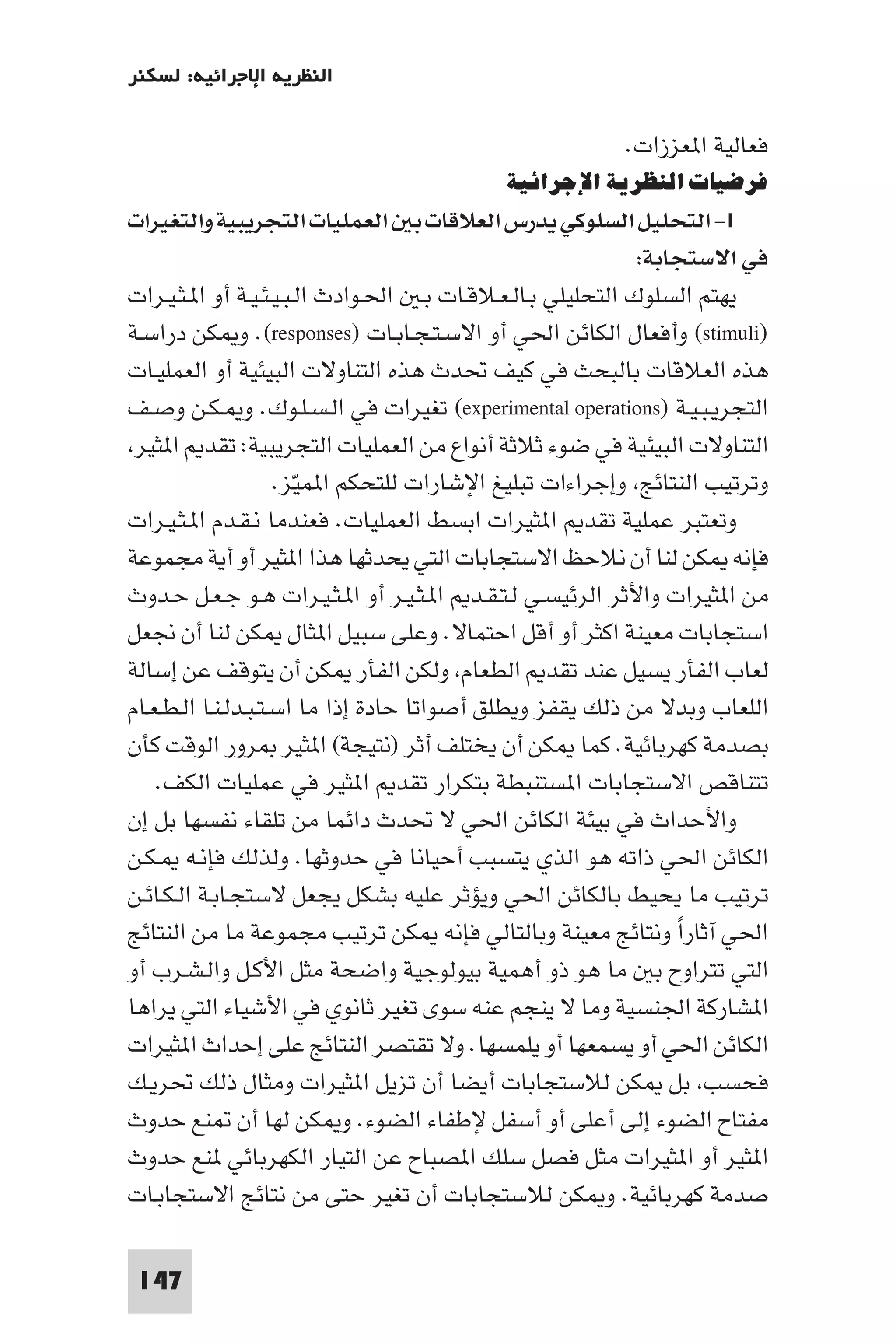 ‫اﻟﻨﻈﺮﻳﺔ اﻹﺟﺮاﺋﻴﺔ: ﻟﺴﻜﻨﺮ‬

                                                        ‫ﻓﻌﺎﻟﻴﺔ ا ﻌﺰزات.‬
                                           ‫ﻓﺮﺿﻴﺎت اﻟﻨﻈﺮﻳﺔ اﻹﺟﺮاﺋﻴﺔ‬
‫١- اﻟﺘﺤﻠﻴﻞ اﻟﺴﻠﻮﻛﻲ ﻳﺪرس اﻟﻌﻼﻗﺎت ﺑ اﻟﻌﻤﻠﻴﺎت اﻟﺘﺠﺮﻳﺒﻴﺔ واﻟﺘﻐﻴﺮات‬
                                                             ‫ﻓﻲ اﻻﺳﺘﺠﺎﺑﺔ:‬
‫ﻳﻬﺘﻢ اﻟﺴﻠﻮك اﻟﺘﺤﻠﻴﻠﻲ ﺑـﺎﻟـﻌـﻼﻗـﺎت ﺑـ اﳊـﻮادث اﻟـﺒـﻴـﺌـﻴـﺔ أو ا ـﺜـﻴـﺮات‬
‫)‪ (stimuli‬وأﻓﻌﺎل اﻟﻜﺎﺋﻦ اﳊﻲ أو اﻻﺳـﺘـﺠـﺎﺑـﺎت )‪ .(responses‬و ﻜﻦ دراﺳـﺔ‬
‫ﻫﺬه اﻟﻌﻼﻗﺎت ﺑﺎﻟﺒﺤﺚ ﻓﻲ ﻛﻴﻒ ﲢﺪث ﻫﺬه اﻟﺘﻨﺎوﻻت اﻟﺒﻴﺌﻴﺔ أو اﻟﻌﻤﻠﻴـﺎت‬
‫اﻟﺘﺠﺮﻳـﺒـﻴـﺔ )‪ (experimental operations‬ﺗﻐﻴﺮات ﻓﻲ اﻟـﺴـﻠـﻮك. و ـﻜـﻦ وﺻـﻒ‬
 ‫اﻟﺘﻨﺎوﻻت اﻟﺒﻴﺌﻴﺔ ﻓﻲ ﺿﻮء ﺛﻼﺛﺔ أﻧﻮاع ﻣﻦ اﻟﻌﻤﻠﻴﺎت اﻟﺘﺠﺮﻳﺒﻴﺔ: ﺗﻘﺪ ا ﺜﻴﺮ‬
                     ‫وﺗﺮﺗﻴﺐ اﻟﻨﺘﺎﺋﺞ وإﺟﺮاءات ﺗﺒﻠﻴﻎ اﻹﺷﺎرات ﻟﻠﺘﺤﻜﻢ ا ﻤﻴّﺰ.‬
‫وﺗﻌﺘﺒﺮ ﻋﻤﻠﻴﺔ ﺗﻘﺪ ا ﺜﻴﺮات اﺑﺴﻂ اﻟﻌﻤﻠﻴﺎت. ﻓﻌﻨﺪﻣﺎ ﻧـﻘـﺪم ا ـﺜـﻴـﺮات‬
‫ﻓﺈﻧﻪ ﻜﻦ ﻟﻨﺎ أن ﻧﻼﺣﻆ اﻻﺳﺘﺠﺎﺑﺎت اﻟﺘﻲ ﻳﺤﺪﺛﻬﺎ ﻫﺬا ا ﺜﻴﺮ أو أﻳﺔ ﻣﺠﻤﻮﻋﺔ‬
‫ﻣﻦ ا ﺜﻴﺮات واﻷﺛﺮ اﻟﺮﺋﻴﺴـﻲ ﻟـﺘـﻘـﺪ ا ـﺜـﻴـﺮ أو ا ـﺜـﻴـﺮات ﻫـﻮ ﺟـﻌـﻞ ﺣـﺪوث‬
‫اﺳﺘﺠﺎﺑﺎت ﻣﻌﻴﻨﺔ اﻛﺜﺮ أو أﻗﻞ اﺣﺘﻤﺎﻻ. وﻋﻠﻰ ﺳﺒﻴﻞ ا ﺜﺎل ﻜﻦ ﻟﻨﺎ أن ﳒﻌﻞ‬
‫ﻟﻌﺎب اﻟﻔﺄر ﻳﺴﻴﻞ ﻋﻨﺪ ﺗﻘﺪ اﻟﻄﻌﺎم وﻟﻜﻦ اﻟﻔﺄر ﻜﻦ أن ﻳﺘﻮﻗﻒ ﻋﻦ إﺳﺎﻟﺔ‬
‫اﻟﻠﻌﺎب وﺑﺪﻻ ﻣﻦ ذﻟﻚ ﻳﻘﻔﺰ وﻳﻄﻠﻖ أﺻﻮاﺗﺎ ﺣﺎدة إذا ﻣﺎ اﺳـﺘـﺒـﺪﻟـﻨـﺎ اﻟـﻄـﻌـﺎم‬
‫ﺑﺼﺪﻣﺔ ﻛﻬﺮﺑﺎﺋﻴﺔ. ﻛﻤﺎ ﻜﻦ أن ﻳﺨﺘﻠﻒ أﺛﺮ )ﻧﺘﻴﺠﺔ( ا ﺜﻴﺮ ﺮور اﻟﻮﻗﺖ ﻛﺄن‬
    ‫ﺗﺘﻨﺎﻗﺺ اﻻﺳﺘﺠﺎﺑﺎت ا ﺴﺘﻨﺒﻄﺔ ﺑﺘﻜﺮار ﺗﻘﺪ ا ﺜﻴﺮ ﻓﻲ ﻋﻤﻠﻴﺎت اﻟﻜﻒ.‬
‫واﻷﺣﺪاث ﻓﻲ ﺑﻴﺌﺔ اﻟﻜﺎﺋﻦ اﳊﻲ ﻻ ﲢﺪث داﺋﻤﺎ ﻣﻦ ﺗﻠﻘﺎء ﻧﻔﺴﻬﺎ ﺑﻞ إن‬
‫اﻟﻜﺎﺋﻦ اﳊﻲ ذاﺗﻪ ﻫﻮ اﻟﺬي ﻳﺘﺴﺒﺐ أﺣﻴﺎﻧﺎ ﻓﻲ ﺣﺪوﺛﻬﺎ. وﻟﺬﻟﻚ ﻓﺈﻧـﻪ ـﻜـﻦ‬
‫ﺗﺮﺗﻴﺐ ﻣﺎ ﻳﺤﻴﻂ ﺑﺎﻟﻜﺎﺋﻦ اﳊﻲ وﻳﺆﺛﺮ ﻋﻠﻴﻪ ﺑﺸﻜﻞ ﻳﺠﻌﻞ ﻻﺳﺘﺠـﺎﺑـﺔ اﻟـﻜـﺎﺋـﻦ‬
‫اﳊﻲ آﺛﺎرا وﻧﺘﺎﺋﺞ ﻣﻌﻴﻨﺔ وﺑﺎﻟﺘﺎﻟﻲ ﻓﺈﻧﻪ ﻜﻦ ﺗﺮﺗﻴﺐ ﻣﺠﻤﻮﻋﺔ ﻣﺎ ﻣﻦ اﻟﻨﺘﺎﺋﺞ‬
                                                                 ‫ً‬
‫اﻟﺘﻲ ﺗﺘﺮاوح ﺑ ﻣﺎ ﻫﻮ ذو أﻫﻤﻴﺔ ﺑﻴﻮﻟﻮﺟﻴﺔ واﺿﺤﺔ ﻣﺜﻞ اﻷﻛـﻞ واﻟـﺸـﺮب أو‬
‫ا ﺸﺎرﻛﺔ اﳉﻨﺴﻴﺔ وﻣﺎ ﻻ ﻳﻨﺠﻢ ﻋﻨﻪ ﺳﻮى ﺗﻐﻴﺮ ﺛﺎﻧﻮي ﻓﻲ اﻷﺷﻴﺎء اﻟﺘﻲ ﻳﺮاﻫﺎ‬
‫اﻟﻜﺎﺋﻦ اﳊﻲ أو ﻳﺴﻤﻌﻬﺎ أو ﻳﻠﻤﺴﻬﺎ. وﻻ ﺗﻘﺘﺼﺮ اﻟﻨﺘﺎﺋﺞ ﻋﻠﻰ إﺣﺪاث ا ﺜﻴﺮات‬
‫ﻓﺤﺴﺐ ﺑﻞ ﻜﻦ ﻟﻼﺳﺘﺠﺎﺑﺎت أﻳﻀﺎ أن ﺗﺰﻳﻞ ا ﺜﻴﺮات وﻣﺜﺎل ذﻟﻚ ﲢﺮﻳـﻚ‬
‫ﻣﻔﺘﺎح اﻟﻀﻮء إﻟﻰ أﻋﻠﻰ أو أﺳﻔﻞ ﻹﻃﻔﺎء اﻟﻀﻮء. و ﻜﻦ ﻟﻬﺎ أن ﻨﻊ ﺣﺪوث‬
‫ا ﺜﻴﺮ أو ا ﺜﻴﺮات ﻣﺜﻞ ﻓﺼﻞ ﺳﻠﻚ ا ﺼﺒﺎح ﻋﻦ اﻟﺘﻴﺎر اﻟﻜﻬﺮﺑﺎﺋﻲ ﻨﻊ ﺣﺪوث‬
‫ﺻﺪﻣﺔ ﻛﻬﺮﺑﺎﺋﻴﺔ. و ﻜﻦ ﻟﻼﺳﺘﺠﺎﺑﺎت أن ﺗﻐﻴﺮ ﺣﺘﻰ ﻣﻦ ﻧﺘﺎﺋﺞ اﻻﺳﺘﺠﺎﺑـﺎت‬

 ‫741‬
 