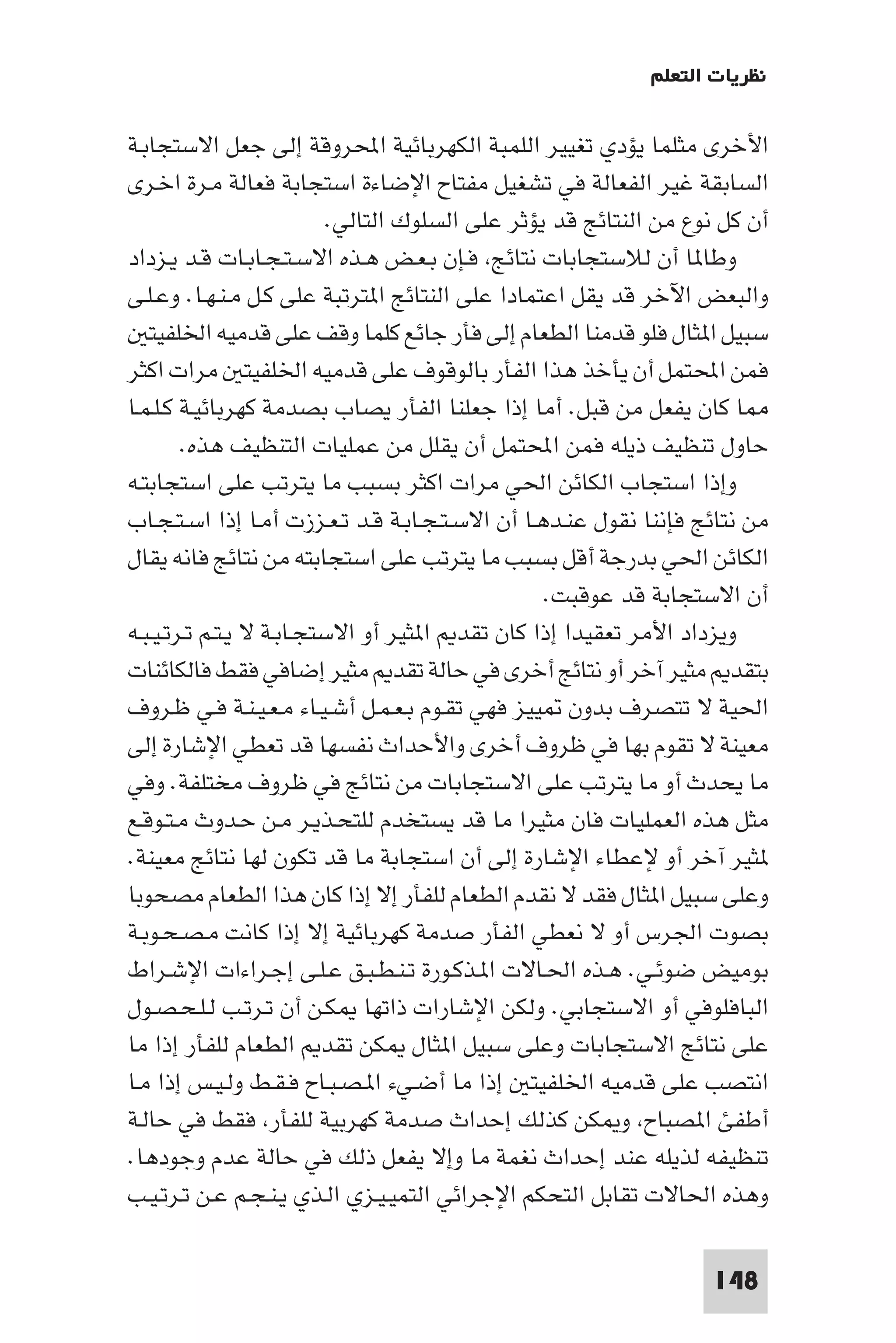 ‫ﻧﻈﺮﻳﺎت اﻟﺘﻌﻠﻢ‬

‫اﻷﺧﺮى ﻣﺜﻠﻤﺎ ﻳﺆدي ﺗﻐﻴﻴﺮ اﻟﻠﻤﺒﺔ اﻟﻜﻬﺮﺑﺎﺋﻴﺔ اﶈﺮوﻗﺔ إﻟﻰ ﺟﻌﻞ اﻻﺳﺘﺠﺎﺑـﺔ‬
‫اﻟﺴﺎﺑﻘﺔ ﻏﻴﺮ اﻟﻔﻌﺎﻟﺔ ﻓﻲ ﺗﺸﻐﻴﻞ ﻣﻔﺘﺎح اﻹﺿﺎءة اﺳﺘﺠﺎﺑﺔ ﻓﻌﺎﻟﺔ ﻣـﺮة اﺧـﺮى‬
                           ‫أن ﻛﻞ ﻧﻮع ﻣﻦ اﻟﻨﺘﺎﺋﺞ ﻗﺪ ﻳﺆﺛﺮ ﻋﻠﻰ اﻟﺴﻠﻮك اﻟﺘﺎﻟﻲ.‬
‫وﻃﺎ ﺎ أن ﻟﻼﺳﺘﺠﺎﺑﺎت ﻧﺘﺎﺋﺞ ﻓـﺈن ﺑـﻌـﺾ ﻫـﺬه اﻻﺳـﺘـﺠـﺎﺑـﺎت ﻗـﺪ ﻳـﺰداد‬
‫واﻟﺒﻌﺾ اﻵﺧﺮ ﻗﺪ ﻳﻘﻞ اﻋﺘﻤﺎدا ﻋﻠﻰ اﻟﻨﺘﺎﺋﺞ ا ﺘﺮﺗﺒﺔ ﻋﻠﻰ ﻛـﻞ ﻣـﻨـﻬـﺎ. وﻋـﻠـﻰ‬
   ‫ﺳﺒﻴﻞ ا ﺜﺎل ﻓﻠﻮ ﻗﺪﻣﻨﺎ اﻟﻄﻌﺎم إﻟﻰ ﻓﺄر ﺟﺎﺋﻊ ﻛﻠﻤﺎ وﻗﻒ ﻋﻠﻰ ﻗﺪﻣﻴﻪ اﳋﻠﻔﻴﺘ‬
‫ﻓﻤﻦ اﶈﺘﻤﻞ أن ﻳﺄﺧﺬ ﻫﺬا اﻟﻔﺄر ﺑﺎﻟﻮﻗﻮف ﻋﻠﻰ ﻗﺪﻣﻴﻪ اﳋﻠﻔﻴﺘ ﻣﺮات اﻛﺜﺮ‬
‫ﺎ ﻛﺎن ﻳﻔﻌﻞ ﻣﻦ ﻗﺒﻞ. أﻣﺎ إذا ﺟﻌﻠﻨﺎ اﻟﻔﺄر ﻳﺼﺎب ﺑﺼﺪﻣﺔ ﻛﻬﺮﺑﺎﺋﻴـﺔ ﻛـﻠـﻤـﺎ‬
        ‫ﺣﺎول ﺗﻨﻈﻴﻒ ذﻳﻠﻪ ﻓﻤﻦ اﶈﺘﻤﻞ أن ﻳﻘﻠﻞ ﻣﻦ ﻋﻤﻠﻴﺎت اﻟﺘﻨﻈﻴﻒ ﻫﺬه.‬
‫وإذا اﺳﺘﺠﺎب اﻟﻜﺎﺋﻦ اﳊﻲ ﻣﺮات اﻛﺜﺮ ﺑﺴﺒﺐ ﻣﺎ ﻳﺘﺮﺗﺐ ﻋﻠﻰ اﺳﺘﺠﺎﺑﺘـﻪ‬
‫ﻣﻦ ﻧﺘﺎﺋﺞ ﻓﺈﻧﻨﺎ ﻧﻘﻮل ﻋﻨـﺪﻫـﺎ أن اﻻﺳـﺘـﺠـﺎﺑـﺔ ﻗـﺪ ﺗـﻌـﺰزت أﻣـﺎ إذا اﺳـﺘـﺠـﺎب‬
‫اﻟﻜﺎﺋﻦ اﳊﻲ ﺑﺪرﺟﺔ أﻗﻞ ﺑﺴﺒﺐ ﻣﺎ ﻳﺘﺮﺗﺐ ﻋﻠﻰ اﺳﺘﺠﺎﺑﺘﻪ ﻣﻦ ﻧﺘﺎﺋﺞ ﻓﺎﻧﻪ ﻳﻘﺎل‬
                                                  ‫أن اﻻﺳﺘﺠﺎﺑﺔ ﻗﺪ ﻋﻮﻗﺒﺖ.‬
‫وﻳﺰداد اﻷﻣﺮ ﺗﻌﻘﻴﺪا إذا ﻛﺎن ﺗﻘﺪ ا ﺜﻴﺮ أو اﻻﺳﺘﺠـﺎﺑـﺔ ﻻ ﻳـﺘـﻢ ﺗـﺮﺗـﻴـﺒـﻪ‬
‫ﺑﺘﻘﺪ ﻣﺜﻴﺮ آﺧﺮ أو ﻧﺘﺎﺋﺞ أﺧﺮى ﻓﻲ ﺣﺎﻟﺔ ﺗﻘﺪ ﻣﺜﻴﺮ إﺿﺎﻓﻲ ﻓﻘﻂ ﻓﺎﻟﻜﺎﺋﻨﺎت‬
‫اﳊﻴﺔ ﻻ ﺗﺘﺼﺮف ﺑﺪون ﻴﻴﺰ ﻓﻬﻲ ﺗﻘـﻮم ﺑـﻌـﻤـﻞ أﺷـﻴـﺎء ﻣـﻌـﻴـﻨـﺔ ﻓـﻲ ﻇـﺮوف‬
‫ﻣﻌﻴﻨﺔ ﻻ ﺗﻘﻮم ﺑﻬﺎ ﻓﻲ ﻇﺮوف أﺧﺮى واﻷﺣﺪاث ﻧﻔﺴﻬﺎ ﻗﺪ ﺗﻌﻄﻲ اﻹﺷﺎرة إﻟﻰ‬
‫ﻣﺎ ﻳﺤﺪث أو ﻣﺎ ﻳﺘﺮﺗﺐ ﻋﻠﻰ اﻻﺳﺘﺠﺎﺑﺎت ﻣﻦ ﻧﺘﺎﺋﺞ ﻓﻲ ﻇﺮوف ﻣﺨﺘﻠﻔﺔ. وﻓﻲ‬
‫ﻣﺜﻞ ﻫﺬه اﻟﻌﻤﻠﻴﺎت ﻓﺎن ﻣﺜﻴﺮا ﻣﺎ ﻗﺪ ﻳﺴﺘﺨﺪم ﻟﻠﺘﺤـﺬﻳـﺮ ﻣـﻦ ﺣـﺪوث ﻣـﺘـﻮﻗـﻊ‬
‫ﺜﻴﺮ آﺧﺮ أو ﻹﻋﻄﺎء اﻹﺷﺎرة إﻟﻰ أن اﺳﺘﺠﺎﺑﺔ ﻣﺎ ﻗﺪ ﺗﻜﻮن ﻟﻬﺎ ﻧﺘﺎﺋﺞ ﻣﻌﻴﻨﺔ.‬
‫وﻋﻠﻰ ﺳﺒﻴﻞ ا ﺜﺎل ﻓﻘﺪ ﻻ ﻧﻘﺪم اﻟﻄﻌﺎم ﻟﻠﻔﺄر إﻻ إذا ﻛﺎن ﻫﺬا اﻟﻄﻌﺎم ﻣﺼﺤﻮﺑﺎ‬
‫ﺑﺼﻮت اﳉﺮس أو ﻻ ﻧﻌﻄﻲ اﻟﻔﺄر ﺻﺪﻣﺔ ﻛﻬﺮﺑﺎﺋﻴﺔ إﻻ إذا ﻛﺎﻧﺖ ﻣـﺼـﺤـﻮﺑـﺔ‬
‫ﺑﻮﻣﻴﺾ ﺿﻮﺋـﻲ. ﻫـﺬه اﳊـﺎﻻت ا ـﺬﻛـﻮرة ﺗـﻨـﻄـﺒـﻖ ﻋـﻠـﻰ إﺟـﺮاءات اﻹﺷـﺮاط‬
‫اﻟﺒﺎﻓﻠﻮﻓﻲ أو اﻻﺳﺘﺠﺎﺑﻲ. وﻟﻜﻦ اﻹﺷﺎرات ذاﺗﻬﺎ ﻜـﻦ أن ﺗـﺮﺗـﺐ ﻟـﻠـﺤـﺼـﻮل‬
‫ﻋﻠﻰ ﻧﺘﺎﺋﺞ اﻻﺳﺘﺠﺎﺑﺎت وﻋﻠﻰ ﺳﺒﻴﻞ ا ﺜﺎل ﻜﻦ ﺗﻘﺪ اﻟﻄﻌﺎم ﻟﻠﻔﺄر إذا ﻣﺎ‬
‫اﻧﺘﺼﺐ ﻋﻠﻰ ﻗﺪﻣﻴﻪ اﳋﻠﻔﻴﺘ إذا ﻣﺎ أﺿـﻲء ا ـﺼـﺒـﺎح ﻓـﻘـﻂ وﻟـﻴـﺲ إذا ﻣـﺎ‬
‫أﻃﻔﺊ ا ﺼﺒﺎح و ﻜﻦ ﻛﺬﻟﻚ إﺣﺪاث ﺻﺪﻣﺔ ﻛﻬﺮﺑﻴﺔ ﻟﻠﻔﺄر ﻓﻘﻂ ﻓﻲ ﺣﺎﻟـﺔ‬
‫ﺗﻨﻈﻴﻔﻪ ﻟﺬﻳﻠﻪ ﻋﻨﺪ إﺣﺪاث ﻧﻐﻤﺔ ﻣﺎ وإﻻ ﻳﻔﻌﻞ ذﻟﻚ ﻓﻲ ﺣﺎﻟﺔ ﻋﺪم وﺟﻮدﻫﺎ.‬
‫وﻫﺬه اﳊﺎﻻت ﺗﻘﺎﺑﻞ اﻟﺘﺤﻜﻢ اﻹﺟﺮاﺋﻲ اﻟﺘﻤﻴـﻴـﺰي اﻟـﺬي ﻳـﻨـﺠـﻢ ﻋـﻦ ﺗـﺮﺗـﻴـﺐ‬

                                                                   ‫841‬
 