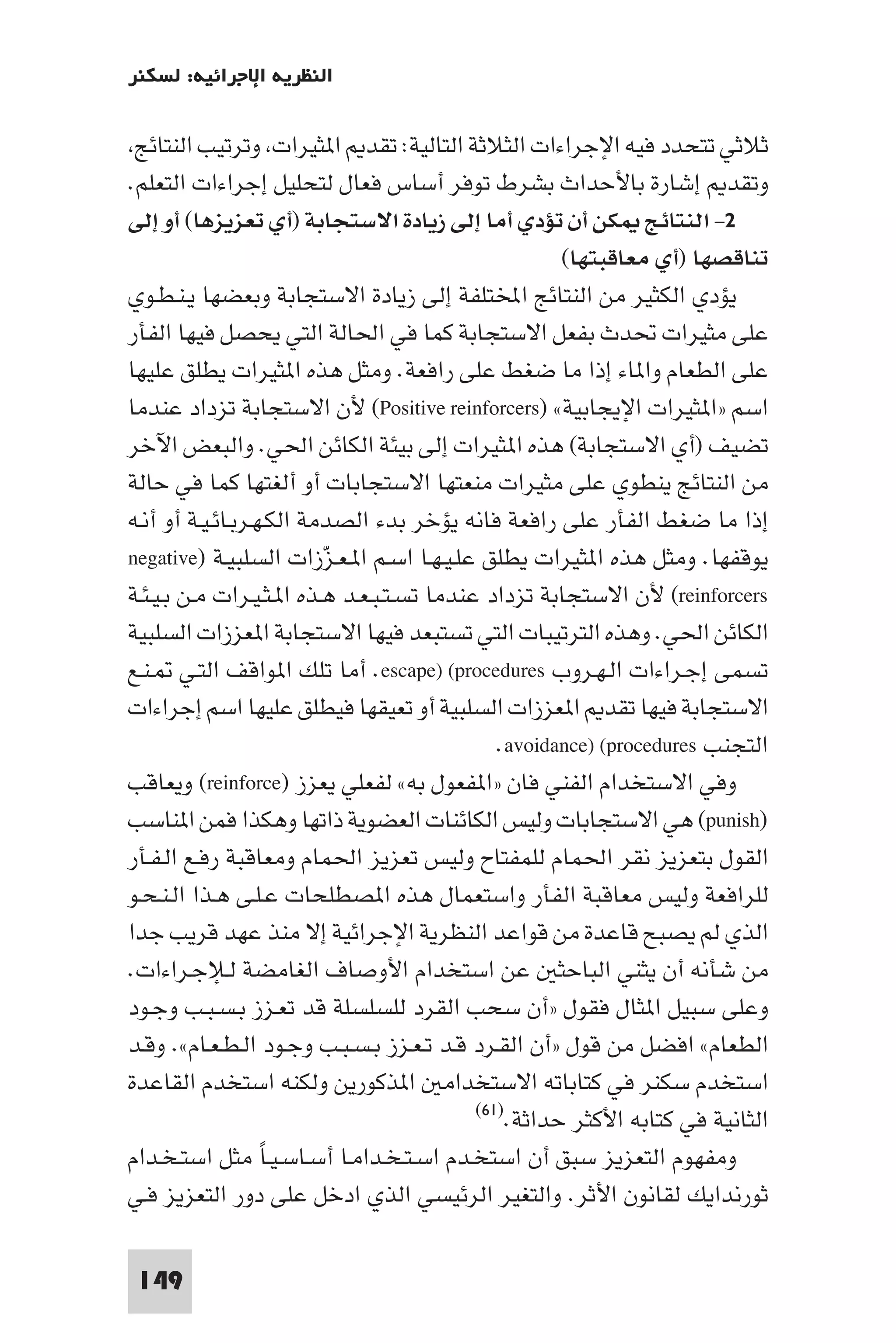 ‫اﻟﻨﻈﺮﻳﺔ اﻹﺟﺮاﺋﻴﺔ: ﻟﺴﻜﻨﺮ‬

 ‫ﺛﻼﺛﻲ ﺗﺘﺤﺪد ﻓﻴﻪ اﻹﺟﺮاءات اﻟﺜﻼﺛﺔ اﻟﺘﺎﻟﻴﺔ: ﺗﻘﺪ ا ﺜﻴﺮات وﺗﺮﺗﻴﺐ اﻟﻨﺘﺎﺋﺞ‬
‫وﺗﻘﺪ إﺷﺎرة ﺑﺎﻷﺣﺪاث ﺑﺸﺮط ﺗﻮﻓﺮ أﺳﺎس ﻓﻌﺎل ﻟﺘﺤﻠﻴﻞ إﺟﺮاءات اﻟﺘﻌﻠﻢ.‬
‫٢- اﻟﻨﺘﺎﺋﺞ ﻜﻦ أن ﺗﺆدي أﻣﺎ إﻟﻰ زﻳﺎدة اﻻﺳﺘﺠﺎﺑﺔ )أي ﺗﻌﺰﻳﺰﻫﺎ( أو إﻟﻰ‬
                                                       ‫ﺗﻨﺎﻗﺼﻬﺎ )أي ﻣﻌﺎﻗﺒﺘﻬﺎ(‬
‫ﻳﺆدي اﻟﻜﺜﻴﺮ ﻣﻦ اﻟﻨﺘﺎﺋﺞ اﺨﻤﻟﺘﻠﻔﺔ إﻟﻰ زﻳﺎدة اﻻﺳﺘﺠﺎﺑﺔ وﺑﻌﻀﻬﺎ ﻳـﻨـﻄـﻮي‬
‫ﻋﻠﻰ ﻣﺜﻴﺮات ﲢﺪث ﺑﻔﻌﻞ اﻻﺳﺘﺠﺎﺑﺔ ﻛﻤﺎ ﻓﻲ اﳊﺎﻟﺔ اﻟﺘﻲ ﻳﺤﺼﻞ ﻓﻴﻬﺎ اﻟﻔﺄر‬
‫ﻋﻠﻰ اﻟﻄﻌﺎم وا ﺎء إذا ﻣﺎ ﺿﻐﻂ ﻋﻠﻰ راﻓﻌﺔ. وﻣﺜﻞ ﻫﺬه ا ﺜﻴﺮات ﻳﻄﻠﻖ ﻋﻠﻴﻬﺎ‬
‫اﺳﻢ »ا ﺜﻴﺮات اﻹﻳﺠﺎﺑﻴﺔ« )‪ (Positive reinforcers‬ﻷن اﻻﺳﺘﺠﺎﺑﺔ ﺗﺰداد ﻋﻨﺪﻣﺎ‬
‫ﺗﻀﻴﻒ )أي اﻻﺳﺘﺠﺎﺑﺔ( ﻫﺬه ا ﺜﻴﺮات إﻟﻰ ﺑﻴﺌﺔ اﻟﻜﺎﺋﻦ اﳊﻲ. واﻟﺒﻌﺾ اﻵﺧﺮ‬
‫ﻣﻦ اﻟﻨﺘﺎﺋﺞ ﻳﻨﻄﻮي ﻋﻠﻰ ﻣﺜﻴﺮات ﻣﻨﻌﺘﻬﺎ اﻻﺳﺘﺠﺎﺑﺎت أو أﻟﻐﺘﻬﺎ ﻛﻤﺎ ﻓﻲ ﺣﺎﻟﺔ‬
‫إذا ﻣﺎ ﺿﻐﻂ اﻟﻔﺄر ﻋﻠﻰ راﻓﻌﺔ ﻓﺎﻧﻪ ﻳﺆﺧﺮ ﺑﺪء اﻟﺼﺪﻣﺔ اﻟﻜـﻬـﺮﺑـﺎﺋـﻴـﺔ أو أﻧـﻪ‬
‫ﻳﻮﻗﻔﻬﺎ. وﻣﺜﻞ ﻫﺬه ا ﺜﻴﺮات ﻳﻄﻠﻖ ﻋﻠـﻴـﻬـﺎ اﺳـﻢ ا ـﻌـﺰزات اﻟﺴﻠﺒﻴـﺔ )‪negative‬‬
                          ‫ّ‬
‫‪ (reinforcers‬ﻷن اﻻﺳﺘﺠﺎﺑﺔ ﺗﺰداد ﻋﻨﺪﻣﺎ ﺗﺴـﺘـﺒـﻌـﺪ ﻫـﺬه ا ـﺜـﻴـﺮات ﻣـﻦ ﺑـﻴـﺌـﺔ‬
‫اﻟﻜﺎﺋﻦ اﳊﻲ. وﻫﺬه اﻟﺘﺮﺗﻴﺒﺎت اﻟﺘﻲ ﺗﺴﺘﺒﻌﺪ ﻓﻴﻬﺎ اﻻﺳﺘﺠﺎﺑﺔ ا ﻌﺰزات اﻟﺴﻠﺒﻴﺔ‬
‫ﺗﺴﻤﻰ إﺟـﺮاءات اﻟـﻬـﺮوب ‪ .escape) (procedures‬أﻣﺎ ﺗﻠﻚ ا ﻮاﻗﻒ اﻟﺘـﻲ ـﻨـﻊ‬
‫اﻻﺳﺘﺠﺎﺑﺔ ﻓﻴﻬﺎ ﺗﻘﺪ ا ﻌﺰزات اﻟﺴﻠﺒﻴﺔ أو ﺗﻌﻴﻘﻬﺎ ﻓﻴﻄﻠﻖ ﻋﻠﻴﻬﺎ اﺳﻢ إﺟﺮاءات‬
                                               ‫اﻟﺘﺠﻨﺐ ‪.avoidance) (procedures‬‬
‫وﻓﻲ اﻻﺳﺘﺨﺪام اﻟﻔﻨﻲ ﻓﺎن »ا ﻔﻌﻮل ﺑﻪ« ﻟﻔﻌﻠﻲ ﻳﻌﺰز )‪ (reinforce‬وﻳﻌﺎﻗﺐ‬
‫)‪ (punish‬ﻫﻲ اﻻﺳﺘﺠﺎﺑﺎت وﻟﻴﺲ اﻟﻜﺎﺋﻨﺎت اﻟﻌﻀﻮﻳﺔ ذاﺗﻬﺎ وﻫﻜﺬا ﻓﻤﻦ ا ﻨﺎﺳﺐ‬
‫اﻟﻘﻮل ﺑﺘﻌﺰﻳﺰ ﻧﻘﺮ اﳊﻤﺎم ﻟﻠﻤﻔﺘﺎح وﻟﻴﺲ ﺗﻌﺰﻳﺰ اﳊﻤﺎم وﻣﻌﺎﻗﺒﺔ رﻓـﻊ اﻟـﻔـﺄر‬
‫ﻟﻠﺮاﻓﻌﺔ وﻟﻴﺲ ﻣﻌﺎﻗﺒﺔ اﻟﻔﺄر واﺳﺘﻌﻤﺎل ﻫﺬه ا ﺼﻄﻠﺤﺎت ﻋـﻠـﻰ ﻫـﺬا اﻟـﻨـﺤـﻮ‬
‫اﻟﺬي ﻟﻢ ﻳﺼﺒﺢ ﻗﺎﻋﺪة ﻣﻦ ﻗﻮاﻋﺪ اﻟﻨﻈﺮﻳﺔ اﻹﺟﺮاﺋﻴﺔ إﻻ ﻣﻨﺬ ﻋﻬﺪ ﻗﺮﻳﺐ ﺟﺪا‬
‫ﻣﻦ ﺷﺄﻧﻪ أن ﻳﺜﻨﻲ اﻟﺒﺎﺣﺜ ﻋﻦ اﺳﺘﺨﺪام اﻷوﺻﺎف اﻟﻐﺎﻣﻀﺔ ﻟـﻺﺟـﺮاءات.‬
‫وﻋﻠﻰ ﺳﺒﻴﻞ ا ﺜﺎل ﻓﻘﻮل »أن ﺳﺤﺐ اﻟﻘﺮد ﻟﻠﺴﻠﺴﻠﺔ ﻗﺪ ﺗﻌـﺰز ﺑـﺴـﺒـﺐ وﺟـﻮد‬
‫اﻟﻄﻌﺎم« اﻓﻀﻞ ﻣﻦ ﻗﻮل »أن اﻟﻘـﺮد ﻗـﺪ ﺗـﻌـﺰز ﺑـﺴـﺒـﺐ وﺟـﻮد اﻟـﻄـﻌـﺎم«. وﻗـﺪ‬
‫اﺳﺘﺨﺪم ﺳﻜﻨﺮ ﻓﻲ ﻛﺘﺎﺑﺎﺗﻪ اﻻﺳﺘﺨﺪاﻣ ا ﺬﻛﻮرﻳﻦ وﻟﻜﻨﻪ اﺳﺘﺨﺪم اﻟﻘﺎﻋﺪة‬
                                            ‫)١٦(‬
                                                 ‫اﻟﺜﺎﻧﻴﺔ ﻓﻲ ﻛﺘﺎﺑﻪ اﻷﻛﺜﺮ ﺣﺪاﺛﺔ.‬
‫وﻣﻔﻬﻮم اﻟﺘﻌﺰﻳﺰ ﺳﺒﻖ أن اﺳﺘﺨـﺪم اﺳـﺘـﺨـﺪاﻣـﺎ أﺳـﺎﺳـﻴـﺎ ﻣﺜﻞ اﺳﺘـﺨـﺪام‬
                   ‫ً‬
‫ﺛﻮرﻧﺪاﻳﻚ ﻟﻘﺎﻧﻮن اﻷﺛﺮ. واﻟﺘﻐﻴﺮ اﻟﺮﺋﻴﺴﻲ اﻟﺬي ادﺧﻞ ﻋﻠﻰ دور اﻟﺘﻌﺰﻳﺰ ﻓـﻲ‬

 ‫941‬
 