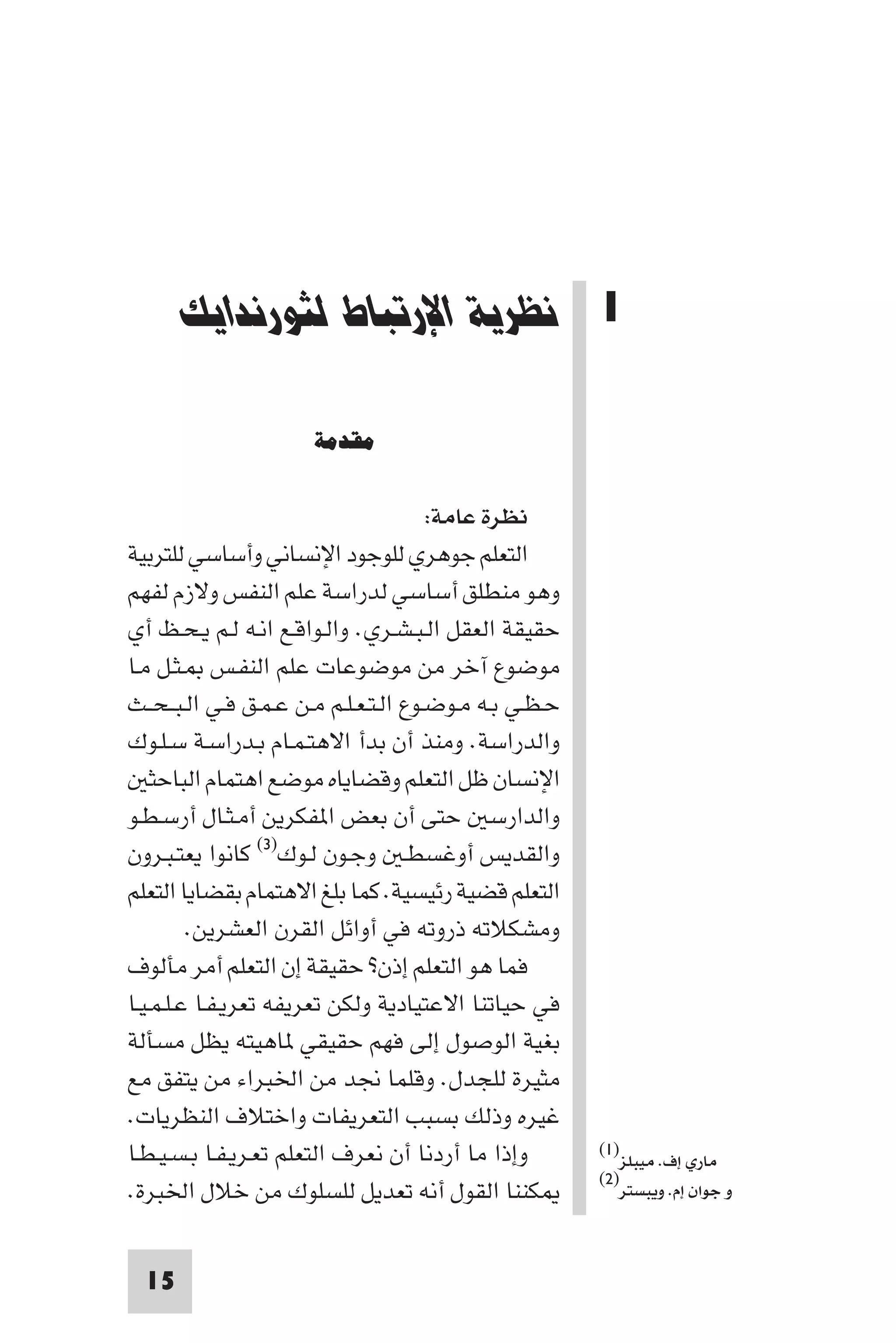 ‫ﻧﻈﺮﻳﺔ اﻹرﺗﺒﺎط ﻟﺜﻮرﻧﺪاﻳﻚ‬




       ‫1 ﻧﻈﺮﻳﺔ اﻹرﺗﺒﺎط ﻟﺜﻮرﻧﺪاﻳﻚ‬

                      ‫ﻣﻘﺪﻣﺔ‬

                                       ‫ﻧﻈﺮة ﻋﺎﻣﺔ:‬
‫اﻟﺘﻌﻠﻢ ﺟﻮﻫﺮي ﻟﻠﻮﺟﻮد اﻹﻧﺴﺎﻧﻲ وأﺳﺎﺳﻲ ﻟﻠﺘﺮﺑﻴﺔ‬
‫وﻫﻮ ﻣﻨﻄﻠﻖ أﺳﺎﺳﻲ ﻟﺪراﺳﺔ ﻋﻠﻢ اﻟﻨﻔﺲ وﻻزم ﻟﻔﻬﻢ‬
‫ﺣﻘﻴﻘﺔ اﻟﻌﻘﻞ اﻟـﺒـﺸـﺮي. واﻟـﻮاﻗـﻊ اﻧـﻪ ﻟـﻢ ﻳـﺤـﻆ أي‬
‫ﻣﻮﺿﻮع آﺧﺮ ﻣﻦ ﻣﻮﺿﻮﻋﺎت ﻋﻠﻢ اﻟﻨﻔـﺲ ـﺜـﻞ ﻣـﺎ‬
‫ﺣـﻈـﻲ ﺑـﻪ ﻣـﻮﺿـﻮع اﻟـﺘـﻌـﻠـﻢ ﻣـﻦ ﻋـﻤـﻖ ﻓـﻲ اﻟـﺒ ـﺤــﺚ‬
‫واﻟﺪراﺳﺔ. وﻣﻨﺬ أن ﺑﺪأ اﻻﻫﺘـﻤـﺎم ﺑـﺪراﺳـﺔ ﺳـﻠـﻮك‬
    ‫اﻹﻧﺴﺎن ﻇﻞ اﻟﺘﻌﻠﻢ وﻗﻀﺎﻳﺎه ﻣﻮﺿﻊ اﻫﺘﻤﺎم اﻟﺒﺎﺣﺜ‬
‫واﻟﺪارﺳ ﺣﺘﻰ أن ﺑﻌﺾ ا ﻔﻜﺮﻳﻦ أﻣـﺜـﺎل أرﺳـﻄـﻮ‬
‫واﻟﻘﺪﻳﺲ أوﻏﺴﻄـ وﺟـﻮن ﻟـﻮك)٣( ﻛﺎﻧﻮا ﻳﻌﺘـﺒـﺮون‬
‫اﻟﺘﻌﻠﻢ ﻗﻀﻴﺔ رﺋﻴﺴﻴﺔ. ﻛﻤﺎ ﺑﻠﻎ اﻻﻫﺘﻤﺎم ﺑﻘﻀﺎﻳﺎ اﻟﺘﻌﻠﻢ‬
         ‫وﻣﺸﻜﻼﺗﻪ ذروﺗﻪ ﻓﻲ أواﺋﻞ اﻟﻘﺮن اﻟﻌﺸﺮﻳﻦ.‬
‫ﻓﻤﺎ ﻫﻮ اﻟﺘﻌﻠﻢ إذن? ﺣﻘﻴﻘﺔ إن اﻟﺘﻌﻠﻢ أﻣﺮ ﻣﺄﻟﻮف‬
‫ﻓﻲ ﺣﻴﺎﺗﻨﺎ اﻻﻋﺘﻴﺎدﻳﺔ وﻟﻜﻦ ﺗﻌﺮﻳﻔﻪ ﺗﻌﺮﻳـﻔـﺎ ﻋـﻠـﻤـﻴـﺎ‬
‫ﺑﻐﻴﺔ اﻟﻮﺻﻮل إﻟﻰ ﻓﻬﻢ ﺣﻘﻴﻘﻲ ﺎﻫﻴﺘﻪ ﻳﻈﻞ ﻣﺴﺄﻟﺔ‬
‫ﻣﺜﻴﺮة ﻟﻠﺠﺪل. وﻗﻠﻤﺎ ﳒﺪ ﻣﻦ اﳋﺒﺮاء ﻣﻦ ﻳﺘﻔﻖ ﻣﻊ‬
‫ﻏﻴﺮه وذﻟﻚ ﺑﺴﺒﺐ اﻟﺘﻌﺮﻳﻔﺎت واﺧﺘﻼف اﻟﻨﻈﺮﻳﺎت.‬
‫وإذا ﻣﺎ أردﻧﺎ أن ﻧﻌﺮف اﻟﺘﻌﻠﻢ ﺗﻌـﺮﻳـﻔـﺎ ﺑـﺴـﻴـﻄـﺎ‬        ‫ﻣﺎري إف. ﻣﻴﺒﻠﺰ)١(‬
                                                        ‫و ﺟﻮان إم. وﻳﺒﺴﺘﺮ)٢(‬
‫ﻜﻨﻨﺎ اﻟﻘﻮل أﻧﻪ ﺗﻌﺪﻳﻞ ﻟﻠﺴﻠﻮك ﻣﻦ ﺧﻼل اﳋﺒﺮة.‬


  ‫51‬
 