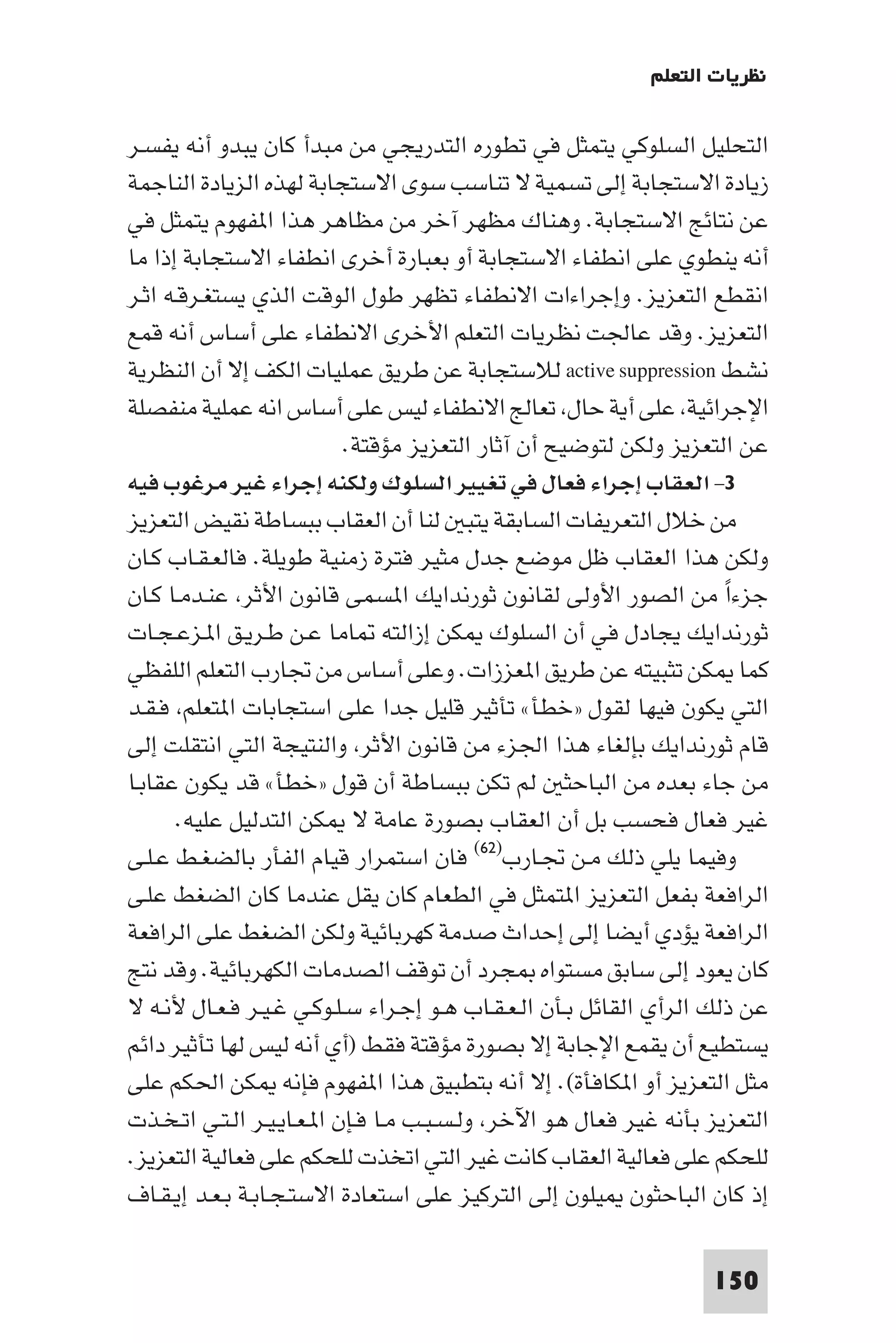 ‫ﻧﻈﺮﻳﺎت اﻟﺘﻌﻠﻢ‬

‫اﻟﺘﺤﻠﻴﻞ اﻟﺴﻠﻮﻛﻲ ﻳﺘﻤﺜﻞ ﻓﻲ ﺗﻄﻮره اﻟﺘﺪرﻳﺠﻲ ﻣﻦ ﻣﺒﺪأ ﻛﺎن ﻳﺒﺪو أﻧﻪ ﻳﻔﺴـﺮ‬
‫زﻳﺎدة اﻻﺳﺘﺠﺎﺑﺔ إﻟﻰ ﺗﺴﻤﻴﺔ ﻻ ﺗﻨﺎﺳﺐ ﺳﻮى اﻻﺳﺘﺠﺎﺑﺔ ﻟﻬﺬه اﻟﺰﻳﺎدة اﻟﻨﺎﺟﻤﺔ‬
‫ﻋﻦ ﻧﺘﺎﺋﺞ اﻻﺳﺘﺠﺎﺑﺔ. وﻫﻨﺎك ﻣﻈﻬﺮ آﺧﺮ ﻣﻦ ﻣﻈﺎﻫﺮ ﻫﺬا ا ﻔﻬﻮم ﻳﺘﻤﺜﻞ ﻓﻲ‬
‫أﻧﻪ ﻳﻨﻄﻮي ﻋﻠﻰ اﻧﻄﻔﺎء اﻻﺳﺘﺠﺎﺑﺔ أو ﺑﻌﺒﺎرة أﺧﺮى اﻧﻄﻔﺎء اﻻﺳﺘﺠﺎﺑﺔ إذا ﻣﺎ‬
‫اﻧﻘﻄﻊ اﻟﺘﻌﺰﻳﺰ. وإﺟﺮاءات اﻻﻧﻄﻔﺎء ﺗﻈﻬﺮ ﻃﻮل اﻟﻮﻗﺖ اﻟﺬي ﻳﺴﺘﻐـﺮﻗـﻪ اﺛـﺮ‬
‫اﻟﺘﻌﺰﻳﺰ. وﻗﺪ ﻋﺎﳉﺖ ﻧﻈﺮﻳﺎت اﻟﺘﻌﻠﻢ اﻷﺧﺮى اﻻﻧﻄﻔﺎء ﻋﻠﻰ أﺳﺎس أﻧﻪ ﻗﻤﻊ‬
‫ﻧﺸﻂ ‪ active suppression‬ﻟﻼﺳﺘﺠﺎﺑﺔ ﻋﻦ ﻃﺮﻳﻖ ﻋﻤﻠﻴﺎت اﻟﻜﻒ إﻻ أن اﻟﻨﻈﺮﻳﺔ‬
‫اﻹﺟﺮاﺋﻴﺔ ﻋﻠﻰ أﻳﺔ ﺣﺎل ﺗﻌﺎﻟﺞ اﻻﻧﻄﻔﺎء ﻟﻴﺲ ﻋﻠﻰ أﺳﺎس اﻧﻪ ﻋﻤﻠﻴﺔ ﻣﻨﻔﺼﻠﺔ‬
                            ‫ﻋﻦ اﻟﺘﻌﺰﻳﺰ وﻟﻜﻦ ﻟﺘﻮﺿﻴﺢ أن آﺛﺎر اﻟﺘﻌﺰﻳﺰ ﻣﺆﻗﺘﺔ.‬
‫٣- اﻟﻌﻘﺎب إﺟﺮاء ﻓﻌﺎل ﻓﻲ ﺗﻐﻴﻴﺮ اﻟﺴﻠﻮك وﻟﻜﻨﻪ إﺟﺮاء ﻏﻴﺮ ﻣﺮﻏﻮب ﻓﻴﻪ‬
‫ﻣﻦ ﺧﻼل اﻟﺘﻌﺮﻳﻔﺎت اﻟﺴﺎﺑﻘﺔ ﻳﺘﺒ ﻟﻨﺎ أن اﻟﻌﻘﺎب ﺑﺒﺴﺎﻃﺔ ﻧﻘﻴﺾ اﻟﺘﻌﺰﻳﺰ‬
‫وﻟﻜﻦ ﻫﺬا اﻟﻌﻘﺎب ﻇﻞ ﻣﻮﺿﻊ ﺟﺪل ﻣﺜﻴﺮ ﻓﺘﺮة زﻣﻨﻴﺔ ﻃﻮﻳﻠﺔ. ﻓﺎﻟﻌـﻘـﺎب ﻛـﺎن‬
‫ﺟﺰءا ﻣﻦ اﻟﺼﻮر اﻷوﻟﻰ ﻟﻘﺎﻧﻮن ﺛﻮرﻧﺪاﻳﻚ ا ﺴﻤﻰ ﻗﺎﻧﻮن اﻷﺛﺮ ﻋﻨـﺪﻣـﺎ ﻛـﺎن‬     ‫ً‬
‫ﺛﻮرﻧﺪاﻳﻚ ﻳﺠﺎدل ﻓﻲ أن اﻟﺴﻠﻮك ﻜﻦ إزاﻟﺘﻪ ﺎﻣﺎ ﻋـﻦ ﻃـﺮﻳـﻖ ا ـﺰﻋـﺠـﺎت‬
‫ﻛﻤﺎ ﻜﻦ ﺗﺜﺒﻴﺘﻪ ﻋﻦ ﻃﺮﻳﻖ ا ﻌﺰزات. وﻋﻠﻰ أﺳﺎس ﻣﻦ ﲡﺎرب اﻟﺘﻌﻠﻢ اﻟﻠﻔﻈﻲ‬
‫اﻟﺘﻲ ﻳﻜﻮن ﻓﻴﻬﺎ ﻟﻘﻮل »ﺧﻄﺄ« ﺗﺄﺛﻴﺮ ﻗﻠﻴﻞ ﺟﺪا ﻋﻠﻰ اﺳﺘﺠﺎﺑﺎت ا ﺘﻌﻠﻢ ﻓـﻘـﺪ‬
‫ﻗﺎم ﺛﻮرﻧﺪاﻳﻚ ﺑﺈﻟﻐﺎء ﻫﺬا اﳉﺰء ﻣﻦ ﻗﺎﻧﻮن اﻷﺛﺮ واﻟﻨﺘﻴﺠﺔ اﻟﺘﻲ اﻧﺘﻘﻠﺖ إﻟﻰ‬
‫ﻣﻦ ﺟﺎء ﺑﻌﺪه ﻣﻦ اﻟﺒﺎﺣﺜ ﻟﻢ ﺗﻜﻦ ﺑﺒﺴﺎﻃﺔ أن ﻗﻮل »ﺧﻄﺄ« ﻗﺪ ﻳﻜﻮن ﻋﻘﺎﺑـﺎ‬
       ‫ﻏﻴﺮ ﻓﻌﺎل ﻓﺤﺴﺐ ﺑﻞ أن اﻟﻌﻘﺎب ﺑﺼﻮرة ﻋﺎﻣﺔ ﻻ ﻜﻦ اﻟﺘﺪﻟﻴﻞ ﻋﻠﻴﻪ.‬
‫وﻓﻴﻤﺎ ﻳﻠﻲ ذﻟﻚ ﻣـﻦ ﲡـﺎرب)٢٦( ﻓﺎن اﺳﺘﻤﺮار ﻗﻴﺎم اﻟﻔﺄر ﺑﺎﻟﻀﻐـﻂ ﻋـﻠـﻰ‬
‫اﻟﺮاﻓﻌﺔ ﺑﻔﻌﻞ اﻟﺘﻌﺰﻳﺰ ا ﺘﻤﺜﻞ ﻓﻲ اﻟﻄﻌﺎم ﻛﺎن ﻳﻘﻞ ﻋﻨﺪﻣﺎ ﻛﺎن اﻟﻀﻐﻂ ﻋﻠـﻰ‬
‫اﻟﺮاﻓﻌﺔ ﻳﺆدي أﻳﻀﺎ إﻟﻰ إﺣﺪاث ﺻﺪﻣﺔ ﻛﻬﺮﺑﺎﺋﻴﺔ وﻟﻜﻦ اﻟﻀﻐﻂ ﻋﻠﻰ اﻟﺮاﻓﻌﺔ‬
‫ﻛﺎن ﻳﻌﻮد إﻟﻰ ﺳﺎﺑﻖ ﻣﺴﺘﻮاه ﺠﺮد أن ﺗﻮﻗﻒ اﻟﺼﺪﻣﺎت اﻟﻜﻬﺮﺑﺎﺋﻴﺔ. وﻗﺪ ﻧﺘﺞ‬
‫ﻋﻦ ذﻟﻚ اﻟﺮأي اﻟﻘﺎﺋﻞ ﺑـﺄن اﻟـﻌـﻘـﺎب ﻫـﻮ إﺟـﺮاء ﺳـﻠـﻮﻛـﻲ ﻏـﻴـﺮ ﻓـﻌـﺎل ﻷﻧـﻪ ﻻ‬
‫ﻳﺴﺘﻄﻴﻊ أن ﻳﻘﻤﻊ اﻹﺟﺎﺑﺔ إﻻ ﺑﺼﻮرة ﻣﺆﻗﺘﺔ ﻓﻘﻂ )أي أﻧﻪ ﻟﻴﺲ ﻟﻬﺎ ﺗﺄﺛﻴﺮ داﺋﻢ‬
‫ﻣﺜﻞ اﻟﺘﻌﺰﻳﺰ أو ا ﻜﺎﻓﺄة(. إﻻ أﻧﻪ ﺑﺘﻄﺒﻴﻖ ﻫﺬا ا ﻔﻬﻮم ﻓﺈﻧﻪ ﻜﻦ اﳊﻜﻢ ﻋﻠﻰ‬
‫اﻟﺘﻌﺰﻳﺰ ﺑﺄﻧﻪ ﻏﻴﺮ ﻓﻌﺎل ﻫﻮ اﻵﺧﺮ وﻟـﺴـﺒـﺐ ﻣـﺎ ﻓـﺈن ا ـﻌـﺎﻳـﻴـﺮ اﻟـﺘـﻲ اﺗـﺨـﺬت‬
‫ﻟﻠﺤﻜﻢ ﻋﻠﻰ ﻓﻌﺎﻟﻴﺔ اﻟﻌﻘﺎب ﻛﺎﻧﺖ ﻏﻴﺮ اﻟﺘﻲ اﺗﺨﺬت ﻟﻠﺤﻜﻢ ﻋﻠﻰ ﻓﻌﺎﻟﻴﺔ اﻟﺘﻌﺰﻳﺰ.‬
‫إذ ﻛﺎن اﻟﺒﺎﺣﺜﻮن ﻴﻠﻮن إﻟﻰ اﻟﺘﺮﻛﻴﺰ ﻋﻠﻰ اﺳﺘﻌﺎدة اﻻﺳﺘـﺠـﺎﺑـﺔ ﺑـﻌـﺪ إﻳـﻘـﺎف‬

                                                                   ‫051‬
 