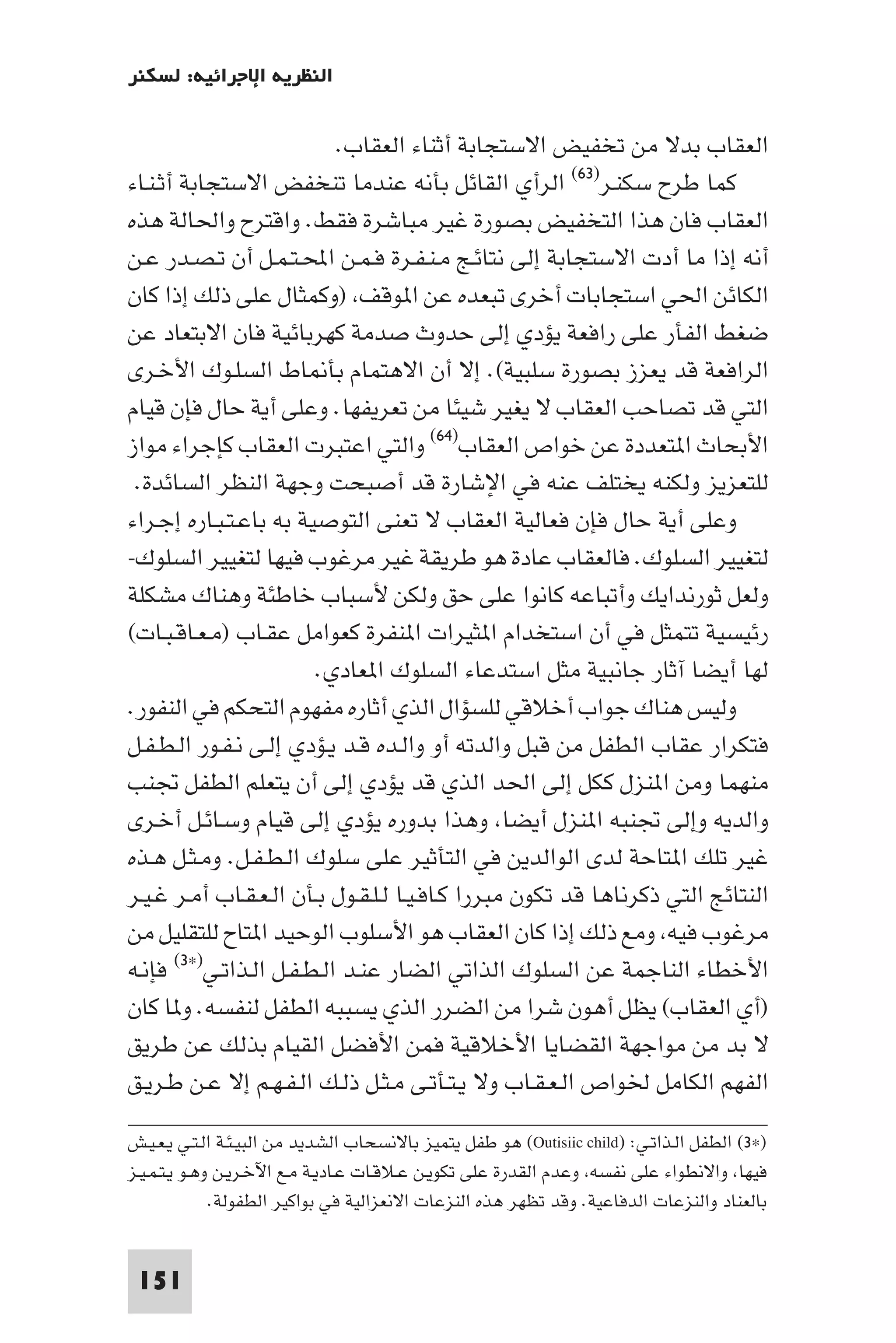 ‫اﻟﻨﻈﺮﻳﺔ اﻹﺟﺮاﺋﻴﺔ: ﻟﺴﻜﻨﺮ‬

                           ‫اﻟﻌﻘﺎب ﺑﺪﻻ ﻣﻦ ﺗﺨﻔﻴﺾ اﻻﺳﺘﺠﺎﺑﺔ أﺛﻨﺎء اﻟﻌﻘﺎب.‬
‫ﻛﻤﺎ ﻃﺮح ﺳﻜﻨـﺮ)٣٦( اﻟﺮأي اﻟﻘﺎﺋﻞ ﺑﺄﻧﻪ ﻋﻨﺪﻣﺎ ﺗﻨﺨﻔﺾ اﻻﺳﺘﺠﺎﺑﺔ أﺛـﻨـﺎء‬
‫اﻟﻌﻘﺎب ﻓﺎن ﻫﺬا اﻟﺘﺨﻔﻴﺾ ﺑﺼﻮرة ﻏﻴﺮ ﻣﺒﺎﺷﺮة ﻓﻘﻂ. واﻗﺘﺮح واﳊﺎﻟﺔ ﻫﺬه‬
‫أﻧﻪ إذا ﻣﺎ أدت اﻻﺳﺘﺠﺎﺑﺔ إﻟﻰ ﻧﺘﺎﺋـﺞ ﻣـﻨـﻔـﺮة ﻓـﻤـﻦ اﶈـﺘـﻤـﻞ أن ﺗـﺼـﺪر ﻋـﻦ‬
‫اﻟﻜﺎﺋﻦ اﳊﻲ اﺳﺘﺠﺎﺑﺎت أﺧﺮى ﺗﺒﻌﺪه ﻋﻦ ا ﻮﻗﻒ )وﻛﻤﺜﺎل ﻋﻠﻰ ذﻟﻚ إذا ﻛﺎن‬
‫ﺿﻐﻂ اﻟﻔﺄر ﻋﻠﻰ راﻓﻌﺔ ﻳﺆدي إﻟﻰ ﺣﺪوث ﺻﺪﻣﺔ ﻛﻬﺮﺑﺎﺋﻴﺔ ﻓﺎن اﻻﺑﺘﻌﺎد ﻋﻦ‬
‫اﻟﺮاﻓﻌﺔ ﻗﺪ ﻳﻌﺰز ﺑﺼﻮرة ﺳﻠﺒﻴﺔ(. إﻻ أن اﻻﻫﺘﻤﺎم ﺑﺄ ﺎط اﻟﺴﻠـﻮك اﻷﺧـﺮى‬
‫اﻟﺘﻲ ﻗﺪ ﺗﺼﺎﺣﺐ اﻟﻌﻘﺎب ﻻ ﻳﻐﻴﺮ ﺷﻴﺌﺎ ﻣﻦ ﺗﻌﺮﻳﻔﻬﺎ. وﻋﻠﻰ أﻳﺔ ﺣﺎل ﻓﺈن ﻗﻴﺎم‬
‫اﻷﺑﺤﺎث ا ﺘﻌﺪدة ﻋﻦ ﺧﻮاص اﻟﻌﻘﺎب)٤٦( واﻟﺘﻲ اﻋﺘﺒﺮت اﻟﻌﻘﺎب ﻛﺈﺟﺮاء ﻣﻮاز‬
 ‫ﻟﻠﺘﻌﺰﻳﺰ وﻟﻜﻨﻪ ﻳﺨﺘﻠﻒ ﻋﻨﻪ ﻓﻲ اﻹﺷﺎرة ﻗﺪ أﺻﺒﺤﺖ وﺟﻬﺔ اﻟﻨﻈﺮ اﻟﺴﺎﺋﺪة.‬
‫وﻋﻠﻰ أﻳﺔ ﺣﺎل ﻓﺈن ﻓﻌﺎﻟﻴﺔ اﻟﻌﻘﺎب ﻻ ﺗﻌﻨﻰ اﻟﺘﻮﺻﻴﺔ ﺑﻪ ﺑﺎﻋـﺘـﺒـﺎره إﺟـﺮاء‬
‫ﻟﺘﻐﻴﻴﺮ اﻟﺴﻠﻮك. ﻓﺎﻟﻌﻘﺎب ﻋﺎدة ﻫﻮ ﻃﺮﻳﻘﺔ ﻏﻴﺮ ﻣﺮﻏﻮب ﻓﻴﻬﺎ ﻟﺘﻐﻴﻴﺮ اﻟﺴﻠﻮك-‬
‫وﻟﻌﻞ ﺛﻮرﻧﺪاﻳﻚ وأﺗﺒﺎﻋﻪ ﻛﺎﻧﻮا ﻋﻠﻰ ﺣﻖ وﻟﻜﻦ ﻷﺳﺒﺎب ﺧﺎﻃﺌﺔ وﻫﻨﺎك ﻣﺸﻜﻠﺔ‬
‫رﺋﻴﺴﻴﺔ ﺗﺘﻤﺜﻞ ﻓﻲ أن اﺳﺘﺨﺪام ا ﺜﻴﺮات ا ﻨﻔﺮة ﻛﻌﻮاﻣﻞ ﻋﻘـﺎب )ﻣـﻌـﺎﻗـﺒـﺎت(‬
                        ‫ﻟﻬﺎ أﻳﻀﺎ آﺛﺎر ﺟﺎﻧﺒﻴﺔ ﻣﺜﻞ اﺳﺘﺪﻋﺎء اﻟﺴﻠﻮك ا ﻌﺎدي.‬
‫وﻟﻴﺲ ﻫﻨﺎك ﺟﻮاب أﺧﻼﻗﻲ ﻟﻠﺴﺆال اﻟﺬي أﺛﺎره ﻣﻔﻬﻮم اﻟﺘﺤﻜﻢ ﻓﻲ اﻟﻨﻔﻮر.‬
‫ﻓﺘﻜﺮار ﻋﻘﺎب اﻟﻄﻔﻞ ﻣﻦ ﻗﺒﻞ واﻟﺪﺗﻪ أو واﻟـﺪه ﻗـﺪ ﻳـﺆدي إﻟـﻰ ﻧـﻔـﻮر اﻟـﻄـﻔـﻞ‬
‫ﻣﻨﻬﻤﺎ وﻣﻦ ا ﻨﺰل ﻛﻜﻞ إﻟﻰ اﳊﺪ اﻟﺬي ﻗﺪ ﻳﺆدي إﻟﻰ أن ﻳﺘﻌﻠﻢ اﻟﻄﻔﻞ ﲡﻨﺐ‬
‫واﻟﺪﻳﻪ وإﻟﻰ ﲡﻨﺒﻪ ا ﻨﺰل أﻳﻀﺎ وﻫﺬا ﺑﺪوره ﻳﺆدي إﻟﻰ ﻗﻴﺎم وﺳـﺎﺋـﻞ أﺧـﺮى‬
‫ﻏﻴﺮ ﺗﻠﻚ ا ﺘﺎﺣﺔ ﻟﺪى اﻟﻮاﻟﺪﻳﻦ ﻓﻲ اﻟﺘﺄﺛﻴﺮ ﻋﻠﻰ ﺳﻠﻮك اﻟـﻄـﻔـﻞ. وﻣـﺜـﻞ ﻫـﺬه‬
‫اﻟﻨﺘﺎﺋﺞ اﻟﺘﻲ ذﻛﺮﻧﺎﻫﺎ ﻗﺪ ﺗﻜﻮن ﻣﺒﺮرا ﻛـﺎﻓـﻴـﺎ ﻟـﻠـﻘـﻮل ﺑـﺄن اﻟـﻌـﻘـﺎب أﻣـﺮ ﻏـﻴـﺮ‬
‫ﻣﺮﻏﻮب ﻓﻴﻪ وﻣﻊ ذﻟﻚ إذا ﻛﺎن اﻟﻌﻘﺎب ﻫﻮ اﻷﺳﻠﻮب اﻟﻮﺣﻴﺪ ا ﺘﺎح ﻟﻠﺘﻘﻠﻴﻞ ﻣﻦ‬
‫اﻷﺧﻄﺎء اﻟﻨﺎﺟﻤﺔ ﻋﻦ اﻟﺴﻠﻮك اﻟﺬاﺗﻲ اﻟﻀﺎر ﻋﻨـﺪ اﻟـﻄـﻔـﻞ اﻟـﺬاﺗـﻲ)×٣( ﻓﺈﻧـﻪ‬
‫)أي اﻟﻌﻘﺎب( ﻳﻈﻞ أﻫﻮن ﺷﺮا ﻣﻦ اﻟﻀﺮر اﻟﺬي ﻳﺴﺒﺒﻪ اﻟﻄﻔﻞ ﻟﻨﻔﺴﻪ. و ﺎ ﻛﺎن‬
‫ﻻ ﺑﺪ ﻣﻦ ﻣﻮاﺟﻬﺔ اﻟﻘﻀﺎﻳﺎ اﻷﺧﻼﻗﻴﺔ ﻓﻤﻦ اﻷﻓﻀﻞ اﻟﻘﻴﺎم ﺑﺬﻟﻚ ﻋﻦ ﻃﺮﻳﻖ‬
‫اﻟﻔﻬﻢ اﻟﻜﺎﻣﻞ ﳋﻮاص اﻟـﻌـﻘـﺎب وﻻ ﻳـﺘـﺄﺗـﻰ ﻣـﺜـﻞ ذﻟـﻚ اﻟـﻔـﻬـﻢ إﻻ ﻋـﻦ ﻃـﺮﻳـﻖ‬
‫)×٣( اﻟﻄﻔﻞ اﻟـﺬاﺗـﻲ: )‪ (Outisiic child‬ﻫﻮ ﻃﻔﻞ ﻳﺘﻤﻴﺰ ﺑﺎﻻﻧﺴﺤﺎب اﻟﺸﺪﻳﺪ ﻣﻦ اﻟﺒﻴـﺌـﺔ اﻟـﺘـﻲ ﻳـﻌـﻴـﺶ‬
‫ﻓﻴﻬﺎ واﻻﻧﻄﻮاء ﻋﻠﻰ ﻧﻔﺴﻪ وﻋﺪم اﻟﻘﺪرة ﻋﻠﻰ ﺗﻜﻮﻳـﻦ ﻋـﻼﻗـﺎت ﻋـﺎدﻳـﺔ ﻣـﻊ اﻵﺧـﺮﻳـﻦ وﻫـﻮ ﻳـﺘـﻤـﻴـﺰ‬
              ‫ﺑﺎﻟﻌﻨﺎد واﻟﻨﺰﻋﺎت اﻟﺪﻓﺎﻋﻴﺔ. وﻗﺪ ﺗﻈﻬﺮ ﻫﺬه اﻟﻨﺰﻋﺎت اﻻﻧﻌﺰاﻟﻴﺔ ﻓﻲ ﺑﻮاﻛﻴﺮ اﻟﻄﻔﻮﻟﺔ.‬


 ‫151‬
 