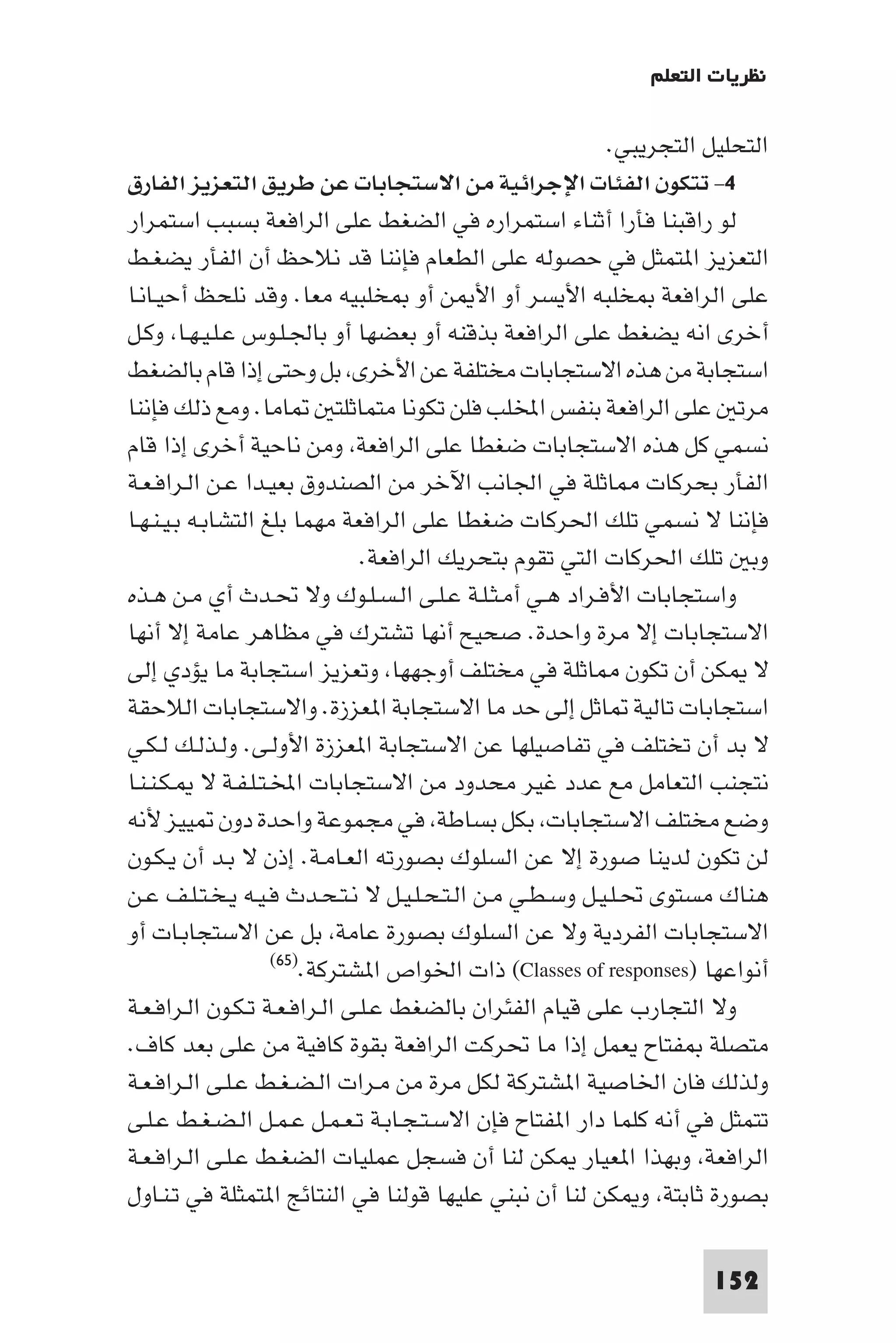 ‫ﻧﻈﺮﻳﺎت اﻟﺘﻌﻠﻢ‬

                                                          ‫اﻟﺘﺤﻠﻴﻞ اﻟﺘﺠﺮﻳﺒﻲ.‬
‫٤- ﺗﺘﻜﻮن اﻟﻔﺌﺎت اﻹﺟﺮاﺋﻴﺔ ﻣﻦ اﻻﺳﺘﺠﺎﺑﺎت ﻋﻦ ﻃﺮﻳﻖ اﻟﺘﻌﺰﻳﺰ اﻟﻔﺎرق‬
‫ﻟﻮ راﻗﺒﻨﺎ ﻓﺄرا أﺛﻨﺎء اﺳﺘﻤﺮاره ﻓﻲ اﻟﻀﻐﻂ ﻋﻠﻰ اﻟﺮاﻓﻌﺔ ﺑﺴﺒﺐ اﺳﺘﻤﺮار‬
‫اﻟﺘﻌﺰﻳﺰ ا ﺘﻤﺜﻞ ﻓﻲ ﺣﺼﻮﻟﻪ ﻋﻠﻰ اﻟﻄﻌﺎم ﻓﺈﻧﻨﺎ ﻗﺪ ﻧﻼﺣﻆ أن اﻟﻔﺄر ﻳﻀﻐـﻂ‬
‫ﻋﻠﻰ اﻟﺮاﻓﻌﺔ ﺨﻠﺒﻪ اﻷﻳﺴﺮ أو اﻷ ﻦ أو ﺨﻠﺒﻴﻪ ﻣﻌﺎ. وﻗﺪ ﻧﻠﺤﻆ أﺣﻴـﺎﻧـﺎ‬
‫أﺧﺮى اﻧﻪ ﻳﻀﻐﻂ ﻋﻠﻰ اﻟﺮاﻓﻌﺔ ﺑﺬﻗﻨﻪ أو ﺑﻌﻀﻬﺎ أو ﺑﺎﳉـﻠـﻮس ﻋـﻠـﻴـﻬـﺎ وﻛـﻞ‬
‫اﺳﺘﺠﺎﺑﺔ ﻣﻦ ﻫﺬه اﻻﺳﺘﺠﺎﺑﺎت ﻣﺨﺘﻠﻔﺔ ﻋﻦ اﻷﺧﺮى ﺑﻞ وﺣﺘﻰ إذا ﻗﺎم ﺑﺎﻟﻀﻐﻂ‬
‫ﺎﻣﺎ. وﻣﻊ ذﻟﻚ ﻓﺈﻧﻨﺎ‬          ‫ﻣﺮﺗ ﻋﻠﻰ اﻟﺮاﻓﻌﺔ ﺑﻨﻔﺲ اﺨﻤﻟﻠﺐ ﻓﻠﻦ ﺗﻜﻮﻧﺎ ﻣﺘﻤﺎﺛﻠﺘ‬
‫ﻧﺴﻤﻲ ﻛﻞ ﻫﺬه اﻻﺳﺘﺠﺎﺑﺎت ﺿﻐﻄﺎ ﻋﻠﻰ اﻟﺮاﻓﻌﺔ وﻣﻦ ﻧﺎﺣﻴﺔ أﺧﺮى إذا ﻗﺎم‬
‫اﻟﻔﺄر ﺑﺤﺮﻛﺎت ﺎﺛﻠﺔ ﻓﻲ اﳉﺎﻧﺐ اﻵﺧﺮ ﻣﻦ اﻟﺼﻨﺪوق ﺑﻌﻴـﺪا ﻋـﻦ اﻟـﺮاﻓـﻌـﺔ‬
‫ﻓﺈﻧﻨﺎ ﻻ ﻧﺴﻤﻲ ﺗﻠﻚ اﳊﺮﻛﺎت ﺿﻐﻄﺎ ﻋﻠﻰ اﻟﺮاﻓﻌﺔ ﻣﻬﻤﺎ ﺑﻠﻎ اﻟﺘﺸﺎﺑـﻪ ﺑـﻴـﻨـﻬـﺎ‬
                               ‫وﺑ ﺗﻠﻚ اﳊﺮﻛﺎت اﻟﺘﻲ ﺗﻘﻮم ﺑﺘﺤﺮﻳﻚ اﻟﺮاﻓﻌﺔ.‬
‫واﺳﺘﺠﺎﺑﺎت اﻷﻓـﺮاد ﻫـﻲ أﻣـﺜـﻠـﺔ ﻋـﻠـﻰ اﻟـﺴـﻠـﻮك وﻻ ﲢـﺪث أي ﻣـﻦ ﻫـﺬه‬
‫اﻻﺳﺘﺠﺎﺑﺎت إﻻ ﻣﺮة واﺣﺪة. ﺻﺤﻴﺢ أﻧﻬﺎ ﺗﺸﺘﺮك ﻓﻲ ﻣﻈﺎﻫﺮ ﻋﺎﻣﺔ إﻻ أﻧﻬﺎ‬
‫ﻻ ﻜﻦ أن ﺗﻜﻮن ﺎﺛﻠﺔ ﻓﻲ ﻣﺨﺘﻠﻒ أوﺟﻬﻬﺎ وﺗﻌﺰﻳﺰ اﺳﺘﺠﺎﺑﺔ ﻣﺎ ﻳﺆدي إﻟﻰ‬
‫اﺳﺘﺠﺎﺑﺎت ﺗﺎﻟﻴﺔ ﺎﺛﻞ إﻟﻰ ﺣﺪ ﻣﺎ اﻻﺳﺘﺠﺎﺑﺔ ا ﻌﺰزة. واﻻﺳﺘﺠﺎﺑﺎت اﻟﻼﺣﻘﺔ‬
‫ﻻ ﺑﺪ أن ﺗﺨﺘﻠﻒ ﻓﻲ ﺗﻔﺎﺻﻴﻠﻬﺎ ﻋﻦ اﻻﺳﺘﺠﺎﺑﺔ ا ﻌﺰزة اﻷوﻟـﻰ. وﻟـﺬﻟـﻚ ﻟـﻜـﻲ‬
‫ﻧﺘﺠﻨﺐ اﻟﺘﻌﺎﻣﻞ ﻣﻊ ﻋﺪد ﻏﻴﺮ ﻣﺤﺪود ﻣﻦ اﻻﺳﺘﺠﺎﺑﺎت اﺨﻤﻟـﺘـﻠـﻔـﺔ ﻻ ـﻜـﻨـﻨـﺎ‬
‫وﺿﻊ ﻣﺨﺘﻠﻒ اﻻﺳﺘﺠﺎﺑﺎت ﺑﻜﻞ ﺑﺴﺎﻃﺔ ﻓﻲ ﻣﺠﻤﻮﻋﺔ واﺣﺪة دون ﻴﻴﺰ ﻷﻧﻪ‬
‫ﻟﻦ ﺗﻜﻮن ﻟﺪﻳﻨﺎ ﺻﻮرة إﻻ ﻋﻦ اﻟﺴﻠﻮك ﺑﺼﻮرﺗﻪ اﻟﻌـﺎﻣـﺔ. إذن ﻻ ﺑـﺪ أن ﻳـﻜـﻮن‬
‫ﻫﻨﺎك ﻣﺴﺘﻮى ﲢـﻠـﻴـﻞ وﺳـﻄـﻲ ﻣـﻦ اﻟـﺘـﺤـﻠـﻴـﻞ ﻻ ﻧـﺘـﺤـﺪث ﻓـﻴـﻪ ﻳـﺨـﺘـﻠـﻒ ﻋـﻦ‬
‫اﻻﺳﺘﺠﺎﺑﺎت اﻟﻔﺮدﻳﺔ وﻻ ﻋﻦ اﻟﺴﻠﻮك ﺑﺼﻮرة ﻋﺎﻣﺔ ﺑﻞ ﻋﻦ اﻻﺳﺘﺠﺎﺑـﺎت أو‬
                    ‫أﻧﻮاﻋﻬﺎ )‪ (Classes of responses‬ذات اﳋﻮاص ا ﺸﺘﺮﻛﺔ.)٥٦(‬

‫وﻻ اﻟﺘﺠﺎرب ﻋﻠﻰ ﻗﻴﺎم اﻟﻔﺌﺮان ﺑﺎﻟﻀﻐﻂ ﻋـﻠـﻰ اﻟـﺮاﻓـﻌـﺔ ﺗـﻜـﻮن اﻟـﺮاﻓـﻌـﺔ‬
‫ﻣﺘﺼﻠﺔ ﻔﺘﺎح ﻳﻌﻤﻞ إذا ﻣﺎ ﲢﺮﻛﺖ اﻟﺮاﻓﻌﺔ ﺑﻘﻮة ﻛﺎﻓﻴﺔ ﻣﻦ ﻋﻠﻰ ﺑﻌﺪ ﻛﺎف.‬
‫وﻟﺬﻟﻚ ﻓﺎن اﳋﺎﺻﻴﺔ ا ﺸﺘﺮﻛﺔ ﻟﻜﻞ ﻣﺮة ﻣﻦ ﻣـﺮات اﻟـﻀـﻐـﻂ ﻋـﻠـﻰ اﻟـﺮاﻓـﻌـﺔ‬
‫ﺗﺘﻤﺜﻞ ﻓﻲ أﻧﻪ ﻛﻠﻤﺎ دار ا ﻔﺘﺎح ﻓﺈن اﻻﺳـﺘـﺠـﺎﺑـﺔ ﺗـﻌـﻤـﻞ ﻋـﻤـﻞ اﻟـﻀـﻐـﻂ ﻋـﻠـﻰ‬
‫اﻟﺮاﻓﻌﺔ وﺑﻬﺬا ا ﻌﻴﺎر ﻜﻦ ﻟﻨﺎ أن ﻓﺴﺠﻞ ﻋﻤﻠﻴﺎت اﻟﻀﻐـﻂ ﻋـﻠـﻰ اﻟـﺮاﻓـﻌـﺔ‬
‫ﺑﺼﻮرة ﺛﺎﺑﺘﺔ و ﻜﻦ ﻟﻨﺎ أن ﻧﺒﻨﻲ ﻋﻠﻴﻬﺎ ﻗﻮﻟﻨﺎ ﻓﻲ اﻟﻨﺘﺎﺋﺞ ا ﺘﻤﺜﻠﺔ ﻓﻲ ﺗـﻨـﺎول‬

                                                                    ‫251‬
 