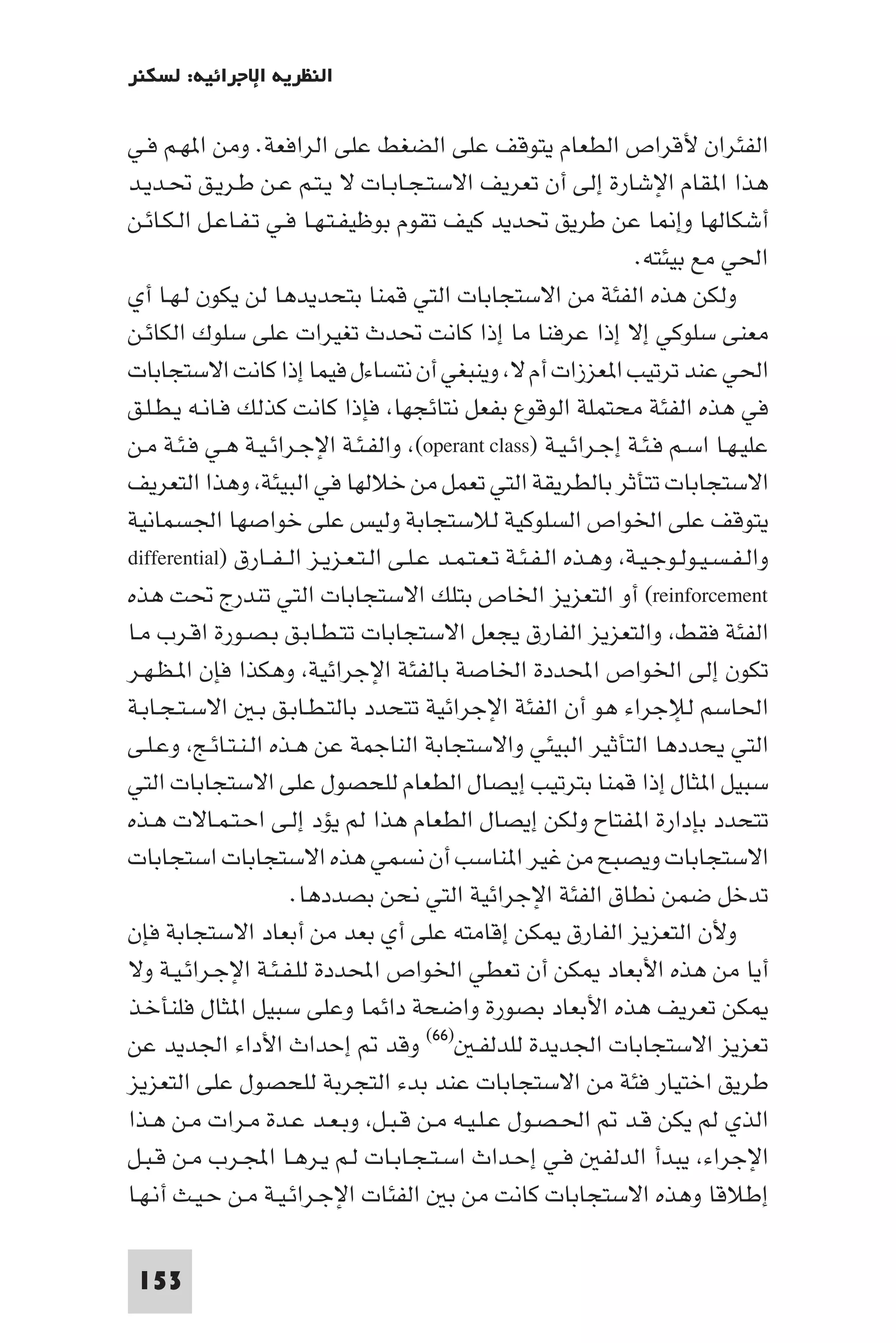 ‫اﻟﻨﻈﺮﻳﺔ اﻹﺟﺮاﺋﻴﺔ: ﻟﺴﻜﻨﺮ‬

‫اﻟﻔﺌﺮان ﻷﻗﺮاص اﻟﻄﻌﺎم ﻳﺘﻮﻗﻒ ﻋﻠﻰ اﻟﻀﻐﻂ ﻋﻠﻰ اﻟﺮاﻓﻌﺔ. وﻣﻦ ا ﻬـﻢ ﻓـﻲ‬
‫ﻫﺬا ا ﻘﺎم اﻹﺷﺎرة إﻟﻰ أن ﺗﻌﺮﻳﻒ اﻻﺳﺘـﺠـﺎﺑـﺎت ﻻ ﻳـﺘـﻢ ﻋـﻦ ﻃـﺮﻳـﻖ ﲢـﺪﻳـﺪ‬
‫أﺷﻜﺎﻟﻬﺎ وإ ﺎ ﻋﻦ ﻃﺮﻳﻖ ﲢﺪﻳﺪ ﻛﻴﻒ ﺗﻘﻮم ﺑﻮﻇﻴﻔـﺘـﻬـﺎ ﻓـﻲ ﺗـﻔـﺎﻋـﻞ اﻟـﻜـﺎﺋـﻦ‬
                                                                     ‫اﳊﻲ ﻣﻊ ﺑﻴﺌﺘﻪ.‬
‫وﻟﻜﻦ ﻫﺬه اﻟﻔﺌﺔ ﻣﻦ اﻻﺳﺘﺠﺎﺑﺎت اﻟﺘﻲ ﻗﻤﻨﺎ ﺑﺘﺤﺪﻳﺪﻫﺎ ﻟﻦ ﻳﻜﻮن ﻟـﻬـﺎ أي‬
‫ﻣﻌﻨﻰ ﺳﻠﻮﻛﻲ إﻻ إذا ﻋﺮﻓﻨﺎ ﻣﺎ إذا ﻛﺎﻧﺖ ﲢﺪث ﺗﻐﻴﺮات ﻋﻠﻰ ﺳﻠﻮك اﻟﻜﺎﺋـﻦ‬
‫اﳊﻲ ﻋﻨﺪ ﺗﺮﺗﻴﺐ ا ﻌﺰزات أم ﻻ وﻳﻨﺒﻐﻲ أن ﻧﺘﺴﺎءل ﻓﻴﻤﺎ إذا ﻛﺎﻧﺖ اﻻﺳﺘﺠﺎﺑﺎت‬
‫ﻓﻲ ﻫﺬه اﻟﻔﺌﺔ ﻣﺤﺘﻤﻠﺔ اﻟﻮﻗﻮع ﺑﻔﻌﻞ ﻧﺘﺎﺋﺠﻬﺎ ﻓﺈذا ﻛﺎﻧﺖ ﻛﺬﻟﻚ ﻓـﺎﻧـﻪ ﻳـﻄـﻠـﻖ‬
‫ﻋﻠﻴـﻬـﺎ اﺳـﻢ ﻓـﺌـﺔ إﺟـﺮاﺋـﻴـﺔ )‪ (operant class‬واﻟﻔـﺌـﺔ اﻹﺟـﺮاﺋـﻴـﺔ ﻫـﻲ ﻓـﺌـﺔ ﻣـﻦ‬
‫اﻻﺳﺘﺠﺎﺑﺎت ﺗﺘﺄﺛﺮ ﺑﺎﻟﻄﺮﻳﻘﺔ اﻟﺘﻲ ﺗﻌﻤﻞ ﻣﻦ ﺧﻼﻟﻬﺎ ﻓﻲ اﻟﺒﻴﺌﺔ وﻫﺬا اﻟﺘﻌﺮﻳﻒ‬
‫ﻳﺘﻮﻗﻒ ﻋﻠﻰ اﳋﻮاص اﻟﺴﻠﻮﻛﻴﺔ ﻟﻼﺳﺘﺠﺎﺑﺔ وﻟﻴﺲ ﻋﻠﻰ ﺧﻮاﺻﻬﺎ اﳉﺴﻤﺎﻧﻴﺔ‬
‫واﻟـﻔـﺴـﻴـﻮﻟـﻮﺟـﻴـﺔ وﻫـﺬه اﻟـﻔـﺌـﺔ ﺗـﻌـﺘـﻤـﺪ ﻋـﻠـﻰ اﻟـﺘـﻌـﺰﻳـﺰ اﻟ ـﻔــﺎرق )‪differential‬‬
‫‪ (reinforcement‬أو اﻟﺘﻌﺰﻳﺰ اﳋﺎص ﺑﺘﻠﻚ اﻻﺳﺘﺠﺎﺑﺎت اﻟﺘﻲ ﺗﻨﺪرج ﲢﺖ ﻫﺬه‬
‫اﻟﻔﺌﺔ ﻓﻘﻂ واﻟﺘﻌﺰﻳﺰ اﻟﻔﺎرق ﻳﺠﻌﻞ اﻻﺳﺘﺠﺎﺑﺎت ﺗﺘـﻄـﺎﺑـﻖ ﺑـﺼـﻮرة اﻗـﺮب ﻣـﺎ‬
‫ﺗﻜﻮن إﻟﻰ اﳋﻮاص اﶈﺪدة اﳋﺎﺻﺔ ﺑﺎﻟﻔﺌﺔ اﻹﺟﺮاﺋﻴﺔ وﻫﻜﺬا ﻓﺈن ا ـﻈـﻬـﺮ‬
‫اﳊﺎﺳﻢ ﻟﻺﺟﺮاء ﻫﻮ أن اﻟﻔﺌﺔ اﻹﺟﺮاﺋﻴﺔ ﺗﺘﺤﺪد ﺑﺎﻟﺘـﻄـﺎﺑـﻖ ﺑـ اﻻﺳـﺘـﺠـﺎﺑـﺔ‬
‫اﻟﺘﻲ ﻳﺤﺪدﻫﺎ اﻟﺘﺄﺛﻴﺮ اﻟﺒﻴﺌﻲ واﻻﺳﺘﺠﺎﺑﺔ اﻟﻨﺎﺟﻤﺔ ﻋﻦ ﻫـﺬه اﻟـﻨـﺘـﺎﺋـﺞ وﻋـﻠـﻰ‬
‫ﺳﺒﻴﻞ ا ﺜﺎل إذا ﻗﻤﻨﺎ ﺑﺘﺮﺗﻴﺐ إﻳﺼﺎل اﻟﻄﻌﺎم ﻟﻠﺤﺼﻮل ﻋﻠﻰ اﻻﺳﺘﺠﺎﺑﺎت اﻟﺘﻲ‬
‫ﺗﺘﺤﺪد ﺑﺈدارة ا ﻔﺘﺎح وﻟﻜﻦ إﻳﺼﺎل اﻟﻄﻌﺎم ﻫﺬا ﻟﻢ ﻳﺆد إﻟـﻰ اﺣـﺘـﻤـﺎﻻت ﻫـﺬه‬
‫اﻻﺳﺘﺠﺎﺑﺎت وﻳﺼﺒﺢ ﻣﻦ ﻏﻴﺮ ا ﻨﺎﺳﺐ أن ﻧﺴﻤﻲ ﻫﺬه اﻻﺳﺘﺠﺎﺑﺎت اﺳﺘﺠﺎﺑﺎت‬
                      ‫ﺗﺪﺧﻞ ﺿﻤﻦ ﻧﻄﺎق اﻟﻔﺌﺔ اﻹﺟﺮاﺋﻴﺔ اﻟﺘﻲ ﻧﺤﻦ ﺑﺼﺪدﻫﺎ.‬
‫وﻷن اﻟﺘﻌﺰﻳﺰ اﻟﻔﺎرق ﻜﻦ إﻗﺎﻣﺘﻪ ﻋﻠﻰ أي ﺑﻌﺪ ﻣﻦ أﺑﻌﺎد اﻻﺳﺘﺠﺎﺑﺔ ﻓﺈن‬
‫أﻳﺎ ﻣﻦ ﻫﺬه اﻷﺑﻌﺎد ﻜﻦ أن ﺗﻌﻄﻲ اﳋﻮاص اﶈﺪدة ﻟﻠـﻔـﺌـﺔ اﻹﺟـﺮاﺋـﻴـﺔ وﻻ‬
‫ﻜﻦ ﺗﻌﺮﻳﻒ ﻫﺬه اﻷﺑﻌﺎد ﺑﺼﻮرة واﺿﺤﺔ داﺋﻤﺎ وﻋﻠﻰ ﺳﺒﻴﻞ ا ﺜﺎل ﻓﻠﻨﺄﺧـﺬ‬
‫ﺗﻌﺰﻳﺰ اﻻﺳﺘﺠﺎﺑﺎت اﳉﺪﻳﺪة ﻟﻠﺪﻟﻔـ )٦٦( وﻗﺪ إﺣﺪاث اﻷداء اﳉﺪﻳﺪ ﻋﻦ‬
‫ﻃﺮﻳﻖ اﺧﺘﻴﺎر ﻓﺌﺔ ﻣﻦ اﻻﺳﺘﺠﺎﺑﺎت ﻋﻨﺪ ﺑﺪء اﻟﺘﺠﺮﺑﺔ ﻟﻠﺤﺼﻮل ﻋﻠﻰ اﻟﺘﻌﺰﻳﺰ‬
‫اﻟﺬي ﻟﻢ ﻳﻜﻦ ﻗـﺪ اﳊـﺼـﻮل ﻋـﻠـﻴـﻪ ﻣـﻦ ﻗـﺒـﻞ وﺑـﻌـﺪ ﻋـﺪة ﻣـﺮات ﻣـﻦ ﻫـﺬا‬
‫اﻹﺟﺮاء ﻳﺒﺪأ اﻟﺪﻟﻔ ﻓـﻲ إﺣـﺪاث اﺳـﺘـﺠـﺎﺑـﺎت ﻟـﻢ ﻳـﺮﻫـﺎ اﺠﻤﻟـﺮب ﻣـﻦ ﻗـﺒـﻞ‬
‫إﻃﻼﻗﺎ وﻫﺬه اﻻﺳﺘﺠﺎﺑﺎت ﻛﺎﻧﺖ ﻣﻦ ﺑ اﻟﻔﺌﺎت اﻹﺟـﺮاﺋـﻴـﺔ ﻣـﻦ ﺣـﻴـﺚ أﻧـﻬـﺎ‬

 ‫351‬
 