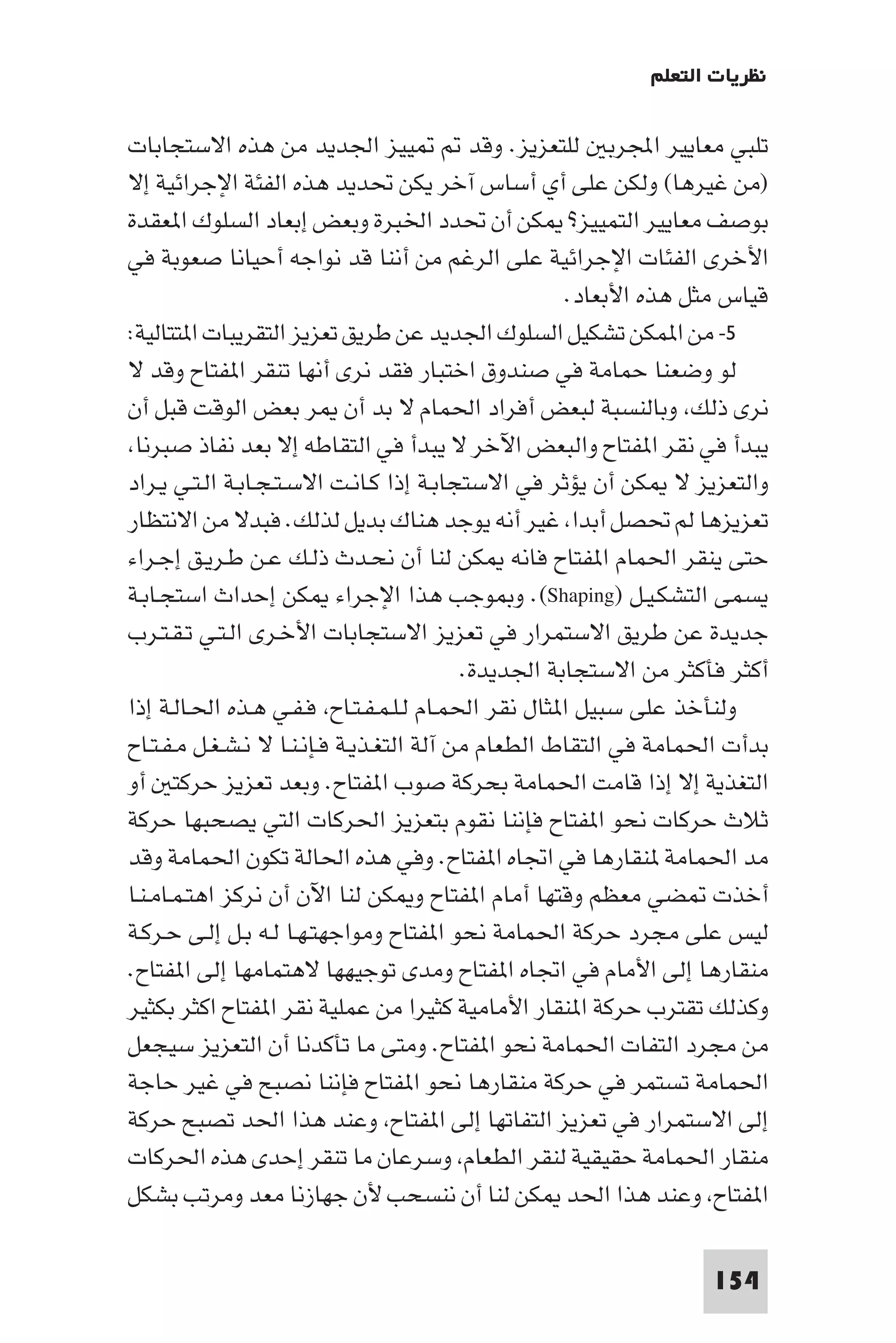 ‫ﻧﻈﺮﻳﺎت اﻟﺘﻌﻠﻢ‬

‫ﻴﻴﺰ اﳉﺪﻳﺪ ﻣﻦ ﻫﺬه اﻻﺳﺘﺠﺎﺑﺎت‬                  ‫ﺗﻠﺒﻲ ﻣﻌﺎﻳﻴﺮ اﺠﻤﻟﺮﺑ ﻟﻠﺘﻌﺰﻳﺰ. وﻗﺪ‬
‫)ﻣﻦ ﻏﻴﺮﻫﺎ( وﻟﻜﻦ ﻋﻠﻰ أي أﺳﺎس آﺧﺮ ﻳﻜﻦ ﲢﺪﻳﺪ ﻫﺬه اﻟﻔﺌﺔ اﻹﺟﺮاﺋﻴﺔ إﻻ‬
‫ﺑﻮﺻﻒ ﻣﻌﺎﻳﻴﺮ اﻟﺘﻤﻴﻴﺰ? ﻜﻦ أن ﲢﺪد اﳋﺒﺮة وﺑﻌﺾ إﺑﻌﺎد اﻟﺴﻠﻮك ا ﻌﻘﺪة‬
‫اﻷﺧﺮى اﻟﻔﺌﺎت اﻹﺟﺮاﺋﻴﺔ ﻋﻠﻰ اﻟﺮﻏﻢ ﻣﻦ أﻧﻨﺎ ﻗﺪ ﻧﻮاﺟﻪ أﺣﻴﺎﻧﺎ ﺻﻌﻮﺑﺔ ﻓﻲ‬
                                                      ‫ﻗﻴﺎس ﻣﺜﻞ ﻫﺬه اﻷﺑﻌﺎد.‬
‫٥- ﻣﻦ ا ﻤﻜﻦ ﺗﺸﻜﻴﻞ اﻟﺴﻠﻮك اﳉﺪﻳﺪ ﻋﻦ ﻃﺮﻳﻖ ﺗﻌﺰﻳﺰ اﻟﺘﻘﺮﻳﺒﺎت ا ﺘﺘﺎﻟﻴﺔ:‬
‫ﻟﻮ وﺿﻌﻨﺎ ﺣﻤﺎﻣﺔ ﻓﻲ ﺻﻨﺪوق اﺧﺘﺒﺎر ﻓﻘﺪ ﻧﺮى أﻧﻬﺎ ﺗﻨﻘﺮ ا ﻔﺘﺎح وﻗﺪ ﻻ‬
‫ﻧﺮى ذﻟﻚ وﺑﺎﻟﻨﺴﺒﺔ ﻟﺒﻌﺾ أﻓﺮاد اﳊﻤﺎم ﻻ ﺑﺪ أن ﺮ ﺑﻌﺾ اﻟﻮﻗﺖ ﻗﺒﻞ أن‬
 ‫ﻳﺒﺪأ ﻓﻲ ﻧﻘﺮ ا ﻔﺘﺎح واﻟﺒﻌﺾ اﻵﺧﺮ ﻻ ﻳﺒﺪأ ﻓﻲ اﻟﺘﻘﺎﻃﻪ إﻻ ﺑﻌﺪ ﻧﻔﺎذ ﺻﺒﺮﻧﺎ‬
‫واﻟﺘﻌﺰﻳﺰ ﻻ ﻜﻦ أن ﻳﺆﺛﺮ ﻓﻲ اﻻﺳﺘﺠﺎﺑـﺔ إذا ﻛـﺎﻧـﺖ اﻻﺳـﺘـﺠـﺎﺑـﺔ اﻟـﺘـﻲ ﻳـﺮاد‬
‫ﺗﻌﺰﻳﺰﻫﺎ ﻟﻢ ﲢﺼﻞ أﺑﺪا ﻏﻴﺮ أﻧﻪ ﻳﻮﺟﺪ ﻫﻨﺎك ﺑﺪﻳﻞ ﻟﺬﻟﻚ. ﻓﺒﺪﻻ ﻣﻦ اﻻﻧﺘﻈﺎر‬
‫ﺣﺘﻰ ﻳﻨﻘﺮ اﳊﻤﺎم ا ﻔﺘﺎح ﻓﺎﻧﻪ ﻜﻦ ﻟﻨﺎ أن ﻧﺤـﺪث ذﻟـﻚ ﻋـﻦ ﻃـﺮﻳـﻖ إﺟـﺮاء‬
‫ﻳﺴﻤﻰ اﻟﺘﺸﻜـﻴـﻞ )‪ .(Shaping‬و ﻮﺟﺐ ﻫﺬا اﻹﺟﺮاء ﻜﻦ إﺣﺪاث اﺳﺘﺠـﺎﺑـﺔ‬
‫ﺟﺪﻳﺪة ﻋﻦ ﻃﺮﻳﻖ اﻻﺳﺘﻤﺮار ﻓﻲ ﺗﻌﺰﻳﺰ اﻻﺳﺘﺠﺎﺑﺎت اﻷﺧـﺮى اﻟـﺘـﻲ ﺗـﻘـﺘـﺮب‬
                                           ‫أﻛﺜﺮ ﻓﺄﻛﺜﺮ ﻣﻦ اﻻﺳﺘﺠﺎﺑﺔ اﳉﺪﻳﺪة.‬
‫وﻟﻨﺄﺧﺬ ﻋﻠﻰ ﺳﺒﻴﻞ ا ﺜﺎل ﻧﻘﺮ اﳊﻤـﺎم ﻟـﻠـﻤـﻔـﺘـﺎح ﻓـﻔـﻲ ﻫـﺬه اﳊـﺎﻟـﺔ إذا‬
‫ﺑﺪأت اﳊﻤﺎﻣﺔ ﻓﻲ اﻟﺘﻘﺎط اﻟﻄﻌﺎم ﻣﻦ آﻟﺔ اﻟﺘﻐـﺬﻳـﺔ ﻓـﺈﻧـﻨـﺎ ﻻ ﻧـﺸـﻐـﻞ ﻣـﻔـﺘـﺎح‬
‫اﻟﺘﻐﺬﻳﺔ إﻻ إذا ﻗﺎﻣﺖ اﳊﻤﺎﻣﺔ ﺑﺤﺮﻛﺔ ﺻﻮب ا ﻔﺘﺎح. وﺑﻌﺪ ﺗﻌﺰﻳﺰ ﺣﺮﻛﺘ أو‬
‫ﺛﻼث ﺣﺮﻛﺎت ﻧﺤﻮ ا ﻔﺘﺎح ﻓﺈﻧﻨﺎ ﻧﻘﻮم ﺑﺘﻌﺰﻳﺰ اﳊﺮﻛﺎت اﻟﺘﻲ ﻳﺼﺤﺒﻬﺎ ﺣﺮﻛﺔ‬
‫ﻣﺪ اﳊﻤﺎﻣﺔ ﻨﻘﺎرﻫﺎ ﻓﻲ اﲡﺎه ا ﻔﺘﺎح. وﻓﻲ ﻫﺬه اﳊﺎﻟﺔ ﺗﻜﻮن اﳊﻤﺎﻣﺔ وﻗﺪ‬
‫أﺧﺬت ﻀﻲ ﻣﻌﻈﻢ وﻗﺘﻬﺎ أﻣﺎم ا ﻔﺘﺎح و ﻜﻦ ﻟﻨﺎ اﻵن أن ﻧﺮﻛﺰ اﻫﺘـﻤـﺎﻣـﻨـﺎ‬
‫ﻟﻴﺲ ﻋﻠﻰ ﻣﺠﺮد ﺣﺮﻛﺔ اﳊﻤﺎﻣﺔ ﻧﺤﻮ ا ﻔﺘﺎح وﻣﻮاﺟﻬﺘـﻬـﺎ ﻟـﻪ ﺑـﻞ إﻟـﻰ ﺣـﺮﻛـﺔ‬
‫ﻣﻨﻘﺎرﻫﺎ إﻟﻰ اﻷﻣﺎم ﻓﻲ اﲡﺎه ا ﻔﺘﺎح وﻣﺪى ﺗﻮﺟﻴﻬﻬﺎ ﻻﻫﺘﻤﺎﻣﻬﺎ إﻟﻰ ا ﻔﺘﺎح.‬
‫وﻛﺬﻟﻚ ﺗﻘﺘﺮب ﺣﺮﻛﺔ ا ﻨﻘﺎر اﻷﻣﺎﻣﻴﺔ ﻛﺜﻴﺮا ﻣﻦ ﻋﻤﻠﻴﺔ ﻧﻘﺮ ا ﻔﺘﺎح اﻛﺜﺮ ﺑﻜﺜﻴﺮ‬
‫ﻣﻦ ﻣﺠﺮد اﻟﺘﻔﺎت اﳊﻤﺎﻣﺔ ﻧﺤﻮ ا ﻔﺘﺎح. وﻣﺘﻰ ﻣﺎ ﺗﺄﻛﺪﻧﺎ أن اﻟﺘﻌﺰﻳﺰ ﺳﻴﺠﻌﻞ‬
‫اﳊﻤﺎﻣﺔ ﺗﺴﺘﻤﺮ ﻓﻲ ﺣﺮﻛﺔ ﻣﻨﻘﺎرﻫﺎ ﻧﺤﻮ ا ﻔﺘﺎح ﻓﺈﻧﻨﺎ ﻧﺼﺒﺢ ﻓﻲ ﻏﻴﺮ ﺣﺎﺟﺔ‬
‫إﻟﻰ اﻻﺳﺘﻤﺮار ﻓﻲ ﺗﻌﺰﻳﺰ اﻟﺘﻔﺎﺗﻬﺎ إﻟﻰ ا ﻔﺘﺎح وﻋﻨﺪ ﻫﺬا اﳊﺪ ﺗﺼﺒﺢ ﺣﺮﻛﺔ‬
‫ﻣﻨﻘﺎر اﳊﻤﺎﻣﺔ ﺣﻘﻴﻘﻴﺔ ﻟﻨﻘﺮ اﻟﻄﻌﺎم وﺳﺮﻋﺎن ﻣﺎ ﺗﻨﻘﺮ إﺣﺪى ﻫﺬه اﳊﺮﻛﺎت‬
‫ا ﻔﺘﺎح وﻋﻨﺪ ﻫﺬا اﳊﺪ ﻜﻦ ﻟﻨﺎ أن ﻧﻨﺴﺤﺐ ﻷن ﺟﻬﺎزﻧﺎ ﻣﻌﺪ وﻣﺮﺗﺐ ﺑﺸﻜﻞ‬

                                                                    ‫451‬
 