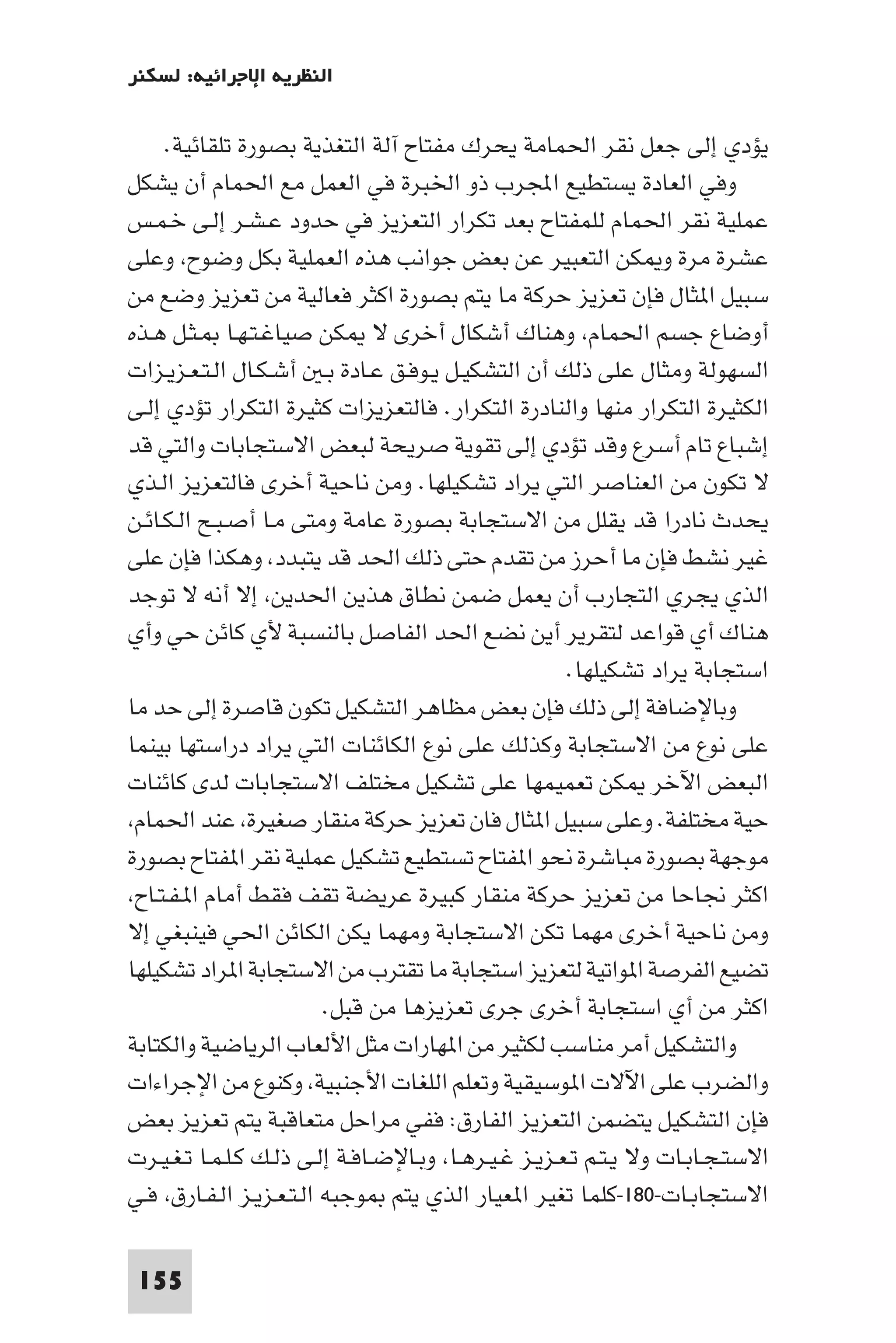 ‫اﻟﻨﻈﺮﻳﺔ اﻹﺟﺮاﺋﻴﺔ: ﻟﺴﻜﻨﺮ‬

     ‫ﻳﺆدي إﻟﻰ ﺟﻌﻞ ﻧﻘﺮ اﳊﻤﺎﻣﺔ ﻳﺤﺮك ﻣﻔﺘﺎح آﻟﺔ اﻟﺘﻐﺬﻳﺔ ﺑﺼﻮرة ﺗﻠﻘﺎﺋﻴﺔ.‬
‫وﻓﻲ اﻟﻌﺎدة ﻳﺴﺘﻄﻴﻊ اﺠﻤﻟﺮب ذو اﳋﺒﺮة ﻓﻲ اﻟﻌﻤﻞ ﻣﻊ اﳊﻤﺎم أن ﻳﺸﻜﻞ‬
‫ﻋﻤﻠﻴﺔ ﻧﻘﺮ اﳊﻤﺎم ﻟﻠﻤﻔﺘﺎح ﺑﻌﺪ ﺗﻜﺮار اﻟﺘﻌﺰﻳﺰ ﻓﻲ ﺣﺪود ﻋـﺸـﺮ إﻟـﻰ ﺧـﻤـﺲ‬
‫ﻋﺸﺮة ﻣﺮة و ﻜﻦ اﻟﺘﻌﺒﻴﺮ ﻋﻦ ﺑﻌﺾ ﺟﻮاﻧﺐ ﻫﺬه اﻟﻌﻤﻠﻴﺔ ﺑﻜﻞ وﺿﻮح وﻋﻠﻰ‬
‫ﺳﺒﻴﻞ ا ﺜﺎل ﻓﺈن ﺗﻌﺰﻳﺰ ﺣﺮﻛﺔ ﻣﺎ ﻳﺘﻢ ﺑﺼﻮرة اﻛﺜﺮ ﻓﻌﺎﻟﻴﺔ ﻣﻦ ﺗﻌﺰﻳﺰ وﺿﻊ ﻣﻦ‬
‫أوﺿﺎع ﺟﺴﻢ اﳊﻤﺎم وﻫﻨﺎك أﺷﻜﺎل أﺧﺮى ﻻ ﻜﻦ ﺻﻴﺎﻏـﺘـﻬـﺎ ـﺜـﻞ ﻫـﺬه‬
‫اﻟﺴﻬﻮﻟﺔ وﻣﺜﺎل ﻋﻠﻰ ذﻟﻚ أن اﻟﺘﺸﻜﻴـﻞ ﻳـﻮﻓـﻖ ﻋـﺎدة ﺑـ أﺷـﻜـﺎل اﻟـﺘـﻌـﺰﻳـﺰات‬
‫اﻟﻜﺜﻴﺮة اﻟﺘﻜﺮار ﻣﻨﻬﺎ واﻟﻨﺎدرة اﻟﺘﻜﺮار. ﻓﺎﻟﺘﻌﺰﻳﺰات ﻛﺜﻴﺮة اﻟﺘﻜﺮار ﺗﺆدي إﻟـﻰ‬
‫إﺷﺒﺎع ﺗﺎم أﺳﺮع وﻗﺪ ﺗﺆدي إﻟﻰ ﺗﻘﻮﻳﺔ ﺻﺮﻳﺤﺔ ﻟﺒﻌﺾ اﻻﺳﺘﺠﺎﺑﺎت واﻟﺘﻲ ﻗﺪ‬
‫ﻻ ﺗﻜﻮن ﻣﻦ اﻟﻌﻨﺎﺻﺮ اﻟﺘﻲ ﻳﺮاد ﺗﺸﻜﻴﻠﻬﺎ. وﻣﻦ ﻧﺎﺣﻴﺔ أﺧﺮى ﻓﺎﻟﺘﻌﺰﻳﺰ اﻟـﺬي‬
‫ﻳﺤﺪث ﻧﺎدرا ﻗﺪ ﻳﻘﻠﻞ ﻣﻦ اﻻﺳﺘﺠﺎﺑﺔ ﺑﺼﻮرة ﻋﺎﻣﺔ وﻣﺘﻰ ﻣـﺎ أﺻـﺒـﺢ اﻟـﻜـﺎﺋـﻦ‬
‫ﻏﻴﺮ ﻧﺸﻂ ﻓﺈن ﻣﺎ أﺣﺮز ﻣﻦ ﺗﻘﺪم ﺣﺘﻰ ذﻟﻚ اﳊﺪ ﻗﺪ ﻳﺘﺒﺪد وﻫﻜﺬا ﻓﺈن ﻋﻠﻰ‬
‫اﻟﺬي ﻳﺠﺮي اﻟﺘﺠﺎرب أن ﻳﻌﻤﻞ ﺿﻤﻦ ﻧﻄﺎق ﻫﺬﻳﻦ اﳊﺪﻳﻦ إﻻ أﻧﻪ ﻻ ﺗﻮﺟﺪ‬
‫ﻫﻨﺎك أي ﻗﻮاﻋﺪ ﻟﺘﻘﺮﻳﺮ أﻳﻦ ﻧﻀﻊ اﳊﺪ اﻟﻔﺎﺻﻞ ﺑﺎﻟﻨﺴﺒﺔ ﻷي ﻛﺎﺋﻦ ﺣﻲ وأي‬
                                                      ‫اﺳﺘﺠﺎﺑﺔ ﻳﺮاد ﺗﺸﻜﻴﻠﻬﺎ.‬
‫وﺑﺎﻹﺿﺎﻓﺔ إﻟﻰ ذﻟﻚ ﻓﺈن ﺑﻌﺾ ﻣﻈﺎﻫﺮ اﻟﺘﺸﻜﻴﻞ ﺗﻜﻮن ﻗﺎﺻﺮة إﻟﻰ ﺣﺪ ﻣﺎ‬
‫ﻋﻠﻰ ﻧﻮع ﻣﻦ اﻻﺳﺘﺠﺎﺑﺔ وﻛﺬﻟﻚ ﻋﻠﻰ ﻧﻮع اﻟﻜﺎﺋﻨﺎت اﻟﺘﻲ ﻳﺮاد دراﺳﺘﻬﺎ ﺑﻴﻨﻤﺎ‬
‫اﻟﺒﻌﺾ اﻵﺧﺮ ﻜﻦ ﺗﻌﻤﻴﻤﻬﺎ ﻋﻠﻰ ﺗﺸﻜﻴﻞ ﻣﺨﺘﻠﻒ اﻻﺳﺘﺠﺎﺑﺎت ﻟﺪى ﻛﺎﺋﻨﺎت‬
 ‫ﺣﻴﺔ ﻣﺨﺘﻠﻔﺔ. وﻋﻠﻰ ﺳﺒﻴﻞ ا ﺜﺎل ﻓﺎن ﺗﻌﺰﻳﺰ ﺣﺮﻛﺔ ﻣﻨﻘﺎر ﺻﻐﻴﺮة ﻋﻨﺪ اﳊﻤﺎم‬
‫ﻣﻮﺟﻬﺔ ﺑﺼﻮرة ﻣﺒﺎﺷﺮة ﻧﺤﻮ ا ﻔﺘﺎح ﺗﺴﺘﻄﻴﻊ ﺗﺸﻜﻴﻞ ﻋﻤﻠﻴﺔ ﻧﻘﺮ ا ﻔﺘﺎح ﺑﺼﻮرة‬
 ‫اﻛﺜﺮ ﳒﺎﺣﺎ ﻣﻦ ﺗﻌﺰﻳﺰ ﺣﺮﻛﺔ ﻣﻨﻘﺎر ﻛﺒﻴﺮة ﻋﺮﻳﻀﺔ ﺗﻘﻒ ﻓﻘﻂ أﻣﺎم ا ـﻔـﺘـﺎح‬
‫وﻣﻦ ﻧﺎﺣﻴﺔ أﺧﺮى ﻣﻬﻤﺎ ﺗﻜﻦ اﻻﺳﺘﺠﺎﺑﺔ وﻣﻬﻤﺎ ﻳﻜﻦ اﻟﻜﺎﺋﻦ اﳊﻲ ﻓﻴﻨﺒﻐﻲ إﻻ‬
‫ﺗﻀﻴﻊ اﻟﻔﺮﺻﺔ ا ﻮاﺗﻴﺔ ﻟﺘﻌﺰﻳﺰ اﺳﺘﺠﺎﺑﺔ ﻣﺎ ﺗﻘﺘﺮب ﻣﻦ اﻻﺳﺘﺠﺎﺑﺔ ا ﺮاد ﺗﺸﻜﻴﻠﻬﺎ‬
                         ‫اﻛﺜﺮ ﻣﻦ أي اﺳﺘﺠﺎﺑﺔ أﺧﺮى ﺟﺮى ﺗﻌﺰﻳﺰﻫﺎ ﻣﻦ ﻗﺒﻞ.‬
‫واﻟﺘﺸﻜﻴﻞ أﻣﺮ ﻣﻨﺎﺳﺐ ﻟﻜﺜﻴﺮ ﻣﻦ ا ﻬﺎرات ﻣﺜﻞ اﻷﻟﻌﺎب اﻟﺮﻳﺎﺿﻴﺔ واﻟﻜﺘﺎﺑﺔ‬
‫واﻟﻀﺮب ﻋﻠﻰ اﻵﻻت ا ﻮﺳﻴﻘﻴﺔ وﺗﻌﻠﻢ اﻟﻠﻐﺎت اﻷﺟﻨﺒﻴﺔ وﻛﻨﻮع ﻣﻦ اﻹﺟﺮاءات‬
‫ﻓﺈن اﻟﺘﺸﻜﻴﻞ ﻳﺘﻀﻤﻦ اﻟﺘﻌﺰﻳﺰ اﻟﻔﺎرق: ﻓﻔﻲ ﻣﺮاﺣﻞ ﻣﺘﻌﺎﻗﺒﺔ ﻳﺘﻢ ﺗﻌﺰﻳﺰ ﺑﻌﺾ‬
‫اﻻﺳﺘـﺠـﺎﺑـﺎت وﻻ ﻳـﺘـﻢ ﺗـﻌـﺰﻳـﺰ ﻏـﻴـﺮﻫـﺎ وﺑـﺎﻹﺿـﺎﻓـﺔ إﻟـﻰ ذﻟـﻚ ﻛـﻠـﻤـﺎ ﺗـﻐـﻴـﺮت‬
‫اﻻﺳﺘﺠﺎﺑـﺎت-٠٨١-ﻛﻠﻤﺎ ﺗﻐﻴﺮ ا ﻌﻴﺎر اﻟﺬي ﻳﺘﻢ ﻮﺟﺒﻪ اﻟـﺘـﻌـﺰﻳـﺰ اﻟـﻔـﺎرق ﻓـﻲ‬

 ‫551‬
 