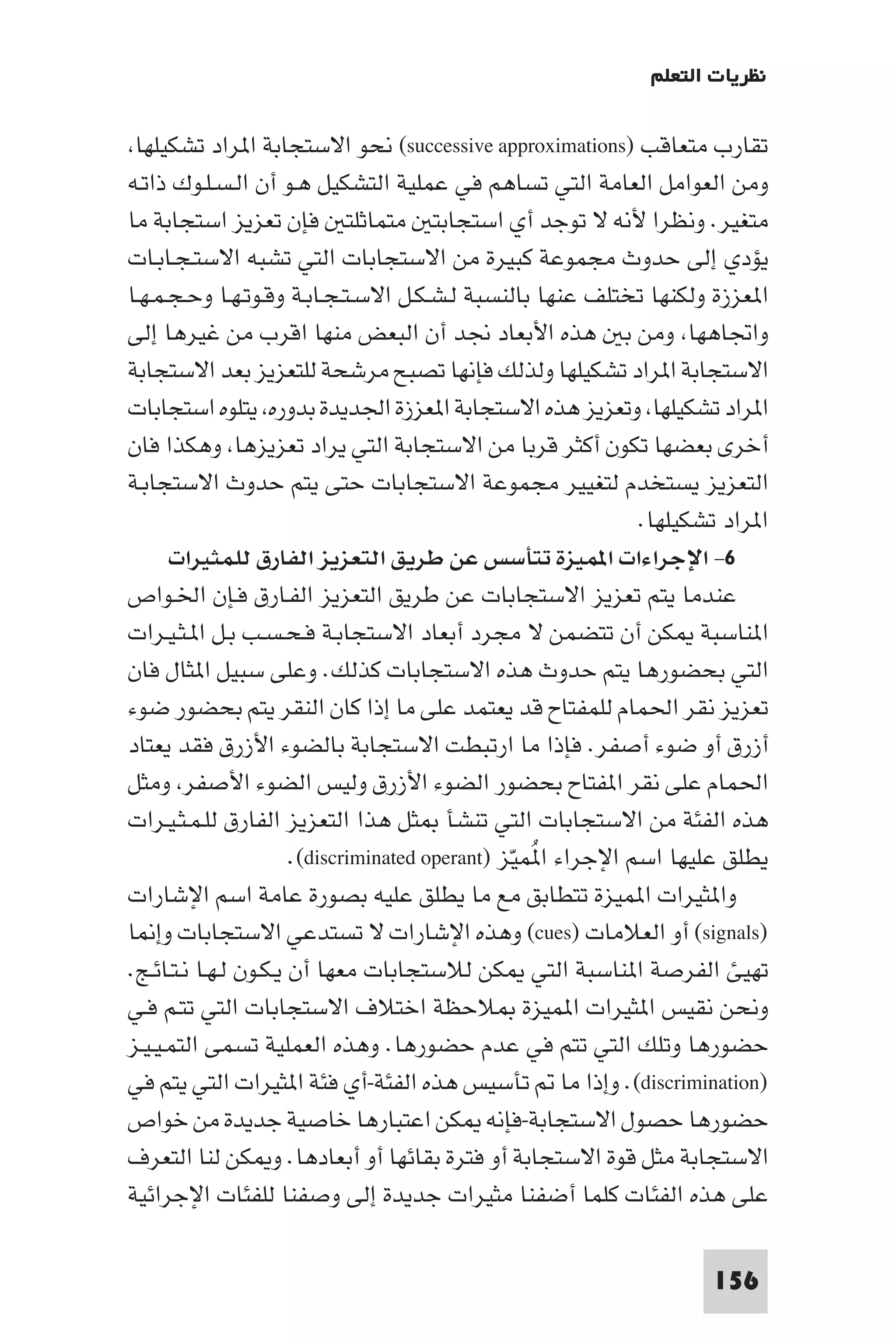 ‫ﻧﻈﺮﻳﺎت اﻟﺘﻌﻠﻢ‬

 ‫ﺗﻘﺎرب ﻣﺘﻌﺎﻗﺐ )‪ (successive approximations‬ﻧﺤﻮ اﻻﺳﺘﺠﺎﺑﺔ ا ﺮاد ﺗﺸﻜﻴﻠﻬﺎ‬
‫وﻣﻦ اﻟﻌﻮاﻣﻞ اﻟﻌﺎﻣﺔ اﻟﺘﻲ ﺗﺴﺎﻫﻢ ﻓﻲ ﻋﻤﻠﻴﺔ اﻟﺘﺸﻜﻴﻞ ﻫـﻮ أن اﻟـﺴـﻠـﻮك ذاﺗـﻪ‬
‫ﻣﺘﻐﻴﺮ. وﻧﻈﺮا ﻷﻧﻪ ﻻ ﺗﻮﺟﺪ أي اﺳﺘﺠﺎﺑﺘ ﻣﺘﻤﺎﺛﻠﺘ ﻓﺈن ﺗﻌﺰﻳﺰ اﺳﺘﺠﺎﺑﺔ ﻣﺎ‬
‫ﻳﺆدي إﻟﻰ ﺣﺪوث ﻣﺠﻤﻮﻋﺔ ﻛﺒﻴﺮة ﻣﻦ اﻻﺳﺘﺠﺎﺑﺎت اﻟﺘﻲ ﺗﺸﺒﻪ اﻻﺳﺘـﺠـﺎﺑـﺎت‬
‫ا ﻌﺰزة وﻟﻜﻨﻬﺎ ﺗﺨﺘﻠﻒ ﻋﻨﻬﺎ ﺑﺎﻟﻨﺴﺒﺔ ﻟـﺸـﻜـﻞ اﻻﺳـﺘـﺠـﺎﺑـﺔ وﻗـﻮﺗـﻬـﺎ وﺣـﺠـﻤـﻬـﺎ‬
‫واﲡﺎﻫﻬﺎ وﻣﻦ ﺑ ﻫﺬه اﻷﺑﻌﺎد ﳒﺪ أن اﻟﺒﻌﺾ ﻣﻨﻬﺎ اﻗﺮب ﻣﻦ ﻏﻴﺮﻫﺎ إﻟﻰ‬
‫اﻻﺳﺘﺠﺎﺑﺔ ا ﺮاد ﺗﺸﻜﻴﻠﻬﺎ وﻟﺬﻟﻚ ﻓﺈﻧﻬﺎ ﺗﺼﺒﺢ ﻣﺮﺷﺤﺔ ﻟﻠﺘﻌﺰﻳﺰ ﺑﻌﺪ اﻻﺳﺘﺠﺎﺑﺔ‬
‫ا ﺮاد ﺗﺸﻜﻴﻠﻬﺎ وﺗﻌﺰﻳﺰ ﻫﺬه اﻻﺳﺘﺠﺎﺑﺔ ا ﻌﺰزة اﳉﺪﻳﺪة ﺑﺪوره ﻳﺘﻠﻮه اﺳﺘﺠﺎﺑﺎت‬
‫أﺧﺮى ﺑﻌﻀﻬﺎ ﺗﻜﻮن أﻛﺜﺮ ﻗﺮﺑﺎ ﻣﻦ اﻻﺳﺘﺠﺎﺑﺔ اﻟﺘﻲ ﻳﺮاد ﺗﻌﺰﻳﺰﻫﺎ وﻫﻜﺬا ﻓﺎن‬
‫اﻟﺘﻌﺰﻳﺰ ﻳﺴﺘﺨﺪم ﻟﺘﻐﻴﻴﺮ ﻣﺠﻤﻮﻋﺔ اﻻﺳﺘﺠﺎﺑﺎت ﺣﺘﻰ ﻳﺘﻢ ﺣﺪوث اﻻﺳﺘﺠﺎﺑـﺔ‬
                                                               ‫ا ﺮاد ﺗﺸﻜﻴﻠﻬﺎ.‬
      ‫٦- اﻹﺟﺮاءات ا ﻤﻴﺰة ﺗﺘﺄﺳﺲ ﻋﻦ ﻃﺮﻳﻖ اﻟﺘﻌﺰﻳﺰ اﻟﻔﺎرق ﻟﻠﻤﺜﻴﺮات‬
‫ﻋﻨﺪﻣﺎ ﻳﺘﻢ ﺗﻌﺰﻳﺰ اﻻﺳﺘﺠﺎﺑﺎت ﻋﻦ ﻃﺮﻳﻖ اﻟﺘﻌﺰﻳﺰ اﻟﻔـﺎرق ﻓـﺈن اﳋـﻮاص‬
‫ا ﻨﺎﺳﺒﺔ ﻜﻦ أن ﺗﺘﻀﻤﻦ ﻻ ﻣﺠﺮد أﺑﻌﺎد اﻻﺳﺘﺠﺎﺑـﺔ ﻓـﺤـﺴـﺐ ﺑـﻞ ا ـﺜـﻴـﺮات‬
‫اﻟﺘﻲ ﺑﺤﻀﻮرﻫﺎ ﻳﺘﻢ ﺣﺪوث ﻫﺬه اﻻﺳﺘﺠﺎﺑﺎت ﻛﺬﻟﻚ. وﻋﻠﻰ ﺳﺒﻴﻞ ا ﺜﺎل ﻓﺎن‬
‫ﺗﻌﺰﻳﺰ ﻧﻘﺮ اﳊﻤﺎم ﻟﻠﻤﻔﺘﺎح ﻗﺪ ﻳﻌﺘﻤﺪ ﻋﻠﻰ ﻣﺎ إذا ﻛﺎن اﻟﻨﻘﺮ ﻳﺘﻢ ﺑﺤﻀﻮر ﺿﻮء‬
‫أزرق أو ﺿﻮء أﺻﻔﺮ. ﻓﺈذا ﻣﺎ ارﺗﺒﻄﺖ اﻻﺳﺘﺠﺎﺑﺔ ﺑﺎﻟﻀﻮء اﻷزرق ﻓﻘﺪ ﻳﻌﺘﺎد‬
‫اﳊﻤﺎم ﻋﻠﻰ ﻧﻘﺮ ا ﻔﺘﺎح ﺑﺤﻀﻮر اﻟﻀﻮء اﻷزرق وﻟﻴﺲ اﻟﻀﻮء اﻷﺻﻔﺮ وﻣﺜﻞ‬
‫ﻫﺬه اﻟﻔﺌﺔ ﻣﻦ اﻻﺳﺘﺠﺎﺑﺎت اﻟﺘﻲ ﺗﻨﺸﺄ ﺜﻞ ﻫﺬا اﻟﺘﻌﺰﻳﺰ اﻟﻔﺎرق ﻟﻠـﻤـﺜـﻴـﺮات‬
                       ‫ﻳﻄﻠﻖ ﻋﻠﻴﻬﺎ اﺳﻢ اﻹﺟﺮاء ا ُﻤﻴﺰ )‪.(discriminated operant‬‬
                                                 ‫ّ‬
‫وا ﺜﻴﺮات ا ﻤﻴﺰة ﺗﺘﻄﺎﺑﻖ ﻣﻊ ﻣﺎ ﻳﻄﻠﻖ ﻋﻠﻴﻪ ﺑﺼﻮرة ﻋﺎﻣﺔ اﺳﻢ اﻹﺷﺎرات‬
‫)‪ (signals‬أو اﻟﻌﻼﻣﺎت )‪ (cues‬وﻫﺬه اﻹﺷﺎرات ﻻ ﺗﺴﺘﺪﻋﻲ اﻻﺳﺘﺠﺎﺑﺎت وإ ﺎ‬
‫ﺗﻬﻴﺊ اﻟﻔﺮﺻﺔ ا ﻨﺎﺳﺒﺔ اﻟﺘﻲ ﻜﻦ ﻟﻼﺳﺘﺠﺎﺑﺎت ﻣﻌﻬﺎ أن ﻳـﻜـﻮن ﻟـﻬـﺎ ﻧـﺘـﺎﺋـﺞ.‬
‫وﻧﺤﻦ ﻧﻘﻴﺲ ا ﺜﻴﺮات ا ﻤﻴﺰة ﻼﺣﻈﺔ اﺧﺘﻼف اﻻﺳﺘﺠﺎﺑﺎت اﻟﺘﻲ ﺗﺘـﻢ ﻓـﻲ‬
‫ﺣﻀﻮرﻫﺎ وﺗﻠﻚ اﻟﺘﻲ ﺗﺘﻢ ﻓﻲ ﻋﺪم ﺣﻀﻮرﻫﺎ. وﻫﺬه اﻟﻌﻤﻠﻴﺔ ﺗﺴﻤﻰ اﻟﺘﻤـﻴـﻴـﺰ‬
‫)‪ .(discrimination‬وإذا ﻣﺎ ﺗﺄﺳﻴﺲ ﻫﺬه اﻟﻔﺌﺔ-أي ﻓﺌﺔ ا ﺜﻴﺮات اﻟﺘﻲ ﻳﺘﻢ ﻓﻲ‬
‫ﺣﻀﻮرﻫﺎ ﺣﺼﻮل اﻻﺳﺘﺠﺎﺑﺔ-ﻓﺈﻧﻪ ﻜﻦ اﻋﺘﺒﺎرﻫﺎ ﺧﺎﺻﻴﺔ ﺟﺪﻳﺪة ﻣﻦ ﺧﻮاص‬
‫اﻻﺳﺘﺠﺎﺑﺔ ﻣﺜﻞ ﻗﻮة اﻻﺳﺘﺠﺎﺑﺔ أو ﻓﺘﺮة ﺑﻘﺎﺋﻬﺎ أو أﺑﻌﺎدﻫﺎ. و ﻜﻦ ﻟﻨﺎ اﻟﺘﻌﺮف‬
‫ﻋﻠﻰ ﻫﺬه اﻟﻔﺌﺎت ﻛﻠﻤﺎ أﺿﻔﻨﺎ ﻣﺜﻴﺮات ﺟﺪﻳﺪة إﻟﻰ وﺻﻔﻨﺎ ﻟﻠﻔﺌﺎت اﻹﺟﺮاﺋﻴﺔ‬

                                                                      ‫651‬
 