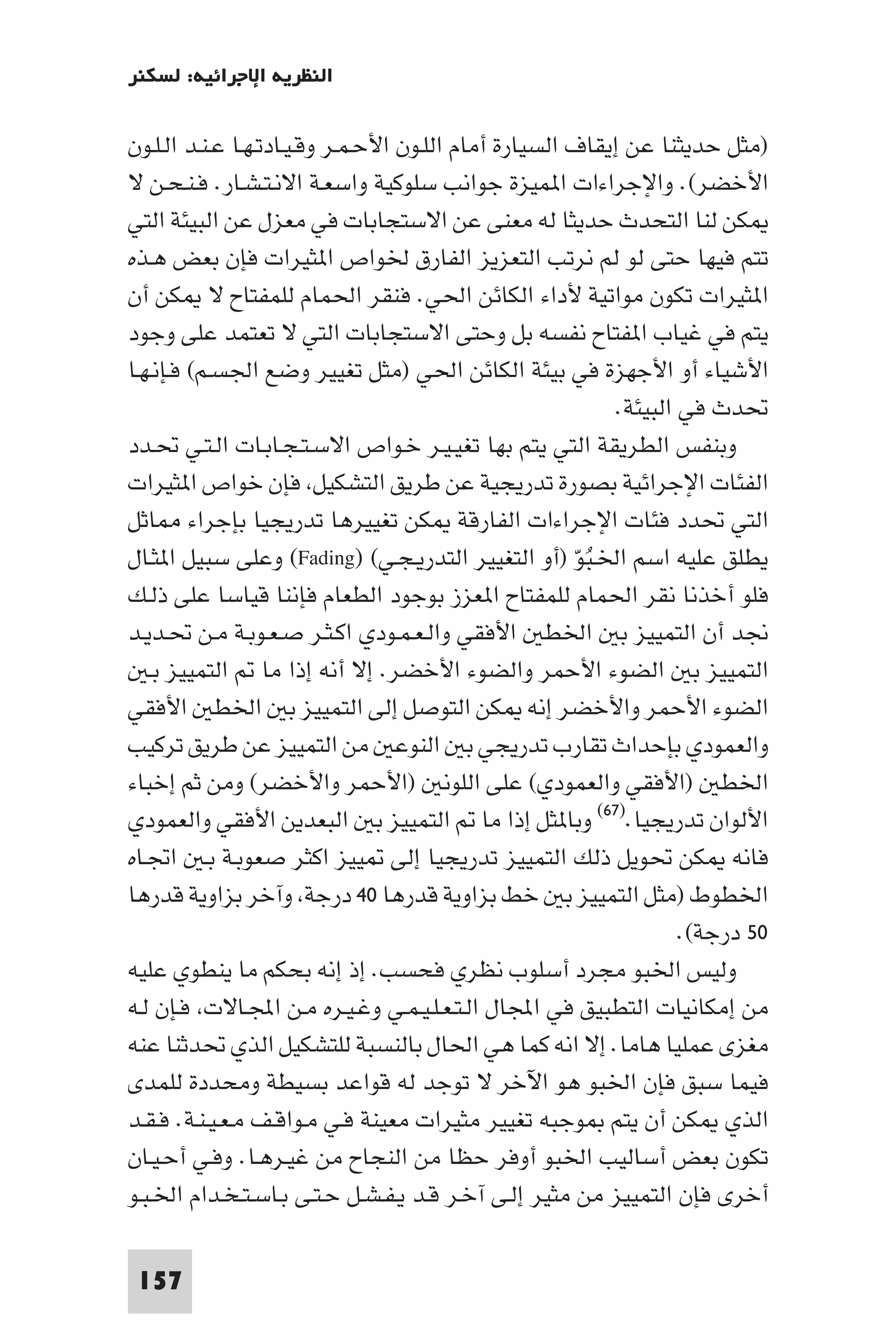 ‫اﻟﻨﻈﺮﻳﺔ اﻹﺟﺮاﺋﻴﺔ: ﻟﺴﻜﻨﺮ‬

‫)ﻣﺜﻞ ﺣﺪﻳﺜﻨﺎ ﻋﻦ إﻳﻘﺎف اﻟﺴﻴﺎرة أﻣﺎم اﻟﻠـﻮن اﻷﺣـﻤـﺮ وﻗـﻴـﺎدﺗـﻬـﺎ ﻋـﻨـﺪ اﻟـﻠـﻮن‬
‫اﻷﺧﻀﺮ(. واﻹﺟﺮاءات ا ﻤﻴﺰة ﺟﻮاﻧﺐ ﺳﻠﻮﻛﻴﺔ واﺳﻌـﺔ اﻻﻧـﺘـﺸـﺎر. ﻓـﻨـﺤـﻦ ﻻ‬
‫ﻜﻦ ﻟﻨﺎ اﻟﺘﺤﺪث ﺣﺪﻳﺜﺎ ﻟﻪ ﻣﻌﻨﻰ ﻋﻦ اﻻﺳﺘﺠﺎﺑﺎت ﻓﻲ ﻣﻌﺰل ﻋﻦ اﻟﺒﻴﺌﺔ اﻟﺘﻲ‬
‫ﺗﺘﻢ ﻓﻴﻬﺎ ﺣﺘﻰ ﻟﻮ ﻟﻢ ﻧﺮﺗﺐ اﻟﺘﻌﺰﻳﺰ اﻟﻔﺎرق ﳋﻮاص ا ﺜﻴﺮات ﻓﺈن ﺑﻌﺾ ﻫـﺬه‬
‫ا ﺜﻴﺮات ﺗﻜﻮن ﻣﻮاﺗﻴﺔ ﻷداء اﻟﻜﺎﺋﻦ اﳊﻲ. ﻓﻨﻘﺮ اﳊﻤﺎم ﻟﻠﻤﻔﺘﺎح ﻻ ﻜﻦ أن‬
‫ﻳﺘﻢ ﻓﻲ ﻏﻴﺎب ا ﻔﺘﺎح ﻧﻔﺴﻪ ﺑﻞ وﺣﺘﻰ اﻻﺳﺘﺠﺎﺑﺎت اﻟﺘﻲ ﻻ ﺗﻌﺘﻤﺪ ﻋﻠﻰ وﺟﻮد‬
‫اﻷﺷﻴﺎء أو اﻷﺟﻬﺰة ﻓﻲ ﺑﻴﺌﺔ اﻟﻜﺎﺋﻦ اﳊﻲ )ﻣﺜﻞ ﺗﻐﻴﻴﺮ وﺿﻊ اﳉﺴـﻢ( ﻓـﺈﻧـﻬـﺎ‬
                                                            ‫ﲢﺪث ﻓﻲ اﻟﺒﻴﺌﺔ.‬
‫وﺑﻨﻔﺲ اﻟﻄﺮﻳﻘﺔ اﻟﺘﻲ ﻳﺘﻢ ﺑﻬﺎ ﺗﻐﻴـﻴـﺮ ﺧـﻮاص اﻻﺳـﺘـﺠـﺎﺑـﺎت اﻟـﺘـﻲ ﲢـﺪد‬
‫اﻟﻔﺌﺎت اﻹﺟﺮاﺋﻴﺔ ﺑﺼﻮرة ﺗﺪرﻳﺠﻴﺔ ﻋﻦ ﻃﺮﻳﻖ اﻟﺘﺸﻜﻴﻞ ﻓﺈن ﺧﻮاص ا ﺜﻴﺮات‬
‫اﻟﺘﻲ ﲢﺪد ﻓﺌﺎت اﻹﺟﺮاءات اﻟﻔﺎرﻗﺔ ﻜﻦ ﺗﻐﻴﻴﺮﻫﺎ ﺗﺪرﻳﺠﻴﺎ ﺑﺈﺟﺮاء ﺎﺛﻞ‬
‫ﻳﻄﻠﻖ ﻋﻠﻴﻪ اﺳﻢ اﳋـﺒﻮ )أو اﻟﺘﻐﻴﻴﺮ اﻟﺘﺪرﻳـﺠـﻲ( )‪ (Fading‬وﻋﻠﻰ ﺳﺒﻴﻞ ا ﺜـﺎل‬
                                                       ‫ُّ‬
‫ﻓﻠﻮ أﺧﺬﻧﺎ ﻧﻘﺮ اﳊﻤﺎم ﻟﻠﻤﻔﺘﺎح ا ﻌﺰز ﺑﻮﺟﻮد اﻟﻄﻌﺎم ﻓﺈﻧﻨﺎ ﻗﻴﺎﺳﺎ ﻋﻠﻰ ذﻟـﻚ‬
‫ﳒﺪ أن اﻟﺘﻤﻴﻴﺰ ﺑ اﳋﻄ اﻷﻓﻘﻲ واﻟـﻌـﻤـﻮدي اﻛـﺜـﺮ ﺻـﻌـﻮﺑـﺔ ﻣـﻦ ﲢـﺪﻳـﺪ‬
   ‫اﻟﺘﻤﻴﻴﺰ ﺑ اﻟﻀﻮء اﻷﺣﻤﺮ واﻟﻀﻮء اﻷﺧﻀﺮ. إﻻ أﻧﻪ إذا ﻣﺎ اﻟﺘﻤﻴﻴﺰ ﺑـ‬
‫اﻟﻀﻮء اﻷﺣﻤﺮ واﻷﺧﻀﺮ إﻧﻪ ﻜﻦ اﻟﺘﻮﺻﻞ إﻟﻰ اﻟﺘﻤﻴﻴﺰ ﺑ اﳋﻄ اﻷﻓﻘﻲ‬
‫واﻟﻌﻤﻮدي ﺑﺈﺣﺪاث ﺗﻘﺎرب ﺗﺪرﻳﺠﻲ ﺑ اﻟﻨﻮﻋ ﻣﻦ اﻟﺘﻤﻴﻴﺰ ﻋﻦ ﻃﺮﻳﻖ ﺗﺮﻛﻴﺐ‬
‫اﳋﻄ )اﻷﻓﻘﻲ واﻟﻌﻤﻮدي( ﻋﻠﻰ اﻟﻠﻮﻧ )اﻷﺣﻤﺮ واﻷﺧﻀﺮ( وﻣﻦ ﺛﻢ إﺧﺒﺎء‬
‫اﻷﻟﻮان ﺗﺪرﻳﺠﻴﺎ.)٧٦( وﺑﺎ ﺜﻞ إذا ﻣﺎ اﻟﺘﻤﻴﻴﺰ ﺑ اﻟﺒﻌﺪﻳﻦ اﻷﻓﻘﻲ واﻟﻌﻤﻮدي‬
‫ﻓﺎﻧﻪ ﻜﻦ ﲢﻮﻳﻞ ذﻟﻚ اﻟﺘﻤﻴﻴﺰ ﺗﺪرﻳﺠﻴﺎ إﻟﻰ ﻴﻴﺰ اﻛﺜﺮ ﺻﻌﻮﺑـﺔ ﺑـ اﲡـﺎه‬
‫اﳋﻄﻮط )ﻣﺜﻞ اﻟﺘﻤﻴﻴﺰ ﺑ ﺧﻂ ﺑﺰاوﻳﺔ ﻗﺪرﻫﺎ ٠٤ درﺟﺔ وآﺧﺮ ﺑﺰاوﻳﺔ ﻗﺪرﻫﺎ‬
                                                                    ‫٠٥ درﺟﺔ(.‬
‫وﻟﻴﺲ اﳋﺒﻮ ﻣﺠﺮد أﺳﻠﻮب ﻧﻈﺮي ﻓﺤﺴﺐ. إذ إﻧﻪ ﺑﺤﻜﻢ ﻣﺎ ﻳﻨﻄﻮي ﻋﻠﻴﻪ‬
‫ﻣﻦ إﻣﻜﺎﻧﻴﺎت اﻟﺘﻄﺒﻴﻖ ﻓﻲ اﺠﻤﻟﺎل اﻟـﺘـﻌـﻠـﻴـﻤـﻲ وﻏـﻴـﺮه ﻣـﻦ اﺠﻤﻟـﺎﻻت ﻓـﺈن ﻟـﻪ‬
‫ﻣﻐﺰى ﻋﻤﻠﻴﺎ ﻫﺎﻣﺎ. إﻻ اﻧﻪ ﻛﻤﺎ ﻫﻲ اﳊﺎل ﺑﺎﻟﻨﺴﺒﺔ ﻟﻠﺘﺸﻜﻴﻞ اﻟﺬي ﲢﺪﺛﻨﺎ ﻋﻨﻪ‬
‫ﻓﻴﻤﺎ ﺳﺒﻖ ﻓﺈن اﳋﺒﻮ ﻫﻮ اﻵﺧﺮ ﻻ ﺗﻮﺟﺪ ﻟﻪ ﻗﻮاﻋﺪ ﺑﺴﻴﻄﺔ وﻣﺤﺪدة ﻟﻠﻤﺪى‬
‫اﻟﺬي ﻜﻦ أن ﻳﺘﻢ ﻮﺟﺒﻪ ﺗﻐﻴﻴﺮ ﻣﺜﻴﺮات ﻣﻌﻴﻨﺔ ﻓـﻲ ﻣـﻮاﻗـﻒ ﻣـﻌـﻴـﻨـﺔ. ﻓـﻘـﺪ‬
‫ﺗﻜﻮن ﺑﻌﺾ أﺳﺎﻟﻴﺐ اﳋﺒﻮ أوﻓﺮ ﺣﻈﺎ ﻣﻦ اﻟﻨﺠﺎح ﻣﻦ ﻏﻴـﺮﻫـﺎ. وﻓـﻲ أﺣـﻴـﺎن‬
‫أﺧﺮى ﻓﺈن اﻟﺘﻤﻴﻴﺰ ﻣﻦ ﻣﺜﻴﺮ إﻟـﻰ آﺧـﺮ ﻗـﺪ ﻳـﻔـﺸـﻞ ﺣـﺘـﻰ ﺑـﺎﺳـﺘـﺨـﺪام اﳋـﺒـﻮ‬

 ‫751‬
 