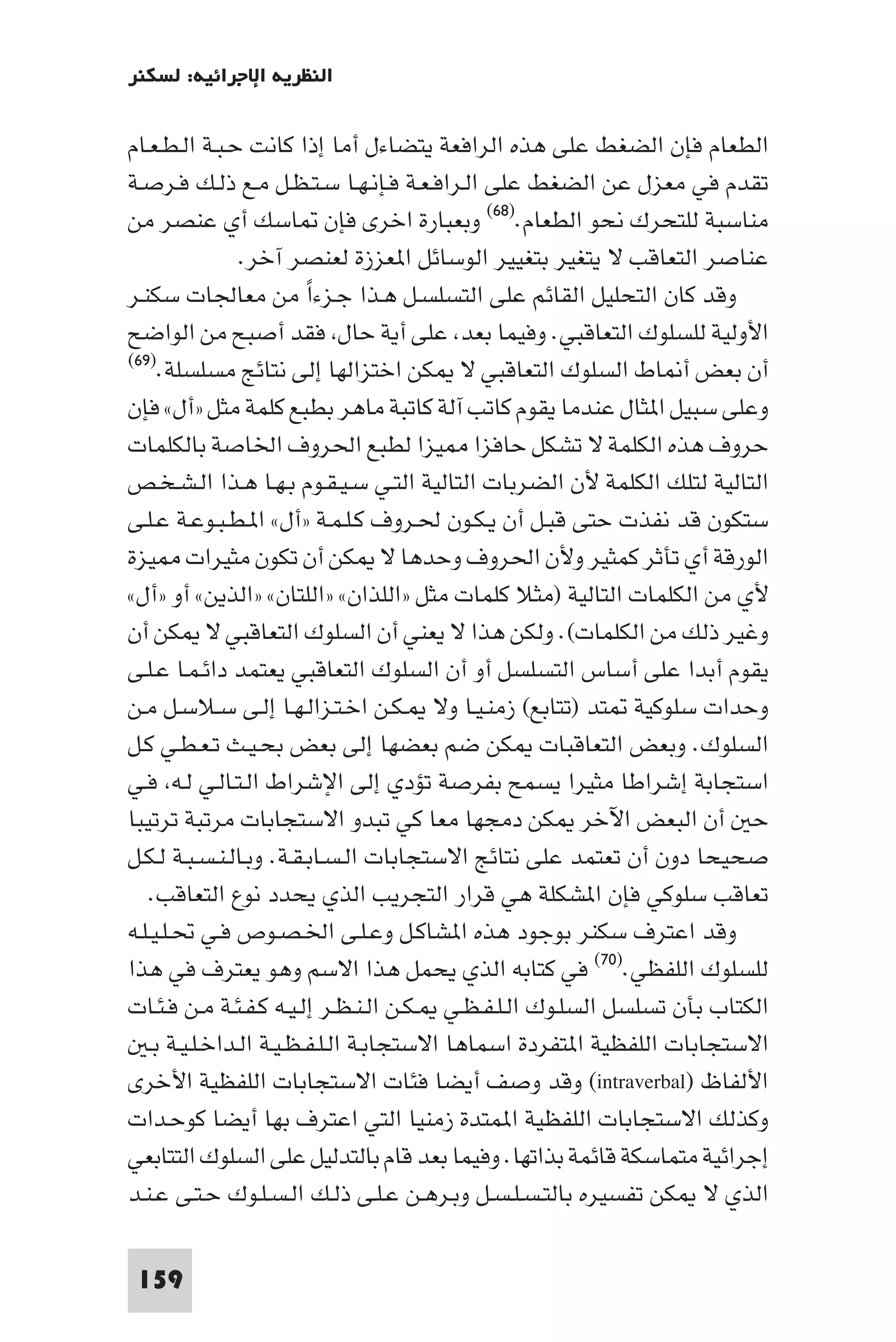 ‫اﻟﻨﻈﺮﻳﺔ اﻹﺟﺮاﺋﻴﺔ: ﻟﺴﻜﻨﺮ‬

‫اﻟﻄﻌﺎم ﻓﺈن اﻟﻀﻐﻂ ﻋﻠﻰ ﻫﺬه اﻟﺮاﻓﻌﺔ ﻳﺘﻀﺎءل أﻣﺎ إذا ﻛﺎﻧﺖ ﺣـﺒـﺔ اﻟـﻄـﻌـﺎم‬
‫ﺗﻘﺪم ﻓﻲ ﻣﻌﺰل ﻋﻦ اﻟﻀﻐﻂ ﻋﻠﻰ اﻟـﺮاﻓـﻌـﺔ ﻓـﺈﻧـﻬـﺎ ﺳـﺘـﻈـﻞ ﻣـﻊ ذﻟـﻚ ﻓـﺮﺻـﺔ‬
‫ﻣﻨﺎﺳﺒﺔ ﻟﻠﺘﺤﺮك ﻧﺤﻮ اﻟﻄﻌﺎم.)٨٦( وﺑﻌﺒﺎرة اﺧﺮى ﻓﺈن ﺎﺳﻚ أي ﻋﻨﺼﺮ ﻣﻦ‬
                 ‫ﻋﻨﺎﺻﺮ اﻟﺘﻌﺎﻗﺐ ﻻ ﻳﺘﻐﻴﺮ ﺑﺘﻐﻴﻴﺮ اﻟﻮﺳﺎﺋﻞ ا ﻌﺰزة ﻟﻌﻨﺼﺮ آﺧﺮ.‬
‫وﻗﺪ ﻛﺎن اﻟﺘﺤﻠﻴﻞ اﻟﻘﺎﺋﻢ ﻋﻠﻰ اﻟﺘﺴﻠﺴـﻞ ﻫـﺬا ﺟـﺰءا ﻣﻦ ﻣﻌﺎﳉﺎت ﺳﻜﻨـﺮ‬
                          ‫ً‬
‫اﻷوﻟﻴﺔ ﻟﻠﺴﻠﻮك اﻟﺘﻌﺎﻗﺒﻲ. وﻓﻴﻤﺎ ﺑﻌﺪ ﻋﻠﻰ أﻳﺔ ﺣﺎل ﻓﻘﺪ أﺻﺒﺢ ﻣﻦ اﻟﻮاﺿﺢ‬
‫أن ﺑﻌﺾ أ ﺎط اﻟﺴﻠﻮك اﻟﺘﻌﺎﻗﺒﻲ ﻻ ﻜﻦ اﺧﺘﺰاﻟﻬﺎ إﻟﻰ ﻧﺘﺎﺋﺞ ﻣﺴﻠﺴﻠﺔ.)٩٦(‬

‫وﻋﻠﻰ ﺳﺒﻴﻞ ا ﺜﺎل ﻋﻨﺪﻣﺎ ﻳﻘﻮم ﻛﺎﺗﺐ آﻟﺔ ﻛﺎﺗﺒﺔ ﻣﺎﻫﺮ ﺑﻄﺒﻊ ﻛﻠﻤﺔ ﻣﺜﻞ »أل« ﻓﺈن‬
‫ﺣﺮوف ﻫﺬه اﻟﻜﻠﻤﺔ ﻻ ﺗﺸﻜﻞ ﺣﺎﻓﺰا ﻴﺰا ﻟﻄﺒﻊ اﳊﺮوف اﳋﺎﺻﺔ ﺑﺎﻟﻜﻠﻤﺎت‬
‫اﻟﺘﺎﻟﻴﺔ ﻟﺘﻠﻚ اﻟﻜﻠﻤﺔ ﻷن اﻟﻀﺮﺑﺎت اﻟﺘﺎﻟﻴﺔ اﻟﺘـﻲ ﺳـﻴـﻘـﻮم ﺑـﻬـﺎ ﻫـﺬا اﻟـﺸـﺨـﺺ‬
‫ﺳﺘﻜﻮن ﻗﺪ ﻧﻔﺬت ﺣﺘﻰ ﻗﺒـﻞ أن ﻳـﻜـﻮن ﳊـﺮوف ﻛـﻠـﻤـﺔ »أل« ا ـﻄـﺒـﻮﻋـﺔ ﻋـﻠـﻰ‬
‫اﻟﻮرﻗﺔ أي ﺗﺄﺛﺮ ﻛﻤﺜﻴﺮ وﻷن اﳊﺮوف وﺣﺪﻫﺎ ﻻ ﻜﻦ أن ﺗﻜﻮن ﻣﺜﻴﺮات ﻴﺰة‬
‫ﻷي ﻣﻦ اﻟﻜﻠﻤﺎت اﻟﺘﺎﻟﻴﺔ )ﻣﺜﻼ ﻛﻠﻤﺎت ﻣﺜﻞ »اﻟﻠﺬان« »اﻟﻠﺘﺎن« »اﻟﺬﻳﻦ« أو »أل«‬
‫وﻏﻴﺮ ذﻟﻚ ﻣﻦ اﻟﻜﻠﻤﺎت(. وﻟﻜﻦ ﻫﺬا ﻻ ﻳﻌﻨﻲ أن اﻟﺴﻠﻮك اﻟﺘﻌﺎﻗﺒﻲ ﻻ ﻜﻦ أن‬
‫ﻳﻘﻮم أﺑﺪا ﻋﻠﻰ أﺳﺎس اﻟﺘﺴﻠﺴﻞ أو أن اﻟﺴﻠﻮك اﻟﺘﻌﺎﻗﺒﻲ ﻳﻌﺘﻤﺪ داﺋـﻤـﺎ ﻋـﻠـﻰ‬
‫وﺣﺪات ﺳﻠﻮﻛﻴﺔ ﺘﺪ )ﺗﺘﺎﺑﻊ( زﻣﻨـﻴـﺎ وﻻ ـﻜـﻦ اﺧـﺘـﺰاﻟـﻬـﺎ إﻟـﻰ ﺳـﻼﺳـﻞ ﻣـﻦ‬
‫اﻟﺴﻠﻮك. وﺑﻌﺾ اﻟﺘﻌﺎﻗﺒﺎت ﻜﻦ ﺿﻢ ﺑﻌﻀﻬﺎ إﻟﻰ ﺑﻌﺾ ﺑﺤـﻴـﺚ ﺗـﻌـﻄـﻲ ﻛـﻞ‬
‫اﺳﺘﺠﺎﺑﺔ إﺷﺮاﻃﺎ ﻣﺜﻴﺮا ﻳﺴﻤﺢ ﺑﻔﺮﺻﺔ ﺗﺆدي إﻟﻰ اﻹﺷﺮاط اﻟـﺘـﺎﻟـﻲ ﻟـﻪ ﻓـﻲ‬
‫ﺣ أن اﻟﺒﻌﺾ اﻵﺧﺮ ﻜﻦ دﻣﺠﻬﺎ ﻣﻌﺎ ﻛﻲ ﺗﺒﺪو اﻻﺳﺘﺠﺎﺑﺎت ﻣﺮﺗﺒﺔ ﺗﺮﺗﻴﺒﺎ‬
‫ﺻﺤﻴﺤﺎ دون أن ﺗﻌﺘﻤﺪ ﻋﻠﻰ ﻧﺘﺎﺋﺞ اﻻﺳﺘﺠﺎﺑﺎت اﻟـﺴـﺎﺑـﻘـﺔ. وﺑـﺎﻟـﻨـﺴـﺒـﺔ ﻟـﻜـﻞ‬
   ‫ﺗﻌﺎﻗﺐ ﺳﻠﻮﻛﻲ ﻓﺈن ا ﺸﻜﻠﺔ ﻫﻲ ﻗﺮار اﻟﺘﺠﺮﻳﺐ اﻟﺬي ﻳﺤﺪد ﻧﻮع اﻟﺘﻌﺎﻗﺐ.‬
‫وﻗﺪ اﻋﺘﺮف ﺳﻜﻨﺮ ﺑﻮﺟﻮد ﻫﺬه ا ﺸﺎﻛـﻞ وﻋـﻠـﻰ اﳋـﺼـﻮص ﻓـﻲ ﲢـﻠـﻴـﻠـﻪ‬
‫ﻟﻠﺴﻠﻮك اﻟﻠﻔﻈﻲ.)٠٧( ﻓﻲ ﻛﺘﺎﺑﻪ اﻟﺬي ﻳﺤﻤﻞ ﻫﺬا اﻻﺳﻢ وﻫﻮ ﻳﻌﺘﺮف ﻓﻲ ﻫﺬا‬
‫اﻟﻜﺘﺎب ﺑﺄن ﺗﺴﻠﺴﻞ اﻟﺴﻠـﻮك اﻟـﻠـﻔـﻈـﻲ ـﻜـﻦ اﻟـﻨـﻈـﺮ إﻟـﻴـﻪ ﻛـﻔـﺌـﺔ ﻣـﻦ ﻓـﺌـﺎت‬
    ‫اﻻﺳﺘﺠﺎﺑﺎت اﻟﻠﻔﻈﻴﺔ ا ﺘﻔﺮدة اﺳﻤﺎﻫﺎ اﻻﺳﺘﺠﺎﺑـﺔ اﻟـﻠـﻔـﻈـﻴـﺔ اﻟـﺪاﺧـﻠـﻴـﺔ ﺑـ‬
‫اﻷﻟﻔﺎظ )‪ (intraverbal‬وﻗﺪ وﺻﻒ أﻳﻀﺎ ﻓﺌﺎت اﻻﺳﺘﺠﺎﺑﺎت اﻟﻠﻔﻈﻴﺔ اﻷﺧﺮى‬
‫وﻛﺬﻟﻚ اﻻﺳﺘﺠﺎﺑﺎت اﻟﻠﻔﻈﻴﺔ ا ﻤﺘﺪة زﻣﻨﻴﺎ اﻟﺘﻲ اﻋﺘﺮف ﺑﻬﺎ أﻳﻀﺎ ﻛﻮﺣـﺪات‬
‫إﺟﺮاﺋﻴﺔ ﻣﺘﻤﺎﺳﻜﺔ ﻗﺎﺋﻤﺔ ﺑﺬاﺗﻬﺎ. وﻓﻴﻤﺎ ﺑﻌﺪ ﻗﺎم ﺑﺎﻟﺘﺪﻟﻴﻞ ﻋﻠﻰ اﻟﺴﻠﻮك اﻟﺘﺘﺎﺑﻌﻲ‬
‫اﻟﺬي ﻻ ﻜﻦ ﺗﻔﺴﻴﺮه ﺑﺎﻟﺘـﺴـﻠـﺴـﻞ وﺑـﺮﻫـﻦ ﻋـﻠـﻰ ذﻟـﻚ اﻟـﺴـﻠـﻮك ﺣـﺘـﻰ ﻋـﻨـﺪ‬

 ‫951‬
 