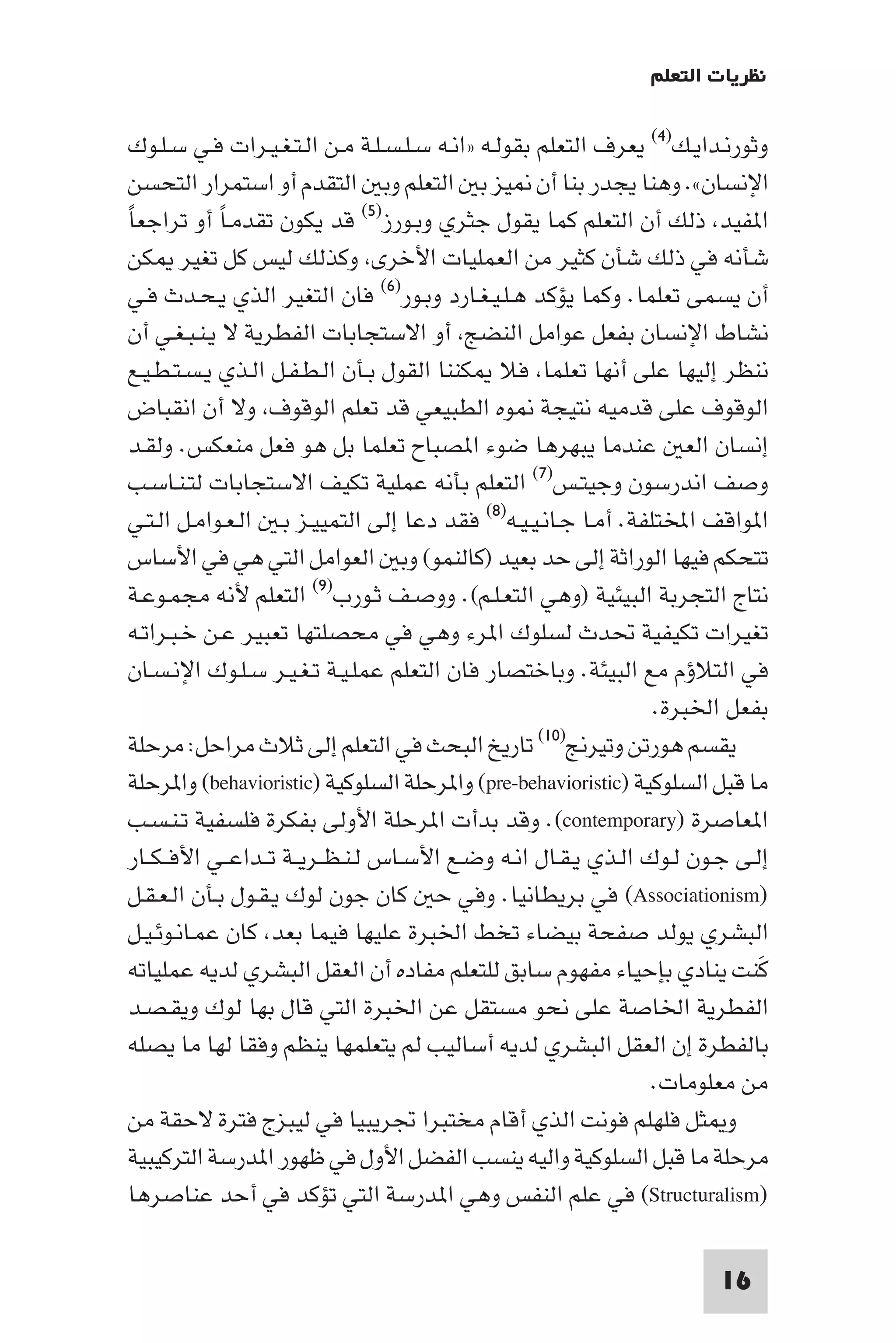 ‫ﻧﻈﺮﻳﺎت اﻟﺘﻌﻠﻢ‬

 ‫وﺛﻮرﻧـﺪاﻳـﻚ)٤( ﻳﻌﺮف اﻟﺘﻌﻠﻢ ﺑﻘﻮﻟـﻪ »اﻧـﻪ ﺳـﻠـﺴـﻠـﺔ ﻣـﻦ اﻟـﺘـﻐـﻴـﺮات ﻓـﻲ ﺳـﻠـﻮك‬
 ‫اﻹﻧﺴﺎن«. وﻫﻨﺎ ﻳﺠﺪر ﺑﻨﺎ أن ﻴﺰ ﺑ اﻟﺘﻌﻠﻢ وﺑ اﻟﺘﻘﺪم أو اﺳﺘﻤﺮار اﻟﺘﺤﺴﻦ‬
‫ا ﻔﻴﺪ ذﻟﻚ أن اﻟﺘﻌﻠﻢ ﻛﻤﺎ ﻳﻘﻮل ﺟﺜﺮي وﺑـﻮرز)٥( ﻗﺪ ﻳﻜﻮن ﺗﻘﺪﻣـﺎ أو ﺗﺮاﺟﻌﺎً‬
              ‫ً‬
 ‫ﺷﺄﻧﻪ ﻓﻲ ذﻟﻚ ﺷﺄن ﻛﺜﻴﺮ ﻣﻦ اﻟﻌﻤﻠﻴﺎت اﻷﺧﺮى وﻛﺬﻟﻚ ﻟﻴﺲ ﻛﻞ ﺗﻐﻴﺮ ﻜﻦ‬
 ‫أن ﻳﺴﻤﻰ ﺗﻌﻠﻤﺎ. وﻛﻤﺎ ﻳﺆﻛﺪ ﻫـﻠـﻴـﻐـﺎرد وﺑـﻮر)٦( ﻓﺎن اﻟﺘﻐﻴﺮ اﻟﺬي ﻳـﺤـﺪث ﻓـﻲ‬
 ‫ﻧﺸﺎط اﻹﻧﺴﺎن ﺑﻔﻌﻞ ﻋﻮاﻣﻞ اﻟﻨﻀﺞ أو اﻻﺳﺘﺠﺎﺑﺎت اﻟﻔﻄﺮﻳﺔ ﻻ ﻳـﻨـﺒـﻐـﻲ أن‬
 ‫ﻧﻨﻈﺮ إﻟﻴﻬﺎ ﻋﻠﻰ أﻧﻬﺎ ﺗﻌﻠﻤﺎ ﻓﻼ ﻜﻨﻨﺎ اﻟﻘﻮل ﺑـﺄن اﻟـﻄـﻔـﻞ اﻟـﺬي ﻳـﺴـﺘـﻄـﻴـﻊ‬
 ‫اﻟﻮﻗﻮف ﻋﻠﻰ ﻗﺪﻣﻴﻪ ﻧﺘﻴﺠﺔ ﻮه اﻟﻄﺒﻴﻌﻲ ﻗﺪ ﺗﻌﻠﻢ اﻟﻮﻗﻮف وﻻ أن اﻧﻘﺒﺎض‬
 ‫إﻧﺴﺎن اﻟﻌ ﻋﻨﺪﻣﺎ ﻳﺒﻬﺮﻫﺎ ﺿﻮء ا ﺼﺒﺎح ﺗﻌﻠﻤﺎ ﺑﻞ ﻫﻮ ﻓﻌﻞ ﻣﻨﻌﻜﺲ. وﻟﻘـﺪ‬
 ‫وﺻﻒ اﻧﺪرﺳﻮن وﺟﻴﺘـﺲ)٧( اﻟﺘﻌﻠﻢ ﺑﺄﻧﻪ ﻋﻤﻠﻴﺔ ﺗﻜﻴﻒ اﻻﺳﺘﺠﺎﺑﺎت ﻟﺘـﻨـﺎﺳـﺐ‬
 ‫ا ﻮاﻗﻒ اﺨﻤﻟﺘﻠﻔﺔ. أﻣـﺎ ﺟـﺎﻧـﻴـﻴـﻪ)٨( ﻓﻘﺪ دﻋﺎ إﻟﻰ اﻟﺘﻤﻴﻴـﺰ ﺑـ اﻟـﻌـﻮاﻣـﻞ اﻟـﺘـﻲ‬
 ‫ﺗﺘﺤﻜﻢ ﻓﻴﻬﺎ اﻟﻮراﺛﺔ إﻟﻰ ﺣﺪ ﺑﻌﻴﺪ )ﻛﺎﻟﻨﻤﻮ( وﺑ اﻟﻌﻮاﻣﻞ اﻟﺘﻲ ﻫﻲ ﻓﻲ اﻷﺳﺎس‬
 ‫ﻧﺘﺎج اﻟﺘﺠﺮﺑﺔ اﻟﺒﻴﺌﻴﺔ )وﻫﻲ اﻟﺘﻌـﻠـﻢ(. ووﺻـﻒ ﺛـﻮرب)٩( اﻟﺘﻌﻠﻢ ﻷﻧﻪ ﻣﺠﻤـﻮﻋـﺔ‬
 ‫ﺗﻐﻴﺮات ﺗﻜﻴﻔﻴﺔ ﲢﺪث ﻟﺴﻠﻮك ا ﺮء وﻫﻲ ﻓﻲ ﻣﺤﺼﻠﺘﻬﺎ ﺗﻌﺒﻴﺮ ﻋـﻦ ﺧـﺒـﺮاﺗـﻪ‬
 ‫ﻓﻲ اﻟﺘﻼؤم ﻣﻊ اﻟﺒﻴﺌﺔ. وﺑﺎﺧﺘﺼﺎر ﻓﺎن اﻟﺘﻌﻠﻢ ﻋﻤﻠـﻴـﺔ ﺗـﻐـﻴـﺮ ﺳـﻠـﻮك اﻹﻧـﺴـﺎن‬
                                                                  ‫ﺑﻔﻌﻞ اﳋﺒﺮة.‬
 ‫ﺗﺎرﻳﺦ اﻟﺒﺤﺚ ﻓﻲ اﻟﺘﻌﻠﻢ إﻟﻰ ﺛﻼث ﻣﺮاﺣﻞ: ﻣﺮﺣﻠﺔ‬         ‫ﻳﻘﺴﻢ ﻫﻮرﺗﻦ وﺗﻴﺮﱋ)٠١(‬

 ‫ﻣﺎ ﻗﺒﻞ اﻟﺴﻠﻮﻛﻴﺔ )‪ (pre-behavioristic‬وا ﺮﺣﻠﺔ اﻟﺴﻠﻮﻛﻴﺔ )‪ (behavioristic‬وا ﺮﺣﻠﺔ‬
 ‫ا ﻌﺎﺻﺮة )‪ .(contemporary‬وﻗﺪ ﺑﺪأت ا ﺮﺣﻠﺔ اﻷوﻟﻰ ﺑﻔﻜﺮة ﻓﻠﺴﻔﻴﺔ ﺗـﻨـﺴـﺐ‬
 ‫إﻟـﻰ ﺟـﻮن ﻟـﻮك اﻟـﺬي ﻳـﻘـﺎل اﻧـﻪ وﺿـﻊ اﻷﺳـﺎس ﻟـﻨـﻈــﺮﻳــﺔ ﺗــﺪاﻋــﻲ اﻷﻓ ـﻜــﺎر‬
‫)‪ (Associationism‬ﻓﻲ ﺑﺮﻳﻄﺎﻧﻴﺎ. وﻓﻲ ﺣ ﻛﺎن ﺟﻮن ﻟﻮك ﻳـﻘـﻮل ﺑـﺄن اﻟـﻌـﻘـﻞ‬
‫اﻟﺒﺸﺮي ﻳﻮﻟﺪ ﺻﻔﺤﺔ ﺑﻴﻀﺎء ﺗﺨﻂ اﳋﺒﺮة ﻋﻠﻴﻬﺎ ﻓﻴﻤﺎ ﺑﻌﺪ ﻛﺎن ﻋﻤـﺎﻧـﻮﺋـﻴـﻞ‬
‫ﻛﻨﺖ ﻳﻨﺎدي ﺑﺈﺣﻴﺎء ﻣﻔﻬﻮم ﺳﺎﺑﻖ ﻟﻠﺘﻌﻠﻢ ﻣﻔﺎده أن اﻟﻌﻘﻞ اﻟﺒﺸﺮي ﻟﺪﻳﻪ ﻋﻤﻠﻴﺎﺗﻪ‬        ‫َ‬
‫اﻟﻔﻄﺮﻳﺔ اﳋﺎﺻﺔ ﻋﻠﻰ ﻧﺤﻮ ﻣﺴﺘﻘﻞ ﻋﻦ اﳋﺒﺮة اﻟﺘﻲ ﻗﺎل ﺑﻬﺎ ﻟﻮك وﻳﻘـﺼـﺪ‬
‫ﺑﺎﻟﻔﻄﺮة إن اﻟﻌﻘﻞ اﻟﺒﺸﺮي ﻟﺪﻳﻪ أﺳﺎﻟﻴﺐ ﻟﻢ ﻳﺘﻌﻠﻤﻬﺎ ﻳﻨﻈﻢ وﻓﻘﺎ ﻟﻬﺎ ﻣﺎ ﻳﺼﻠﻪ‬
                                                                  ‫ﻣﻦ ﻣﻌﻠﻮﻣﺎت.‬
‫و ﺜﻞ ﻓﻠﻬﻠﻢ ﻓﻮﻧﺖ اﻟﺬي أﻗﺎم ﻣﺨﺘﺒﺮا ﲡﺮﻳﺒﻴﺎ ﻓﻲ ﻟﻴﺒﺰج ﻓﺘﺮة ﻻﺣﻘﺔ ﻣﻦ‬
‫ﻣﺮﺣﻠﺔ ﻣﺎ ﻗﺒﻞ اﻟﺴﻠﻮﻛﻴﺔ واﻟﻴﻪ ﻳﻨﺴﺐ اﻟﻔﻀﻞ اﻷول ﻓﻲ ﻇﻬﻮر ا ﺪرﺳﺔ اﻟﺘﺮﻛﻴﺒﻴﺔ‬
‫)‪ (Structuralism‬ﻓﻲ ﻋﻠﻢ اﻟﻨﻔﺲ وﻫﻲ ا ﺪرﺳﺔ اﻟﺘﻲ ﺗﺆﻛﺪ ﻓﻲ أﺣﺪ ﻋﻨﺎﺻﺮﻫﺎ‬

                                                                         ‫61‬
 