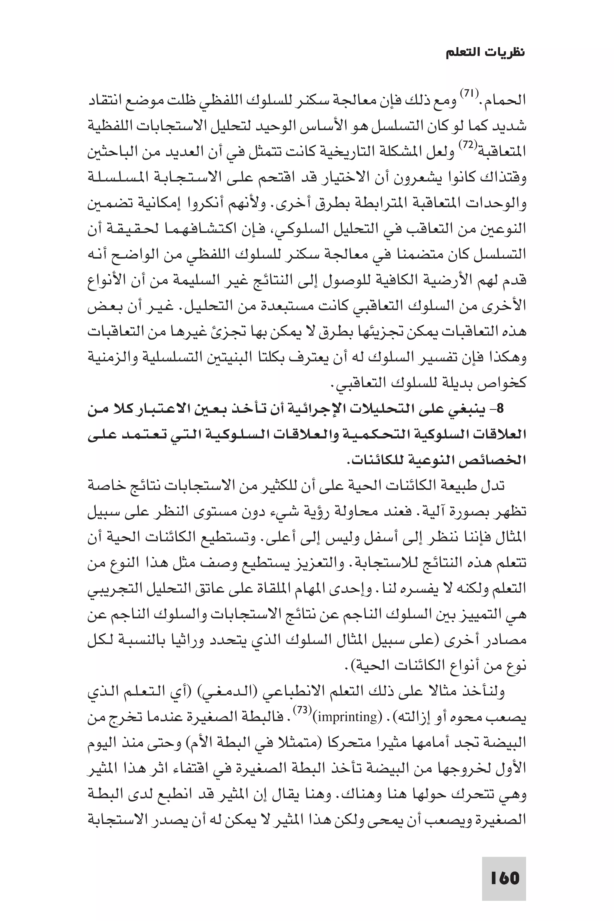 ‫ﻧﻈﺮﻳﺎت اﻟﺘﻌﻠﻢ‬

‫اﳊﻤﺎم.)١٧( وﻣﻊ ذﻟﻚ ﻓﺈن ﻣﻌﺎﳉﺔ ﺳﻜﻨﺮ ﻟﻠﺴﻠﻮك اﻟﻠﻔﻈﻲ ﻇﻠﺖ ﻣﻮﺿﻊ اﻧﺘﻘﺎد‬
‫ﺷﺪﻳﺪ ﻛﻤﺎ ﻟﻮ ﻛﺎن اﻟﺘﺴﻠﺴﻞ ﻫﻮ اﻷﺳﺎس اﻟﻮﺣﻴﺪ ﻟﺘﺤﻠﻴﻞ اﻻﺳﺘﺠﺎﺑﺎت اﻟﻠﻔﻈﻴﺔ‬
    ‫ا ﺘﻌﺎﻗﺒﺔ)٢٧( وﻟﻌﻞ ا ﺸﻜﻠﺔ اﻟﺘﺎرﻳﺨﻴﺔ ﻛﺎﻧﺖ ﺗﺘﻤﺜﻞ ﻓﻲ أن اﻟﻌﺪﻳﺪ ﻣﻦ اﻟﺒﺎﺣﺜ‬
‫وﻗﺘﺬاك ﻛﺎﻧﻮا ﻳﺸﻌﺮون أن اﻻﺧﺘﻴﺎر ﻗﺪ اﻗﺘﺤﻢ ﻋﻠـﻰ اﻻﺳـﺘـﺠـﺎﺑـﺔ ا ـﺴـﻠـﺴـﻠـﺔ‬
    ‫واﻟﻮﺣﺪات ا ﺘﻌﺎﻗﺒﺔ ا ﺘﺮاﺑﻄﺔ ﺑﻄﺮق أﺧﺮى. وﻷﻧﻬﻢ أﻧﻜﺮوا إﻣﻜﺎﻧﻴﺔ ﺗﻀﻤـ‬
‫اﻟﻨﻮﻋ ﻣﻦ اﻟﺘﻌﺎﻗﺐ ﻓﻲ اﻟﺘﺤﻠﻴﻞ اﻟﺴﻠـﻮﻛـﻲ ﻓـﺈن اﻛـﺘـﺸـﺎﻓـﻬـﻤـﺎ ﳊـﻘـﻴـﻘـﺔ أن‬
‫اﻟﺘﺴﻠﺴﻞ ﻛﺎن ﻣﺘﻀﻤﻨﺎ ﻓﻲ ﻣﻌﺎﳉﺔ ﺳﻜﻨﺮ ﻟﻠﺴﻠﻮك اﻟﻠﻔﻈﻲ ﻣﻦ اﻟﻮاﺿـﺢ أﻧـﻪ‬
‫ﻗﺪم ﻟﻬﻢ اﻷرﺿﻴﺔ اﻟﻜﺎﻓﻴﺔ ﻟﻠﻮﺻﻮل إﻟﻰ اﻟﻨﺘﺎﺋﺞ ﻏﻴﺮ اﻟﺴﻠﻴﻤﺔ ﻣﻦ أن اﻷﻧﻮاع‬
‫اﻷﺧﺮى ﻣﻦ اﻟﺴﻠﻮك اﻟﺘﻌﺎﻗﺒﻲ ﻛﺎﻧﺖ ﻣﺴﺘﺒﻌﺪة ﻣﻦ اﻟﺘﺤﻠـﻴـﻞ. ﻏـﻴـﺮ أن ﺑـﻌـﺾ‬
‫ﻫﺬه اﻟﺘﻌﺎﻗﺒﺎت ﻜﻦ ﲡﺰﻳﺌﻬﺎ ﺑﻄﺮق ﻻ ﻜﻦ ﺑﻬﺎ ﲡﺰ ﻏﻴﺮﻫﺎ ﻣﻦ اﻟﺘﻌﺎﻗﺒﺎت‬
‫وﻫﻜﺬا ﻓﺈن ﺗﻔﺴﻴﺮ اﻟﺴﻠﻮك ﻟﻪ أن ﻳﻌﺘﺮف ﺑﻜﻠﺘﺎ اﻟﺒﻨﻴﺘ اﻟﺘﺴﻠﺴﻠﻴﺔ واﻟﺰﻣﻨﻴﺔ‬
                                               ‫ﻛﺨﻮاص ﺑﺪﻳﻠﺔ ﻟﻠﺴﻠﻮك اﻟﺘﻌﺎﻗﺒﻲ.‬
‫٨- ﻳﻨﺒﻐﻲ ﻋﻠﻰ اﻟﺘﺤﻠﻴﻼت اﻹﺟﺮاﺋﻴﺔ أن ﺗـﺄﺧـﺬ ﺑـﻌـ اﻻﻋـﺘـﺒـﺎر ﻛـﻼ ﻣـﻦ‬
‫اﻟﻌﻼﻗﺎت اﻟﺴﻠﻮﻛﻴﺔ اﻟﺘﺤـﻜـﻤـﻴـﺔ واﻟـﻌـﻼﻗـﺎت اﻟـﺴـﻠـﻮﻛـﻴـﺔ اﻟـﺘـﻲ ﺗـﻌـﺘـﻤـﺪ ﻋـﻠـﻰ‬
                                                  ‫اﳋﺼﺎﺋﺺ اﻟﻨﻮﻋﻴﺔ ﻟﻠﻜﺎﺋﻨﺎت.‬
‫ﺗﺪل ﻃﺒﻴﻌﺔ اﻟﻜﺎﺋﻨﺎت اﳊﻴﺔ ﻋﻠﻰ أن ﻟﻠﻜﺜﻴﺮ ﻣﻦ اﻻﺳﺘﺠﺎﺑﺎت ﻧﺘﺎﺋﺞ ﺧﺎﺻﺔ‬
‫ﺗﻈﻬﺮ ﺑﺼﻮرة آﻟﻴﺔ. ﻓﻌﻨﺪ ﻣﺤﺎوﻟﺔ رؤﻳﺔ ﺷﻲء دون ﻣﺴﺘﻮى اﻟﻨﻈﺮ ﻋﻠﻰ ﺳﺒﻴﻞ‬
‫ا ﺜﺎل ﻓﺈﻧﻨﺎ ﻧﻨﻈﺮ إﻟﻰ أﺳﻔﻞ وﻟﻴﺲ إﻟﻰ أﻋﻠﻰ. وﺗﺴﺘﻄﻴﻊ اﻟﻜﺎﺋﻨﺎت اﳊﻴﺔ أن‬
‫ﺗﺘﻌﻠﻢ ﻫﺬه اﻟﻨﺘﺎﺋﺞ ﻟﻼﺳﺘﺠﺎﺑﺔ. واﻟﺘﻌﺰﻳﺰ ﻳﺴﺘﻄﻴﻊ وﺻﻒ ﻣﺜﻞ ﻫﺬا اﻟﻨﻮع ﻣﻦ‬
‫اﻟﺘﻌﻠﻢ وﻟﻜﻨﻪ ﻻ ﻳﻔﺴﺮه ﻟﻨﺎ. وإﺣﺪى ا ﻬﺎم ا ﻠﻘﺎة ﻋﻠﻰ ﻋﺎﺗﻖ اﻟﺘﺤﻠﻴﻞ اﻟﺘﺠﺮﻳﺒﻲ‬
‫ﻫﻲ اﻟﺘﻤﻴﻴﺰ ﺑ اﻟﺴﻠﻮك اﻟﻨﺎﺟﻢ ﻋﻦ ﻧﺘﺎﺋﺞ اﻻﺳﺘﺠﺎﺑﺎت واﻟﺴﻠﻮك اﻟﻨﺎﺟﻢ ﻋﻦ‬
‫ﻣﺼﺎدر أﺧﺮى )ﻋﻠﻰ ﺳﺒﻴﻞ ا ﺜﺎل اﻟﺴﻠﻮك اﻟﺬي ﻳﺘﺤﺪد وراﺛﻴﺎ ﺑﺎﻟﻨﺴﺒـﺔ ﻟـﻜـﻞ‬
                                                 ‫ﻧﻮع ﻣﻦ أﻧﻮاع اﻟﻜﺎﺋﻨﺎت اﳊﻴﺔ(.‬
‫وﻟﻨﺄﺧﺬ ﻣﺜﺎﻻ ﻋﻠﻰ ذﻟﻚ اﻟﺘﻌﻠﻢ اﻻﻧﻄﺒﺎﻋﻲ )اﻟـﺪﻣـﻐـﻲ( )أي اﻟـﺘـﻌـﻠـﻢ اﻟـﺬي‬
‫ﻳﺼﻌﺐ ﻣﺤﻮه أو إزاﻟﺘﻪ(. )‪ .(٧٣)(imprinting‬ﻓﺎﻟﺒﻄﺔ اﻟﺼﻐﻴﺮة ﻋﻨﺪﻣﺎ ﺗﺨﺮج ﻣﻦ‬
‫اﻟﺒﻴﻀﺔ ﲡﺪ أﻣﺎﻣﻬﺎ ﻣﺜﻴﺮا ﻣﺘﺤﺮﻛﺎ )ﻣﺘﻤﺜﻼ ﻓﻲ اﻟﺒﻄﺔ اﻷم( وﺣﺘﻰ ﻣﻨﺬ اﻟﻴﻮم‬
‫اﻷول ﳋﺮوﺟﻬﺎ ﻣﻦ اﻟﺒﻴﻀﺔ ﺗﺄﺧﺬ اﻟﺒﻄﺔ اﻟﺼﻐﻴﺮة ﻓﻲ اﻗﺘﻔﺎء اﺛﺮ ﻫﺬا ا ﺜﻴﺮ‬
‫وﻫﻲ ﺗﺘﺤﺮك ﺣﻮﻟﻬﺎ ﻫﻨﺎ وﻫﻨﺎك. وﻫﻨﺎ ﻳﻘﺎل إن ا ﺜﻴﺮ ﻗﺪ اﻧﻄﺒﻊ ﻟﺪى اﻟﺒﻄـﺔ‬
‫اﻟﺼﻐﻴﺮة وﻳﺼﻌﺐ أن ﺤﻰ وﻟﻜﻦ ﻫﺬا ا ﺜﻴﺮ ﻻ ﻜﻦ ﻟﻪ أن ﻳﺼﺪر اﻻﺳﺘﺠﺎﺑﺔ‬

                                                                       ‫061‬
 