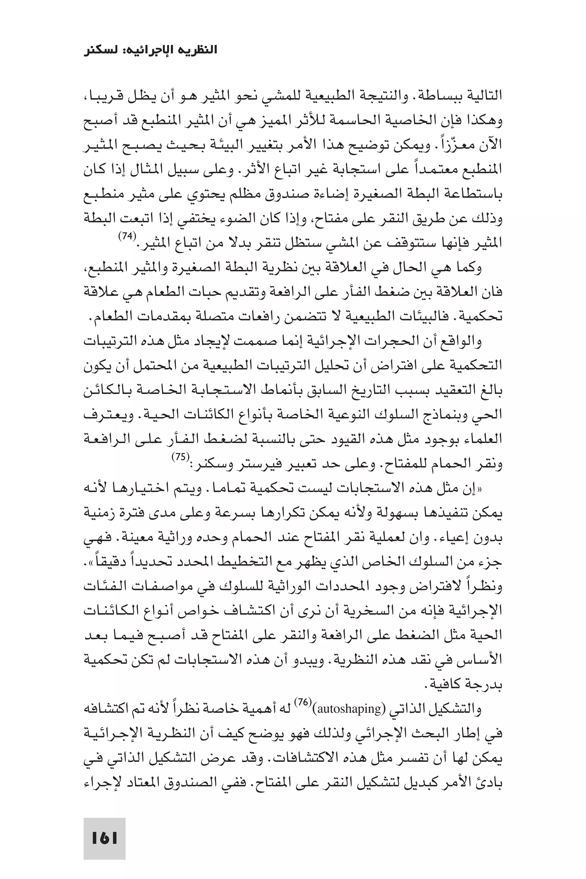 ‫اﻟﻨﻈﺮﻳﺔ اﻹﺟﺮاﺋﻴﺔ: ﻟﺴﻜﻨﺮ‬

 ‫اﻟﺘﺎﻟﻴﺔ ﺑﺒﺴﺎﻃﺔ. واﻟﻨﺘﻴﺠﺔ اﻟﻄﺒﻴﻌﻴﺔ ﻟﻠﻤﺸﻲ ﻧﺤﻮ ا ﺜﻴﺮ ﻫـﻮ أن ﻳـﻈـﻞ ﻗـﺮﻳـﺒـﺎ‬
‫وﻫﻜﺬا ﻓﺈن اﳋﺎﺻﻴﺔ اﳊﺎﺳﻤﺔ ﻟﻸﺛﺮ ا ﻤﻴﺰ ﻫﻲ أن ا ﺜﻴﺮ ا ﻨﻄﺒﻊ ﻗﺪ أﺻﺒﺢ‬
‫اﻵن ﻣﻌـﺰزا. و ﻜﻦ ﺗﻮﺿﻴﺢ ﻫﺬا اﻷﻣﺮ ﺑﺘﻐﻴﻴﺮ اﻟﺒﻴﺌـﺔ ﺑـﺤـﻴـﺚ ﻳـﺼـﺒـﺢ ا ـﺜـﻴـﺮ‬
                                                                    ‫ّ ً‬
‫ا ﻨﻄﺒﻊ ﻣﻌﺘـﻤـﺪا ﻋﻠﻰ اﺳﺘﺠﺎﺑﺔ ﻏﻴﺮ اﺗﺒﺎع اﻷﺛﺮ. وﻋﻠﻰ ﺳﺒﻴﻞ ا ـﺜـﺎل إذا ﻛـﺎن‬
                                                               ‫ً‬
‫ﺑﺎﺳﺘﻄﺎﻋﺔ اﻟﺒﻄﺔ اﻟﺼﻐﻴﺮة إﺿﺎءة ﺻﻨﺪوق ﻣﻈﻠﻢ ﻳﺤﺘﻮي ﻋﻠﻰ ﻣﺜﻴﺮ ﻣﻨﻄـﺒـﻊ‬
‫وذﻟﻚ ﻋﻦ ﻃﺮﻳﻖ اﻟﻨﻘﺮ ﻋﻠﻰ ﻣﻔﺘﺎح وإذا ﻛﺎن اﻟﻀﻮء ﻳﺨﺘﻔﻲ إذا اﺗﺒﻌﺖ اﻟﺒﻄﺔ‬
        ‫ا ﺜﻴﺮ ﻓﺈﻧﻬﺎ ﺳﺘﺘﻮﻗﻒ ﻋﻦ ا ﺸﻲ ﺳﺘﻈﻞ ﺗﻨﻘﺮ ﺑﺪﻻ ﻣﻦ اﺗﺒﺎع ا ﺜﻴﺮ.)٤٧(‬

 ‫وﻛﻤﺎ ﻫﻲ اﳊﺎل ﻓﻲ اﻟﻌﻼﻗﺔ ﺑ ﻧﻈﺮﻳﺔ اﻟﺒﻄﺔ اﻟﺼﻐﻴﺮة وا ﺜﻴﺮ ا ﻨﻄﺒﻊ‬
‫ﻓﺎن اﻟﻌﻼﻗﺔ ﺑ ﺿﻐﻂ اﻟﻔﺄر ﻋﻠﻰ اﻟﺮاﻓﻌﺔ وﺗﻘﺪ ﺣﺒﺎت اﻟﻄﻌﺎم ﻫﻲ ﻋﻼﻗﺔ‬
 ‫ﲢﻜﻤﻴﺔ. ﻓﺎﻟﺒﻴﺌﺎت اﻟﻄﺒﻴﻌﻴﺔ ﻻ ﺗﺘﻀﻤﻦ راﻓﻌﺎت ﻣﺘﺼﻠﺔ ﻘﺪﻣﺎت اﻟﻄﻌﺎم.‬
‫واﻟﻮاﻗﻊ أن اﳊﺠﺮات اﻹﺟﺮاﺋﻴﺔ إ ﺎ ﺻﻤﻤﺖ ﻹﻳﺠﺎد ﻣﺜﻞ ﻫﺬه اﻟﺘﺮﺗﻴﺒﺎت‬
‫اﻟﺘﺤﻜﻤﻴﺔ ﻋﻠﻰ اﻓﺘﺮاض أن ﲢﻠﻴﻞ اﻟﺘﺮﺗﻴﺒﺎت اﻟﻄﺒﻴﻌﻴﺔ ﻣﻦ اﶈﺘﻤﻞ أن ﻳﻜﻮن‬
‫ﺑﺎﻟﻎ اﻟﺘﻌﻘﻴﺪ ﺑﺴﺒﺐ اﻟﺘﺎرﻳﺦ اﻟﺴﺎﺑﻖ ﺑﺄ ﺎط اﻻﺳـﺘـﺠـﺎﺑـﺔ اﳋـﺎﺻـﺔ ﺑـﺎﻟـﻜـﺎﺋـﻦ‬
‫اﳊﻲ وﺑﻨﻤﺎذج اﻟﺴﻠﻮك اﻟﻨﻮﻋﻴﺔ اﳋﺎﺻﺔ ﺑﺄﻧﻮاع اﻟﻜﺎﺋﻨـﺎت اﳊـﻴـﺔ. وﻳـﻌـﺘـﺮف‬
‫اﻟﻌﻠﻤﺎء ﺑﻮﺟﻮد ﻣﺜﻞ ﻫﺬه اﻟﻘﻴﻮد ﺣﺘﻰ ﺑﺎﻟﻨﺴﺒﺔ ﻟﻀـﻐـﻂ اﻟـﻔـﺄر ﻋـﻠـﻰ اﻟـﺮاﻓـﻌـﺔ‬
                   ‫وﻧﻘﺮ اﳊﻤﺎم ﻟﻠﻤﻔﺘﺎح. وﻋﻠﻰ ﺣﺪ ﺗﻌﺒﻴﺮ ﻓﻴﺮﺳﺘﺮ وﺳﻜﻨﺮ:)٥٧(‬

‫»إن ﻣﺜﻞ ﻫﺬه اﻻﺳﺘﺠﺎﺑﺎت ﻟﻴﺴﺖ ﲢﻜﻤﻴﺔ ـﺎﻣـﺎ. وﻳـﺘـﻢ اﺧـﺘـﻴـﺎرﻫـﺎ ﻷﻧـﻪ‬
‫ﻜﻦ ﺗﻨﻔﻴﺬﻫﺎ ﺑﺴﻬﻮﻟﺔ وﻷﻧﻪ ﻜﻦ ﺗﻜﺮارﻫﺎ ﺑﺴﺮﻋﺔ وﻋﻠﻰ ﻣﺪى ﻓﺘﺮة زﻣﻨﻴﺔ‬
‫ﺑﺪون إﻋﻴﺎء. وان ﻟﻌﻤﻠﻴﺔ ﻧﻘﺮ ا ﻔﺘﺎح ﻋﻨﺪ اﳊﻤﺎم وﺣﺪه وراﺛﻴﺔ ﻣﻌﻴﻨﺔ. ﻓـﻬـﻲ‬
‫ﺟﺰء ﻣﻦ اﻟﺴﻠﻮك اﳋﺎص اﻟﺬي ﻳﻈﻬﺮ ﻣﻊ اﻟﺘﺨﻄﻴﻂ اﶈﺪد ﲢﺪﻳﺪا دﻗﻴﻘﺎ«.‬
   ‫ً‬       ‫ً‬
‫وﻧﻈـﺮا ﻻﻓﺘﺮاض وﺟﻮد اﶈﺪدات اﻟﻮراﺛﻴﺔ ﻟﻠﺴﻠﻮك ﻓﻲ ﻣﻮاﺻـﻔـﺎت اﻟـﻔـﺌـﺎت‬        ‫ً‬
‫اﻹﺟﺮاﺋﻴﺔ ﻓﺈﻧﻪ ﻣﻦ اﻟﺴﺨﺮﻳﺔ أن ﻧﺮى أن اﻛـﺘـﺸـﺎف ﺧـﻮاص أﻧـﻮاع اﻟـﻜـﺎﺋـﻨـﺎت‬
‫اﳊﻴﺔ ﻣﺜﻞ اﻟﻀﻐﻂ ﻋﻠﻰ اﻟﺮاﻓﻌﺔ واﻟﻨﻘﺮ ﻋﻠﻰ ا ﻔﺘﺎح ﻗـﺪ أﺻـﺒـﺢ ﻓـﻴـﻤـﺎ ﺑـﻌـﺪ‬
‫اﻷﺳﺎس ﻓﻲ ﻧﻘﺪ ﻫﺬه اﻟﻨﻈﺮﻳﺔ. وﻳﺒﺪو أن ﻫﺬه اﻻﺳﺘﺠﺎﺑﺎت ﻟﻢ ﺗﻜﻦ ﲢﻜﻤﻴﺔ‬
                                                                 ‫ﺑﺪرﺟﺔ ﻛﺎﻓﻴﺔ.‬
‫ﻟﻪ أﻫﻤﻴﺔ ﺧﺎﺻﺔ ﻧﻈﺮا ﻷﻧﻪ اﻛﺘﺸﺎﻓﻪ‬
                   ‫ً‬                     ‫واﻟﺘﺸﻜﻴﻞ اﻟﺬاﺗﻲ )‪(٧٦)(autoshaping‬‬

‫ﻓﻲ إﻃﺎر اﻟﺒﺤﺚ اﻹﺟﺮاﺋﻲ وﻟﺬﻟﻚ ﻓﻬﻮ ﻳﻮﺿﺢ ﻛﻴﻒ أن اﻟﻨﻈـﺮﻳـﺔ اﻹﺟـﺮاﺋـﻴـﺔ‬
‫ﻜﻦ ﻟﻬﺎ أن ﺗﻔﺴﺮ ﻣﺜﻞ ﻫﺬه اﻻﻛﺘﺸﺎﻓﺎت. وﻗﺪ ﻋﺮض اﻟﺘﺸﻜﻴﻞ اﻟﺬاﺗﻲ ﻓـﻲ‬
‫ﺑﺎد اﻷﻣﺮ ﻛﺒﺪﻳﻞ ﻟﺘﺸﻜﻴﻞ اﻟﻨﻘﺮ ﻋﻠﻰ ا ﻔﺘﺎح. ﻓﻔﻲ اﻟﺼﻨﺪوق ا ﻌﺘﺎد ﻹﺟﺮاء‬

 ‫161‬
 