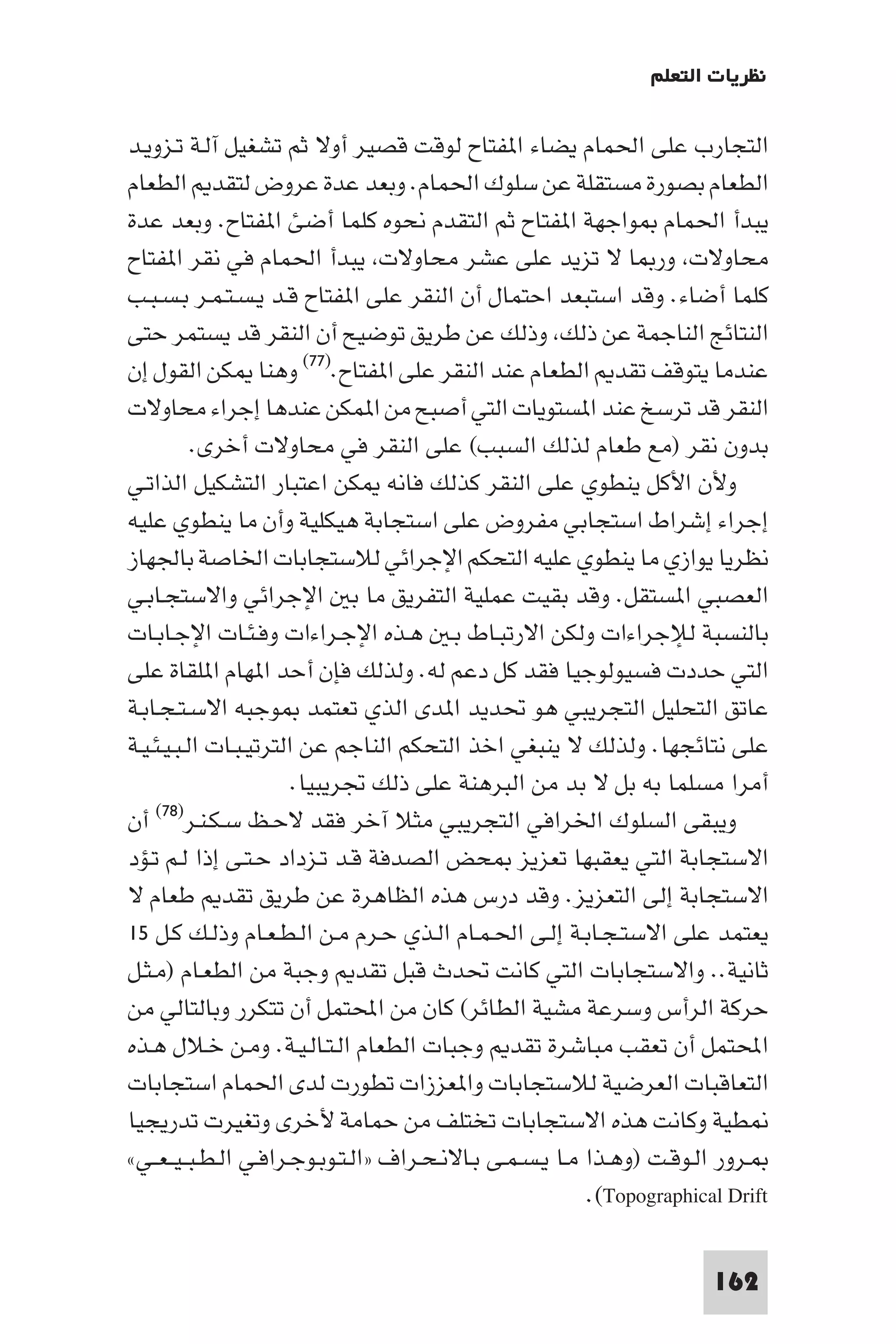 ‫ﻧﻈﺮﻳﺎت اﻟﺘﻌﻠﻢ‬

‫اﻟﺘﺠﺎرب ﻋﻠﻰ اﳊﻤﺎم ﻳﻀﺎء ا ﻔﺘﺎح ﻟﻮﻗﺖ ﻗﺼﻴﺮ أوﻻ ﺛﻢ ﺗﺸﻐﻴﻞ آﻟـﺔ ﺗـﺰوﻳـﺪ‬
‫اﻟﻄﻌﺎم ﺑﺼﻮرة ﻣﺴﺘﻘﻠﺔ ﻋﻦ ﺳﻠﻮك اﳊﻤﺎم. وﺑﻌﺪ ﻋﺪة ﻋﺮوض ﻟﺘﻘﺪ اﻟﻄﻌﺎم‬
‫ﻳﺒﺪأ اﳊﻤﺎم ﻮاﺟﻬﺔ ا ﻔﺘﺎح ﺛﻢ اﻟﺘﻘﺪم ﻧﺤﻮه ﻛﻠﻤﺎ أﺿﺊ ا ﻔﺘﺎح. وﺑﻌﺪ ﻋﺪة‬
‫ﻣﺤﺎوﻻت ور ﺎ ﻻ ﺗﺰﻳﺪ ﻋﻠﻰ ﻋﺸﺮ ﻣﺤﺎوﻻت ﻳﺒﺪأ اﳊﻤﺎم ﻓﻲ ﻧﻘﺮ ا ﻔﺘﺎح‬
‫ﻛﻠﻤﺎ أﺿﺎء. وﻗﺪ اﺳﺘﺒﻌﺪ اﺣﺘﻤﺎل أن اﻟﻨﻘﺮ ﻋﻠﻰ ا ﻔﺘﺎح ﻗـﺪ ﻳـﺴـﺘـﻤـﺮ ﺑـﺴـﺒـﺐ‬
‫اﻟﻨﺘﺎﺋﺞ اﻟﻨﺎﺟﻤﺔ ﻋﻦ ذﻟﻚ وذﻟﻚ ﻋﻦ ﻃﺮﻳﻖ ﺗﻮﺿﻴﺢ أن اﻟﻨﻘﺮ ﻗﺪ ﻳﺴﺘﻤﺮ ﺣﺘﻰ‬
‫ﻋﻨﺪﻣﺎ ﻳﺘﻮﻗﻒ ﺗﻘﺪ اﻟﻄﻌﺎم ﻋﻨﺪ اﻟﻨﻘﺮ ﻋﻠﻰ ا ﻔﺘﺎح.)٧٧( وﻫﻨﺎ ﻜﻦ اﻟﻘﻮل إن‬
‫اﻟﻨﻘﺮ ﻗﺪ ﺗﺮﺳﺦ ﻋﻨﺪ ا ﺴﺘﻮﻳﺎت اﻟﺘﻲ أﺻﺒﺢ ﻣﻦ ا ﻤﻜﻦ ﻋﻨﺪﻫﺎ إﺟﺮاء ﻣﺤﺎوﻻت‬
           ‫ﺑﺪون ﻧﻘﺮ )ﻣﻊ ﻃﻌﺎم ﻟﺬﻟﻚ اﻟﺴﺒﺐ( ﻋﻠﻰ اﻟﻨﻘﺮ ﻓﻲ ﻣﺤﺎوﻻت أﺧﺮى.‬
‫وﻷن اﻷﻛﻞ ﻳﻨﻄﻮي ﻋﻠﻰ اﻟﻨﻘﺮ ﻛﺬﻟﻚ ﻓﺎﻧﻪ ﻜﻦ اﻋﺘﺒﺎر اﻟﺘﺸﻜﻴﻞ اﻟﺬاﺗـﻲ‬
‫إﺟﺮاء إﺷﺮاط اﺳﺘﺠﺎﺑﻲ ﻣﻔﺮوض ﻋﻠﻰ اﺳﺘﺠﺎﺑﺔ ﻫﻴﻜﻠﻴﺔ وأن ﻣﺎ ﻳﻨﻄﻮي ﻋﻠﻴﻪ‬
‫ﻧﻈﺮﻳﺎ ﻳﻮازي ﻣﺎ ﻳﻨﻄﻮي ﻋﻠﻴﻪ اﻟﺘﺤﻜﻢ اﻹﺟﺮاﺋﻲ ﻟﻼﺳﺘﺠﺎﺑﺎت اﳋﺎﺻﺔ ﺑﺎﳉﻬﺎز‬
‫اﻟﻌﺼﺒﻲ ا ﺴﺘﻘﻞ. وﻗﺪ ﺑﻘﻴﺖ ﻋﻤﻠﻴﺔ اﻟﺘﻔﺮﻳﻖ ﻣﺎ ﺑ اﻹﺟﺮاﺋﻲ واﻻﺳﺘﺠـﺎﺑـﻲ‬
‫ﺑﺎﻟﻨﺴﺒﺔ ﻟﻺﺟﺮاءات وﻟﻜﻦ اﻻرﺗﺒـﺎط ﺑـ ﻫـﺬه اﻹﺟـﺮاءات وﻓـﺌـﺎت اﻹﺟـﺎﺑـﺎت‬
‫اﻟﺘﻲ ﺣﺪدت ﻓﺴﻴﻮﻟﻮﺟﻴﺎ ﻓﻘﺪ ﻛﻞ دﻋﻢ ﻟﻪ. وﻟﺬﻟﻚ ﻓﺈن أﺣﺪ ا ﻬﺎم ا ﻠﻘﺎة ﻋﻠﻰ‬
‫ﻋﺎﺗﻖ اﻟﺘﺤﻠﻴﻞ اﻟﺘﺠﺮﻳﺒﻲ ﻫﻮ ﲢﺪﻳﺪ ا ﺪى اﻟﺬي ﺗﻌﺘﻤﺪ ﻮﺟﺒﻪ اﻻﺳـﺘـﺠـﺎﺑـﺔ‬
‫ﻋﻠﻰ ﻧﺘﺎﺋﺠﻬﺎ. وﻟﺬﻟﻚ ﻻ ﻳﻨﺒﻐﻲ اﺧﺬ اﻟﺘﺤﻜﻢ اﻟﻨﺎﺟﻢ ﻋﻦ اﻟﺘﺮﺗﻴـﺒـﺎت اﻟـﺒـﻴـﺌـﻴـﺔ‬
                        ‫أﻣﺮا ﻣﺴﻠﻤﺎ ﺑﻪ ﺑﻞ ﻻ ﺑﺪ ﻣﻦ اﻟﺒﺮﻫﻨﺔ ﻋﻠﻰ ذﻟﻚ ﲡﺮﻳﺒﻴﺎ.‬
‫أن‬   ‫وﻳﺒﻘﻰ اﻟﺴﻠﻮك اﳋﺮاﻓﻲ اﻟﺘﺠﺮﻳﺒﻲ ﻣﺜﻼ آﺧﺮ ﻓﻘﺪ ﻻﺣـﻆ ﺳـﻜـﻨـﺮ)٨٧(‬

‫اﻻﺳﺘﺠﺎﺑﺔ اﻟﺘﻲ ﻳﻌﻘﺒﻬﺎ ﺗﻌﺰﻳﺰ ﺤﺾ اﻟﺼﺪﻓﺔ ﻗـﺪ ﺗـﺰداد ﺣـﺘـﻰ إذا ﻟـﻢ ﺗـﺆد‬
‫اﻻﺳﺘﺠﺎﺑﺔ إﻟﻰ اﻟﺘﻌﺰﻳﺰ. وﻗﺪ درس ﻫﺬه اﻟﻈﺎﻫﺮة ﻋﻦ ﻃﺮﻳﻖ ﺗﻘﺪ ﻃﻌﺎم ﻻ‬
‫ﻳﻌﺘﻤﺪ ﻋﻠﻰ اﻻﺳﺘـﺠـﺎﺑـﺔ إﻟـﻰ اﳊـﻤـﺎم اﻟـﺬي ﺣـﺮم ﻣـﻦ اﻟـﻄـﻌـﺎم وذﻟـﻚ ﻛـﻞ ٥١‬
‫ﺛﺎﻧﻴﺔ.. واﻻﺳﺘﺠﺎﺑﺎت اﻟﺘﻲ ﻛﺎﻧﺖ ﲢﺪث ﻗﺒﻞ ﺗﻘﺪ وﺟﺒﺔ ﻣﻦ اﻟﻄﻌـﺎم )ﻣـﺜـﻞ‬
‫ﺣﺮﻛﺔ اﻟﺮأس وﺳﺮﻋﺔ ﻣﺸﻴﺔ اﻟﻄﺎﺋﺮ( ﻛﺎن ﻣﻦ اﶈﺘﻤﻞ أن ﺗﺘﻜﺮر وﺑﺎﻟﺘﺎﻟﻲ ﻣﻦ‬
‫اﶈﺘﻤﻞ أن ﺗﻌﻘﺐ ﻣﺒﺎﺷﺮة ﺗﻘﺪ وﺟﺒﺎت اﻟﻄﻌﺎم اﻟـﺘـﺎﻟـﻴـﺔ. وﻣـﻦ ﺧـﻼل ﻫـﺬه‬
‫اﻟﺘﻌﺎﻗﺒﺎت اﻟﻌﺮﺿﻴﺔ ﻟﻼﺳﺘﺠﺎﺑﺎت وا ﻌﺰزات ﺗﻄﻮرت ﻟﺪى اﳊﻤﺎم اﺳﺘﺠﺎﺑﺎت‬
‫ﻄﻴﺔ وﻛﺎﻧﺖ ﻫﺬه اﻻﺳﺘﺠﺎﺑﺎت ﺗﺨﺘﻠﻒ ﻣﻦ ﺣﻤﺎﻣﺔ ﻷﺧﺮى وﺗﻐﻴﺮت ﺗﺪرﻳﺠﻴﺎ‬
‫ـﺮور اﻟـﻮﻗـﺖ )وﻫـﺬا ﻣـﺎ ﻳـﺴـﻤـﻰ ﺑـﺎﻻﻧـﺤـﺮاف »اﻟـﺘـﻮﺑـﻮﺟـﺮاﻓـﻲ اﻟـﻄـﺒ ـﻴ ـﻌــﻲ«‬
                                                           ‫‪.(Topographical Drift‬‬

                                                                         ‫261‬
 