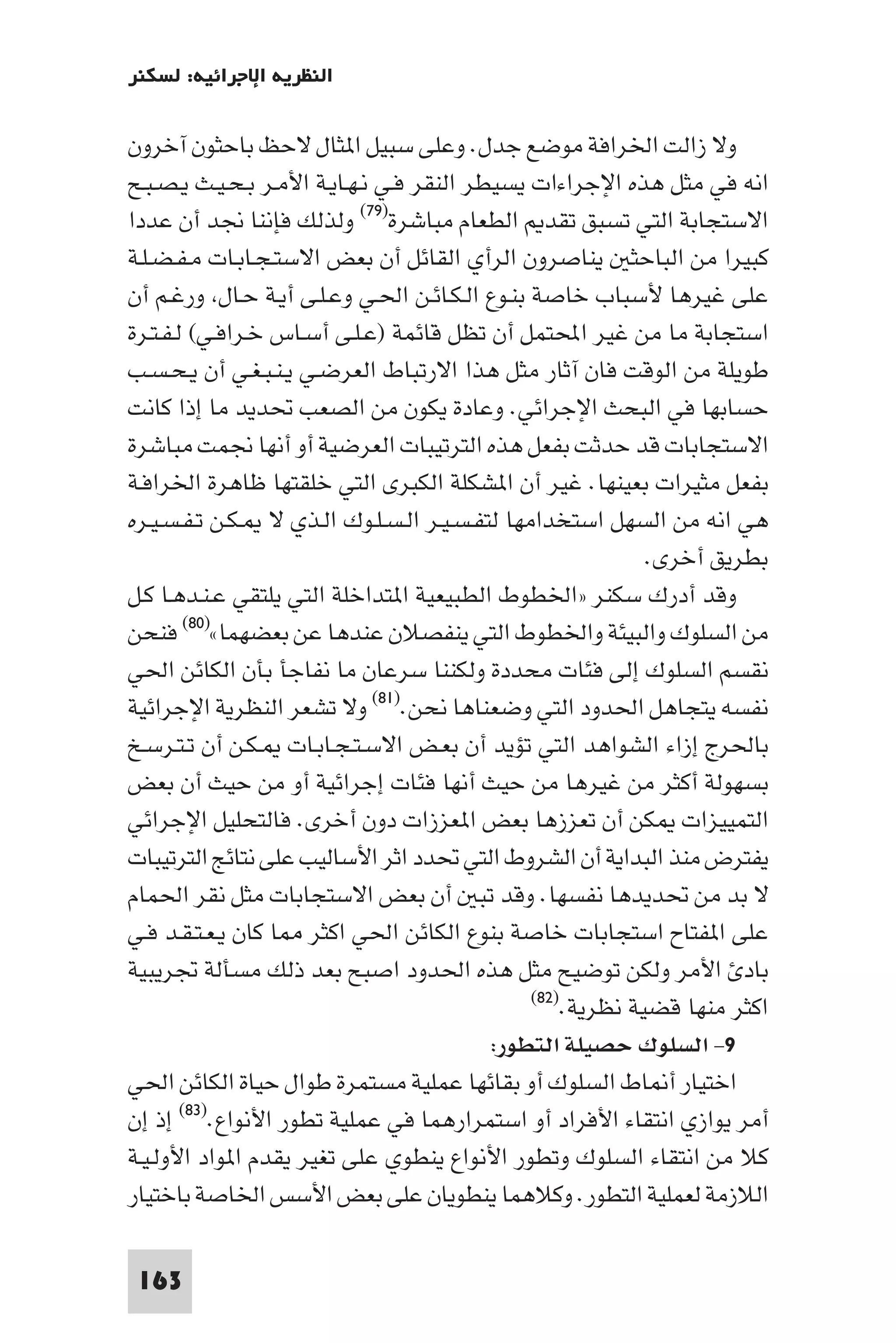 ‫اﻟﻨﻈﺮﻳﺔ اﻹﺟﺮاﺋﻴﺔ: ﻟﺴﻜﻨﺮ‬

‫وﻻ زاﻟﺖ اﳋﺮاﻓﺔ ﻣﻮﺿﻊ ﺟﺪل. وﻋﻠﻰ ﺳﺒﻴﻞ ا ﺜﺎل ﻻﺣﻆ ﺑﺎﺣﺜﻮن آﺧﺮون‬
‫اﻧﻪ ﻓﻲ ﻣﺜﻞ ﻫﺬه اﻹﺟﺮاءات ﻳﺴﻴﻄﺮ اﻟﻨﻘﺮ ﻓـﻲ ﻧـﻬـﺎﻳـﺔ اﻷﻣـﺮ ﺑـﺤـﻴـﺚ ﻳـﺼـﺒـﺢ‬
‫اﻻﺳﺘﺠﺎﺑﺔ اﻟﺘﻲ ﺗﺴﺒﻖ ﺗﻘﺪ اﻟﻄﻌﺎم ﻣﺒﺎﺷﺮة)٩٧( وﻟﺬﻟﻚ ﻓﺈﻧﻨﺎ ﳒﺪ أن ﻋﺪدا‬
‫ﻛﺒﻴﺮا ﻣﻦ اﻟﺒﺎﺣﺜ ﻳﻨﺎﺻﺮون اﻟﺮأي اﻟﻘﺎﺋﻞ أن ﺑﻌﺾ اﻻﺳﺘـﺠـﺎﺑـﺎت ﻣـﻔـﻀـﻠـﺔ‬
‫ﻋﻠﻰ ﻏﻴﺮﻫﺎ ﻷﺳﺒﺎب ﺧﺎﺻﺔ ﺑﻨـﻮع اﻟـﻜـﺎﺋـﻦ اﳊـﻲ وﻋـﻠـﻰ أﻳـﺔ ﺣـﺎل ورﻏـﻢ أن‬
‫اﺳﺘﺠﺎﺑﺔ ﻣﺎ ﻣﻦ ﻏﻴﺮ اﶈﺘﻤﻞ أن ﺗﻈﻞ ﻗﺎﺋﻤﺔ )ﻋـﻠـﻰ أﺳـﺎس ﺧـﺮاﻓـﻲ( ﻟـﻔـﺘـﺮة‬
‫ﻃﻮﻳﻠﺔ ﻣﻦ اﻟﻮﻗﺖ ﻓﺎن آﺛﺎر ﻣﺜﻞ ﻫﺬا اﻻرﺗﺒﺎط اﻟﻌﺮﺿـﻲ ﻳـﻨـﺒـﻐـﻲ أن ﻳـﺤـﺴـﺐ‬
‫ﺣﺴﺎﺑﻬﺎ ﻓﻲ اﻟﺒﺤﺚ اﻹﺟﺮاﺋﻲ. وﻋﺎدة ﻳﻜﻮن ﻣﻦ اﻟﺼﻌﺐ ﲢﺪﻳﺪ ﻣﺎ إذا ﻛﺎﻧﺖ‬
‫اﻻﺳﺘﺠﺎﺑﺎت ﻗﺪ ﺣﺪﺛﺖ ﺑﻔﻌﻞ ﻫﺬه اﻟﺘﺮﺗﻴﺒﺎت اﻟﻌﺮﺿﻴﺔ أو أﻧﻬﺎ ﳒﻤﺖ ﻣﺒﺎﺷﺮة‬
‫ﺑﻔﻌﻞ ﻣﺜﻴﺮات ﺑﻌﻴﻨﻬﺎ. ﻏﻴﺮ أن ا ﺸﻜﻠﺔ اﻟﻜﺒﺮى اﻟﺘﻲ ﺧﻠﻘﺘﻬﺎ ﻇﺎﻫﺮة اﳋﺮاﻓـﺔ‬
‫ﻫﻲ اﻧﻪ ﻣﻦ اﻟﺴﻬﻞ اﺳﺘﺨﺪاﻣﻬﺎ ﻟﺘﻔـﺴـﻴـﺮ اﻟـﺴـﻠـﻮك اﻟـﺬي ﻻ ـﻜـﻦ ﺗـﻔـﺴـﻴـﺮه‬
                                                             ‫ﺑﻄﺮﻳﻖ أﺧﺮى.‬
‫وﻗﺪ أدرك ﺳﻜﻨﺮ »اﳋﻄﻮط اﻟﻄﺒﻴﻌﻴﺔ ا ﺘﺪاﺧﻠﺔ اﻟﺘﻲ ﻳﻠﺘﻘﻲ ﻋـﻨـﺪﻫـﺎ ﻛـﻞ‬
‫ﻣﻦ اﻟﺴﻠﻮك واﻟﺒﻴﺌﺔ واﳋﻄﻮط اﻟﺘﻲ ﻳﻨﻔﺼﻼن ﻋﻨﺪﻫﺎ ﻋﻦ ﺑﻌﻀﻬﻤﺎ«)٠٨( ﻓﻨﺤﻦ‬
‫ﻧﻘﺴﻢ اﻟﺴﻠﻮك إﻟﻰ ﻓﺌﺎت ﻣﺤﺪدة وﻟﻜﻨﻨﺎ ﺳﺮﻋﺎن ﻣﺎ ﻧﻔﺎﺟﺄ ﺑﺄن اﻟﻜﺎﺋﻦ اﳊﻲ‬
‫ﻧﻔﺴﻪ ﻳﺘﺠﺎﻫﻞ اﳊﺪود اﻟﺘﻲ وﺿﻌﻨﺎﻫﺎ ﻧﺤﻦ.)١٨( وﻻ ﺗﺸﻌﺮ اﻟﻨﻈﺮﻳﺔ اﻹﺟﺮاﺋﻴﺔ‬
‫ﺑﺎﳊﺮج إزاء اﻟﺸﻮاﻫﺪ اﻟﺘﻲ ﺗﺆﻳﺪ أن ﺑﻌـﺾ اﻻﺳـﺘـﺠـﺎﺑـﺎت ـﻜـﻦ أن ﺗـﺘـﺮﺳـﺦ‬
‫ﺑﺴﻬﻮﻟﺔ أﻛﺜﺮ ﻣﻦ ﻏﻴﺮﻫﺎ ﻣﻦ ﺣﻴﺚ أﻧﻬﺎ ﻓﺌﺎت إﺟﺮاﺋﻴﺔ أو ﻣﻦ ﺣﻴﺚ أن ﺑﻌﺾ‬
‫اﻟﺘﻤﻴﻴﺰات ﻜﻦ أن ﺗﻌﺰزﻫﺎ ﺑﻌﺾ ا ﻌﺰزات دون أﺧﺮى. ﻓﺎﻟﺘﺤﻠﻴﻞ اﻹﺟﺮاﺋﻲ‬
‫ﻳﻔﺘﺮض ﻣﻨﺬ اﻟﺒﺪاﻳﺔ أن اﻟﺸﺮوط اﻟﺘﻲ ﲢﺪد اﺛﺮ اﻷﺳﺎﻟﻴﺐ ﻋﻠﻰ ﻧﺘﺎﺋﺞ اﻟﺘﺮﺗﻴﺒﺎت‬
‫ﻻ ﺑﺪ ﻣﻦ ﲢﺪﻳﺪﻫﺎ ﻧﻔﺴﻬﺎ. وﻗﺪ ﺗﺒ أن ﺑﻌﺾ اﻻﺳﺘﺠﺎﺑﺎت ﻣﺜﻞ ﻧﻘﺮ اﳊﻤﺎم‬
‫ﻋﻠﻰ ا ﻔﺘﺎح اﺳﺘﺠﺎﺑﺎت ﺧﺎﺻﺔ ﺑﻨﻮع اﻟﻜﺎﺋﻦ اﳊﻲ اﻛﺜﺮ ﺎ ﻛﺎن ﻳـﻌـﺘـﻘـﺪ ﻓـﻲ‬
‫ﺑﺎد اﻷﻣﺮ وﻟﻜﻦ ﺗﻮﺿﻴﺢ ﻣﺜﻞ ﻫﺬه اﳊﺪود اﺻﺒﺢ ﺑﻌﺪ ذﻟﻚ ﻣﺴﺄﻟﺔ ﲡﺮﻳﺒﻴﺔ‬
                                               ‫)٢٨(‬
                                                    ‫اﻛﺜﺮ ﻣﻨﻬﺎ ﻗﻀﻴﺔ ﻧﻈﺮﻳﺔ.‬
                                           ‫٩- اﻟﺴﻠﻮك ﺣﺼﻴﻠﺔ اﻟﺘﻄﻮر:‬
‫اﺧﺘﻴﺎر أ ﺎط اﻟﺴﻠﻮك أو ﺑﻘﺎﺋﻬﺎ ﻋﻤﻠﻴﺔ ﻣﺴﺘﻤﺮة ﻃﻮال ﺣﻴﺎة اﻟﻜﺎﺋﻦ اﳊﻲ‬
‫أﻣﺮ ﻳﻮازي اﻧﺘﻘﺎء اﻷﻓﺮاد أو اﺳﺘﻤﺮارﻫﻤﺎ ﻓﻲ ﻋﻤﻠﻴﺔ ﺗﻄﻮر اﻷﻧﻮاع.)٣٨( إذ إن‬
‫ﻛﻼ ﻣﻦ اﻧﺘﻘﺎء اﻟﺴﻠﻮك وﺗﻄﻮر اﻷﻧﻮاع ﻳﻨﻄﻮي ﻋﻠﻰ ﺗﻐﻴﺮ ﻳﻘﺪم ا ﻮاد اﻷوﻟـﻴـﺔ‬
‫اﻟﻼزﻣﺔ ﻟﻌﻤﻠﻴﺔ اﻟﺘﻄﻮر. وﻛﻼﻫﻤﺎ ﻳﻨﻄﻮﻳﺎن ﻋﻠﻰ ﺑﻌﺾ اﻷﺳﺲ اﳋﺎﺻﺔ ﺑﺎﺧﺘﻴﺎر‬

 ‫361‬
 