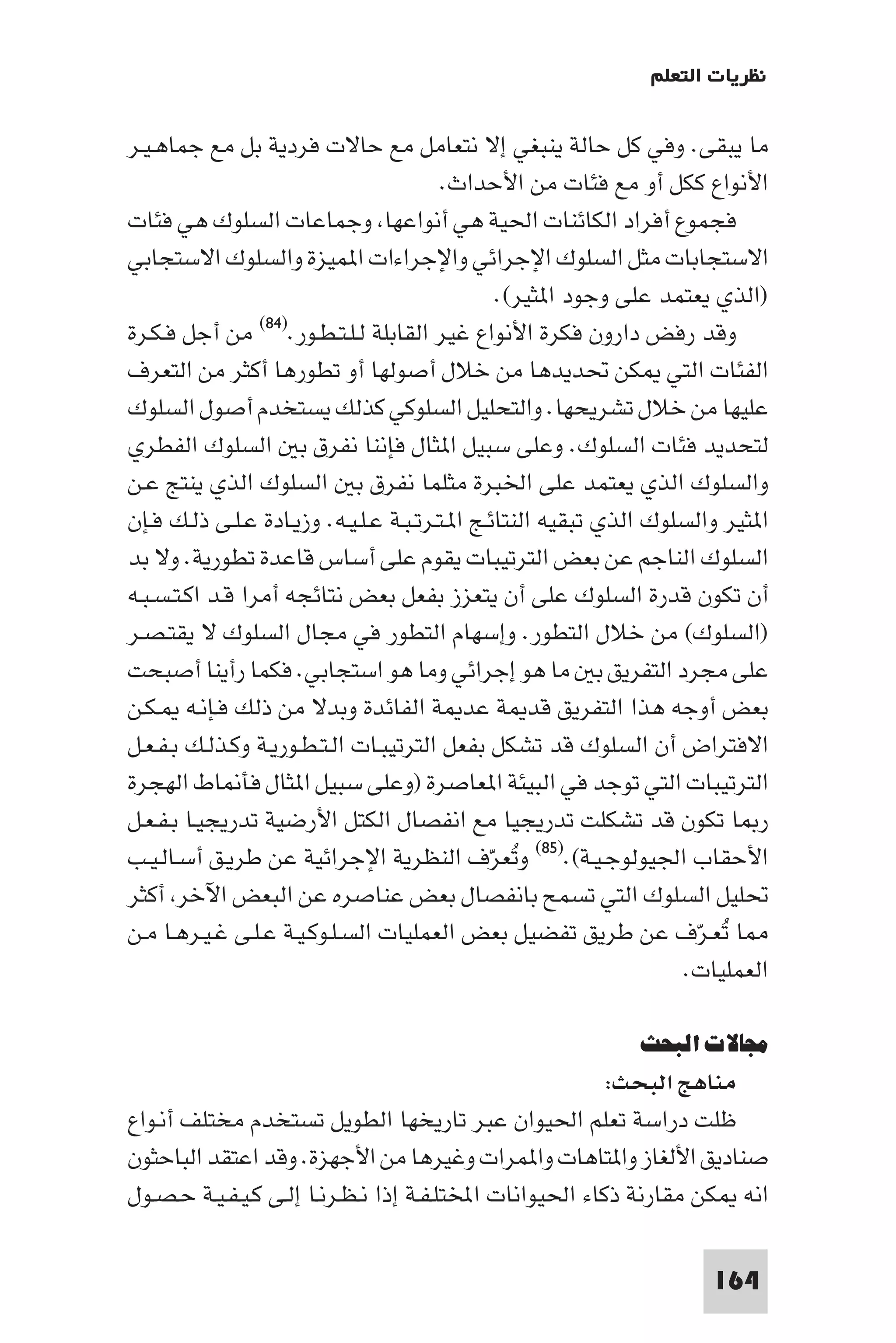 ‫ﻧﻈﺮﻳﺎت اﻟﺘﻌﻠﻢ‬

‫ﻣﺎ ﻳﺒﻘﻰ. وﻓﻲ ﻛﻞ ﺣﺎﻟﺔ ﻳﻨﺒﻐﻲ إﻻ ﻧﺘﻌﺎﻣﻞ ﻣﻊ ﺣﺎﻻت ﻓﺮدﻳﺔ ﺑﻞ ﻣﻊ ﺟﻤﺎﻫـﻴـﺮ‬
                                         ‫اﻷﻧﻮاع ﻛﻜﻞ أو ﻣﻊ ﻓﺌﺎت ﻣﻦ اﻷﺣﺪاث.‬
‫ﻓﺠﻤﻮع أﻓﺮاد اﻟﻜﺎﺋﻨﺎت اﳊﻴﺔ ﻫﻲ أﻧﻮاﻋﻬﺎ وﺟﻤﺎﻋﺎت اﻟﺴﻠﻮك ﻫﻲ ﻓﺌﺎت‬
‫اﻻﺳﺘﺠﺎﺑﺎت ﻣﺜﻞ اﻟﺴﻠﻮك اﻹﺟﺮاﺋﻲ واﻹﺟﺮاءات ا ﻤﻴﺰة واﻟﺴﻠﻮك اﻻﺳﺘﺠﺎﺑﻲ‬
                                                ‫)اﻟﺬي ﻳﻌﺘﻤﺪ ﻋﻠﻰ وﺟﻮد ا ﺜﻴﺮ(.‬
                 ‫)٤٨(‬
‫وﻗﺪ رﻓﺾ دارون ﻓﻜﺮة اﻷﻧﻮاع ﻏﻴﺮ اﻟﻘﺎﺑﻠﺔ ﻟـﻠـﺘـﻄـﻮر. ﻣﻦ أﺟﻞ ﻓـﻜـﺮة‬
‫اﻟﻔﺌﺎت اﻟﺘﻲ ﻜﻦ ﲢﺪﻳﺪﻫﺎ ﻣﻦ ﺧﻼل أﺻﻮﻟﻬﺎ أو ﺗﻄﻮرﻫﺎ أﻛﺜﺮ ﻣﻦ اﻟﺘﻌﺮف‬
‫ﻋﻠﻴﻬﺎ ﻣﻦ ﺧﻼل ﺗﺸﺮﻳﺤﻬﺎ. واﻟﺘﺤﻠﻴﻞ اﻟﺴﻠﻮﻛﻲ ﻛﺬﻟﻚ ﻳﺴﺘﺨﺪم أﺻﻮل اﻟﺴﻠﻮك‬
‫ﻟﺘﺤﺪﻳﺪ ﻓﺌﺎت اﻟﺴﻠﻮك. وﻋﻠﻰ ﺳﺒﻴﻞ ا ﺜﺎل ﻓﺈﻧﻨﺎ ﻧﻔﺮق ﺑ اﻟﺴﻠﻮك اﻟﻔﻄﺮي‬
‫واﻟﺴﻠﻮك اﻟﺬي ﻳﻌﺘﻤﺪ ﻋﻠﻰ اﳋﺒﺮة ﻣﺜﻠﻤﺎ ﻧﻔﺮق ﺑ اﻟﺴﻠﻮك اﻟﺬي ﻳﻨﺘﺞ ﻋـﻦ‬
‫ا ﺜﻴﺮ واﻟﺴﻠﻮك اﻟﺬي ﺗﺒﻘﻴﻪ اﻟﻨﺘﺎﺋـﺞ ا ـﺘـﺮﺗـﺒـﺔ ﻋـﻠـﻴـﻪ. وزﻳـﺎدة ﻋـﻠـﻰ ذﻟـﻚ ﻓـﺈن‬
‫اﻟﺴﻠﻮك اﻟﻨﺎﺟﻢ ﻋﻦ ﺑﻌﺾ اﻟﺘﺮﺗﻴﺒﺎت ﻳﻘﻮم ﻋﻠﻰ أﺳﺎس ﻗﺎﻋﺪة ﺗﻄﻮرﻳﺔ. وﻻ ﺑﺪ‬
‫أن ﺗﻜﻮن ﻗﺪرة اﻟﺴﻠﻮك ﻋﻠﻰ أن ﻳﺘﻌﺰز ﺑﻔﻌﻞ ﺑﻌﺾ ﻧﺘﺎﺋﺠﻪ أﻣﺮا ﻗـﺪ اﻛـﺘـﺴـﺒـﻪ‬
‫)اﻟﺴﻠﻮك( ﻣﻦ ﺧﻼل اﻟﺘﻄﻮر. وإﺳﻬﺎم اﻟﺘﻄﻮر ﻓﻲ ﻣﺠﺎل اﻟﺴﻠﻮك ﻻ ﻳﻘﺘـﺼـﺮ‬
‫ﻋﻠﻰ ﻣﺠﺮد اﻟﺘﻔﺮﻳﻖ ﺑ ﻣﺎ ﻫﻮ إﺟﺮاﺋﻲ وﻣﺎ ﻫﻮ اﺳﺘﺠﺎﺑﻲ. ﻓﻜﻤﺎ رأﻳﻨﺎ أﺻﺒﺤﺖ‬
‫ﺑﻌﺾ أوﺟﻪ ﻫﺬا اﻟﺘﻔﺮﻳﻖ ﻗﺪ ﺔ ﻋﺪ ﺔ اﻟﻔﺎﺋﺪة وﺑﺪﻻ ﻣﻦ ذﻟﻚ ﻓـﺈﻧـﻪ ـﻜـﻦ‬
‫اﻻﻓﺘﺮاض أن اﻟﺴﻠﻮك ﻗﺪ ﺗﺸﻜﻞ ﺑﻔﻌﻞ اﻟﺘﺮﺗﻴﺒـﺎت اﻟـﺘـﻄـﻮرﻳـﺔ وﻛـﺬﻟـﻚ ﺑـﻔـﻌـﻞ‬
‫اﻟﺘﺮﺗﻴﺒﺎت اﻟﺘﻲ ﺗﻮﺟﺪ ﻓﻲ اﻟﺒﻴﺌﺔ ا ﻌﺎﺻﺮة )وﻋﻠﻰ ﺳﺒﻴﻞ ا ﺜﺎل ﻓﺄ ﺎط اﻟﻬﺠﺮة‬
‫ر ﺎ ﺗﻜﻮن ﻗﺪ ﺗﺸﻜﻠﺖ ﺗﺪرﻳﺠﻴﺎ ﻣﻊ اﻧﻔﺼﺎل اﻟﻜﺘﻞ اﻷرﺿﻴﺔ ﺗﺪرﻳﺠﻴـﺎ ﺑـﻔـﻌـﻞ‬
‫اﻷﺣﻘﺎب اﳉﻴﻮﻟﻮﺟـﻴـﺔ(.)٥٨( وﺗﻌﺮف اﻟﻨﻈﺮﻳﺔ اﻹﺟﺮاﺋﻴﺔ ﻋﻦ ﻃﺮﻳـﻖ أﺳـﺎﻟـﻴـﺐ‬
                                               ‫ُ ّ‬
‫ﲢﻠﻴﻞ اﻟﺴﻠﻮك اﻟﺘﻲ ﺗﺴﻤﺢ ﺑﺎﻧﻔﺼﺎل ﺑﻌﺾ ﻋﻨﺎﺻﺮه ﻋﻦ اﻟﺒﻌﺾ اﻵﺧﺮ أﻛﺜﺮ‬
‫ﺎ ﺗﻌـﺮّف ﻋﻦ ﻃﺮﻳﻖ ﺗﻔﻀﻴﻞ ﺑﻌﺾ اﻟﻌﻤﻠﻴﺎت اﻟﺴـﻠـﻮﻛـﻴـﺔ ﻋـﻠـﻰ ﻏـﻴـﺮﻫـﺎ ﻣـﻦ‬      ‫ُ‬
                                                                    ‫اﻟﻌﻤﻠﻴﺎت.‬

                                                              ‫ﻣﺠﺎﻻت اﻟﺒﺤﺚ‬
                                                          ‫ﻣﻨﺎﻫﺞ اﻟﺒﺤﺚ:‬
‫ﻇﻠﺖ دراﺳﺔ ﺗﻌﻠﻢ اﳊﻴﻮان ﻋﺒﺮ ﺗﺎرﻳﺨﻬﺎ اﻟﻄﻮﻳﻞ ﺗﺴﺘﺨﺪم ﻣﺨﺘﻠﻒ أﻧـﻮاع‬
‫ﺻﻨﺎدﻳﻖ اﻷﻟﻐﺎز وا ﺘﺎﻫﺎت وا ﻤﺮات وﻏﻴﺮﻫﺎ ﻣﻦ اﻷﺟﻬﺰة. وﻗﺪ اﻋﺘﻘﺪ اﻟﺒﺎﺣﺜﻮن‬
‫اﻧﻪ ﻜﻦ ﻣﻘﺎرﻧﺔ ذﻛﺎء اﳊﻴﻮاﻧﺎت اﺨﻤﻟﺘﻠـﻔـﺔ إذا ﻧـﻈـﺮﻧـﺎ إﻟـﻰ ﻛـﻴـﻔـﻴـﺔ ﺣـﺼـﻮل‬

                                                                       ‫461‬
 