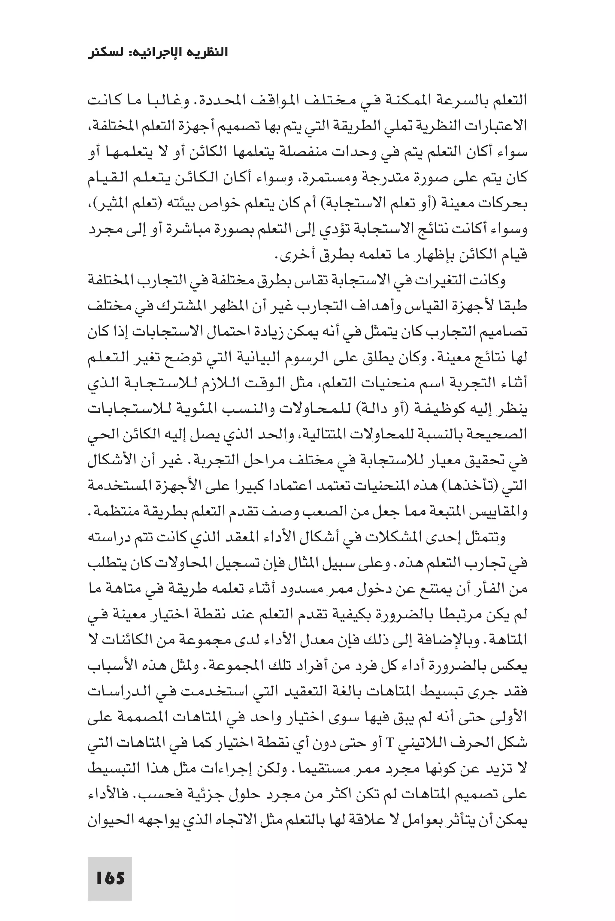 ‫اﻟﻨﻈﺮﻳﺔ اﻹﺟﺮاﺋﻴﺔ: ﻟﺴﻜﻨﺮ‬

‫اﻟﺘﻌﻠﻢ ﺑﺎﻟﺴﺮﻋﺔ ا ﻤـﻜـﻨـﺔ ﻓـﻲ ﻣـﺨـﺘـﻠـﻒ ا ـﻮاﻗـﻒ اﶈـﺪدة. وﻏـﺎﻟـﺒـﺎ ﻣـﺎ ﻛـﺎﻧـﺖ‬
 ‫اﻻﻋﺘﺒﺎرات اﻟﻨﻈﺮﻳﺔ ﻠﻲ اﻟﻄﺮﻳﻘﺔ اﻟﺘﻲ ﻳﺘﻢ ﺑﻬﺎ ﺗﺼﻤﻴﻢ أﺟﻬﺰة اﻟﺘﻌﻠﻢ اﺨﻤﻟﺘﻠﻔﺔ‬
‫ﺳﻮاء أﻛﺎن اﻟﺘﻌﻠﻢ ﻳﺘﻢ ﻓﻲ وﺣﺪات ﻣﻨﻔﺼﻠﺔ ﻳﺘﻌﻠﻤﻬﺎ اﻟﻜﺎﺋﻦ أو ﻻ ﻳﺘﻌﻠـﻤـﻬـﺎ أو‬
‫ﻛﺎن ﻳﺘﻢ ﻋﻠﻰ ﺻﻮرة ﻣﺘﺪرﺟﺔ وﻣﺴﺘﻤﺮة وﺳﻮاء أﻛـﺎن اﻟـﻜـﺎﺋـﻦ ﻳـﺘـﻌـﻠـﻢ اﻟـﻘـﻴـﺎم‬
 ‫ﺑﺤﺮﻛﺎت ﻣﻌﻴﻨﺔ )أو ﺗﻌﻠﻢ اﻻﺳﺘﺠﺎﺑﺔ( أم ﻛﺎن ﻳﺘﻌﻠﻢ ﺧﻮاص ﺑﻴﺌﺘﻪ )ﺗﻌﻠﻢ ا ﺜﻴﺮ(‬
‫وﺳﻮاء أﻛﺎﻧﺖ ﻧﺘﺎﺋﺞ اﻻﺳﺘﺠﺎﺑﺔ ﺗﺆدي إﻟﻰ اﻟﺘﻌﻠﻢ ﺑﺼﻮرة ﻣﺒﺎﺷﺮة أو إﻟﻰ ﻣﺠﺮد‬
                                       ‫ﻗﻴﺎم اﻟﻜﺎﺋﻦ ﺑﺈﻇﻬﺎر ﻣﺎ ﺗﻌﻠﻤﻪ ﺑﻄﺮق أﺧﺮى.‬
‫وﻛﺎﻧﺖ اﻟﺘﻐﻴﺮات ﻓﻲ اﻻﺳﺘﺠﺎﺑﺔ ﺗﻘﺎس ﺑﻄﺮق ﻣﺨﺘﻠﻔﺔ ﻓﻲ اﻟﺘﺠﺎرب اﺨﻤﻟﺘﻠﻔﺔ‬
‫ﻃﺒﻘﺎ ﻷﺟﻬﺰة اﻟﻘﻴﺎس وأﻫﺪاف اﻟﺘﺠﺎرب ﻏﻴﺮ أن ا ﻈﻬﺮ ا ﺸﺘﺮك ﻓﻲ ﻣﺨﺘﻠﻒ‬
‫ﺗﺼﺎﻣﻴﻢ اﻟﺘﺠﺎرب ﻛﺎن ﻳﺘﻤﺜﻞ ﻓﻲ أﻧﻪ ﻜﻦ زﻳﺎدة اﺣﺘﻤﺎل اﻻﺳﺘﺠﺎﺑﺎت إذا ﻛﺎن‬
‫ﻟﻬﺎ ﻧﺘﺎﺋﺞ ﻣﻌﻴﻨﺔ. وﻛﺎن ﻳﻄﻠﻖ ﻋﻠﻰ اﻟﺮﺳﻮم اﻟﺒﻴﺎﻧﻴﺔ اﻟﺘﻲ ﺗﻮﺿﺢ ﺗﻐﻴﺮ اﻟـﺘـﻌـﻠـﻢ‬
‫أﺛﻨﺎء اﻟﺘﺠﺮﺑﺔ اﺳﻢ ﻣﻨﺤﻨﻴﺎت اﻟﺘﻌﻠﻢ ﻣﺜﻞ اﻟـﻮﻗـﺖ اﻟـﻼزم ﻟـﻼﺳـﺘـﺠـﺎﺑـﺔ اﻟـﺬي‬
‫ﻳﻨﻈﺮ إﻟﻴﻪ ﻛﻮﻇـﻴـﻔـﺔ )أو داﻟـﺔ( ﻟـﻠـﻤـﺤـﺎوﻻت واﻟـﻨـﺴـﺐ ا ـﺌـﻮﻳـﺔ ﻟـﻼﺳـﺘـﺠـﺎﺑـﺎت‬
‫اﻟﺼﺤﻴﺤﺔ ﺑﺎﻟﻨﺴﺒﺔ ﻟﻠﻤﺤﺎوﻻت ا ﺘﺘﺎﻟﻴﺔ واﳊﺪ اﻟﺬي ﻳﺼﻞ إﻟﻴﻪ اﻟﻜﺎﺋﻦ اﳊﻲ‬
‫ﻓﻲ ﲢﻘﻴﻖ ﻣﻌﻴﺎر ﻟﻼﺳﺘﺠﺎﺑﺔ ﻓﻲ ﻣﺨﺘﻠﻒ ﻣﺮاﺣﻞ اﻟﺘﺠﺮﺑﺔ. ﻏﻴﺮ أن اﻷﺷﻜﺎل‬
‫اﻟﺘﻲ )ﺗﺄﺧﺬﻫﺎ( ﻫﺬه ا ﻨﺤﻨﻴﺎت ﺗﻌﺘﻤﺪ اﻋﺘﻤﺎدا ﻛﺒﻴﺮا ﻋﻠﻰ اﻷﺟﻬﺰة ا ﺴﺘﺨﺪﻣﺔ‬
‫وا ﻘﺎﻳﻴﺲ ا ﺘﺒﻌﺔ ﺎ ﺟﻌﻞ ﻣﻦ اﻟﺼﻌﺐ وﺻﻒ ﺗﻘﺪم اﻟﺘﻌﻠﻢ ﺑﻄﺮﻳﻘﺔ ﻣﻨﺘﻈﻤﺔ.‬
‫وﺗﺘﻤﺜﻞ إﺣﺪى ا ﺸﻜﻼت ﻓﻲ أﺷﻜﺎل اﻷداء ا ﻌﻘﺪ اﻟﺬي ﻛﺎﻧﺖ ﺗﺘﻢ دراﺳﺘﻪ‬
‫ﻓﻲ ﲡﺎرب اﻟﺘﻌﻠﻢ ﻫﺬه. وﻋﻠﻰ ﺳﺒﻴﻞ ا ﺜﺎل ﻓﺈن ﺗﺴﺠﻴﻞ اﶈﺎوﻻت ﻛﺎن ﻳﺘﻄﻠﺐ‬
‫ﻣﻦ اﻟﻔﺄر أن ﺘﻨﻊ ﻋﻦ دﺧﻮل ﺮ ﻣﺴﺪود أﺛﻨﺎء ﺗﻌﻠﻤﻪ ﻃﺮﻳﻘﺔ ﻓﻲ ﻣﺘﺎﻫﺔ ﻣﺎ‬
‫ﻟﻢ ﻳﻜﻦ ﻣﺮﺗﺒﻄﺎ ﺑﺎﻟﻀﺮورة ﺑﻜﻴﻔﻴﺔ ﺗﻘﺪم اﻟﺘﻌﻠﻢ ﻋﻨﺪ ﻧﻘﻄﺔ اﺧﺘﻴﺎر ﻣﻌﻴﻨﺔ ﻓـﻲ‬
‫ا ﺘﺎﻫﺔ. وﺑﺎﻹﺿﺎﻓﺔ إﻟﻰ ذﻟﻚ ﻓﺈن ﻣﻌﺪل اﻷداء ﻟﺪى ﻣﺠﻤﻮﻋﺔ ﻣﻦ اﻟﻜﺎﺋﻨﺎت ﻻ‬
‫ﻳﻌﻜﺲ ﺑﺎﻟﻀﺮورة أداء ﻛﻞ ﻓﺮد ﻣﻦ أﻓﺮاد ﺗﻠﻚ اﺠﻤﻟﻤﻮﻋﺔ. و ﺜﻞ ﻫﺬه اﻷﺳﺒﺎب‬
‫ﻓﻘﺪ ﺟﺮى ﺗﺒﺴﻴﻂ ا ﺘﺎﻫﺎت ﺑﺎﻟﻐﺔ اﻟﺘﻌﻘﻴﺪ اﻟﺘﻲ اﺳﺘﺨـﺪﻣـﺖ ﻓـﻲ اﻟـﺪراﺳـﺎت‬
‫اﻷوﻟﻰ ﺣﺘﻰ أﻧﻪ ﻟﻢ ﻳﺒﻖ ﻓﻴﻬﺎ ﺳﻮى اﺧﺘﻴﺎر واﺣﺪ ﻓﻲ ا ﺘﺎﻫﺎت ا ﺼﻤﻤﺔ ﻋﻠﻰ‬
‫ﺷﻜﻞ اﳊﺮف اﻟﻼﺗﻴﻨﻲ ‪ T‬أو ﺣﺘﻰ دون أي ﻧﻘﻄﺔ اﺧﺘﻴﺎر ﻛﻤﺎ ﻓﻲ ا ﺘﺎﻫﺎت اﻟﺘﻲ‬
‫ﻻ ﺗﺰﻳﺪ ﻋﻦ ﻛﻮﻧﻬﺎ ﻣﺠﺮد ﺮ ﻣﺴﺘﻘﻴﻤﺎ. وﻟﻜﻦ إﺟﺮاءات ﻣﺜﻞ ﻫﺬا اﻟﺘﺒﺴﻴﻂ‬
‫ﻋﻠﻰ ﺗﺼﻤﻴﻢ ا ﺘﺎﻫﺎت ﻟﻢ ﺗﻜﻦ اﻛﺜﺮ ﻣﻦ ﻣﺠﺮد ﺣﻠﻮل ﺟﺰﺋﻴﺔ ﻓﺤﺴﺐ. ﻓﺎﻷداء‬
‫ﻜﻦ أن ﻳﺘﺄﺛﺮ ﺑﻌﻮاﻣﻞ ﻻ ﻋﻼﻗﺔ ﻟﻬﺎ ﺑﺎﻟﺘﻌﻠﻢ ﻣﺜﻞ اﻻﲡﺎه اﻟﺬي ﻳﻮاﺟﻬﻪ اﳊﻴﻮان‬

 ‫561‬
 