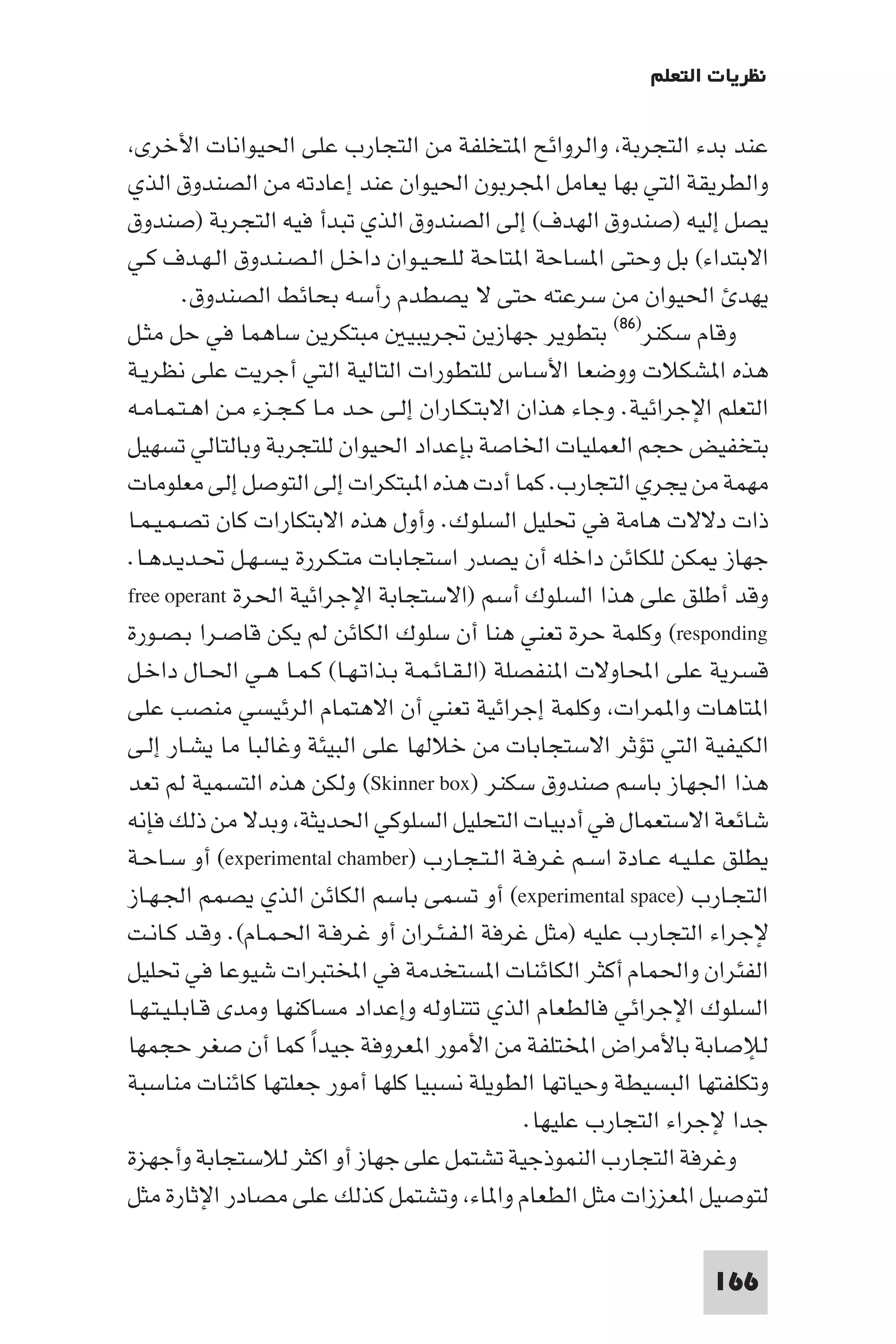 ‫ﻧﻈﺮﻳﺎت اﻟﺘﻌﻠﻢ‬

 ‫ﻋﻨﺪ ﺑﺪء اﻟﺘﺠﺮﺑﺔ واﻟﺮواﺋﺢ ا ﺘﺨﻠﻔﺔ ﻣﻦ اﻟﺘﺠﺎرب ﻋﻠﻰ اﳊﻴﻮاﻧﺎت اﻷﺧﺮى‬
‫واﻟﻄﺮﻳﻘﺔ اﻟﺘﻲ ﺑﻬﺎ ﻳﻌﺎﻣﻞ اﺠﻤﻟﺮﺑﻮن اﳊﻴﻮان ﻋﻨﺪ إﻋﺎدﺗﻪ ﻣﻦ اﻟﺼﻨﺪوق اﻟﺬي‬
‫ﻳﺼﻞ إﻟﻴﻪ )ﺻﻨﺪوق اﻟﻬﺪف( إﻟﻰ اﻟﺼﻨﺪوق اﻟﺬي ﺗﺒﺪأ ﻓﻴﻪ اﻟﺘﺠﺮﺑﺔ )ﺻﻨﺪوق‬
‫اﻻﺑﺘﺪاء( ﺑﻞ وﺣﺘﻰ ا ﺴﺎﺣﺔ ا ﺘﺎﺣﺔ ﻟﻠـﺤـﻴـﻮان داﺧـﻞ اﻟـﺼـﻨـﺪوق اﻟـﻬـﺪف ﻛـﻲ‬
          ‫ﻳﻬﺪ اﳊﻴﻮان ﻣﻦ ﺳﺮﻋﺘﻪ ﺣﺘﻰ ﻻ ﻳﺼﻄﺪم رأﺳﻪ ﺑﺤﺎﺋﻂ اﻟﺼﻨﺪوق.‬
‫وﻗﺎم ﺳﻜﻨﺮ)٦٨( ﺑﺘﻄﻮﻳﺮ ﺟﻬﺎزﻳﻦ ﲡﺮﻳﺒﻴ ﻣﺒﺘﻜﺮﻳﻦ ﺳﺎﻫﻤﺎ ﻓﻲ ﺣﻞ ﻣﺜـﻞ‬
‫ﻫﺬه ا ﺸﻜﻼت ووﺿﻌﺎ اﻷﺳﺎس ﻟﻠﺘﻄﻮرات اﻟﺘﺎﻟﻴﺔ اﻟﺘﻲ أﺟﺮﻳﺖ ﻋﻠﻰ ﻧﻈﺮﻳـﺔ‬
‫اﻟﺘﻌﻠﻢ اﻹﺟﺮاﺋﻴﺔ. وﺟﺎء ﻫﺬان اﻻﺑﺘـﻜـﺎران إﻟـﻰ ﺣـﺪ ﻣـﺎ ﻛـﺠـﺰء ﻣـﻦ اﻫـﺘـﻤـﺎﻣـﻪ‬
‫ﺑﺘﺨﻔﻴﺾ ﺣﺠﻢ اﻟﻌﻤﻠﻴﺎت اﳋﺎﺻﺔ ﺑﺈﻋﺪاد اﳊﻴﻮان ﻟﻠﺘﺠﺮﺑﺔ وﺑﺎﻟﺘﺎﻟﻲ ﺗﺴﻬﻴﻞ‬
‫ﻣﻬﻤﺔ ﻣﻦ ﻳﺠﺮي اﻟﺘﺠﺎرب. ﻛﻤﺎ أدت ﻫﺬه ا ﺒﺘﻜﺮات إﻟﻰ اﻟﺘﻮﺻﻞ إﻟﻰ ﻣﻌﻠﻮﻣﺎت‬
‫ذات دﻻﻻت ﻫﺎﻣﺔ ﻓﻲ ﲢﻠﻴﻞ اﻟﺴﻠﻮك. وأول ﻫﺬه اﻻﺑﺘﻜﺎرات ﻛﺎن ﺗﺼـﻤـﻴـﻤـﺎ‬
‫ﺟﻬﺎز ﻜﻦ ﻟﻠﻜﺎﺋﻦ داﺧﻠﻪ أن ﻳﺼﺪر اﺳﺘﺠﺎﺑﺎت ﻣﺘـﻜـﺮرة ﻳـﺴـﻬـﻞ ﲢـﺪﻳـﺪﻫـﺎ.‬
‫وﻗﺪ أﻃﻠﻖ ﻋﻠﻰ ﻫﺬا اﻟﺴﻠﻮك أﺳﻢ )اﻻﺳﺘﺠﺎﺑﺔ اﻹﺟﺮاﺋﻴﺔ اﳊﺮة ‪free operant‬‬
‫‪ (responding‬وﻛﻠﻤﺔ ﺣﺮة ﺗﻌﻨﻲ ﻫﻨﺎ أن ﺳﻠﻮك اﻟﻜﺎﺋﻦ ﻟﻢ ﻳﻜﻦ ﻗﺎﺻـﺮا ﺑـﺼـﻮرة‬
‫ﻗﺴﺮﻳﺔ ﻋﻠﻰ اﶈﺎوﻻت ا ﻨﻔﺼﻠﺔ )اﻟـﻘـﺎﺋـﻤـﺔ ﺑـﺬاﺗـﻬـﺎ( ﻛـﻤـﺎ ﻫـﻲ اﳊـﺎل داﺧـﻞ‬
‫ا ﺘﺎﻫﺎت وا ﻤﺮات وﻛﻠﻤﺔ إﺟﺮاﺋﻴﺔ ﺗﻌﻨﻲ أن اﻻﻫﺘﻤﺎم اﻟﺮﺋﻴﺴﻲ ﻣﻨﺼﺐ ﻋﻠﻰ‬
‫اﻟﻜﻴﻔﻴﺔ اﻟﺘﻲ ﺗﺆﺛﺮ اﻻﺳﺘﺠﺎﺑﺎت ﻣﻦ ﺧﻼﻟﻬﺎ ﻋﻠﻰ اﻟﺒﻴﺌﺔ وﻏﺎﻟﺒﺎ ﻣﺎ ﻳﺸـﺎر إﻟـﻰ‬
‫ﻫﺬا اﳉﻬﺎز ﺑﺎﺳﻢ ﺻﻨﺪوق ﺳﻜﻨﺮ )‪ (Skinner box‬وﻟﻜﻦ ﻫﺬه اﻟﺘﺴﻤﻴﺔ ﻟﻢ ﺗﻌﺪ‬
‫ﺷﺎﺋﻌﺔ اﻻﺳﺘﻌﻤﺎل ﻓﻲ أدﺑﻴﺎت اﻟﺘﺤﻠﻴﻞ اﻟﺴﻠﻮﻛﻲ اﳊﺪﻳﺜﺔ وﺑﺪﻻ ﻣﻦ ذﻟﻚ ﻓﺈﻧﻪ‬
‫ﻳﻄﻠﻖ ﻋـﻠـﻴـﻪ ﻋـﺎدة اﺳـﻢ ﻏـﺮﻓـﺔ اﻟـﺘـﺠـﺎرب )‪ (experimental chamber‬أو ﺳـﺎﺣـﺔ‬
‫اﻟﺘﺠـﺎرب )‪ (experimental space‬أو ﺗﺴﻤﻰ ﺑﺎﺳﻢ اﻟﻜﺎﺋﻦ اﻟﺬي ﻳﺼﻤﻢ اﳉـﻬـﺎز‬
‫ﻹﺟﺮاء اﻟﺘﺠﺎرب ﻋﻠﻴﻪ )ﻣﺜﻞ ﻏﺮﻓﺔ اﻟـﻔـﺌـﺮان أو ﻏـﺮﻓـﺔ اﳊـﻤـﺎم(. وﻗـﺪ ﻛـﺎﻧـﺖ‬
‫اﻟﻔﺌﺮان واﳊﻤﺎم أﻛﺜﺮ اﻟﻜﺎﺋﻨﺎت ا ﺴﺘﺨﺪﻣﺔ ﻓﻲ اﺨﻤﻟﺘﺒﺮات ﺷﻴﻮﻋﺎ ﻓﻲ ﲢﻠﻴﻞ‬
‫اﻟﺴﻠﻮك اﻹﺟﺮاﺋﻲ ﻓﺎﻟﻄﻌﺎم اﻟﺬي ﺗﺘﻨﺎوﻟﻪ وإﻋﺪاد ﻣﺴﺎﻛﻨﻬﺎ وﻣﺪى ﻗـﺎﺑـﻠـﻴـﺘـﻬـﺎ‬
‫ﻟﻺﺻﺎﺑﺔ ﺑﺎﻷﻣﺮاض اﺨﻤﻟﺘﻠﻔﺔ ﻣﻦ اﻷﻣﻮر ا ﻌﺮوﻓﺔ ﺟﻴﺪا ﻛﻤﺎ أن ﺻﻐﺮ ﺣﺠﻤﻬﺎ‬
                        ‫ً‬
‫وﺗﻜﻠﻔﺘﻬﺎ اﻟﺒﺴﻴﻄﺔ وﺣﻴﺎﺗﻬﺎ اﻟﻄﻮﻳﻠﺔ ﻧﺴﺒﻴﺎ ﻛﻠﻬﺎ أﻣﻮر ﺟﻌﻠﺘﻬﺎ ﻛﺎﺋﻨﺎت ﻣﻨﺎﺳﺒﺔ‬
                                                 ‫ﺟﺪا ﻹﺟﺮاء اﻟﺘﺠﺎرب ﻋﻠﻴﻬﺎ.‬
‫وﻏﺮﻓﺔ اﻟﺘﺠﺎرب اﻟﻨﻤﻮذﺟﻴﺔ ﺗﺸﺘﻤﻞ ﻋﻠﻰ ﺟﻬﺎز أو اﻛﺜﺮ ﻟﻼﺳﺘﺠﺎﺑﺔ وأﺟﻬﺰة‬
‫ﻟﺘﻮﺻﻴﻞ ا ﻌﺰزات ﻣﺜﻞ اﻟﻄﻌﺎم وا ﺎء وﺗﺸﺘﻤﻞ ﻛﺬﻟﻚ ﻋﻠﻰ ﻣﺼﺎدر اﻹﺛﺎرة ﻣﺜﻞ‬

                                                                   ‫661‬
 