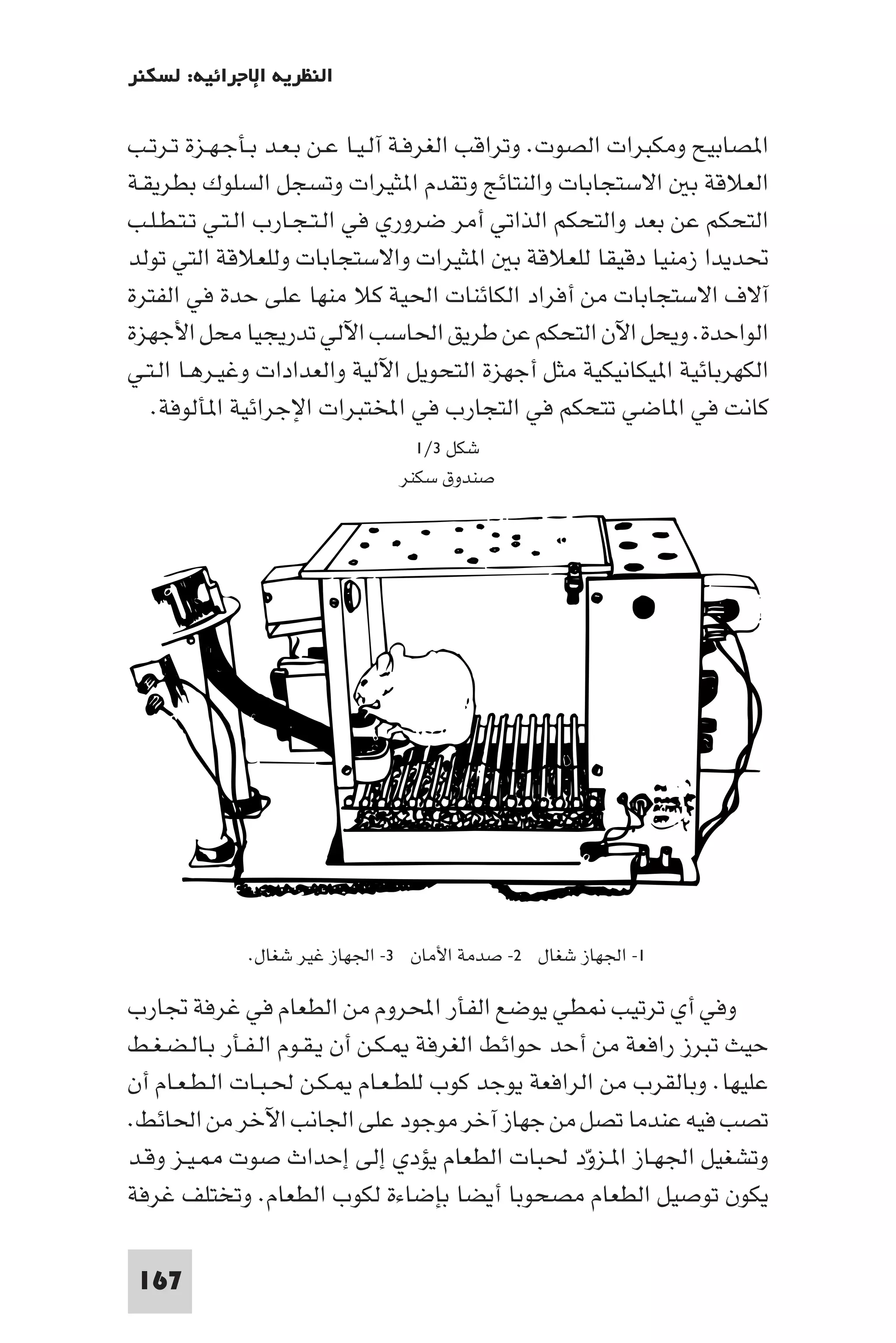 ‫اﻟﻨﻈﺮﻳﺔ اﻹﺟﺮاﺋﻴﺔ: ﻟﺴﻜﻨﺮ‬

‫ا ﺼﺎﺑﻴﺢ وﻣﻜﺒﺮات اﻟﺼﻮت. وﺗﺮاﻗﺐ اﻟﻐﺮﻓـﺔ آﻟـﻴـﺎ ﻋـﻦ ﺑـﻌـﺪ ﺑـﺄﺟـﻬـﺰة ﺗـﺮﺗـﺐ‬
‫اﻟﻌﻼﻗﺔ ﺑ اﻻﺳﺘﺠﺎﺑﺎت واﻟﻨﺘﺎﺋﺞ وﺗﻘﺪم ا ﺜﻴﺮات وﺗﺴﺠﻞ اﻟﺴﻠﻮك ﺑﻄﺮﻳﻘـﺔ‬
‫اﻟﺘﺤﻜﻢ ﻋﻦ ﺑﻌﺪ واﻟﺘﺤﻜﻢ اﻟﺬاﺗﻲ أﻣﺮ ﺿﺮوري ﻓﻲ اﻟـﺘـﺠـﺎرب اﻟـﺘـﻲ ﺗـﺘـﻄـﻠـﺐ‬
‫ﲢﺪﻳﺪا زﻣﻨﻴﺎ دﻗﻴﻘﺎ ﻟﻠﻌﻼﻗﺔ ﺑ ا ﺜﻴﺮات واﻻﺳﺘﺠﺎﺑﺎت وﻟﻠﻌﻼﻗﺔ اﻟﺘﻲ ﺗﻮﻟﺪ‬
‫آﻻف اﻻﺳﺘﺠﺎﺑﺎت ﻣﻦ أﻓﺮاد اﻟﻜﺎﺋﻨﺎت اﳊﻴﺔ ﻛﻼ ﻣﻨﻬﺎ ﻋﻠﻰ ﺣﺪة ﻓﻲ اﻟﻔﺘﺮة‬
‫اﻟﻮاﺣﺪة. وﻳﺤﻞ اﻵن اﻟﺘﺤﻜﻢ ﻋﻦ ﻃﺮﻳﻖ اﳊﺎﺳﺐ اﻵﻟﻲ ﺗﺪرﻳﺠﻴﺎ ﻣﺤﻞ اﻷﺟﻬﺰة‬
‫اﻟﻜﻬﺮﺑﺎﺋﻴﺔ ا ﻴﻜﺎﻧﻴﻜﻴﺔ ﻣﺜﻞ أﺟﻬﺰة اﻟﺘﺤﻮﻳﻞ اﻵﻟﻴﺔ واﻟﻌﺪادات وﻏﻴـﺮﻫـﺎ اﻟـﺘـﻲ‬
   ‫ﻛﺎﻧﺖ ﻓﻲ ا ﺎﺿﻲ ﺗﺘﺤﻜﻢ ﻓﻲ اﻟﺘﺠﺎرب ﻓﻲ اﺨﻤﻟﺘﺒﺮات اﻹﺟﺮاﺋﻴﺔ ا ﺄﻟﻮﻓﺔ.‬
                                ‫ﺷﻜﻞ ٣/١‬
                              ‫ﺻﻨﺪوق ﺳﻜﻨﺮ‬




             ‫١- اﳉﻬﺎز ﺷﻐﺎل ٢- ﺻﺪﻣﺔ اﻷﻣﺎن ٣- اﳉﻬﺎز ﻏﻴﺮ ﺷﻐﺎل.‬

‫وﻓﻲ أي ﺗﺮﺗﻴﺐ ﻄﻲ ﻳﻮﺿﻊ اﻟﻔﺄر اﶈﺮوم ﻣﻦ اﻟﻄﻌﺎم ﻓﻲ ﻏﺮﻓﺔ ﲡﺎرب‬
‫ﺣﻴﺚ ﺗﺒﺮز راﻓﻌﺔ ﻣﻦ أﺣﺪ ﺣﻮاﺋﻂ اﻟﻐﺮﻓﺔ ـﻜـﻦ أن ﻳـﻘـﻮم اﻟـﻔـﺄر ﺑـﺎﻟـﻀـﻐـﻂ‬
‫ﻋﻠﻴﻬﺎ. وﺑﺎﻟﻘﺮب ﻣﻦ اﻟﺮاﻓﻌﺔ ﻳﻮﺟﺪ ﻛﻮب ﻟﻠﻄـﻌـﺎم ـﻜـﻦ ﳊـﺒـﺎت اﻟـﻄـﻌـﺎم أن‬
‫ﺗﺼﺐ ﻓﻴﻪ ﻋﻨﺪﻣﺎ ﺗﺼﻞ ﻣﻦ ﺟﻬﺎز آﺧﺮ ﻣﻮﺟﻮد ﻋﻠﻰ اﳉﺎﻧﺐ اﻵﺧﺮ ﻣﻦ اﳊﺎﺋﻂ.‬
‫وﺗﺸﻐﻴﻞ اﳉﻬـﺎز ا ـﺰود ﳊﺒﺎت اﻟﻄﻌﺎم ﻳﺆدي إﻟﻰ إﺣﺪاث ﺻﻮت ـﻴـﺰ وﻗـﺪ‬
                                                  ‫ّ‬
‫ﻳﻜﻮن ﺗﻮﺻﻴﻞ اﻟﻄﻌﺎم ﻣﺼﺤﻮﺑﺎ أﻳﻀﺎ ﺑﺈﺿﺎءة ﻟﻜﻮب اﻟﻄﻌﺎم. وﺗﺨﺘﻠﻒ ﻏﺮﻓﺔ‬

 ‫761‬
 