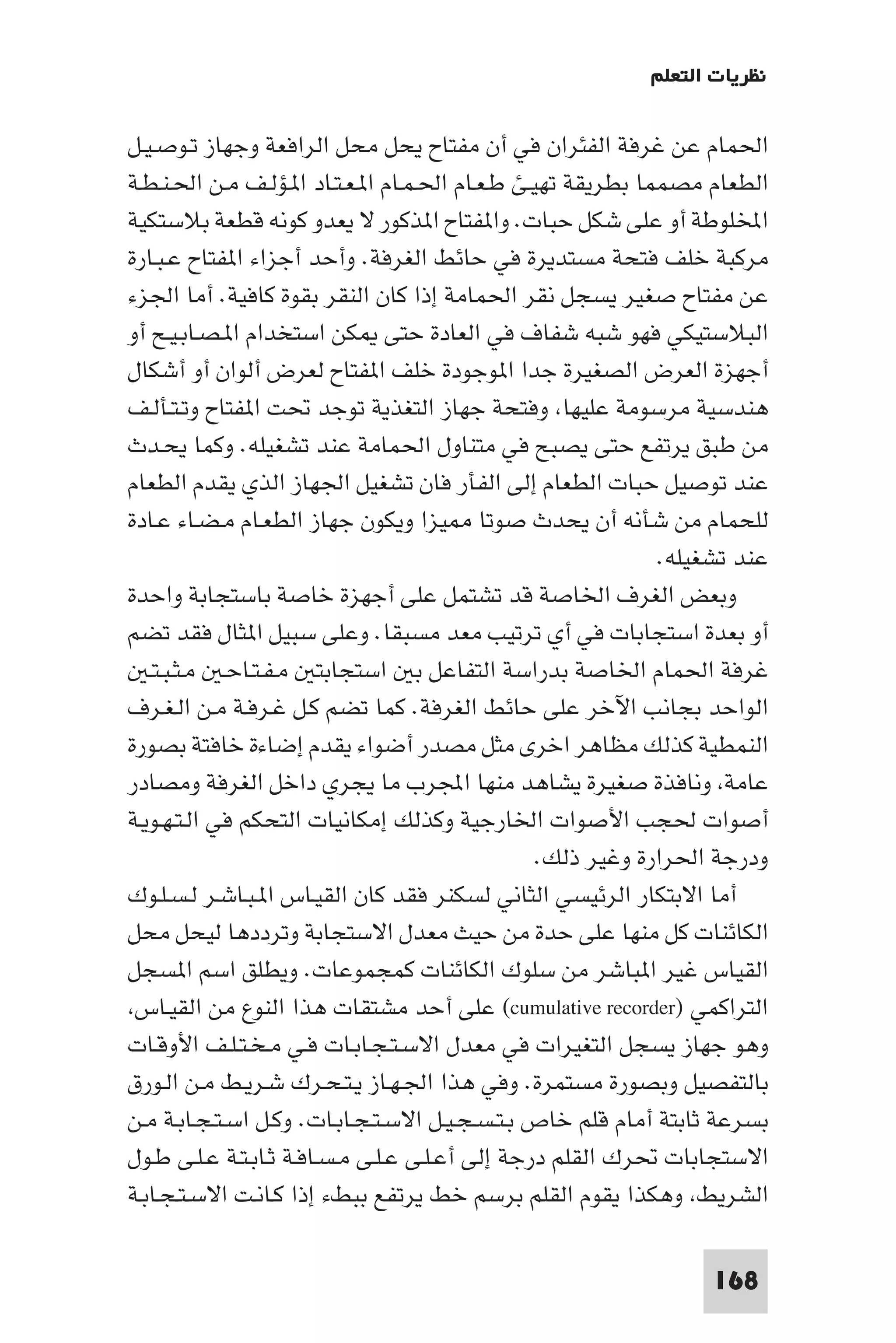 ‫ﻧﻈﺮﻳﺎت اﻟﺘﻌﻠﻢ‬

‫اﳊﻤﺎم ﻋﻦ ﻏﺮﻓﺔ اﻟﻔﺌﺮان ﻓﻲ أن ﻣﻔﺘﺎح ﻳﺤﻞ ﻣﺤﻞ اﻟﺮاﻓﻌﺔ وﺟﻬﺎز ﺗـﻮﺻـﻴـﻞ‬
‫اﻟﻄﻌﺎم ﻣﺼﻤﻤﺎ ﺑﻄﺮﻳﻘﺔ ﺗﻬﻴـﺊ ﻃـﻌـﺎم اﳊـﻤـﺎم ا ـﻌـﺘـﺎد ا ـﺆﻟـﻒ ﻣـﻦ اﳊـﻨـﻄـﺔ‬
‫اﺨﻤﻟﻠﻮﻃﺔ أو ﻋﻠﻰ ﺷﻜﻞ ﺣﺒﺎت. وا ﻔﺘﺎح ا ﺬﻛﻮر ﻻ ﻳﻌﺪو ﻛﻮﻧﻪ ﻗﻄﻌﺔ ﺑﻼﺳﺘﻜﻴﺔ‬
‫ﻣﺮﻛﺒﺔ ﺧﻠﻒ ﻓﺘﺤﺔ ﻣﺴﺘﺪﻳﺮة ﻓﻲ ﺣﺎﺋﻂ اﻟﻐﺮﻓﺔ. وأﺣﺪ أﺟﺰاء ا ﻔﺘﺎح ﻋـﺒـﺎرة‬
‫ﻋﻦ ﻣﻔﺘﺎح ﺻﻐﻴﺮ ﻳﺴﺠﻞ ﻧﻘﺮ اﳊﻤﺎﻣﺔ إذا ﻛﺎن اﻟﻨﻘﺮ ﺑﻘﻮة ﻛﺎﻓﻴﺔ. أﻣﺎ اﳉﺰء‬
‫اﻟﺒﻼﺳﺘﻴﻜﻲ ﻓﻬﻮ ﺷﺒﻪ ﺷﻔﺎف ﻓﻲ اﻟﻌﺎدة ﺣﺘﻰ ﻜﻦ اﺳﺘﺨﺪام ا ـﺼـﺎﺑـﻴـﺢ أو‬
‫أﺟﻬﺰة اﻟﻌﺮض اﻟﺼﻐﻴﺮة ﺟﺪا ا ﻮﺟﻮدة ﺧﻠﻒ ا ﻔﺘﺎح ﻟﻌﺮض أﻟﻮان أو أﺷﻜﺎل‬
‫ﻫﻨﺪﺳﻴﺔ ﻣﺮﺳﻮﻣﺔ ﻋﻠﻴﻬﺎ وﻓﺘﺤﺔ ﺟﻬﺎز اﻟﺘﻐﺬﻳﺔ ﺗﻮﺟﺪ ﲢﺖ ا ﻔﺘﺎح وﺗـﺘـﺄﻟـﻒ‬
‫ﻣﻦ ﻃﺒﻖ ﻳﺮﺗﻔﻊ ﺣﺘﻰ ﻳﺼﺒﺢ ﻓﻲ ﻣﺘﻨﺎول اﳊﻤﺎﻣﺔ ﻋﻨﺪ ﺗﺸﻐﻴﻠﻪ. وﻛﻤﺎ ﻳﺤـﺪث‬
‫ﻋﻨﺪ ﺗﻮﺻﻴﻞ ﺣﺒﺎت اﻟﻄﻌﺎم إﻟﻰ اﻟﻔﺄر ﻓﺎن ﺗﺸﻐﻴﻞ اﳉﻬﺎز اﻟﺬي ﻳﻘﺪم اﻟﻄﻌﺎم‬
‫ﻟﻠﺤﻤﺎم ﻣﻦ ﺷﺄﻧﻪ أن ﻳﺤﺪث ﺻﻮﺗﺎ ﻴﺰا وﻳﻜﻮن ﺟﻬﺎز اﻟﻄﻌـﺎم ﻣـﻀـﺎء ﻋـﺎدة‬
                                                             ‫ﻋﻨﺪ ﺗﺸﻐﻴﻠﻪ.‬
‫وﺑﻌﺾ اﻟﻐﺮف اﳋﺎﺻﺔ ﻗﺪ ﺗﺸﺘﻤﻞ ﻋﻠﻰ أﺟﻬﺰة ﺧﺎﺻﺔ ﺑﺎﺳﺘﺠﺎﺑﺔ واﺣﺪة‬
‫أو ﺑﻌﺪة اﺳﺘﺠﺎﺑﺎت ﻓﻲ أي ﺗﺮﺗﻴﺐ ﻣﻌﺪ ﻣﺴﺒﻘﺎ. وﻋﻠﻰ ﺳﺒﻴﻞ ا ﺜﺎل ﻓﻘﺪ ﺗﻀﻢ‬
   ‫ﻏﺮﻓﺔ اﳊﻤﺎم اﳋﺎﺻﺔ ﺑﺪراﺳﺔ اﻟﺘﻔﺎﻋﻞ ﺑ اﺳﺘﺠﺎﺑﺘ ﻣـﻔـﺘـﺎﺣـ ﻣـﺜـﺒـﺘـ‬
‫اﻟﻮاﺣﺪ ﺑﺠﺎﻧﺐ اﻵﺧﺮ ﻋﻠﻰ ﺣﺎﺋﻂ اﻟﻐﺮﻓﺔ. ﻛﻤﺎ ﺗﻀﻢ ﻛـﻞ ﻏـﺮﻓـﺔ ﻣـﻦ اﻟـﻐـﺮف‬
‫اﻟﻨﻤﻄﻴﺔ ﻛﺬﻟﻚ ﻣﻈﺎﻫﺮ اﺧﺮى ﻣﺜﻞ ﻣﺼﺪر أﺿﻮاء ﻳﻘﺪم إﺿﺎءة ﺧﺎﻓﺘﺔ ﺑﺼﻮرة‬
‫ﻋﺎﻣﺔ وﻧﺎﻓﺬة ﺻﻐﻴﺮة ﻳﺸﺎﻫﺪ ﻣﻨﻬﺎ اﺠﻤﻟﺮب ﻣﺎ ﻳﺠﺮي داﺧﻞ اﻟﻐﺮﻓﺔ وﻣﺼﺎدر‬
‫أﺻﻮات ﳊﺠﺐ اﻷﺻﻮات اﳋﺎرﺟﻴﺔ وﻛﺬﻟﻚ إﻣﻜﺎﻧﻴﺎت اﻟﺘﺤﻜﻢ ﻓﻲ اﻟـﺘـﻬـﻮﻳـﺔ‬
                                                 ‫ودرﺟﺔ اﳊﺮارة وﻏﻴﺮ ذﻟﻚ.‬
‫أﻣﺎ اﻻﺑﺘﻜﺎر اﻟﺮﺋﻴﺴﻲ اﻟﺜﺎﻧﻲ ﻟﺴﻜﻨﺮ ﻓﻘﺪ ﻛﺎن اﻟﻘﻴـﺎس ا ـﺒـﺎﺷـﺮ ﻟـﺴـﻠـﻮك‬
‫اﻟﻜﺎﺋﻨﺎت ﻛﻞ ﻣﻨﻬﺎ ﻋﻠﻰ ﺣﺪة ﻣﻦ ﺣﻴﺚ ﻣﻌﺪل اﻻﺳﺘﺠﺎﺑﺔ وﺗﺮددﻫﺎ ﻟﻴﺤﻞ ﻣﺤﻞ‬
‫اﻟﻘﻴﺎس ﻏﻴﺮ ا ﺒﺎﺷﺮ ﻣﻦ ﺳﻠﻮك اﻟﻜﺎﺋﻨﺎت ﻛﻤﺠﻤﻮﻋﺎت. وﻳﻄﻠﻖ اﺳﻢ ا ﺴﺠﻞ‬
 ‫اﻟﺘﺮاﻛﻤﻲ )‪ (cumulative recorder‬ﻋﻠﻰ أﺣﺪ ﻣﺸﺘﻘﺎت ﻫﺬا اﻟﻨﻮع ﻣﻦ اﻟﻘﻴـﺎس‬
‫وﻫﻮ ﺟﻬﺎز ﻳﺴﺠﻞ اﻟﺘﻐﻴﺮات ﻓﻲ ﻣﻌﺪل اﻻﺳـﺘـﺠـﺎﺑـﺎت ﻓـﻲ ﻣـﺨـﺘـﻠـﻒ اﻷوﻗـﺎت‬
‫ﺑﺎﻟﺘﻔﺼﻴﻞ وﺑﺼﻮرة ﻣﺴﺘﻤﺮة. وﻓﻲ ﻫﺬا اﳉـﻬـﺎز ﻳـﺘـﺤـﺮك ﺷـﺮﻳـﻂ ﻣـﻦ اﻟـﻮرق‬
‫ﺑﺴﺮﻋﺔ ﺛﺎﺑﺘﺔ أﻣﺎم ﻗﻠﻢ ﺧﺎص ﺑـﺘـﺴـﺠـﻴـﻞ اﻻﺳـﺘـﺠـﺎﺑـﺎت. وﻛـﻞ اﺳـﺘـﺠـﺎﺑـﺔ ﻣـﻦ‬
‫اﻻﺳﺘﺠﺎﺑﺎت ﲢﺮك اﻟﻘﻠﻢ درﺟﺔ إﻟﻰ أﻋـﻠـﻰ ﻋـﻠـﻰ ﻣـﺴـﺎﻓـﺔ ﺛـﺎﺑـﺘـﺔ ﻋـﻠـﻰ ﻃـﻮل‬
‫اﻟﺸﺮﻳﻂ وﻫﻜﺬا ﻳﻘﻮم اﻟﻘﻠﻢ ﺑﺮﺳﻢ ﺧﻂ ﻳﺮﺗﻔﻊ ﺑﺒﻂء إذا ﻛـﺎﻧـﺖ اﻻﺳـﺘـﺠـﺎﺑـﺔ‬

                                                                 ‫861‬
 