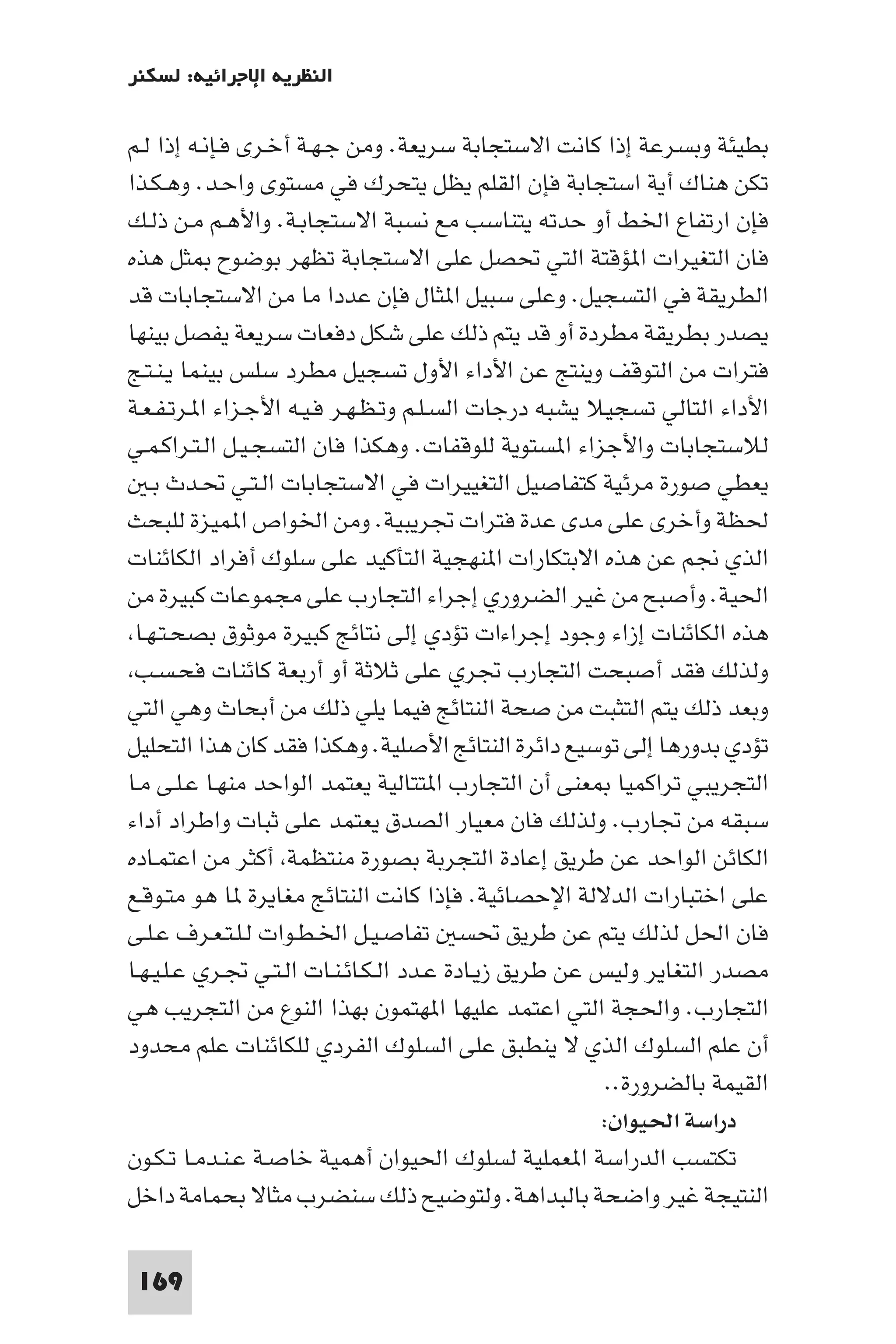 ‫اﻟﻨﻈﺮﻳﺔ اﻹﺟﺮاﺋﻴﺔ: ﻟﺴﻜﻨﺮ‬

‫ﺑﻄﻴﺌﺔ وﺑﺴﺮﻋﺔ إذا ﻛﺎﻧﺖ اﻻﺳﺘﺠﺎﺑﺔ ﺳﺮﻳﻌﺔ. وﻣﻦ ﺟـﻬـﺔ أﺧـﺮى ﻓـﺈﻧـﻪ إذا ﻟـﻢ‬
‫ﺗﻜﻦ ﻫﻨﺎك أﻳﺔ اﺳﺘﺠﺎﺑﺔ ﻓﺈن اﻟﻘﻠﻢ ﻳﻈﻞ ﻳﺘﺤﺮك ﻓﻲ ﻣﺴﺘﻮى واﺣـﺪ. وﻫـﻜـﺬا‬
‫ﻓﺈن ارﺗﻔﺎع اﳋﻂ أو ﺣﺪﺗﻪ ﻳﺘﻨﺎﺳﺐ ﻣﻊ ﻧﺴﺒﺔ اﻻﺳﺘﺠﺎﺑـﺔ. واﻷﻫـﻢ ﻣـﻦ ذﻟـﻚ‬
‫ﻓﺎن اﻟﺘﻐﻴﺮات ا ﺆﻗﺘﺔ اﻟﺘﻲ ﲢﺼﻞ ﻋﻠﻰ اﻻﺳﺘﺠﺎﺑﺔ ﺗﻈﻬﺮ ﺑﻮﺿﻮح ﺜﻞ ﻫﺬه‬
‫اﻟﻄﺮﻳﻘﺔ ﻓﻲ اﻟﺘﺴﺠﻴﻞ. وﻋﻠﻰ ﺳﺒﻴﻞ ا ﺜﺎل ﻓﺈن ﻋﺪدا ﻣﺎ ﻣﻦ اﻻﺳﺘﺠﺎﺑﺎت ﻗﺪ‬
‫ﻳﺼﺪر ﺑﻄﺮﻳﻘﺔ ﻣﻄﺮدة أو ﻗﺪ ﻳﺘﻢ ذﻟﻚ ﻋﻠﻰ ﺷﻜﻞ دﻓﻌﺎت ﺳﺮﻳﻌﺔ ﻳﻔﺼﻞ ﺑﻴﻨﻬﺎ‬
‫ﻓﺘﺮات ﻣﻦ اﻟﺘﻮﻗﻒ وﻳﻨﺘﺞ ﻋﻦ اﻷداء اﻷول ﺗﺴﺠﻴﻞ ﻣﻄﺮد ﺳﻠﺲ ﺑﻴﻨﻤﺎ ﻳـﻨـﺘـﺞ‬
‫اﻷداء اﻟﺘﺎﻟﻲ ﺗﺴﺠﻴﻼ ﻳﺸﺒﻪ درﺟﺎت اﻟﺴـﻠـﻢ وﺗـﻈـﻬـﺮ ﻓـﻴـﻪ اﻷﺟـﺰاء ا ـﺮﺗـﻔـﻌـﺔ‬
‫ﻟﻼﺳﺘﺠﺎﺑﺎت واﻷﺟﺰاء ا ﺴﺘﻮﻳﺔ ﻟﻠﻮﻗﻔﺎت. وﻫﻜﺬا ﻓﺎن اﻟﺘﺴﺠـﻴـﻞ اﻟـﺘـﺮاﻛـﻤـﻲ‬
   ‫ﻳﻌﻄﻲ ﺻﻮرة ﻣﺮﺋﻴﺔ ﻛﺘﻔﺎﺻﻴﻞ اﻟﺘﻐﻴﻴﺮات ﻓﻲ اﻻﺳﺘﺠﺎﺑﺎت اﻟـﺘـﻲ ﲢـﺪث ﺑـ‬
‫ﳊﻈﺔ وأﺧﺮى ﻋﻠﻰ ﻣﺪى ﻋﺪة ﻓﺘﺮات ﲡﺮﻳﺒﻴﺔ. وﻣﻦ اﳋﻮاص ا ﻤﻴﺰة ﻟﻠﺒﺤﺚ‬
‫اﻟﺬي ﳒﻢ ﻋﻦ ﻫﺬه اﻻﺑﺘﻜﺎرات ا ﻨﻬﺠﻴﺔ اﻟﺘﺄﻛﻴﺪ ﻋﻠﻰ ﺳﻠﻮك أﻓﺮاد اﻟﻜﺎﺋﻨﺎت‬
‫اﳊﻴﺔ. وأﺻﺒﺢ ﻣﻦ ﻏﻴﺮ اﻟﻀﺮوري إﺟﺮاء اﻟﺘﺠﺎرب ﻋﻠﻰ ﻣﺠﻤﻮﻋﺎت ﻛﺒﻴﺮة ﻣﻦ‬
 ‫ﻫﺬه اﻟﻜﺎﺋﻨﺎت إزاء وﺟﻮد إﺟﺮاءات ﺗﺆدي إﻟﻰ ﻧﺘﺎﺋﺞ ﻛﺒﻴﺮة ﻣﻮﺛﻮق ﺑﺼﺤـﺘـﻬـﺎ‬
 ‫وﻟﺬﻟﻚ ﻓﻘﺪ أﺻﺒﺤﺖ اﻟﺘﺠﺎرب ﲡﺮي ﻋﻠﻰ ﺛﻼﺛﺔ أو أرﺑﻌﺔ ﻛﺎﺋﻨﺎت ﻓﺤـﺴـﺐ‬
‫وﺑﻌﺪ ذﻟﻚ ﻳﺘﻢ اﻟﺘﺜﺒﺖ ﻣﻦ ﺻﺤﺔ اﻟﻨﺘﺎﺋﺞ ﻓﻴﻤﺎ ﻳﻠﻲ ذﻟﻚ ﻣﻦ أﺑﺤﺎث وﻫﻲ اﻟﺘﻲ‬
‫ﺗﺆدي ﺑﺪورﻫﺎ إﻟﻰ ﺗﻮﺳﻴﻊ داﺋﺮة اﻟﻨﺘﺎﺋﺞ اﻷﺻﻠﻴﺔ. وﻫﻜﺬا ﻓﻘﺪ ﻛﺎن ﻫﺬا اﻟﺘﺤﻠﻴﻞ‬
‫اﻟﺘﺠﺮﻳﺒﻲ ﺗﺮاﻛﻤﻴﺎ ﻌﻨﻰ أن اﻟﺘﺠﺎرب ا ﺘﺘﺎﻟﻴﺔ ﻳﻌﺘﻤﺪ اﻟﻮاﺣﺪ ﻣﻨﻬـﺎ ﻋـﻠـﻰ ﻣـﺎ‬
‫ﺳﺒﻘﻪ ﻣﻦ ﲡﺎرب. وﻟﺬﻟﻚ ﻓﺎن ﻣﻌﻴﺎر اﻟﺼﺪق ﻳﻌﺘﻤﺪ ﻋﻠﻰ ﺛﺒﺎت واﻃﺮاد أداء‬
‫اﻟﻜﺎﺋﻦ اﻟﻮاﺣﺪ ﻋﻦ ﻃﺮﻳﻖ إﻋﺎدة اﻟﺘﺠﺮﺑﺔ ﺑﺼﻮرة ﻣﻨﺘﻈﻤﺔ أﻛﺜﺮ ﻣﻦ اﻋﺘﻤـﺎده‬
‫ﻋﻠﻰ اﺧﺘﺒﺎرات اﻟﺪﻻﻟﺔ اﻹﺣﺼﺎﺋﻴﺔ. ﻓﺈذا ﻛﺎﻧﺖ اﻟﻨﺘﺎﺋﺞ ﻣﻐﺎﻳﺮة ﺎ ﻫﻮ ﻣﺘـﻮﻗـﻊ‬
‫ﻓﺎن اﳊﻞ ﻟﺬﻟﻚ ﻳﺘﻢ ﻋﻦ ﻃﺮﻳﻖ ﲢﺴ ﺗﻔﺎﺻـﻴـﻞ اﳋـﻄـﻮات ﻟـﻠـﺘـﻌـﺮف ﻋـﻠـﻰ‬
‫ﻣﺼﺪر اﻟﺘﻐﺎﻳﺮ وﻟﻴﺲ ﻋﻦ ﻃﺮﻳﻖ زﻳـﺎدة ﻋـﺪد اﻟـﻜـﺎﺋـﻨـﺎت اﻟـﺘـﻲ ﲡـﺮي ﻋـﻠـﻴـﻬـﺎ‬
‫اﻟﺘﺠﺎرب. واﳊﺠﺔ اﻟﺘﻲ اﻋﺘﻤﺪ ﻋﻠﻴﻬﺎ ا ﻬﺘﻤﻮن ﺑﻬﺬا اﻟﻨﻮع ﻣﻦ اﻟﺘﺠﺮﻳﺐ ﻫﻲ‬
‫أن ﻋﻠﻢ اﻟﺴﻠﻮك اﻟﺬي ﻻ ﻳﻨﻄﺒﻖ ﻋﻠﻰ اﻟﺴﻠﻮك اﻟﻔﺮدي ﻟﻠﻜﺎﺋﻨﺎت ﻋﻠﻢ ﻣﺤﺪود‬
                                                         ‫اﻟﻘﻴﻤﺔ ﺑﺎﻟﻀﺮورة..‬
                                                        ‫دراﺳﺔ اﳊﻴﻮان:‬
‫ﺗﻜﺘﺴﺐ اﻟﺪراﺳﺔ ا ﻌﻤﻠﻴﺔ ﻟﺴﻠﻮك اﳊﻴﻮان أﻫﻤﻴﺔ ﺧﺎﺻـﺔ ﻋـﻨـﺪﻣـﺎ ﺗـﻜـﻮن‬
‫اﻟﻨﺘﻴﺠﺔ ﻏﻴﺮ واﺿﺤﺔ ﺑﺎﻟﺒﺪاﻫﺔ. وﻟﺘﻮﺿﻴﺢ ذﻟﻚ ﺳﻨﻀﺮب ﻣﺜﺎﻻ ﺑﺤﻤﺎﻣﺔ داﺧﻞ‬

 ‫961‬
 