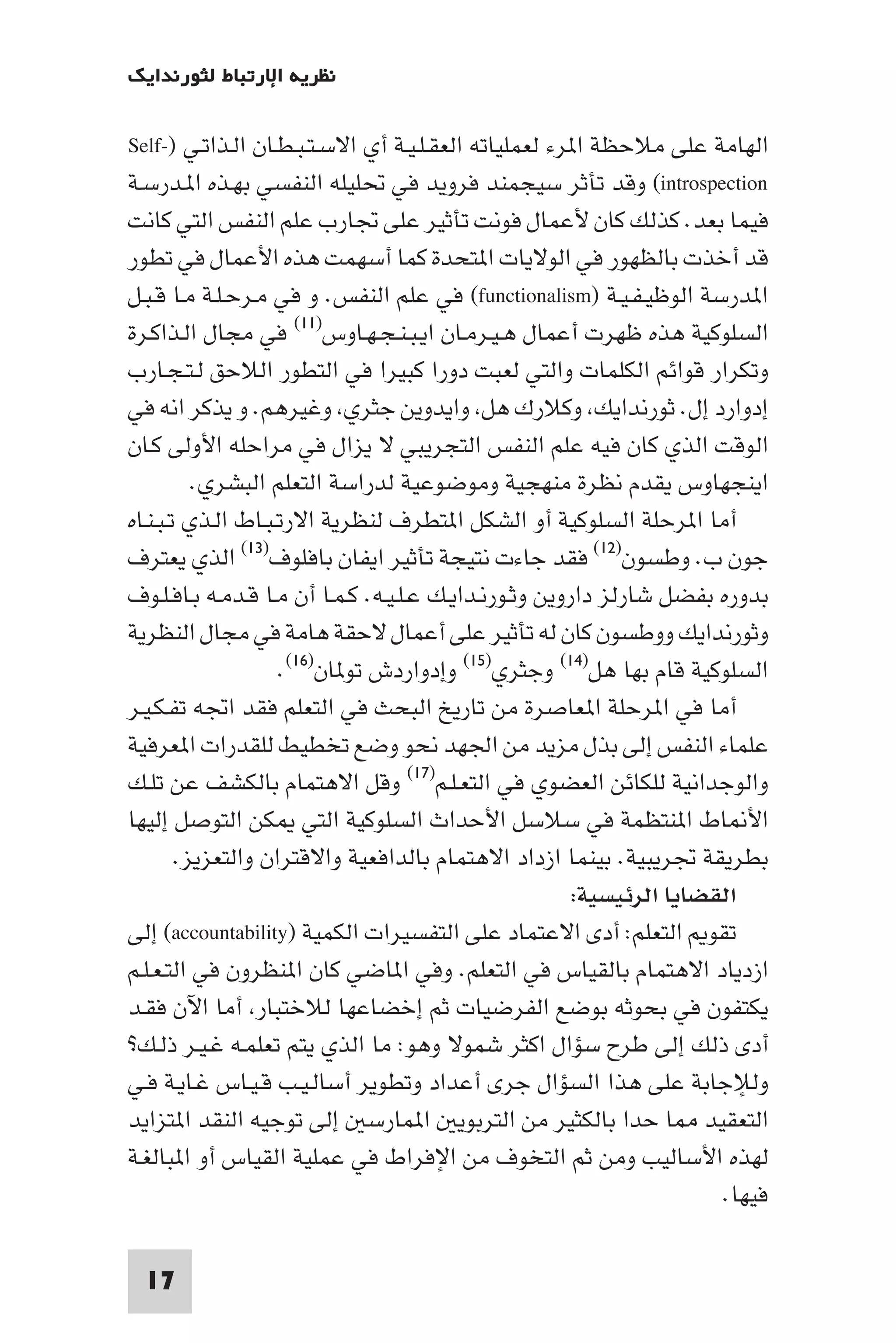 ‫ﻧﻈﺮﻳﺔ اﻹرﺗﺒﺎط ﻟﺜﻮرﻧﺪاﻳﻚ‬

‫اﻟﻬﺎﻣﺔ ﻋﻠﻰ ﻣﻼﺣﻈﺔ ا ﺮء ﻟﻌﻤﻠﻴﺎﺗﻪ اﻟﻌﻘـﻠـﻴـﺔ أي اﻻﺳـﺘـﺒـﻄـﺎن اﻟـﺬاﺗـﻲ )-‪Self‬‬
‫‪ (introspection‬وﻗﺪ ﺗﺄﺛﺮ ﺳﻴﺠﻤﻨﺪ ﻓﺮوﻳﺪ ﻓﻲ ﲢﻠﻴﻠﻪ اﻟﻨﻔﺴﻲ ﺑﻬـﺬه ا ـﺪرﺳـﺔ‬
‫ﻓﻴﻤﺎ ﺑﻌﺪ. ﻛﺬﻟﻚ ﻛﺎن ﻷﻋﻤﺎل ﻓﻮﻧﺖ ﺗﺄﺛﻴﺮ ﻋﻠﻰ ﲡﺎرب ﻋﻠﻢ اﻟﻨﻔﺲ اﻟﺘﻲ ﻛﺎﻧﺖ‬
‫ﻗﺪ أﺧﺬت ﺑﺎﻟﻈﻬﻮر ﻓﻲ اﻟﻮﻻﻳﺎت ا ﺘﺤﺪة ﻛﻤﺎ أﺳﻬﻤﺖ ﻫﺬه اﻷﻋﻤﺎل ﻓﻲ ﺗﻄﻮر‬
‫ا ﺪرﺳﺔ اﻟﻮﻇﻴـﻔـﻴـﺔ )‪ (functionalism‬ﻓﻲ ﻋﻠﻢ اﻟﻨﻔﺲ. و ﻓﻲ ﻣـﺮﺣـﻠـﺔ ﻣـﺎ ﻗـﺒـﻞ‬
‫اﻟﺴﻠﻮﻛﻴﺔ ﻫﺬه ﻇﻬﺮت أﻋﻤﺎل ﻫـﻴـﺮﻣـﺎن اﻳـﺒـﻨـﺠـﻬـﺎوس)١١( ﻓﻲ ﻣﺠﺎل اﻟـﺬاﻛـﺮة‬
‫وﺗﻜﺮار ﻗﻮاﺋﻢ اﻟﻜﻠﻤﺎت واﻟﺘﻲ ﻟﻌﺒﺖ دورا ﻛﺒﻴﺮا ﻓﻲ اﻟﺘﻄﻮر اﻟﻼﺣﻖ ﻟـﺘـﺠـﺎرب‬
‫إدوارد إل. ﺛﻮرﻧﺪاﻳﻚ وﻛﻼرك ﻫﻞ واﻳﺪوﻳﻦ ﺟﺜﺮي وﻏﻴﺮﻫﻢ. و ﻳﺬﻛﺮ اﻧﻪ ﻓﻲ‬
‫اﻟﻮﻗﺖ اﻟﺬي ﻛﺎن ﻓﻴﻪ ﻋﻠﻢ اﻟﻨﻔﺲ اﻟﺘﺠﺮﻳﺒﻲ ﻻ ﻳﺰال ﻓﻲ ﻣﺮاﺣﻠﻪ اﻷوﻟﻰ ﻛـﺎن‬
          ‫اﻳﻨﺠﻬﺎوس ﻳﻘﺪم ﻧﻈﺮة ﻣﻨﻬﺠﻴﺔ وﻣﻮﺿﻮﻋﻴﺔ ﻟﺪراﺳﺔ اﻟﺘﻌﻠﻢ اﻟﺒﺸﺮي.‬
‫أﻣﺎ ا ﺮﺣﻠﺔ اﻟﺴﻠﻮﻛﻴﺔ أو اﻟﺸﻜﻞ ا ﺘﻄﺮف ﻟﻨﻈﺮﻳﺔ اﻻرﺗـﺒـﺎط اﻟـﺬي ﺗـﺒـﻨـﺎه‬
‫ﺟﻮن ب. وﻃﺴﻮن)٢١( ﻓﻘﺪ ﺟﺎءت ﻧﺘﻴﺠﺔ ﺗﺄﺛﻴﺮ اﻳﻔﺎن ﺑﺎﻓﻠﻮف)٣١( اﻟﺬي ﻳﻌﺘﺮف‬
‫ﺑﺪوره ﺑﻔﻀﻞ ﺷﺎرﻟﺰ داروﻳﻦ وﺛـﻮرﻧـﺪاﻳـﻚ ﻋـﻠـﻴـﻪ. ﻛـﻤـﺎ أن ﻣـﺎ ﻗـﺪﻣـﻪ ﺑـﺎﻓـﻠـﻮف‬
‫وﺛﻮرﻧﺪاﻳﻚ ووﻃﺴﻮن ﻛﺎن ﻟﻪ ﺗﺄﺛﻴﺮ ﻋﻠﻰ أﻋﻤﺎل ﻻﺣﻘﺔ ﻫﺎﻣﺔ ﻓﻲ ﻣﺠﺎل اﻟﻨﻈﺮﻳﺔ‬
                    ‫اﻟﺴﻠﻮﻛﻴﺔ ﻗﺎم ﺑﻬﺎ ﻫﻞ)٤١( وﺟﺜﺮي)٥١( وإدواردش ﺗﻮ ﺎن)٦١(.‬
‫أﻣﺎ ﻓﻲ ا ﺮﺣﻠﺔ ا ﻌﺎﺻﺮة ﻣﻦ ﺗﺎرﻳﺦ اﻟﺒﺤﺚ ﻓﻲ اﻟﺘﻌﻠﻢ ﻓﻘﺪ اﲡﻪ ﺗﻔـﻜـﻴـﺮ‬
‫ﻋﻠﻤﺎء اﻟﻨﻔﺲ إﻟﻰ ﺑﺬل ﻣﺰﻳﺪ ﻣﻦ اﳉﻬﺪ ﻧﺤﻮ وﺿﻊ ﺗﺨﻄﻴﻂ ﻟﻠﻘﺪرات ا ﻌﺮﻓﻴﺔ‬
‫واﻟﻮﺟﺪاﻧﻴﺔ ﻟﻠﻜﺎﺋﻦ اﻟﻌﻀﻮي ﻓﻲ اﻟﺘﻌـﻠـﻢ)٧١( وﻗﻞ اﻻﻫﺘﻤﺎم ﺑﺎﻟﻜﺸﻒ ﻋﻦ ﺗﻠـﻚ‬
‫اﻷ ﺎط ا ﻨﺘﻈﻤﺔ ﻓﻲ ﺳﻼﺳﻞ اﻷﺣﺪاث اﻟﺴﻠﻮﻛﻴﺔ اﻟﺘﻲ ﻜﻦ اﻟﺘﻮﺻﻞ إﻟﻴﻬﺎ‬
        ‫ﺑﻄﺮﻳﻘﺔ ﲡﺮﻳﺒﻴﺔ. ﺑﻴﻨﻤﺎ ازداد اﻻﻫﺘﻤﺎم ﺑﺎﻟﺪاﻓﻌﻴﺔ واﻻﻗﺘﺮان واﻟﺘﻌﺰﻳﺰ.‬
                                                        ‫اﻟﻘﻀﺎﻳﺎ اﻟﺮﺋﻴﺴﻴﺔ:‬
‫ﺗﻘﻮ اﻟﺘﻌﻠﻢ: أدى اﻻﻋﺘﻤﺎد ﻋﻠﻰ اﻟﺘﻔﺴﻴﺮات اﻟﻜﻤﻴﺔ )‪ (accountability‬إﻟﻰ‬
‫ازدﻳﺎد اﻻﻫﺘﻤﺎم ﺑﺎﻟﻘﻴﺎس ﻓﻲ اﻟﺘﻌﻠﻢ. وﻓﻲ ا ﺎﺿﻲ ﻛﺎن ا ﻨﻈﺮون ﻓﻲ اﻟﺘـﻌـﻠـﻢ‬
‫ﻳﻜﺘﻔﻮن ﻓﻲ ﺑﺤﻮﺛﻪ ﺑﻮﺿﻊ اﻟﻔﺮﺿﻴﺎت ﺛﻢ إﺧﻀﺎﻋﻬﺎ ﻟﻼﺧﺘﺒﺎر أﻣﺎ اﻵن ﻓﻘـﺪ‬
‫أدى ذﻟﻚ إﻟﻰ ﻃﺮح ﺳﺆال اﻛﺜﺮ ﺷﻤﻮﻻ وﻫﻮ: ﻣﺎ اﻟﺬي ﻳﺘﻢ ﺗﻌﻠﻤـﻪ ﻏـﻴـﺮ ذﻟـﻚ?‬
‫وﻟﻺﺟﺎﺑﺔ ﻋﻠﻰ ﻫﺬا اﻟﺴﺆال ﺟﺮى أﻋﺪاد وﺗﻄﻮﻳﺮ أﺳﺎﻟـﻴـﺐ ﻗـﻴـﺎس ﻏـﺎﻳـﺔ ﻓـﻲ‬
‫اﻟﺘﻌﻘﻴﺪ ﺎ ﺣﺪا ﺑﺎﻟﻜﺜﻴﺮ ﻣﻦ اﻟﺘﺮﺑﻮﻳ ا ﻤﺎرﺳ إﻟﻰ ﺗﻮﺟﻴﻪ اﻟﻨﻘﺪ ا ﺘﺰاﻳﺪ‬
‫ﻟﻬﺬه اﻷﺳﺎﻟﻴﺐ وﻣﻦ ﺛﻢ اﻟﺘﺨﻮف ﻣﻦ اﻹﻓﺮاط ﻓﻲ ﻋﻤﻠﻴﺔ اﻟﻘﻴﺎس أو ا ﺒﺎﻟﻐـﺔ‬
                                                                       ‫ﻓﻴﻬﺎ.‬

 ‫71‬
 