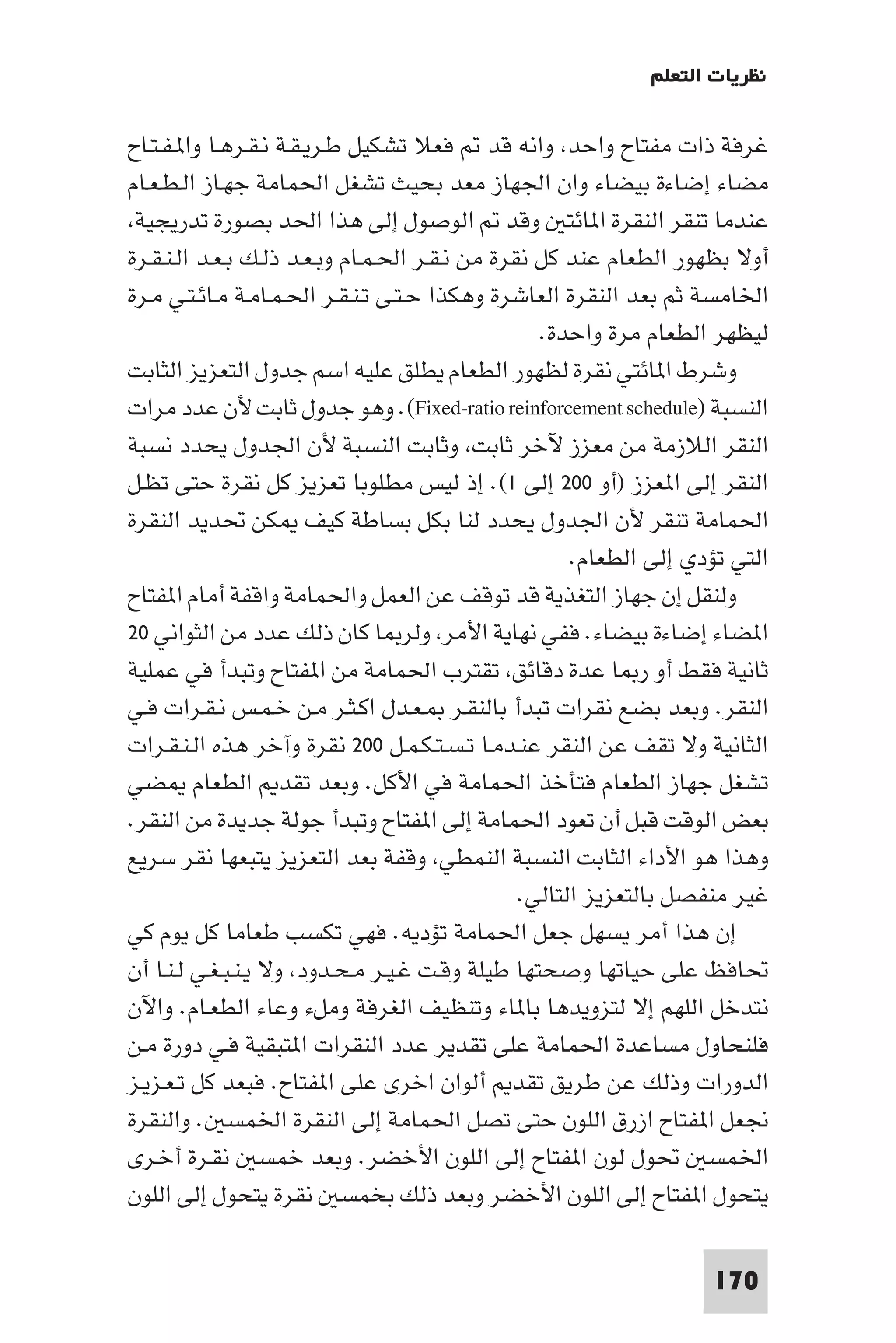 ‫ﻧﻈﺮﻳﺎت اﻟﺘﻌﻠﻢ‬

‫ﻏﺮﻓﺔ ذات ﻣﻔﺘﺎح واﺣﺪ واﻧﻪ ﻗﺪ ﻓﻌﻼ ﺗﺸﻜﻴﻞ ﻃـﺮﻳـﻘـﺔ ﻧـﻘـﺮﻫـﺎ وا ـﻔـﺘـﺎح‬
‫ﻣﻀﺎء إﺿﺎءة ﺑﻴﻀﺎء وان اﳉﻬﺎز ﻣﻌﺪ ﺑﺤﻴﺚ ﺗﺸﻐﻞ اﳊﻤﺎﻣﺔ ﺟﻬـﺎز اﻟـﻄـﻌـﺎم‬
 ‫ﻋﻨﺪﻣﺎ ﺗﻨﻘﺮ اﻟﻨﻘﺮة ا ﺎﺋﺘ وﻗﺪ اﻟﻮﺻﻮل إﻟﻰ ﻫﺬا اﳊﺪ ﺑﺼﻮرة ﺗﺪرﻳﺠﻴﺔ‬
‫أوﻻ ﺑﻈﻬﻮر اﻟﻄﻌﺎم ﻋﻨﺪ ﻛﻞ ﻧﻘﺮة ﻣﻦ ﻧـﻘـﺮ اﳊـﻤـﺎم وﺑـﻌـﺪ ذﻟـﻚ ﺑـﻌـﺪ اﻟـﻨـﻘـﺮة‬
‫اﳋﺎﻣﺴﺔ ﺛﻢ ﺑﻌﺪ اﻟﻨﻘﺮة اﻟﻌﺎﺷﺮة وﻫﻜﺬا ﺣـﺘـﻰ ﺗـﻨـﻘـﺮ اﳊـﻤـﺎﻣـﺔ ﻣـﺎﺋـﺘـﻲ ﻣـﺮة‬
                                                  ‫ﻟﻴﻈﻬﺮ اﻟﻄﻌﺎم ﻣﺮة واﺣﺪة.‬
‫وﺷﺮط ا ﺎﺋﺘﻲ ﻧﻘﺮة ﻟﻈﻬﻮر اﻟﻄﻌﺎم ﻳﻄﻠﻖ ﻋﻠﻴﻪ اﺳﻢ ﺟﺪول اﻟﺘﻌﺰﻳﺰ اﻟﺜﺎﺑﺖ‬
‫اﻟﻨﺴﺒﺔ )‪ .(Fixed-ratio reinforcement schedule‬وﻫﻮ ﺟﺪول ﺛﺎﺑﺖ ﻷن ﻋﺪد ﻣﺮات‬
‫اﻟﻨﻘﺮ اﻟﻼزﻣﺔ ﻣﻦ ﻣﻌﺰز ﻵﺧﺮ ﺛﺎﺑﺖ وﺛﺎﺑﺖ اﻟﻨﺴﺒﺔ ﻷن اﳉﺪول ﻳﺤﺪد ﻧﺴﺒﺔ‬
‫اﻟﻨﻘﺮ إﻟﻰ ا ﻌﺰز )أو ٠٠٢ إﻟﻰ ١(. إذ ﻟﻴﺲ ﻣﻄﻠﻮﺑﺎ ﺗﻌﺰﻳﺰ ﻛﻞ ﻧﻘﺮة ﺣﺘﻰ ﺗﻈـﻞ‬
‫اﳊﻤﺎﻣﺔ ﺗﻨﻘﺮ ﻷن اﳉﺪول ﻳﺤﺪد ﻟﻨﺎ ﺑﻜﻞ ﺑﺴﺎﻃﺔ ﻛﻴﻒ ﻜﻦ ﲢﺪﻳﺪ اﻟﻨﻘﺮة‬
                                                      ‫اﻟﺘﻲ ﺗﺆدي إﻟﻰ اﻟﻄﻌﺎم.‬
‫وﻟﻨﻘﻞ إن ﺟﻬﺎز اﻟﺘﻐﺬﻳﺔ ﻗﺪ ﺗﻮﻗﻒ ﻋﻦ اﻟﻌﻤﻞ واﳊﻤﺎﻣﺔ واﻗﻔﺔ أﻣﺎم ا ﻔﺘﺎح‬
‫ا ﻀﺎء إﺿﺎءة ﺑﻴﻀﺎء. ﻓﻔﻲ ﻧﻬﺎﻳﺔ اﻷﻣﺮ وﻟﺮ ﺎ ﻛﺎن ذﻟﻚ ﻋﺪد ﻣﻦ اﻟﺜﻮاﻧﻲ ٠٢‬
‫ﺛﺎﻧﻴﺔ ﻓﻘﻂ أو ر ﺎ ﻋﺪة دﻗﺎﺋﻖ ﺗﻘﺘﺮب اﳊﻤﺎﻣﺔ ﻣﻦ ا ﻔﺘﺎح وﺗﺒﺪأ ﻓﻲ ﻋﻤﻠﻴﺔ‬
‫اﻟﻨﻘﺮ. وﺑﻌﺪ ﺑﻀﻊ ﻧﻘﺮات ﺗﺒﺪأ ﺑﺎﻟﻨﻘـﺮ ـﻌـﺪل اﻛـﺜـﺮ ﻣـﻦ ﺧـﻤـﺲ ﻧـﻘـﺮات ﻓـﻲ‬
‫اﻟﺜﺎﻧﻴﺔ وﻻ ﺗﻘﻒ ﻋﻦ اﻟﻨﻘﺮ ﻋﻨـﺪﻣـﺎ ﺗـﺴـﺘـﻜـﻤـﻞ ٠٠٢ ﻧﻘﺮة وآﺧﺮ ﻫﺬه اﻟـﻨـﻘـﺮات‬
‫ﺗﺸﻐﻞ ﺟﻬﺎز اﻟﻄﻌﺎم ﻓﺘﺄﺧﺬ اﳊﻤﺎﻣﺔ ﻓﻲ اﻷﻛﻞ. وﺑﻌﺪ ﺗﻘﺪ اﻟﻄﻌﺎم ﻀﻲ‬
‫ﺑﻌﺾ اﻟﻮﻗﺖ ﻗﺒﻞ أن ﺗﻌﻮد اﳊﻤﺎﻣﺔ إﻟﻰ ا ﻔﺘﺎح وﺗﺒﺪأ ﺟﻮﻟﺔ ﺟﺪﻳﺪة ﻣﻦ اﻟﻨﻘﺮ.‬
‫وﻫﺬا ﻫﻮ اﻷداء اﻟﺜﺎﺑﺖ اﻟﻨﺴﺒﺔ اﻟﻨﻤﻄﻲ وﻗﻔﺔ ﺑﻌﺪ اﻟﺘﻌﺰﻳﺰ ﻳﺘﺒﻌﻬﺎ ﻧﻘﺮ ﺳﺮﻳﻊ‬
                                                ‫ﻏﻴﺮ ﻣﻨﻔﺼﻞ ﺑﺎﻟﺘﻌﺰﻳﺰ اﻟﺘﺎﻟﻲ.‬
‫إن ﻫﺬا أﻣﺮ ﻳﺴﻬﻞ ﺟﻌﻞ اﳊﻤﺎﻣﺔ ﺗﺆدﻳﻪ. ﻓﻬﻲ ﺗﻜﺴﺐ ﻃﻌﺎﻣﺎ ﻛﻞ ﻳﻮم ﻛﻲ‬
‫ﲢﺎﻓﻆ ﻋﻠﻰ ﺣﻴﺎﺗﻬﺎ وﺻﺤﺘﻬﺎ ﻃﻴﻠﺔ وﻗـﺖ ﻏـﻴـﺮ ﻣـﺤـﺪود وﻻ ﻳـﻨـﺒـﻐـﻲ ﻟـﻨـﺎ أن‬
‫ﻧﺘﺪﺧﻞ اﻟﻠﻬﻢ إﻻ ﻟﺘﺰوﻳﺪﻫﺎ ﺑﺎ ﺎء وﺗﻨﻈﻴﻒ اﻟﻐﺮﻓﺔ وﻣﻞء وﻋﺎء اﻟﻄﻌـﺎم. واﻵن‬
‫ﻓﻠﻨﺤﺎول ﻣﺴﺎﻋﺪة اﳊﻤﺎﻣﺔ ﻋﻠﻰ ﺗﻘﺪﻳﺮ ﻋﺪد اﻟﻨﻘﺮات ا ﺘﺒﻘﻴﺔ ﻓـﻲ دورة ﻣـﻦ‬
‫اﻟﺪورات وذﻟﻚ ﻋﻦ ﻃﺮﻳﻖ ﺗﻘﺪ أﻟﻮان اﺧﺮى ﻋﻠﻰ ا ﻔﺘﺎح. ﻓﺒﻌﺪ ﻛﻞ ﺗـﻌـﺰﻳـﺰ‬
‫ﳒﻌﻞ ا ﻔﺘﺎح ازرق اﻟﻠﻮن ﺣﺘﻰ ﺗﺼﻞ اﳊﻤﺎﻣﺔ إﻟﻰ اﻟﻨﻘﺮة اﳋﻤﺴ . واﻟﻨﻘﺮة‬
‫اﳋﻤﺴ ﲢﻮل ﻟﻮن ا ﻔﺘﺎح إﻟﻰ اﻟﻠﻮن اﻷﺧﻀﺮ. وﺑﻌﺪ ﺧﻤﺴ ﻧﻘـﺮة أﺧـﺮى‬
‫ﻳﺘﺤﻮل ا ﻔﺘﺎح إﻟﻰ اﻟﻠﻮن اﻷﺧﻀﺮ وﺑﻌﺪ ذﻟﻚ ﺑﺨﻤﺴ ﻧﻘﺮة ﻳﺘﺤﻮل إﻟﻰ اﻟﻠﻮن‬

                                                                    ‫071‬
 