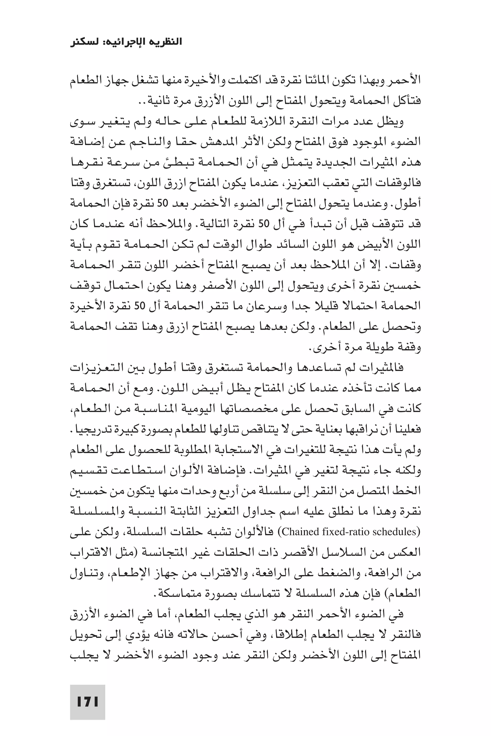 ‫اﻟﻨﻈﺮﻳﺔ اﻹﺟﺮاﺋﻴﺔ: ﻟﺴﻜﻨﺮ‬

‫اﻷﺣﻤﺮ وﺑﻬﺬا ﺗﻜﻮن ا ﺎﺋﺘﺎ ﻧﻘﺮة ﻗﺪ اﻛﺘﻤﻠﺖ واﻷﺧﻴﺮة ﻣﻨﻬﺎ ﺗﺸﻐﻞ ﺟﻬﺎز اﻟﻄﻌﺎم‬
                 ‫ﻓﺘﺄﻛﻞ اﳊﻤﺎﻣﺔ وﻳﺘﺤﻮل ا ﻔﺘﺎح إﻟﻰ اﻟﻠﻮن اﻷزرق ﻣﺮة ﺛﺎﻧﻴﺔ..‬
‫وﻳﻈﻞ ﻋﺪد ﻣﺮات اﻟﻨﻘﺮة اﻟﻼزﻣﺔ ﻟﻠﻄـﻌـﺎم ﻋـﻠـﻰ ﺣـﺎﻟـﻪ وﻟـﻢ ﻳـﺘـﻐـﻴـﺮ ﺳـﻮى‬
‫اﻟﻀﻮء ا ﻮﺟﻮد ﻓﻮق ا ﻔﺘﺎح وﻟﻜﻦ اﻷﺛﺮ ا ﺪﻫﺶ ﺣـﻘـﺎ واﻟـﻨـﺎﺟـﻢ ﻋـﻦ إﺿـﺎﻓـﺔ‬
‫ﻫﺬه ا ﺜﻴﺮات اﳉﺪﻳﺪة ﻳﺘـﻤـﺜـﻞ ﻓـﻲ أن اﳊـﻤـﺎﻣـﺔ ﺗـﺒـﻄـﺊ ﻣـﻦ ﺳـﺮﻋـﺔ ﻧـﻘـﺮﻫـﺎ‬
‫ﻓﺎﻟﻮﻗﻔﺎت اﻟﺘﻲ ﺗﻌﻘﺐ اﻟﺘﻌﺰﻳﺰ ﻋﻨﺪﻣﺎ ﻳﻜﻮن ا ﻔﺘﺎح ازرق اﻟﻠﻮن ﺗﺴﺘﻐﺮق وﻗﺘﺎ‬
‫أﻃﻮل. وﻋﻨﺪﻣﺎ ﻳﺘﺤﻮل ا ﻔﺘﺎح إﻟﻰ اﻟﻀﻮء اﻷﺧﻀﺮ ﺑﻌﺪ ٠٥ ﻧﻘﺮة ﻓﺈن اﳊﻤﺎﻣﺔ‬
‫ﻗﺪ ﺗﺘﻮﻗﻒ ﻗﺒﻞ أن ﺗـﺒـﺪأ ﻓـﻲ أل ٠٥ ﻧﻘﺮة اﻟﺘﺎﻟﻴﺔ. وا ﻼﺣﻆ أﻧﻪ ﻋﻨـﺪﻣـﺎ ﻛـﺎن‬
‫اﻟﻠﻮن اﻷﺑﻴﺾ ﻫﻮ اﻟﻠﻮن اﻟﺴﺎﺋﺪ ﻃﻮال اﻟﻮﻗﺖ ﻟـﻢ ﺗـﻜـﻦ اﳊـﻤـﺎﻣـﺔ ﺗـﻘـﻮم ﺑـﺄﻳـﺔ‬
‫وﻗﻔﺎت. إﻻ أن ا ﻼﺣﻆ ﺑﻌﺪ أن ﻳﺼﺒﺢ ا ﻔﺘﺎح أﺧﻀﺮ اﻟﻠﻮن ﺗﻨﻘـﺮ اﳊـﻤـﺎﻣـﺔ‬
‫ﺧﻤﺴ ﻧﻘﺮة أﺧﺮى وﻳﺘﺤﻮل إﻟﻰ اﻟﻠﻮن اﻷﺻﻔﺮ وﻫﻨﺎ ﻳﻜﻮن اﺣـﺘـﻤـﺎل ﺗـﻮﻗـﻒ‬
‫اﳊﻤﺎﻣﺔ اﺣﺘﻤﺎﻻ ﻗﻠﻴﻼ ﺟﺪا وﺳﺮﻋﺎن ﻣﺎ ﺗﻨﻘﺮ اﳊﻤﺎﻣﺔ أل ٠٥ ﻧﻘﺮة اﻷﺧﻴﺮة‬
‫وﲢﺼﻞ ﻋﻠﻰ اﻟﻄﻌﺎم. وﻟﻜﻦ ﺑﻌﺪﻫﺎ ﻳﺼﺒﺢ ا ﻔﺘﺎح ازرق وﻫﻨﺎ ﺗﻘﻒ اﳊﻤﺎﻣـﺔ‬
                                                     ‫وﻗﻔﺔ ﻃﻮﻳﻠﺔ ﻣﺮة أﺧﺮى.‬
‫ﻓﺎ ﺜﻴﺮات ﻟﻢ ﺗﺴﺎﻋﺪﻫﺎ واﳊﻤﺎﻣﺔ ﺗﺴﺘﻐﺮق وﻗﺘـﺎ أﻃـﻮل ﺑـ اﻟـﺘـﻌـﺰﻳـﺰات‬
‫ﺎ ﻛﺎﻧﺖ ﺗﺄﺧﺬه ﻋﻨﺪﻣﺎ ﻛﺎن ا ﻔﺘﺎح ﻳـﻈـﻞ أﺑـﻴـﺾ اﻟـﻠـﻮن. وﻣـﻊ أن اﳊـﻤـﺎﻣـﺔ‬
 ‫ﻛﺎﻧﺖ ﻓﻲ اﻟﺴﺎﺑﻖ ﲢﺼﻞ ﻋﻠﻰ ﻣﺨﺼﺼﺎﺗﻬﺎ اﻟﻴﻮﻣﻴﺔ ا ـﻨـﺎﺳـﺒـﺔ ﻣـﻦ اﻟـﻄـﻌـﺎم‬
‫ﻓﻌﻠﻴﻨﺎ أن ﻧﺮاﻗﺒﻬﺎ ﺑﻌﻨﺎﻳﺔ ﺣﺘﻰ ﻻ ﻳﺘﻨﺎﻗﺺ ﺗﻨﺎوﻟﻬﺎ ﻟﻠﻄﻌﺎم ﺑﺼﻮرة ﻛﺒﻴﺮة ﺗﺪرﻳﺠﻴﺎ.‬
‫وﻟﻢ ﻳﺄت ﻫﺬا ﻧﺘﻴﺠﺔ ﻟﻠﺘﻐﻴﺮات ﻓﻲ اﻻﺳﺘﺠﺎﺑﺔ ا ﻄﻠﻮﺑﺔ ﻟﻠﺤﺼﻮل ﻋﻠﻰ اﻟﻄﻌﺎم‬
‫وﻟﻜﻨﻪ ﺟﺎء ﻧﺘﻴﺠﺔ ﻟﺘﻐﻴﺮ ﻓﻲ ا ﺜﻴﺮات. ﻓﺈﺿﺎﻓﺔ اﻷﻟـﻮان اﺳـﺘـﻄـﺎﻋـﺖ ﺗـﻘـﺴـﻴـﻢ‬
    ‫اﳋﻂ ا ﺘﺼﻞ ﻣﻦ اﻟﻨﻘﺮ إﻟﻰ ﺳﻠﺴﻠﺔ ﻣﻦ أرﺑﻊ وﺣﺪات ﻣﻨﻬﺎ ﻳﺘﻜﻮن ﻣﻦ ﺧﻤﺴ‬
‫ﻧﻘﺮة وﻫﺬا ﻣﺎ ﻧﻄﻠﻖ ﻋﻠﻴﻪ اﺳﻢ ﺟﺪاول اﻟﺘﻌﺰﻳﺰ اﻟﺜﺎﺑﺘـﺔ اﻟـﻨـﺴـﺒـﺔ وا ـﺴـﻠـﺴـﻠـﺔ‬
‫)‪ (Chained fixed-ratio schedules‬ﻓﺎﻷﻟﻮان ﺗﺸﺒﻪ ﺣﻠﻘﺎت اﻟﺴﻠﺴﻠﺔ وﻟﻜﻦ ﻋﻠـﻰ‬
‫اﻟﻌﻜﺲ ﻣﻦ اﻟﺴﻼﺳﻞ اﻷﻗﺼﺮ ذات اﳊﻠﻘﺎت ﻏﻴﺮ ا ﺘﺠﺎﻧﺴﺔ )ﻣﺜﻞ اﻻﻗﺘﺮاب‬
‫ﻣﻦ اﻟﺮاﻓﻌﺔ واﻟﻀﻐﻂ ﻋﻠﻰ اﻟﺮاﻓﻌﺔ واﻻﻗﺘﺮاب ﻣﻦ ﺟﻬﺎز اﻹﻃـﻌـﺎم وﺗـﻨـﺎول‬
                     ‫اﻟﻄﻌﺎم( ﻓﺈن ﻫﺬه اﻟﺴﻠﺴﻠﺔ ﻻ ﺗﺘﻤﺎﺳﻚ ﺑﺼﻮرة ﻣﺘﻤﺎﺳﻜﺔ.‬
‫ﻓﻲ اﻟﻀﻮء اﻷﺣﻤﺮ اﻟﻨﻘﺮ ﻫﻮ اﻟﺬي ﻳﺠﻠﺐ اﻟﻄﻌﺎم أﻣﺎ ﻓﻲ اﻟﻀﻮء اﻷزرق‬
‫ﻓﺎﻟﻨﻘﺮ ﻻ ﻳﺠﻠﺐ اﻟﻄﻌﺎم إﻃﻼﻗﺎ وﻓﻲ أﺣﺴﻦ ﺣﺎﻻﺗﻪ ﻓﺎﻧﻪ ﻳﺆدي إﻟﻰ ﲢﻮﻳـﻞ‬
‫ا ﻔﺘﺎح إﻟﻰ اﻟﻠﻮن اﻷﺧﻀﺮ وﻟﻜﻦ اﻟﻨﻘﺮ ﻋﻨﺪ وﺟﻮد اﻟﻀﻮء اﻷﺧﻀﺮ ﻻ ﻳﺠﻠـﺐ‬

 ‫171‬
 