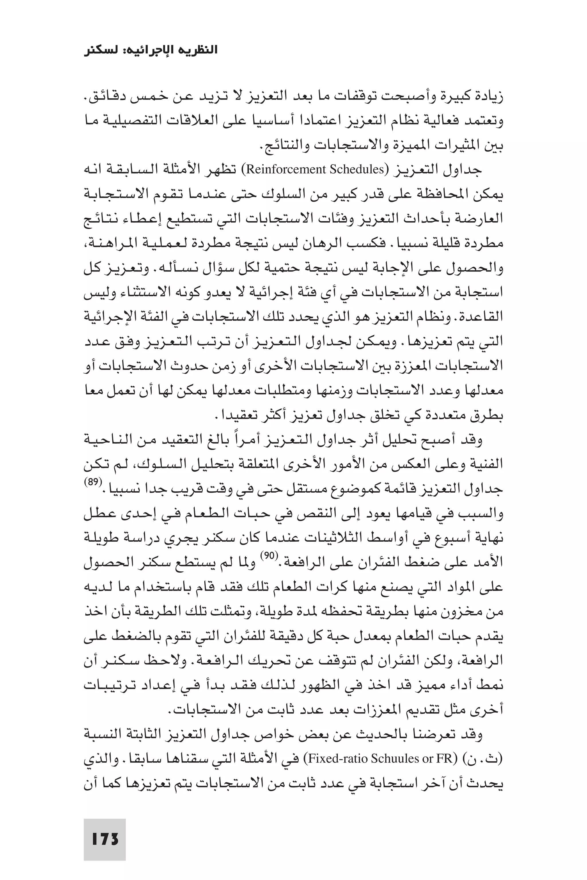 ‫اﻟﻨﻈﺮﻳﺔ اﻹﺟﺮاﺋﻴﺔ: ﻟﺴﻜﻨﺮ‬

‫زﻳﺎدة ﻛﺒﻴﺮة وأﺻﺒﺤﺖ ﺗﻮﻗﻔﺎت ﻣﺎ ﺑﻌﺪ اﻟﺘﻌﺰﻳﺰ ﻻ ﺗـﺰﻳـﺪ ﻋـﻦ ﺧـﻤـﺲ دﻗـﺎﺋـﻖ.‬
‫وﺗﻌﺘﻤﺪ ﻓﻌﺎﻟﻴﺔ ﻧﻈﺎم اﻟﺘﻌﺰﻳﺰ اﻋﺘﻤﺎدا أﺳﺎﺳﻴﺎ ﻋﻠﻰ اﻟﻌﻼﻗﺎت اﻟﺘﻔﺼﻴﻠﻴـﺔ ﻣـﺎ‬
                                  ‫ﺑ ا ﺜﻴﺮات ا ﻤﻴﺰة واﻻﺳﺘﺠﺎﺑﺎت واﻟﻨﺘﺎﺋﺞ.‬
‫ﺟﺪاول اﻟﺘﻌـﺰﻳـﺰ )‪ (Reinforcement Schedules‬ﺗﻈﻬﺮ اﻷﻣﺜﻠﺔ اﻟـﺴـﺎﺑـﻘـﺔ اﻧـﻪ‬
‫ﻜﻦ اﶈﺎﻓﻈﺔ ﻋﻠﻰ ﻗﺪر ﻛﺒﻴﺮ ﻣﻦ اﻟﺴﻠﻮك ﺣﺘﻰ ﻋﻨـﺪﻣـﺎ ﺗـﻘـﻮم اﻻﺳـﺘـﺠـﺎﺑـﺔ‬
‫اﻟﻌﺎرﺿﺔ ﺑﺄﺣﺪاث اﻟﺘﻌﺰﻳﺰ وﻓﺌﺎت اﻻﺳﺘﺠﺎﺑﺎت اﻟﺘﻲ ﺗﺴﺘﻄﻴﻊ إﻋـﻄـﺎء ﻧـﺘـﺎﺋـﺞ‬
 ‫ﻣﻄﺮدة ﻗﻠﻴﻠﺔ ﻧﺴﺒﻴﺎ. ﻓﻜﺴﺐ اﻟﺮﻫﺎن ﻟﻴﺲ ﻧﺘﻴﺠﺔ ﻣﻄﺮدة ﻟـﻌـﻤـﻠـﻴـﺔ ا ـﺮاﻫـﻨـﺔ‬
‫واﳊﺼﻮل ﻋﻠﻰ اﻹﺟﺎﺑﺔ ﻟﻴﺲ ﻧﺘﻴﺠﺔ ﺣﺘﻤﻴﺔ ﻟﻜﻞ ﺳﺆال ﻧـﺴـﺄﻟـﻪ. وﺗـﻌـﺰﻳـﺰ ﻛـﻞ‬
‫اﺳﺘﺠﺎﺑﺔ ﻣﻦ اﻻﺳﺘﺠﺎﺑﺎت ﻓﻲ أي ﻓﺌﺔ إﺟﺮاﺋﻴﺔ ﻻ ﻳﻌﺪو ﻛﻮﻧﻪ اﻻﺳﺘﺜﻨﺎء وﻟﻴﺲ‬
‫اﻟﻘﺎﻋﺪة. وﻧﻈﺎم اﻟﺘﻌﺰﻳﺰ ﻫﻮ اﻟﺬي ﻳﺤﺪد ﺗﻠﻚ اﻻﺳﺘﺠﺎﺑﺎت ﻓﻲ اﻟﻔﺌﺔ اﻹﺟﺮاﺋﻴﺔ‬
‫اﻟﺘﻲ ﻳﺘﻢ ﺗﻌﺰﻳﺰﻫﺎ. و ـﻜـﻦ ﳉـﺪاول اﻟـﺘـﻌـﺰﻳـﺰ أن ﺗـﺮﺗـﺐ اﻟـﺘـﻌـﺰﻳـﺰ وﻓـﻖ ﻋـﺪد‬
‫اﻻﺳﺘﺠﺎﺑﺎت ا ﻌﺰزة ﺑ اﻻﺳﺘﺠﺎﺑﺎت اﻷﺧﺮى أو زﻣﻦ ﺣﺪوث اﻻﺳﺘﺠﺎﺑﺎت أو‬
‫ﻣﻌﺪﻟﻬﺎ وﻋﺪد اﻻﺳﺘﺠﺎﺑﺎت وزﻣﻨﻬﺎ وﻣﺘﻄﻠﺒﺎت ﻣﻌﺪﻟﻬﺎ ﻜﻦ ﻟﻬﺎ أن ﺗﻌﻤﻞ ﻣﻌﺎ‬
                           ‫ﺑﻄﺮق ﻣﺘﻌﺪدة ﻛﻲ ﺗﺨﻠﻖ ﺟﺪاول ﺗﻌﺰﻳﺰ أﻛﺜﺮ ﺗﻌﻘﻴﺪا.‬
‫وﻗﺪ أﺻﺒﺢ ﲢﻠﻴﻞ أﺛﺮ ﺟﺪاول اﻟـﺘـﻌـﺰﻳـﺰ أﻣـﺮا ﺑﺎﻟﻎ اﻟﺘﻌﻘﻴﺪ ﻣـﻦ اﻟـﻨـﺎﺣـﻴـﺔ‬
                              ‫ً‬
‫اﻟﻔﻨﻴﺔ وﻋﻠﻰ اﻟﻌﻜﺲ ﻣﻦ اﻷﻣﻮر اﻷﺧﺮى ا ﺘﻌﻠﻘﺔ ﺑﺘﺤﻠـﻴـﻞ اﻟـﺴـﻠـﻮك ﻟـﻢ ﺗـﻜـﻦ‬
‫ﺟﺪاول اﻟﺘﻌﺰﻳﺰ ﻗﺎﺋﻤﺔ ﻛﻤﻮﺿﻮع ﻣﺴﺘﻘﻞ ﺣﺘﻰ ﻓﻲ وﻗﺖ ﻗﺮﻳﺐ ﺟﺪا ﻧﺴﺒﻴﺎ.)٩٨(‬

‫واﻟﺴﺒﺐ ﻓﻲ ﻗﻴﺎﻣﻬﺎ ﻳﻌﻮد إﻟﻰ اﻟﻨﻘﺺ ﻓﻲ ﺣـﺒـﺎت اﻟـﻄـﻌـﺎم ﻓـﻲ إﺣـﺪى ﻋـﻄـﻞ‬
‫ﻧﻬﺎﻳﺔ أﺳﺒﻮع ﻓﻲ أواﺳﻂ اﻟﺜﻼﺛﻴﻨﺎت ﻋﻨﺪﻣﺎ ﻛﺎن ﺳﻜﻨﺮ ﻳﺠﺮي دراﺳﺔ ﻃﻮﻳﻠـﺔ‬
‫اﻷﻣﺪ ﻋﻠﻰ ﺿﻐﻂ اﻟﻔﺌﺮان ﻋﻠﻰ اﻟﺮاﻓﻌﺔ.)٠٩( و ﺎ ﻟﻢ ﻳﺴﺘﻄﻊ ﺳﻜﻨﺮ اﳊﺼﻮل‬
‫ﻋﻠﻰ ا ﻮاد اﻟﺘﻲ ﻳﺼﻨﻊ ﻣﻨﻬﺎ ﻛﺮات اﻟﻄﻌﺎم ﺗﻠﻚ ﻓﻘﺪ ﻗﺎم ﺑﺎﺳﺘﺨﺪام ﻣﺎ ﻟـﺪﻳـﻪ‬
‫ﻣﻦ ﻣﺨﺰون ﻣﻨﻬﺎ ﺑﻄﺮﻳﻘﺔ ﲢﻔﻈﻪ ﺪة ﻃﻮﻳﻠﺔ و ﺜﻠﺖ ﺗﻠﻚ اﻟﻄﺮﻳﻘﺔ ﺑﺄن اﺧﺬ‬
‫ﻳﻘﺪم ﺣﺒﺎت اﻟﻄﻌﺎم ﻌﺪل ﺣﺒﺔ ﻛﻞ دﻗﻴﻘﺔ ﻟﻠﻔﺌﺮان اﻟﺘﻲ ﺗﻘﻮم ﺑﺎﻟﻀﻐﻂ ﻋﻠﻰ‬
‫اﻟﺮاﻓﻌﺔ وﻟﻜﻦ اﻟﻔﺌﺮان ﻟﻢ ﺗﺘﻮﻗﻒ ﻋﻦ ﲢﺮﻳـﻚ اﻟـﺮاﻓـﻌـﺔ. وﻻﺣـﻆ ﺳـﻜـﻨـﺮ أن‬
‫ﻂ أداء ﻴﺰ ﻗﺪ اﺧﺬ ﻓﻲ اﻟﻈﻬﻮر ﻟـﺬﻟـﻚ ﻓـﻘـﺪ ﺑـﺪأ ﻓـﻲ إﻋـﺪاد ﺗـﺮﺗـﻴـﺒـﺎت‬
                   ‫أﺧﺮى ﻣﺜﻞ ﺗﻘﺪ ا ﻌﺰزات ﺑﻌﺪ ﻋﺪد ﺛﺎﺑﺖ ﻣﻦ اﻻﺳﺘﺠﺎﺑﺎت.‬
‫وﻗﺪ ﺗﻌﺮﺿﻨﺎ ﺑﺎﳊﺪﻳﺚ ﻋﻦ ﺑﻌﺾ ﺧﻮاص ﺟﺪاول اﻟﺘﻌﺰﻳﺰ اﻟﺜﺎﺑﺘﺔ اﻟﻨﺴﺒﺔ‬
‫)ث. ن( )‪ (Fixed-ratio Schuules or FR‬ﻓﻲ اﻷﻣﺜﻠﺔ اﻟﺘﻲ ﺳﻘﻨﺎﻫﺎ ﺳﺎﺑﻘﺎ. واﻟﺬي‬
‫ﻳﺤﺪث أن آﺧﺮ اﺳﺘﺠﺎﺑﺔ ﻓﻲ ﻋﺪد ﺛﺎﺑﺖ ﻣﻦ اﻻﺳﺘﺠﺎﺑﺎت ﻳﺘﻢ ﺗﻌﺰﻳﺰﻫﺎ ﻛﻤﺎ أن‬

 ‫371‬
 