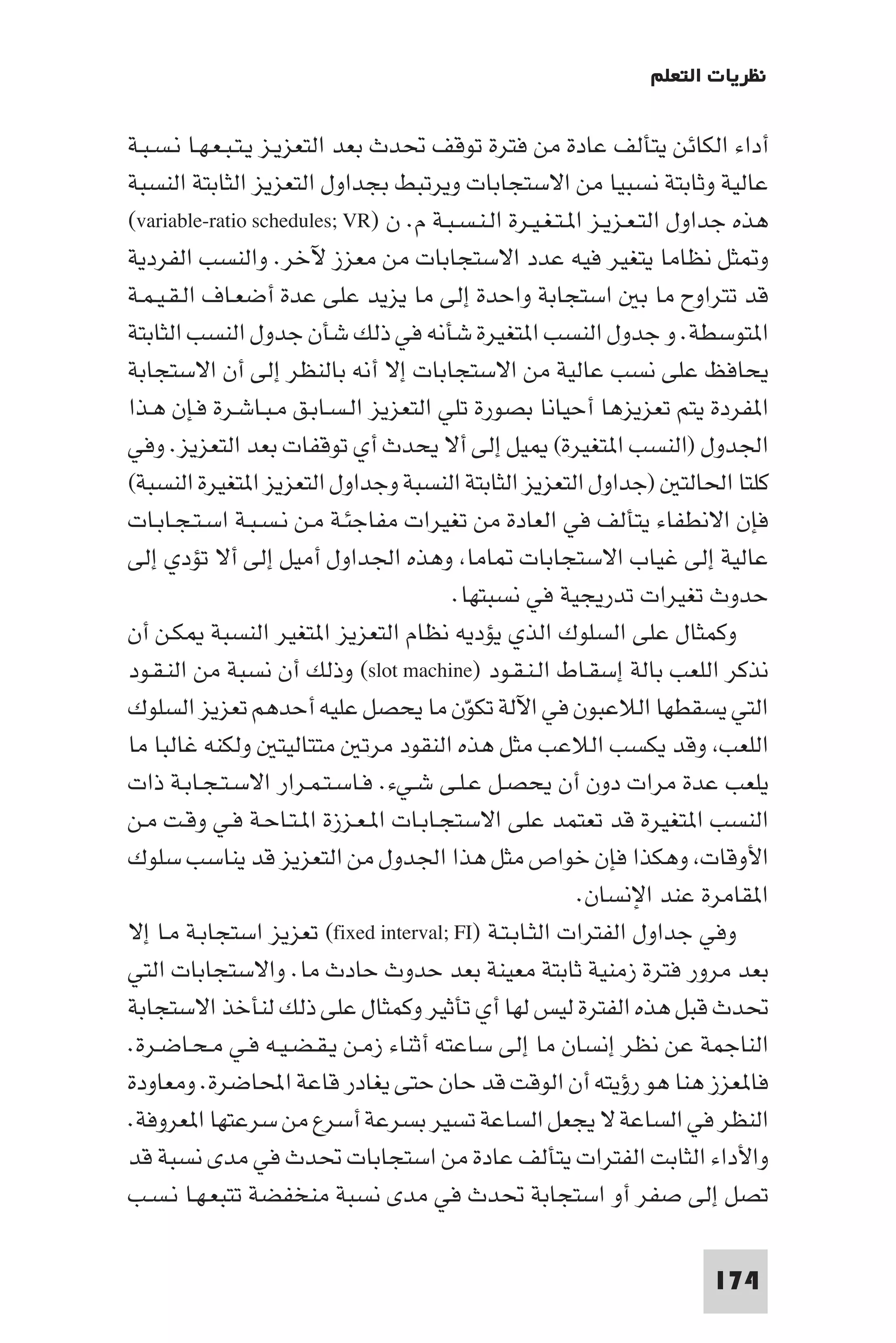 ‫ﻧﻈﺮﻳﺎت اﻟﺘﻌﻠﻢ‬

‫أداء اﻟﻜﺎﺋﻦ ﻳﺘﺄﻟﻒ ﻋﺎدة ﻣﻦ ﻓﺘﺮة ﺗﻮﻗﻒ ﲢﺪث ﺑﻌﺪ اﻟﺘﻌﺰﻳـﺰ ﻳـﺘـﺒـﻌـﻬـﺎ ﻧـﺴـﺒـﺔ‬
‫ﻋﺎﻟﻴﺔ وﺛﺎﺑﺘﺔ ﻧﺴﺒﻴﺎ ﻣﻦ اﻻﺳﺘﺠﺎﺑﺎت وﻳﺮﺗﺒﻂ ﺑﺠﺪاول اﻟﺘﻌﺰﻳﺰ اﻟﺜﺎﺑﺘﺔ اﻟﻨﺴﺒﺔ‬
‫ﻫﺬه ﺟﺪاول اﻟﺘـﻌـﺰﻳـﺰ ا ـﺘـﻐـﻴـﺮة اﻟـﻨـﺴـﺒـﺔ م. ن )‪(variable-ratio schedules; VR‬‬
‫و ﺜﻞ ﻧﻈﺎﻣﺎ ﻳﺘﻐﻴﺮ ﻓﻴﻪ ﻋﺪد اﻻﺳﺘﺠﺎﺑﺎت ﻣﻦ ﻣﻌﺰز ﻵﺧﺮ. واﻟﻨﺴﺐ اﻟﻔﺮدﻳﺔ‬
‫ﻗﺪ ﺗﺘﺮاوح ﻣﺎ ﺑ اﺳﺘﺠﺎﺑﺔ واﺣﺪة إﻟﻰ ﻣﺎ ﻳﺰﻳﺪ ﻋﻠﻰ ﻋﺪة أﺿﻌـﺎف اﻟـﻘـﻴـﻤـﺔ‬
‫ا ﺘﻮﺳﻄﺔ. و ﺟﺪول اﻟﻨﺴﺐ ا ﺘﻐﻴﺮة ﺷﺄﻧﻪ ﻓﻲ ذﻟﻚ ﺷﺄن ﺟﺪول اﻟﻨﺴﺐ اﻟﺜﺎﺑﺘﺔ‬
‫ﻳﺤﺎﻓﻆ ﻋﻠﻰ ﻧﺴﺐ ﻋﺎﻟﻴﺔ ﻣﻦ اﻻﺳﺘﺠﺎﺑﺎت إﻻ أﻧﻪ ﺑﺎﻟﻨﻈﺮ إﻟﻰ أن اﻻﺳﺘﺠﺎﺑﺔ‬
‫ا ﻔﺮدة ﻳﺘﻢ ﺗﻌﺰﻳﺰﻫﺎ أﺣﻴﺎﻧﺎ ﺑﺼﻮرة ﺗﻠﻲ اﻟﺘﻌﺰﻳﺰ اﻟـﺴـﺎﺑـﻖ ﻣـﺒـﺎﺷـﺮة ﻓـﺈن ﻫـﺬا‬
‫اﳉﺪول )اﻟﻨﺴﺐ ا ﺘﻐﻴﺮة( ﻴﻞ إﻟﻰ أﻻ ﻳﺤﺪث أي ﺗﻮﻗﻔﺎت ﺑﻌﺪ اﻟﺘﻌﺰﻳﺰ. وﻓﻲ‬
‫ﻛﻠﺘﺎ اﳊﺎﻟﺘ )ﺟﺪاول اﻟﺘﻌﺰﻳﺰ اﻟﺜﺎﺑﺘﺔ اﻟﻨﺴﺒﺔ وﺟﺪاول اﻟﺘﻌﺰﻳﺰ ا ﺘﻐﻴﺮة اﻟﻨﺴﺒﺔ(‬
‫ﻓﺈن اﻻﻧﻄﻔﺎء ﻳﺘﺄﻟﻒ ﻓﻲ اﻟﻌﺎدة ﻣﻦ ﺗﻐﻴﺮات ﻣﻔﺎﺟﺌـﺔ ﻣـﻦ ﻧـﺴـﺒـﺔ اﺳـﺘـﺠـﺎﺑـﺎت‬
‫ﻋﺎﻟﻴﺔ إﻟﻰ ﻏﻴﺎب اﻻﺳﺘﺠﺎﺑﺎت ﺎﻣﺎ وﻫﺬه اﳉﺪاول أﻣﻴﻞ إﻟﻰ أﻻ ﺗﺆدي إﻟﻰ‬
                                       ‫ﺣﺪوث ﺗﻐﻴﺮات ﺗﺪرﻳﺠﻴﺔ ﻓﻲ ﻧﺴﺒﺘﻬﺎ.‬
‫وﻛﻤﺜﺎل ﻋﻠﻰ اﻟﺴﻠﻮك اﻟﺬي ﻳﺆدﻳﻪ ﻧﻈﺎم اﻟﺘﻌﺰﻳﺰ ا ﺘﻐﻴﺮ اﻟﻨﺴﺒﺔ ﻜـﻦ أن‬
‫ﻧﺬﻛﺮ اﻟﻠﻌﺐ ﺑﺎﻟﺔ إﺳﻘـﺎط اﻟـﻨـﻘـﻮد )‪ (slot machine‬وذﻟﻚ أن ﻧﺴﺒﺔ ﻣﻦ اﻟﻨـﻘـﻮد‬
‫اﻟﺘﻲ ﻳﺴﻘﻄﻬﺎ اﻟﻼﻋﺒﻮن ﻓﻲ اﻵﻟﺔ ﺗﻜﻮن ﻣﺎ ﻳﺤﺼﻞ ﻋﻠﻴﻪ أﺣﺪﻫﻢ ﺗﻌﺰﻳﺰ اﻟﺴﻠﻮك‬
                                         ‫ّ‬
‫اﻟﻠﻌﺐ وﻗﺪ ﻳﻜﺴﺐ اﻟﻼﻋﺐ ﻣﺜﻞ ﻫﺬه اﻟﻨﻘﻮد ﻣﺮﺗ ﻣﺘﺘﺎﻟﻴﺘ وﻟﻜﻨﻪ ﻏﺎﻟﺒﺎ ﻣﺎ‬
‫ﻳﻠﻌﺐ ﻋﺪة ﻣﺮات دون أن ﻳﺤﺼـﻞ ﻋـﻠـﻰ ﺷـﻲء. ﻓـﺎﺳـﺘـﻤـﺮار اﻻﺳـﺘـﺠـﺎﺑـﺔ ذات‬
‫اﻟﻨﺴﺐ ا ﺘﻐﻴﺮة ﻗﺪ ﺗﻌﺘﻤﺪ ﻋﻠﻰ اﻻﺳﺘﺠـﺎﺑـﺎت ا ـﻌـﺰزة ا ـﺘـﺎﺣـﺔ ﻓـﻲ وﻗـﺖ ﻣـﻦ‬
‫اﻷوﻗﺎت وﻫﻜﺬا ﻓﺈن ﺧﻮاص ﻣﺜﻞ ﻫﺬا اﳉﺪول ﻣﻦ اﻟﺘﻌﺰﻳﺰ ﻗﺪ ﻳﻨﺎﺳﺐ ﺳﻠﻮك‬
                                                         ‫ا ﻘﺎﻣﺮة ﻋﻨﺪ اﻹﻧﺴﺎن.‬
‫وﻓﻲ ﺟﺪاول اﻟﻔﺘﺮات اﻟﺜـﺎﺑـﺘـﺔ )‪ (fixed interval; FI‬ﺗﻌﺰﻳﺰ اﺳﺘﺠﺎﺑـﺔ ﻣـﺎ إﻻ‬
‫ﺑﻌﺪ ﻣﺮور ﻓﺘﺮة زﻣﻨﻴﺔ ﺛﺎﺑﺘﺔ ﻣﻌﻴﻨﺔ ﺑﻌﺪ ﺣﺪوث ﺣﺎدث ﻣﺎ. واﻻﺳﺘﺠﺎﺑﺎت اﻟﺘﻲ‬
‫ﲢﺪث ﻗﺒﻞ ﻫﺬه اﻟﻔﺘﺮة ﻟﻴﺲ ﻟﻬﺎ أي ﺗﺄﺛﻴﺮ وﻛﻤﺜﺎل ﻋﻠﻰ ذﻟﻚ ﻟﻨﺄﺧﺬ اﻻﺳﺘﺠﺎﺑﺔ‬
‫اﻟﻨﺎﺟﻤﺔ ﻋﻦ ﻧﻈﺮ إﻧﺴﺎن ﻣﺎ إﻟﻰ ﺳﺎﻋﺘﻪ أﺛﻨﺎء زﻣـﻦ ﻳـﻘـﻀـﻴـﻪ ﻓـﻲ ﻣـﺤـﺎﺿـﺮة.‬
‫ﻓﺎ ﻌﺰز ﻫﻨﺎ ﻫﻮ رؤﻳﺘﻪ أن اﻟﻮﻗﺖ ﻗﺪ ﺣﺎن ﺣﺘﻰ ﻳﻐﺎدر ﻗﺎﻋﺔ اﶈﺎﺿﺮة. وﻣﻌﺎودة‬
‫اﻟﻨﻈﺮ ﻓﻲ اﻟﺴﺎﻋﺔ ﻻ ﻳﺠﻌﻞ اﻟﺴﺎﻋﺔ ﺗﺴﻴﺮ ﺑﺴﺮﻋﺔ أﺳﺮع ﻣﻦ ﺳﺮﻋﺘﻬﺎ ا ﻌﺮوﻓﺔ.‬
‫واﻷداء اﻟﺜﺎﺑﺖ اﻟﻔﺘﺮات ﻳﺘﺄﻟﻒ ﻋﺎدة ﻣﻦ اﺳﺘﺠﺎﺑﺎت ﲢﺪث ﻓﻲ ﻣﺪى ﻧﺴﺒﺔ ﻗﺪ‬
‫ﺗﺼﻞ إﻟﻰ ﺻﻔﺮ أو اﺳﺘﺠﺎﺑﺔ ﲢﺪث ﻓﻲ ﻣﺪى ﻧﺴﺒﺔ ﻣﻨﺨﻔﻀﺔ ﺗﺘﺒﻌـﻬـﺎ ﻧـﺴـﺐ‬

                                                                        ‫471‬
 