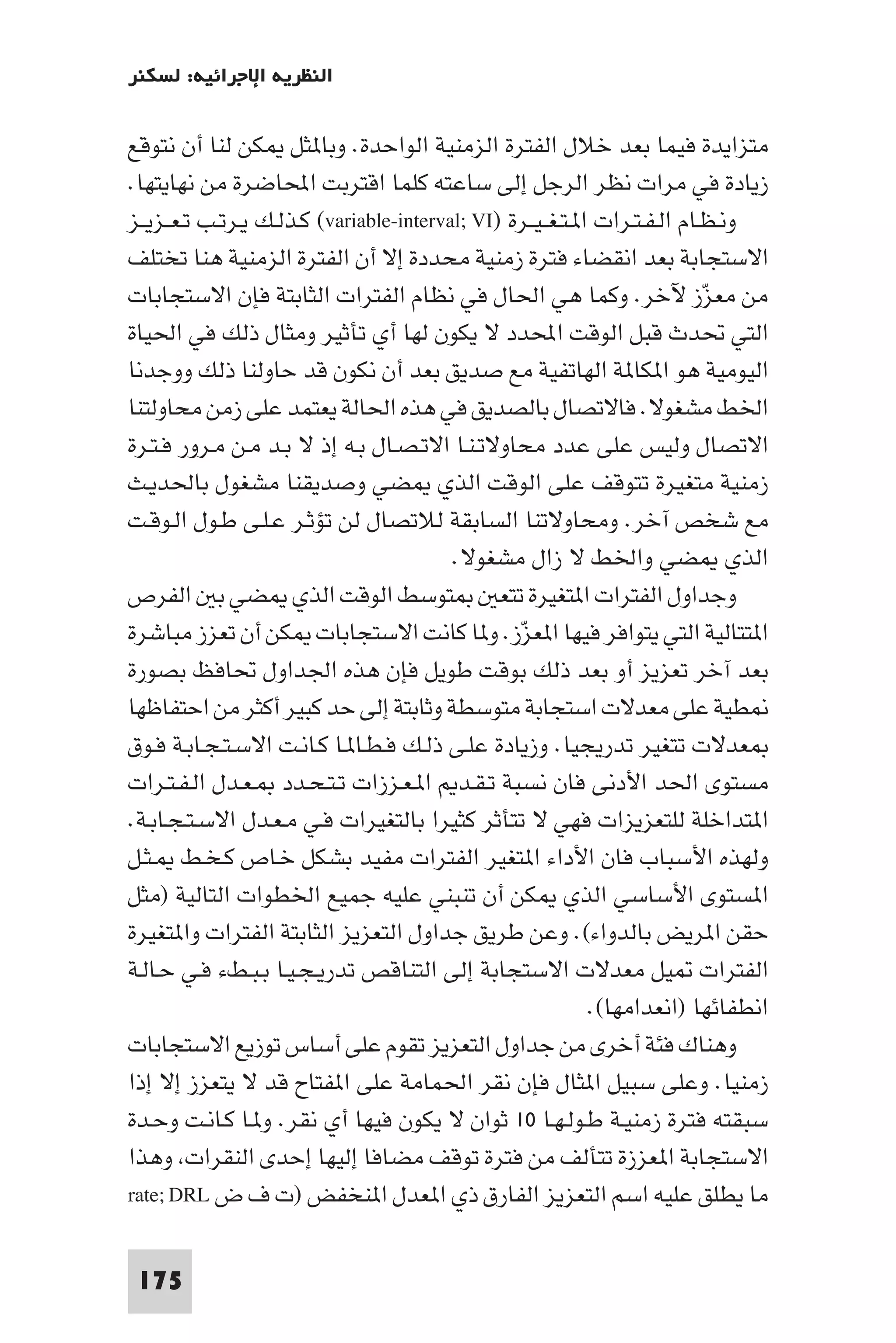 ‫اﻟﻨﻈﺮﻳﺔ اﻹﺟﺮاﺋﻴﺔ: ﻟﺴﻜﻨﺮ‬

‫ﻣﺘﺰاﻳﺪة ﻓﻴﻤﺎ ﺑﻌﺪ ﺧﻼل اﻟﻔﺘﺮة اﻟﺰﻣﻨﻴﺔ اﻟﻮاﺣﺪة. وﺑﺎ ﺜﻞ ﻜﻦ ﻟﻨﺎ أن ﻧﺘﻮﻗﻊ‬
‫زﻳﺎدة ﻓﻲ ﻣﺮات ﻧﻈﺮ اﻟﺮﺟﻞ إﻟﻰ ﺳﺎﻋﺘﻪ ﻛﻠﻤﺎ اﻗﺘﺮﺑﺖ اﶈﺎﺿﺮة ﻣﻦ ﻧﻬﺎﻳﺘﻬﺎ.‬
‫وﻧـﻈـﺎم اﻟـﻔـﺘـﺮات ا ـﺘـﻐ ـﻴــﺮة )‪ (variable-interval; VI‬ﻛـﺬﻟـﻚ ﻳـﺮﺗـﺐ ﺗـﻌــﺰﻳــﺰ‬
‫اﻻﺳﺘﺠﺎﺑﺔ ﺑﻌﺪ اﻧﻘﻀﺎء ﻓﺘﺮة زﻣﻨﻴﺔ ﻣﺤﺪدة إﻻ أن اﻟﻔﺘﺮة اﻟﺰﻣﻨﻴﺔ ﻫﻨﺎ ﺗﺨﺘﻠﻒ‬
‫ﻣﻦ ﻣﻌﺰز ﻵﺧﺮ. وﻛﻤﺎ ﻫﻲ اﳊﺎل ﻓﻲ ﻧﻈﺎم اﻟﻔﺘﺮات اﻟﺜﺎﺑﺘﺔ ﻓﺈن اﻻﺳﺘﺠﺎﺑﺎت‬              ‫ّ‬
‫اﻟﺘﻲ ﲢﺪث ﻗﺒﻞ اﻟﻮﻗﺖ اﶈﺪد ﻻ ﻳﻜﻮن ﻟﻬﺎ أي ﺗﺄﺛﻴﺮ وﻣﺜﺎل ذﻟﻚ ﻓﻲ اﳊﻴﺎة‬
‫اﻟﻴﻮﻣﻴﺔ ﻫﻮ ا ﻜﺎ ﺔ اﻟﻬﺎﺗﻔﻴﺔ ﻣﻊ ﺻﺪﻳﻖ ﺑﻌﺪ أن ﻧﻜﻮن ﻗﺪ ﺣﺎوﻟﻨﺎ ذﻟﻚ ووﺟﺪﻧﺎ‬
‫اﳋﻂ ﻣﺸﻐﻮﻻ. ﻓﺎﻻﺗﺼﺎل ﺑﺎﻟﺼﺪﻳﻖ ﻓﻲ ﻫﺬه اﳊﺎﻟﺔ ﻳﻌﺘﻤﺪ ﻋﻠﻰ زﻣﻦ ﻣﺤﺎوﻟﺘﻨﺎ‬
‫اﻻﺗﺼﺎل وﻟﻴﺲ ﻋﻠﻰ ﻋﺪد ﻣﺤﺎوﻻﺗـﻨـﺎ اﻻﺗـﺼـﺎل ﺑـﻪ إذ ﻻ ﺑـﺪ ﻣـﻦ ﻣـﺮور ﻓـﺘـﺮة‬
‫زﻣﻨﻴﺔ ﻣﺘﻐﻴﺮة ﺗﺘﻮﻗﻒ ﻋﻠﻰ اﻟﻮﻗﺖ اﻟﺬي ﻀﻲ وﺻﺪﻳﻘﻨﺎ ﻣﺸﻐﻮل ﺑﺎﳊﺪﻳـﺚ‬
‫ﻣﻊ ﺷﺨﺺ آﺧﺮ. وﻣﺤﺎوﻻﺗﻨﺎ اﻟﺴﺎﺑﻘﺔ ﻟﻼﺗﺼﺎل ﻟﻦ ﺗﺆﺛـﺮ ﻋـﻠـﻰ ﻃـﻮل اﻟـﻮﻗـﺖ‬
                                          ‫اﻟﺬي ﻀﻲ واﳋﻂ ﻻ زال ﻣﺸﻐﻮﻻ.‬
‫ﺘﻮﺳﻂ اﻟﻮﻗﺖ اﻟﺬي ﻀﻲ ﺑ اﻟﻔﺮص‬                      ‫وﺟﺪاول اﻟﻔﺘﺮات ا ﺘﻐﻴﺮة ﺗﺘﻌ‬
‫ا ﺘﺘﺎﻟﻴﺔ اﻟﺘﻲ ﻳﺘﻮاﻓﺮ ﻓﻴﻬﺎ ا ﻌﺰز. و ﺎ ﻛﺎﻧﺖ اﻻﺳﺘﺠﺎﺑﺎت ﻜﻦ أن ﺗﻌﺰز ﻣﺒﺎﺷﺮة‬
                                                   ‫ّ‬
‫ﺑﻌﺪ آﺧﺮ ﺗﻌﺰﻳﺰ أو ﺑﻌﺪ ذﻟﻚ ﺑﻮﻗﺖ ﻃﻮﻳﻞ ﻓﺈن ﻫﺬه اﳉﺪاول ﲢﺎﻓﻆ ﺑﺼﻮرة‬
‫ﻄﻴﺔ ﻋﻠﻰ ﻣﻌﺪﻻت اﺳﺘﺠﺎﺑﺔ ﻣﺘﻮﺳﻄﺔ وﺛﺎﺑﺘﺔ إﻟﻰ ﺣﺪ ﻛﺒﻴﺮ أﻛﺜﺮ ﻣﻦ اﺣﺘﻔﺎﻇﻬﺎ‬
‫ﻌﺪﻻت ﺗﺘﻐﻴﺮ ﺗﺪرﻳﺠﻴﺎ. وزﻳﺎدة ﻋﻠـﻰ ذﻟـﻚ ﻓـﻄـﺎ ـﺎ ﻛـﺎﻧـﺖ اﻻﺳـﺘـﺠـﺎﺑـﺔ ﻓـﻮق‬
‫ﻣﺴﺘﻮى اﳊﺪ اﻷدﻧﻰ ﻓﺎن ﻧﺴﺒﺔ ﺗـﻘـﺪ ا ـﻌـﺰزات ﺗـﺘـﺤـﺪد ـﻌـﺪل اﻟـﻔـﺘـﺮات‬
‫ا ﺘﺪاﺧﻠﺔ ﻟﻠﺘﻌﺰﻳﺰات ﻓﻬﻲ ﻻ ﺗﺘﺄﺛﺮ ﻛﺜﻴﺮا ﺑﺎﻟﺘﻐﻴﺮات ﻓـﻲ ﻣـﻌـﺪل اﻻﺳـﺘـﺠـﺎﺑـﺔ.‬
‫وﻟﻬﺬه اﻷﺳﺒﺎب ﻓﺎن اﻷداء ا ﺘﻐﻴﺮ اﻟﻔﺘﺮات ﻣﻔﻴﺪ ﺑﺸﻜﻞ ﺧـﺎص ﻛـﺨـﻂ ـﺜـﻞ‬
‫ا ﺴﺘﻮى اﻷﺳﺎﺳﻲ اﻟﺬي ﻜﻦ أن ﺗﻨﺒﻨﻲ ﻋﻠﻴﻪ ﺟﻤﻴﻊ اﳋﻄﻮات اﻟﺘﺎﻟﻴﺔ )ﻣﺜﻞ‬
‫ﺣﻘﻦ ا ﺮﻳﺾ ﺑﺎﻟﺪواء(. وﻋﻦ ﻃﺮﻳﻖ ﺟﺪاول اﻟﺘﻌﺰﻳﺰ اﻟﺜﺎﺑﺘﺔ اﻟﻔﺘﺮات وا ﺘﻐﻴﺮة‬
‫اﻟﻔﺘﺮات ﻴﻞ ﻣﻌﺪﻻت اﻻﺳﺘﺠﺎﺑﺔ إﻟﻰ اﻟﺘﻨﺎﻗﺺ ﺗﺪرﻳـﺠـﻴـﺎ ﺑـﺒـﻂء ﻓـﻲ ﺣـﺎﻟـﺔ‬
                                                              ‫اﻧﻄﻔﺎﺋﻬﺎ )اﻧﻌﺪاﻣﻬﺎ(.‬
‫وﻫﻨﺎك ﻓﺌﺔ أﺧﺮى ﻣﻦ ﺟﺪاول اﻟﺘﻌﺰﻳﺰ ﺗﻘﻮم ﻋﻠﻰ أﺳﺎس ﺗﻮزﻳﻊ اﻻﺳﺘﺠﺎﺑﺎت‬
‫زﻣﻨﻴﺎ. وﻋﻠﻰ ﺳﺒﻴﻞ ا ﺜﺎل ﻓﺈن ﻧﻘﺮ اﳊﻤﺎﻣﺔ ﻋﻠﻰ ا ﻔﺘﺎح ﻗﺪ ﻻ ﻳﺘﻌﺰز إﻻ إذا‬
‫ﺳﺒﻘﺘﻪ ﻓﺘﺮة زﻣﻨﻴـﺔ ﻃـﻮﻟـﻬـﺎ ٠١ ﺛﻮان ﻻ ﻳﻜﻮن ﻓﻴﻬﺎ أي ﻧﻘﺮ. و ـﺎ ﻛـﺎﻧـﺖ وﺣـﺪة‬
‫اﻻﺳﺘﺠﺎﺑﺔ ا ﻌﺰزة ﺗﺘﺄﻟﻒ ﻣﻦ ﻓﺘﺮة ﺗﻮﻗﻒ ﻣﻀﺎﻓﺎ إﻟﻴﻬﺎ إﺣﺪى اﻟﻨﻘﺮات وﻫﺬا‬
‫ﻣﺎ ﻳﻄﻠﻖ ﻋﻠﻴﻪ اﺳﻢ اﻟﺘﻌﺰﻳﺰ اﻟﻔﺎرق ذي ا ﻌﺪل ا ﻨﺨﻔﺾ )ت ف ض ‪rate; DRL‬‬

 ‫571‬
 