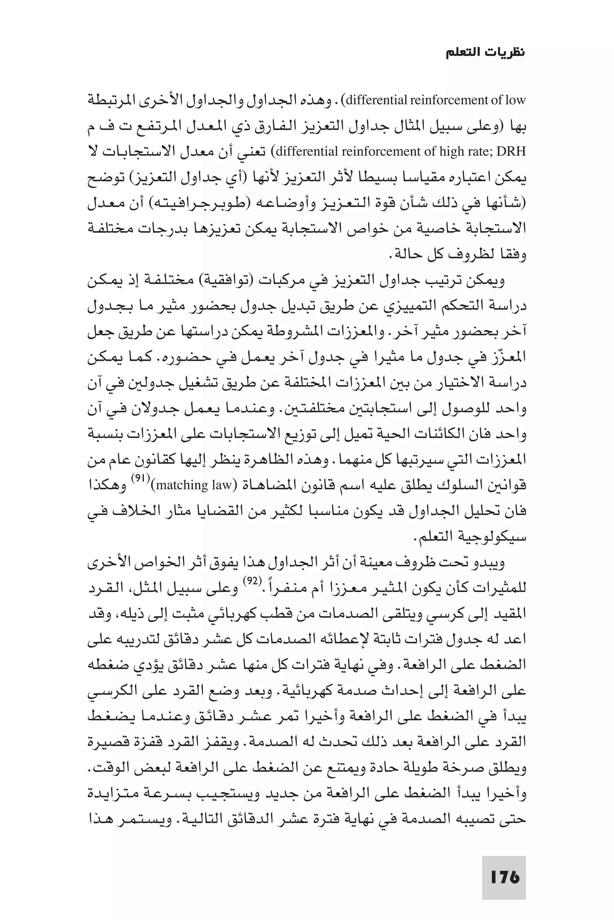 ‫ﻧﻈﺮﻳﺎت اﻟﺘﻌﻠﻢ‬

‫‪ .(differential reinforcement of low‬وﻫﺬه اﳉﺪاول واﳉﺪاول اﻷﺧﺮى ا ﺮﺗﺒﻄﺔ‬
‫ﺑﻬﺎ )وﻋﻠﻰ ﺳﺒﻴﻞ ا ﺜﺎل ﺟﺪاول اﻟﺘﻌﺰﻳﺰ اﻟـﻔـﺎرق ذي ا ـﻌـﺪل ا ـﺮﺗـﻔـﻊ ت ف م‬
‫‪ (differential reinforcement of high rate; DRH‬ﺗﻌﻨﻲ أن ﻣﻌﺪل اﻻﺳﺘﺠﺎﺑـﺎت ﻻ‬
‫ﻜﻦ اﻋﺘﺒﺎره ﻣﻘﻴﺎﺳﺎ ﺑﺴﻴﻄﺎ ﻷﺛﺮ اﻟﺘﻌﺰﻳﺰ ﻷﻧﻬﺎ )أي ﺟﺪاول اﻟﺘﻌﺰﻳﺰ( ﺗﻮﺿﺢ‬
‫)ﺷﺄﻧﻬﺎ ﻓﻲ ذﻟﻚ ﺷﺄن ﻗﻮة اﻟـﺘـﻌـﺰﻳـﺰ وأوﺿـﺎﻋـﻪ )ﻃـﻮﺑـﺮﺟـﺮاﻓـﻴـﺘـﻪ( أن ﻣـﻌـﺪل‬
‫اﻻﺳﺘﺠﺎﺑﺔ ﺧﺎﺻﻴﺔ ﻣﻦ ﺧﻮاص اﻻﺳﺘﺠﺎﺑﺔ ﻜﻦ ﺗﻌﺰﻳﺰﻫﺎ ﺑﺪرﺟﺎت ﻣﺨﺘﻠﻔـﺔ‬
                                                       ‫وﻓﻘﺎ ﻟﻈﺮوف ﻛﻞ ﺣﺎﻟﺔ.‬
‫و ﻜﻦ ﺗﺮﺗﻴﺐ ﺟﺪاول اﻟﺘﻌﺰﻳﺰ ﻓﻲ ﻣﺮﻛﺒﺎت )ﺗﻮاﻓﻘﻴﺔ( ﻣﺨﺘـﻠـﻔـﺔ إذ ـﻜـﻦ‬
‫دراﺳﺔ اﻟﺘﺤﻜﻢ اﻟﺘﻤﻴﻴﺰي ﻋﻦ ﻃﺮﻳﻖ ﺗﺒﺪﻳﻞ ﺟﺪول ﺑﺤﻀﻮر ﻣﺜﻴﺮ ﻣـﺎ ﺑـﺠـﺪول‬
‫آﺧﺮ ﺑﺤﻀﻮر ﻣﺜﻴﺮ آﺧﺮ. وا ﻌﺰزات ا ﺸﺮوﻃﺔ ﻜﻦ دراﺳﺘﻬﺎ ﻋﻦ ﻃﺮﻳﻖ ﺟﻌﻞ‬
‫ا ﻌـﺰز ﻓﻲ ﺟﺪول ﻣﺎ ﻣﺜﻴﺮا ﻓﻲ ﺟﺪول آﺧﺮ ﻳﻌـﻤـﻞ ﻓـﻲ ﺣـﻀـﻮره. ﻛـﻤـﺎ ـﻜـﻦ‬        ‫ّ‬
‫دراﺳﺔ اﻻﺧﺘﻴﺎر ﻣﻦ ﺑ ا ﻌﺰزات اﺨﻤﻟﺘﻠﻔﺔ ﻋﻦ ﻃﺮﻳﻖ ﺗﺸﻐﻴﻞ ﺟﺪوﻟ ﻓﻲ آن‬
‫واﺣﺪ ﻟﻠﻮﺻﻮل إﻟﻰ اﺳﺘﺠﺎﺑﺘ ﻣﺨﺘﻠﻔـﺘـ . وﻋـﻨـﺪﻣـﺎ ﻳـﻌـﻤـﻞ ﺟـﺪوﻻن ﻓـﻲ آن‬
‫واﺣﺪ ﻓﺎن اﻟﻜﺎﺋﻨﺎت اﳊﻴﺔ ﻴﻞ إﻟﻰ ﺗﻮزﻳﻊ اﻻﺳﺘﺠﺎﺑﺎت ﻋﻠﻰ ا ﻌﺰزات ﺑﻨﺴﺒﺔ‬
‫ا ﻌﺰزات اﻟﺘﻲ ﺳﻴﺮﺗﺒﻬﺎ ﻛﻞ ﻣﻨﻬﻤﺎ. وﻫﺬه اﻟﻈﺎﻫﺮة ﻳﻨﻈﺮ إﻟﻴﻬﺎ ﻛﻘﺎﻧﻮن ﻋﺎم ﻣﻦ‬
‫ﻗﻮاﻧ اﻟﺴﻠﻮك ﻳﻄﻠﻖ ﻋﻠﻴﻪ اﺳﻢ ﻗﺎﻧﻮن ا ﻀﺎﻫـﺎة )‪ (٩١)(matching law‬وﻫﻜﺬا‬
‫ﻓﺎن ﲢﻠﻴﻞ اﳉﺪاول ﻗﺪ ﻳﻜﻮن ﻣﻨﺎﺳﺒﺎ ﻟﻜﺜﻴﺮ ﻣﻦ اﻟﻘﻀﺎﻳﺎ ﻣﺜﺎر اﳋﻼف ﻓـﻲ‬
                                                            ‫ﺳﻴﻜﻮﻟﻮﺟﻴﺔ اﻟﺘﻌﻠﻢ.‬
‫وﻳﺒﺪو ﲢﺖ ﻇﺮوف ﻣﻌﻴﻨﺔ أن أﺛﺮ اﳉﺪاول ﻫﺬا ﻳﻔﻮق أﺛﺮ اﳋﻮاص اﻷﺧﺮى‬
‫ﻟﻠﻤﺜﻴﺮات ﻛﺄن ﻳﻜﻮن ا ـﺜـﻴـﺮ ﻣـﻌـﺰزا أم ﻣـﻨـﻔـﺮا.)٢٩( وﻋﻠﻰ ﺳﺒﻴـﻞ ا ـﺜـﻞ اﻟـﻘـﺮد‬
                                 ‫ً‬
‫ا ﻘﻴﺪ إﻟﻰ ﻛﺮﺳﻲ وﻳﺘﻠﻘﻰ اﻟﺼﺪﻣﺎت ﻣﻦ ﻗﻄﺐ ﻛﻬﺮﺑﺎﺋﻲ ﻣﺜﺒﺖ إﻟﻰ ذﻳﻠﻪ وﻗﺪ‬
‫اﻋﺪ ﻟﻪ ﺟﺪول ﻓﺘﺮات ﺛﺎﺑﺘﺔ ﻹﻋﻄﺎﺋﻪ اﻟﺼﺪﻣﺎت ﻛﻞ ﻋﺸﺮ دﻗﺎﺋﻖ ﻟﺘﺪرﻳﺒﻪ ﻋﻠﻰ‬
‫اﻟﻀﻐﻂ ﻋﻠﻰ اﻟﺮاﻓﻌﺔ. وﻓﻲ ﻧﻬﺎﻳﺔ ﻓﺘﺮات ﻛﻞ ﻣﻨﻬﺎ ﻋﺸﺮ دﻗﺎﺋﻖ ﻳﺆدي ﺿﻐﻄﻪ‬
‫ﻋﻠﻰ اﻟﺮاﻓﻌﺔ إﻟﻰ إﺣﺪاث ﺻﺪﻣﺔ ﻛﻬﺮﺑﺎﺋﻴﺔ. وﺑﻌﺪ وﺿﻊ اﻟﻘﺮد ﻋﻠﻰ اﻟﻜﺮﺳـﻲ‬
‫ﻳﺒﺪأ ﻓﻲ اﻟﻀﻐﻂ ﻋﻠﻰ اﻟﺮاﻓﻌﺔ وأﺧﻴﺮا ﺮ ﻋـﺸـﺮ دﻗـﺎﺋـﻖ وﻋـﻨـﺪﻣـﺎ ﻳـﻀـﻐـﻂ‬
‫اﻟﻘﺮد ﻋﻠﻰ اﻟﺮاﻓﻌﺔ ﺑﻌﺪ ذﻟﻚ ﲢﺪث ﻟﻪ اﻟﺼﺪﻣﺔ. وﻳﻘﻔﺰ اﻟﻘﺮد ﻗﻔﺰة ﻗﺼﻴﺮة‬
‫وﻳﻄﻠﻖ ﺻﺮﺧﺔ ﻃﻮﻳﻠﺔ ﺣﺎدة و ﺘﻨﻊ ﻋﻦ اﻟﻀﻐﻂ ﻋﻠﻰ اﻟﺮاﻓﻌﺔ ﻟﺒﻌﺾ اﻟﻮﻗﺖ.‬
‫وأﺧﻴﺮا ﻳﺒﺪأ اﻟﻀﻐﻂ ﻋﻠﻰ اﻟﺮاﻓﻌﺔ ﻣﻦ ﺟﺪﻳﺪ وﻳﺴﺘﺠـﻴـﺐ ﺑـﺴـﺮﻋـﺔ ﻣـﺘـﺰاﻳـﺪة‬
‫ﺣﺘﻰ ﺗﺼﻴﺒﻪ اﻟﺼﺪﻣﺔ ﻓﻲ ﻧﻬﺎﻳﺔ ﻓﺘﺮة ﻋﺸﺮ اﻟﺪﻗﺎﺋﻖ اﻟﺘﺎﻟـﻴـﺔ. وﻳـﺴـﺘـﻤـﺮ ﻫـﺬا‬

                                                                      ‫671‬
 