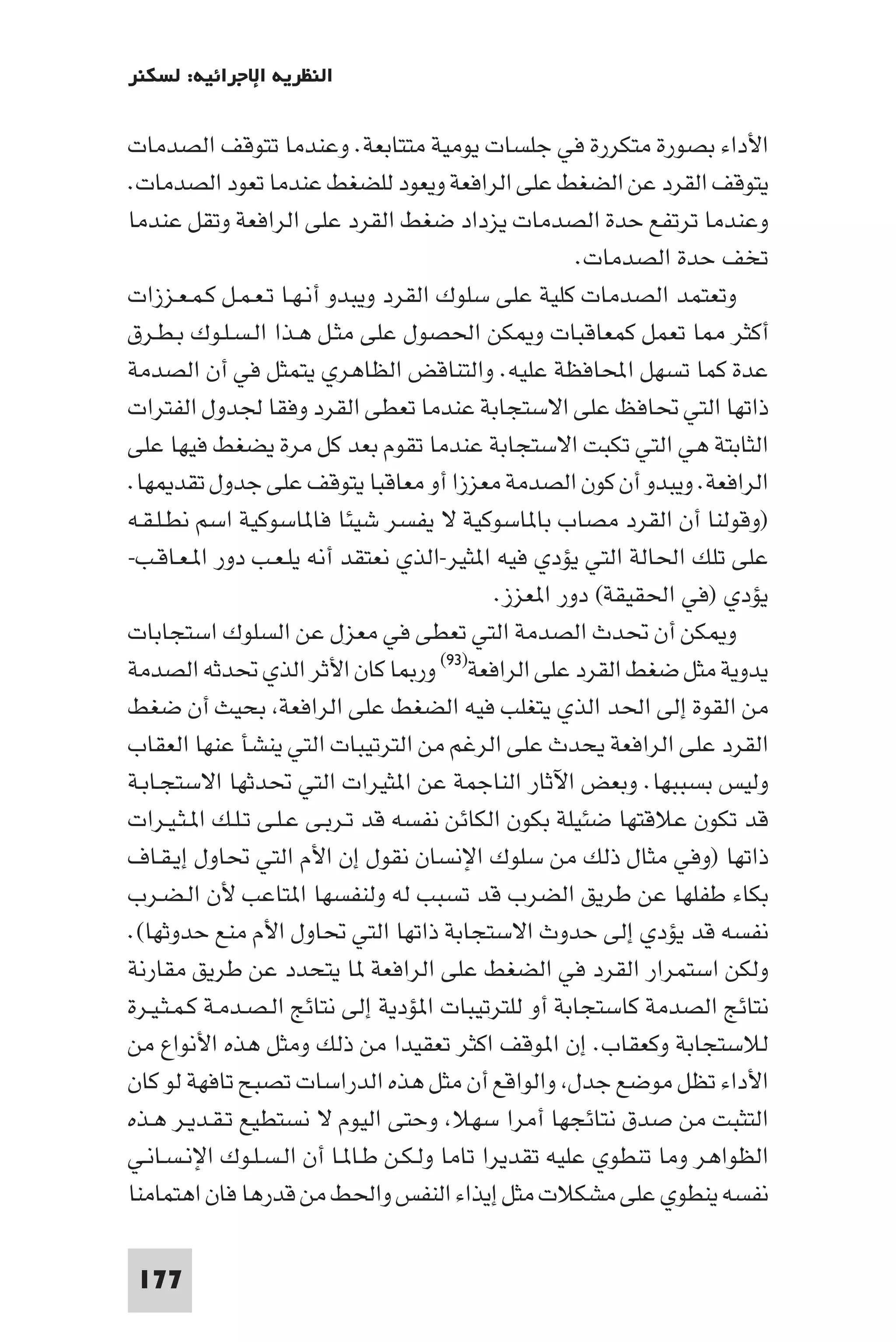 ‫اﻟﻨﻈﺮﻳﺔ اﻹﺟﺮاﺋﻴﺔ: ﻟﺴﻜﻨﺮ‬

‫اﻷداء ﺑﺼﻮرة ﻣﺘﻜﺮرة ﻓﻲ ﺟﻠﺴﺎت ﻳﻮﻣﻴﺔ ﻣﺘﺘﺎﺑﻌﺔ. وﻋﻨﺪﻣﺎ ﺗﺘﻮﻗﻒ اﻟﺼﺪﻣﺎت‬
‫ﻳﺘﻮﻗﻒ اﻟﻘﺮد ﻋﻦ اﻟﻀﻐﻂ ﻋﻠﻰ اﻟﺮاﻓﻌﺔ وﻳﻌﻮد ﻟﻠﻀﻐﻂ ﻋﻨﺪﻣﺎ ﺗﻌﻮد اﻟﺼﺪﻣﺎت.‬
‫وﻋﻨﺪﻣﺎ ﺗﺮﺗﻔﻊ ﺣﺪة اﻟﺼﺪﻣﺎت ﻳﺰداد ﺿﻐﻂ اﻟﻘﺮد ﻋﻠﻰ اﻟﺮاﻓﻌﺔ وﺗﻘﻞ ﻋﻨﺪﻣﺎ‬
                                                      ‫ﺗﺨﻒ ﺣﺪة اﻟﺼﺪﻣﺎت.‬
‫وﺗﻌﺘﻤﺪ اﻟﺼﺪﻣﺎت ﻛﻠﻴﺔ ﻋﻠﻰ ﺳﻠﻮك اﻟﻘﺮد وﻳﺒﺪو أﻧـﻬـﺎ ﺗـﻌـﻤـﻞ ﻛـﻤـﻌـﺰزات‬
‫أﻛﺜﺮ ﺎ ﺗﻌﻤﻞ ﻛﻤﻌﺎﻗﺒﺎت و ﻜﻦ اﳊﺼﻮل ﻋﻠﻰ ﻣﺜـﻞ ﻫـﺬا اﻟـﺴـﻠـﻮك ﺑـﻄـﺮق‬
‫ﻋﺪة ﻛﻤﺎ ﺗﺴﻬﻞ اﶈﺎﻓﻈﺔ ﻋﻠﻴﻪ. واﻟﺘﻨﺎﻗﺾ اﻟﻈﺎﻫﺮي ﻳﺘﻤﺜﻞ ﻓﻲ أن اﻟﺼﺪﻣﺔ‬
‫ذاﺗﻬﺎ اﻟﺘﻲ ﲢﺎﻓﻆ ﻋﻠﻰ اﻻﺳﺘﺠﺎﺑﺔ ﻋﻨﺪﻣﺎ ﺗﻌﻄﻰ اﻟﻘﺮد وﻓﻘﺎ ﳉﺪول اﻟﻔﺘﺮات‬
‫اﻟﺜﺎﺑﺘﺔ ﻫﻲ اﻟﺘﻲ ﺗﻜﺒﺖ اﻻﺳﺘﺠﺎﺑﺔ ﻋﻨﺪﻣﺎ ﺗﻘﻮم ﺑﻌﺪ ﻛﻞ ﻣﺮة ﻳﻀﻐﻂ ﻓﻴﻬﺎ ﻋﻠﻰ‬
‫اﻟﺮاﻓﻌﺔ. وﻳﺒﺪو أن ﻛﻮن اﻟﺼﺪﻣﺔ ﻣﻌﺰزا أو ﻣﻌﺎﻗﺒﺎ ﻳﺘﻮﻗﻒ ﻋﻠﻰ ﺟﺪول ﺗﻘﺪ ﻬﺎ.‬
‫)وﻗﻮﻟﻨﺎ أن اﻟﻘﺮد ﻣﺼﺎب ﺑﺎ ﺎﺳﻮﻛﻴﺔ ﻻ ﻳﻔﺴﺮ ﺷﻴﺌﺎ ﻓﺎ ﺎﺳﻮﻛﻴﺔ اﺳﻢ ﻧﻄـﻠـﻘـﻪ‬
‫ﻋﻠﻰ ﺗﻠﻚ اﳊﺎﻟﺔ اﻟﺘﻲ ﻳﺆدي ﻓﻴﻪ ا ﺜﻴﺮ-اﻟﺬي ﻧﻌﺘﻘﺪ أﻧﻪ ﻳﻠـﻌـﺐ دور ا ـﻌـﺎﻗـﺐ-‬
                                             ‫ﻳﺆدي )ﻓﻲ اﳊﻘﻴﻘﺔ( دور ا ﻌﺰز.‬
‫و ﻜﻦ أن ﲢﺪث اﻟﺼﺪﻣﺔ اﻟﺘﻲ ﺗﻌﻄﻰ ﻓﻲ ﻣﻌﺰل ﻋﻦ اﻟﺴﻠﻮك اﺳﺘﺠﺎﺑﺎت‬
‫ﻳﺪوﻳﺔ ﻣﺜﻞ ﺿﻐﻂ اﻟﻘﺮد ﻋﻠﻰ اﻟﺮاﻓﻌﺔ)٣٩( ور ﺎ ﻛﺎن اﻷﺛﺮ اﻟﺬي ﲢﺪﺛﻪ اﻟﺼﺪﻣﺔ‬
‫ﻣﻦ اﻟﻘﻮة إﻟﻰ اﳊﺪ اﻟﺬي ﻳﺘﻐﻠﺐ ﻓﻴﻪ اﻟﻀﻐﻂ ﻋﻠﻰ اﻟﺮاﻓﻌﺔ ﺑﺤﻴﺚ أن ﺿﻐﻂ‬
‫اﻟﻘﺮد ﻋﻠﻰ اﻟﺮاﻓﻌﺔ ﻳﺤﺪث ﻋﻠﻰ اﻟﺮﻏﻢ ﻣﻦ اﻟﺘﺮﺗﻴﺒﺎت اﻟﺘﻲ ﻳﻨﺸﺄ ﻋﻨﻬﺎ اﻟﻌﻘﺎب‬
‫وﻟﻴﺲ ﺑﺴﺒﺒﻬﺎ. وﺑﻌﺾ اﻵﺛﺎر اﻟﻨﺎﺟﻤﺔ ﻋﻦ ا ﺜﻴﺮات اﻟﺘﻲ ﲢﺪﺛﻬﺎ اﻻﺳﺘﺠـﺎﺑـﺔ‬
‫ﻗﺪ ﺗﻜﻮن ﻋﻼﻗﺘﻬﺎ ﺿﺌﻴﻠﺔ ﺑﻜﻮن اﻟﻜﺎﺋﻦ ﻧﻔﺴﻪ ﻗﺪ ﺗـﺮﺑـﻰ ﻋـﻠـﻰ ﺗـﻠـﻚ ا ـﺜـﻴـﺮات‬
‫ذاﺗﻬﺎ )وﻓﻲ ﻣﺜﺎل ذﻟﻚ ﻣﻦ ﺳﻠﻮك اﻹﻧﺴﺎن ﻧﻘﻮل إن اﻷم اﻟﺘﻲ ﲢﺎول إﻳـﻘـﺎف‬
‫ﺑﻜﺎء ﻃﻔﻠﻬﺎ ﻋﻦ ﻃﺮﻳﻖ اﻟﻀﺮب ﻗﺪ ﺗﺴﺒﺐ ﻟﻪ وﻟﻨﻔﺴﻬﺎ ا ﺘﺎﻋﺐ ﻷن اﻟـﻀـﺮب‬
‫ﻧﻔﺴﻪ ﻗﺪ ﻳﺆدي إﻟﻰ ﺣﺪوث اﻻﺳﺘﺠﺎﺑﺔ ذاﺗﻬﺎ اﻟﺘﻲ ﲢﺎول اﻷم ﻣﻨﻊ ﺣﺪوﺛﻬﺎ(.‬
‫وﻟﻜﻦ اﺳﺘﻤﺮار اﻟﻘﺮد ﻓﻲ اﻟﻀﻐﻂ ﻋﻠﻰ اﻟﺮاﻓﻌﺔ ﺎ ﻳﺘﺤﺪد ﻋﻦ ﻃﺮﻳﻖ ﻣﻘﺎرﻧﺔ‬
‫ﻧﺘﺎﺋﺞ اﻟﺼﺪﻣﺔ ﻛﺎﺳﺘﺠﺎﺑﺔ أو ﻟﻠﺘﺮﺗﻴﺒﺎت ا ﺆدﻳﺔ إﻟﻰ ﻧﺘﺎﺋﺞ اﻟـﺼـﺪﻣـﺔ ﻛـﻤـﺜـﻴـﺮة‬
‫ﻟﻼﺳﺘﺠﺎﺑﺔ وﻛﻌﻘﺎب. إن ا ﻮﻗﻒ اﻛﺜﺮ ﺗﻌﻘﻴﺪا ﻣﻦ ذﻟﻚ وﻣﺜﻞ ﻫﺬه اﻷﻧﻮاع ﻣﻦ‬
‫اﻷداء ﺗﻈﻞ ﻣﻮﺿﻊ ﺟﺪل واﻟﻮاﻗﻊ أن ﻣﺜﻞ ﻫﺬه اﻟﺪراﺳﺎت ﺗﺼﺒﺢ ﺗﺎﻓﻬﺔ ﻟﻮ ﻛﺎن‬
‫اﻟﺘﺜﺒﺖ ﻣﻦ ﺻﺪق ﻧﺘﺎﺋﺠﻬﺎ أﻣﺮا ﺳﻬﻼ وﺣﺘﻰ اﻟﻴﻮم ﻻ ﻧﺴﺘﻄﻴﻊ ﺗـﻘـﺪﻳـﺮ ﻫـﺬه‬
‫اﻟﻈﻮاﻫﺮ وﻣﺎ ﺗﻨﻄﻮي ﻋﻠﻴﻪ ﺗﻘﺪﻳﺮا ﺗﺎﻣﺎ وﻟـﻜـﻦ ﻃـﺎ ـﺎ أن اﻟـﺴـﻠـﻮك اﻹﻧـﺴـﺎﻧـﻲ‬
‫ﻧﻔﺴﻪ ﻳﻨﻄﻮي ﻋﻠﻰ ﻣﺸﻜﻼت ﻣﺜﻞ إﻳﺬاء اﻟﻨﻔﺲ واﳊﻂ ﻣﻦ ﻗﺪرﻫﺎ ﻓﺎن اﻫﺘﻤﺎﻣﻨﺎ‬

 ‫771‬
 