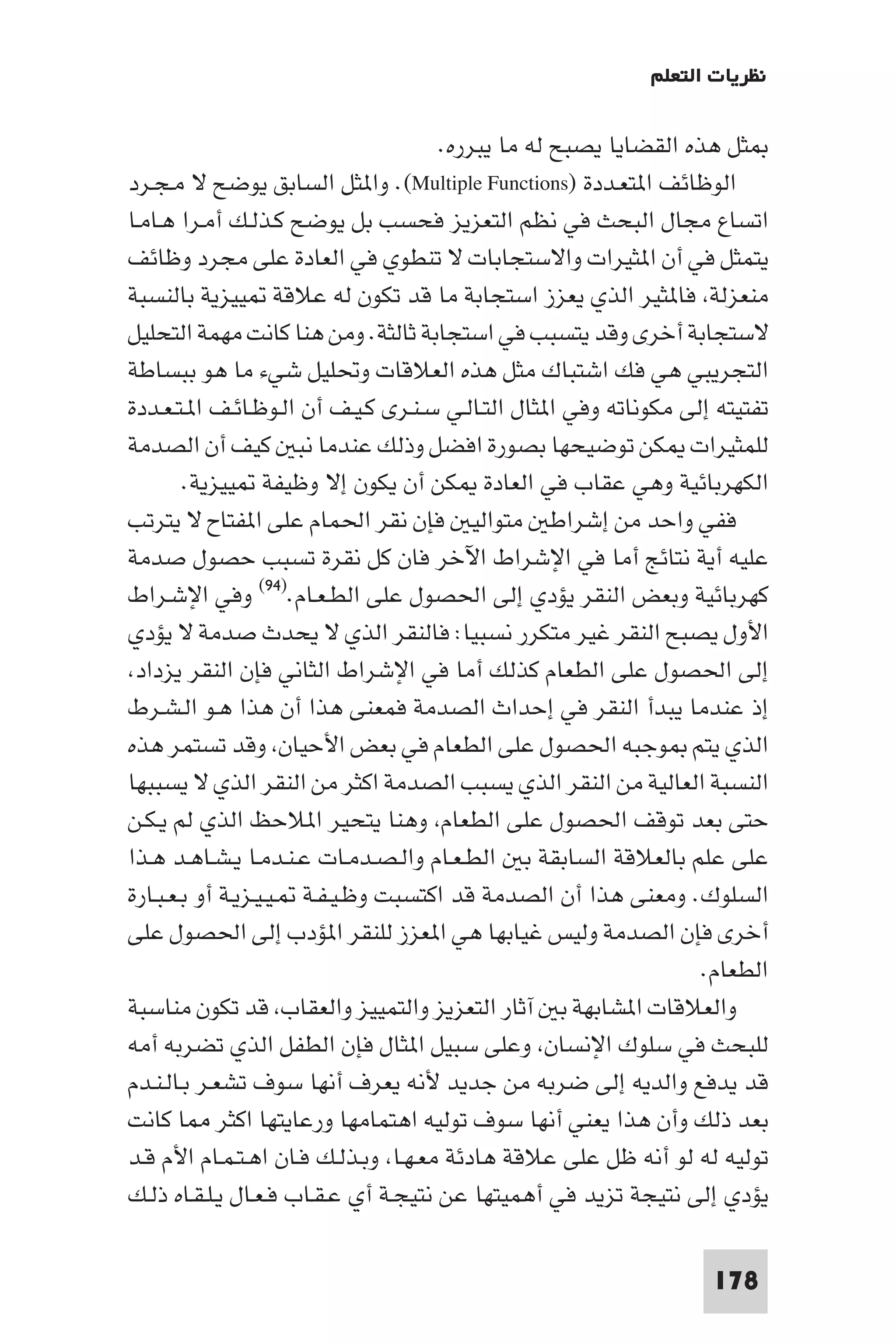 ‫ﻧﻈﺮﻳﺎت اﻟﺘﻌﻠﻢ‬

                                      ‫ﺜﻞ ﻫﺬه اﻟﻘﻀﺎﻳﺎ ﻳﺼﺒﺢ ﻟﻪ ﻣﺎ ﻳﺒﺮره.‬
‫اﻟﻮﻇﺎﺋﻒ ا ﺘﻌـﺪدة )‪ .(Multiple Functions‬وا ﺜﻞ اﻟﺴﺎﺑﻖ ﻳﻮﺿﺢ ﻻ ﻣـﺠـﺮد‬
‫اﺗﺴﺎع ﻣﺠﺎل اﻟﺒﺤﺚ ﻓﻲ ﻧﻈﻢ اﻟﺘﻌﺰﻳﺰ ﻓﺤﺴﺐ ﺑﻞ ﻳﻮﺿﺢ ﻛـﺬﻟـﻚ أﻣـﺮا ﻫـﺎﻣـﺎ‬
‫ﻳﺘﻤﺜﻞ ﻓﻲ أن ا ﺜﻴﺮات واﻻﺳﺘﺠﺎﺑﺎت ﻻ ﺗﻨﻄﻮي ﻓﻲ اﻟﻌﺎدة ﻋﻠﻰ ﻣﺠﺮد وﻇﺎﺋﻒ‬
‫ﻣﻨﻌﺰﻟﺔ ﻓﺎ ﺜﻴﺮ اﻟﺬي ﻳﻌﺰز اﺳﺘﺠﺎﺑﺔ ﻣﺎ ﻗﺪ ﺗﻜﻮن ﻟﻪ ﻋﻼﻗﺔ ﻴﻴﺰﻳﺔ ﺑﺎﻟﻨﺴﺒﺔ‬
‫ﻻﺳﺘﺠﺎﺑﺔ أﺧﺮى وﻗﺪ ﻳﺘﺴﺒﺐ ﻓﻲ اﺳﺘﺠﺎﺑﺔ ﺛﺎﻟﺜﺔ. وﻣﻦ ﻫﻨﺎ ﻛﺎﻧﺖ ﻣﻬﻤﺔ اﻟﺘﺤﻠﻴﻞ‬
‫اﻟﺘﺠﺮﻳﺒﻲ ﻫﻲ ﻓﻚ اﺷﺘﺒﺎك ﻣﺜﻞ ﻫﺬه اﻟﻌﻼﻗﺎت وﲢﻠﻴﻞ ﺷﻲء ﻣﺎ ﻫﻮ ﺑﺒﺴﺎﻃﺔ‬
‫ﺗﻔﺘﻴﺘﻪ إﻟﻰ ﻣﻜﻮﻧﺎﺗﻪ وﻓﻲ ا ﺜﺎل اﻟﺘـﺎﻟـﻲ ﺳـﻨـﺮى ﻛـﻴـﻒ أن اﻟـﻮﻇـﺎﺋـﻒ ا ـﺘـﻌـﺪدة‬
‫ﻟﻠﻤﺜﻴﺮات ﻜﻦ ﺗﻮﺿﻴﺤﻬﺎ ﺑﺼﻮرة اﻓﻀﻞ وذﻟﻚ ﻋﻨﺪﻣﺎ ﻧﺒ ﻛﻴﻒ أن اﻟﺼﺪﻣﺔ‬
        ‫اﻟﻜﻬﺮﺑﺎﺋﻴﺔ وﻫﻲ ﻋﻘﺎب ﻓﻲ اﻟﻌﺎدة ﻜﻦ أن ﻳﻜﻮن إﻻ وﻇﻴﻔﺔ ﻴﻴﺰﻳﺔ.‬
‫ﻓﻔﻲ واﺣﺪ ﻣﻦ إﺷﺮاﻃ ﻣﺘﻮاﻟﻴ ﻓﺈن ﻧﻘﺮ اﳊﻤﺎم ﻋﻠﻰ ا ﻔﺘﺎح ﻻ ﻳﺘﺮﺗﺐ‬
‫ﻋﻠﻴﻪ أﻳﺔ ﻧﺘﺎﺋﺞ أﻣﺎ ﻓﻲ اﻹﺷﺮاط اﻵﺧﺮ ﻓﺎن ﻛﻞ ﻧﻘﺮة ﺗﺴﺒﺐ ﺣﺼﻮل ﺻﺪﻣﺔ‬
‫ﻛﻬﺮﺑﺎﺋﻴﺔ وﺑﻌﺾ اﻟﻨﻘﺮ ﻳﺆدي إﻟﻰ اﳊﺼﻮل ﻋﻠﻰ اﻟﻄـﻌـﺎم.)٤٩( وﻓﻲ اﻹﺷـﺮاط‬
‫اﻷول ﻳﺼﺒﺢ اﻟﻨﻘﺮ ﻏﻴﺮ ﻣﺘﻜﺮر ﻧﺴﺒﻴﺎ: ﻓﺎﻟﻨﻘﺮ اﻟﺬي ﻻ ﻳﺤﺪث ﺻﺪﻣﺔ ﻻ ﻳﺆدي‬
 ‫إﻟﻰ اﳊﺼﻮل ﻋﻠﻰ اﻟﻄﻌﺎم ﻛﺬﻟﻚ أﻣﺎ ﻓﻲ اﻹﺷﺮاط اﻟﺜﺎﻧﻲ ﻓﺈن اﻟﻨﻘﺮ ﻳﺰداد‬
‫إذ ﻋﻨﺪﻣﺎ ﻳﺒﺪأ اﻟﻨﻘﺮ ﻓﻲ إﺣﺪاث اﻟﺼﺪﻣﺔ ﻓﻤﻌﻨﻰ ﻫﺬا أن ﻫﺬا ﻫـﻮ اﻟـﺸـﺮط‬
‫اﻟﺬي ﻳﺘﻢ ﻮﺟﺒﻪ اﳊﺼﻮل ﻋﻠﻰ اﻟﻄﻌﺎم ﻓﻲ ﺑﻌﺾ اﻷﺣﻴﺎن وﻗﺪ ﺗﺴﺘﻤﺮ ﻫﺬه‬
‫اﻟﻨﺴﺒﺔ اﻟﻌﺎﻟﻴﺔ ﻣﻦ اﻟﻨﻘﺮ اﻟﺬي ﻳﺴﺒﺐ اﻟﺼﺪﻣﺔ اﻛﺜﺮ ﻣﻦ اﻟﻨﻘﺮ اﻟﺬي ﻻ ﻳﺴﺒﺒﻬﺎ‬
‫ﺣﺘﻰ ﺑﻌﺪ ﺗﻮﻗﻒ اﳊﺼﻮل ﻋﻠﻰ اﻟﻄﻌﺎم وﻫﻨﺎ ﻳﺘﺤﻴﺮ ا ﻼﺣﻆ اﻟﺬي ﻟﻢ ﻳـﻜـﻦ‬
‫ﻋﻠﻰ ﻋﻠﻢ ﺑﺎﻟﻌﻼﻗﺔ اﻟﺴﺎﺑﻘﺔ ﺑ اﻟﻄـﻌـﺎم واﻟـﺼـﺪﻣـﺎت ﻋـﻨـﺪﻣـﺎ ﻳـﺸـﺎﻫـﺪ ﻫـﺬا‬
‫اﻟﺴﻠﻮك. وﻣﻌﻨﻰ ﻫﺬا أن اﻟﺼﺪﻣﺔ ﻗﺪ اﻛﺘﺴﺒﺖ وﻇـﻴـﻔـﺔ ـﻴـﻴـﺰﻳـﺔ أو ﺑـﻌـﺒـﺎرة‬
‫أﺧﺮى ﻓﺈن اﻟﺼﺪﻣﺔ وﻟﻴﺲ ﻏﻴﺎﺑﻬﺎ ﻫﻲ ا ﻌﺰز ﻟﻠﻨﻘﺮ ا ﺆدب إﻟﻰ اﳊﺼﻮل ﻋﻠﻰ‬
                                                                   ‫اﻟﻄﻌﺎم.‬
‫واﻟﻌﻼﻗﺎت ا ﺸﺎﺑﻬﺔ ﺑ آﺛﺎر اﻟﺘﻌﺰﻳﺰ واﻟﺘﻤﻴﻴﺰ واﻟﻌﻘﺎب ﻗﺪ ﺗﻜﻮن ﻣﻨﺎﺳﺒﺔ‬
‫ﻟﻠﺒﺤﺚ ﻓﻲ ﺳﻠﻮك اﻹﻧﺴﺎن وﻋﻠﻰ ﺳﺒﻴﻞ ا ﺜﺎل ﻓﺈن اﻟﻄﻔﻞ اﻟﺬي ﺗﻀﺮﺑﻪ أﻣﻪ‬
‫ﻗﺪ ﻳﺪﻓﻊ واﻟﺪﻳﻪ إﻟﻰ ﺿﺮﺑﻪ ﻣﻦ ﺟﺪﻳﺪ ﻷﻧﻪ ﻳﻌﺮف أﻧﻬﺎ ﺳﻮف ﺗﺸﻌـﺮ ﺑـﺎﻟـﻨـﺪم‬
‫ﺑﻌﺪ ذﻟﻚ وأن ﻫﺬا ﻳﻌﻨﻲ أﻧﻬﺎ ﺳﻮف ﺗﻮﻟﻴﻪ اﻫﺘﻤﺎﻣﻬﺎ ورﻋﺎﻳﺘﻬﺎ اﻛﺜﺮ ﺎ ﻛﺎﻧﺖ‬
‫ﺗﻮﻟﻴﻪ ﻟﻪ ﻟﻮ أﻧﻪ ﻇﻞ ﻋﻠﻰ ﻋﻼﻗﺔ ﻫﺎدﺋﺔ ﻣﻌـﻬـﺎ وﺑـﺬﻟـﻚ ﻓـﺎن اﻫـﺘـﻤـﺎم اﻷم ﻗـﺪ‬
‫ﻳﺆدي إﻟﻰ ﻧﺘﻴﺠﺔ ﺗﺰﻳﺪ ﻓﻲ أﻫﻤﻴﺘﻬﺎ ﻋﻦ ﻧﺘﻴﺠـﺔ أي ﻋـﻘـﺎب ﻓـﻌـﺎل ﻳـﻠـﻘـﺎه ذﻟـﻚ‬

                                                                    ‫871‬
 