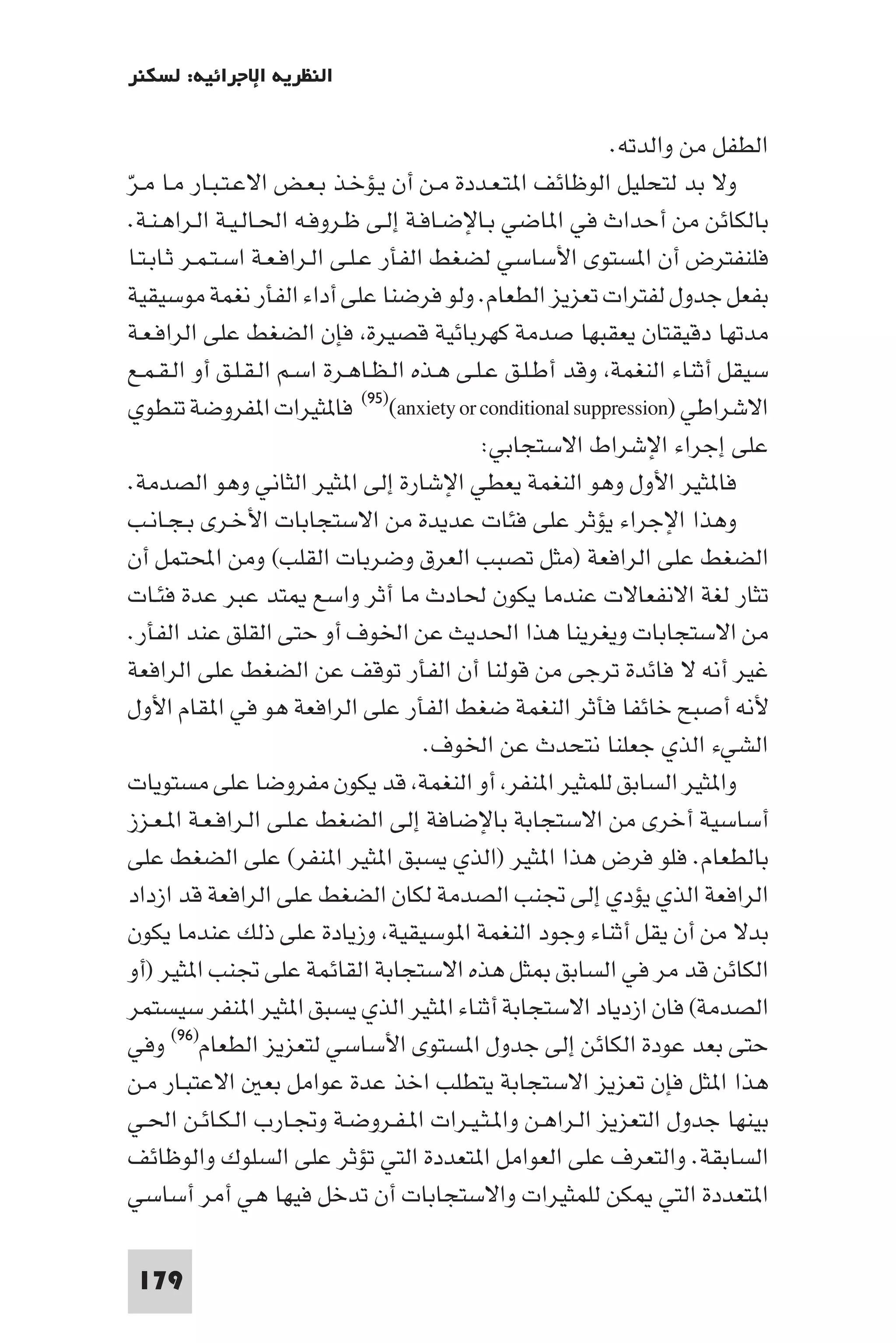 ‫اﻟﻨﻈﺮﻳﺔ اﻹﺟﺮاﺋﻴﺔ: ﻟﺴﻜﻨﺮ‬

                                                             ‫اﻟﻄﻔﻞ ﻣﻦ واﻟﺪﺗﻪ.‬
‫وﻻ ﺑﺪ ﻟﺘﺤﻠﻴﻞ اﻟﻮﻇﺎﺋﻒ ا ﺘـﻌـﺪدة ﻣـﻦ أن ﻳـﺆﺧـﺬ ﺑـﻌـﺾ اﻻﻋـﺘـﺒـﺎر ﻣـﺎ ﻣـﺮ‬
‫ّ‬
  ‫ﺑﺎﻟﻜﺎﺋﻦ ﻣﻦ أﺣﺪاث ﻓﻲ ا ﺎﺿﻲ ﺑـﺎﻹﺿـﺎﻓـﺔ إﻟـﻰ ﻇـﺮوﻓـﻪ اﳊـﺎﻟـﻴـﺔ اﻟـﺮاﻫـﻨـﺔ.‬
  ‫ﻓﻠﻨﻔﺘﺮض أن ا ﺴﺘﻮى اﻷﺳﺎﺳﻲ ﻟﻀﻐﻂ اﻟﻔﺄر ﻋـﻠـﻰ اﻟـﺮاﻓـﻌـﺔ اﺳـﺘـﻤـﺮ ﺛـﺎﺑـﺘـﺎ‬
  ‫ﺑﻔﻌﻞ ﺟﺪول ﻟﻔﺘﺮات ﺗﻌﺰﻳﺰ اﻟﻄﻌﺎم. وﻟﻮ ﻓﺮﺿﻨﺎ ﻋﻠﻰ أداء اﻟﻔﺄر ﻧﻐﻤﺔ ﻣﻮﺳﻴﻘﻴﺔ‬
  ‫ﻣﺪﺗﻬﺎ دﻗﻴﻘﺘﺎن ﻳﻌﻘﺒﻬﺎ ﺻﺪﻣﺔ ﻛﻬﺮﺑﺎﺋﻴﺔ ﻗﺼﻴﺮة ﻓﺈن اﻟﻀﻐﻂ ﻋﻠﻰ اﻟﺮاﻓـﻌـﺔ‬
  ‫ﺳﻴﻘﻞ أﺛﻨﺎء اﻟﻨﻐﻤﺔ وﻗﺪ أﻃـﻠـﻖ ﻋـﻠـﻰ ﻫـﺬه اﻟـﻈـﺎﻫـﺮة اﺳـﻢ اﻟـﻘـﻠـﻖ أو اﻟـﻘـﻤـﻊ‬
  ‫اﻻﺷﺮاﻃﻲ )‪ (٩٥)(anxiety or conditional suppression‬ﻓﺎ ﺜﻴﺮات ا ﻔﺮوﺿﺔ ﺗﻨﻄﻮي‬
                                               ‫ﻋﻠﻰ إﺟﺮاء اﻹﺷﺮاط اﻻﺳﺘﺠﺎﺑﻲ:‬
  ‫ﻓﺎ ﺜﻴﺮ اﻷول وﻫﻮ اﻟﻨﻐﻤﺔ ﻳﻌﻄﻲ اﻹﺷﺎرة إﻟﻰ ا ﺜﻴﺮ اﻟﺜﺎﻧﻲ وﻫﻮ اﻟﺼﺪﻣﺔ.‬
  ‫وﻫﺬا اﻹﺟﺮاء ﻳﺆﺛﺮ ﻋﻠﻰ ﻓﺌﺎت ﻋﺪﻳﺪة ﻣﻦ اﻻﺳﺘﺠﺎﺑﺎت اﻷﺧـﺮى ﺑـﺠـﺎﻧـﺐ‬
  ‫اﻟﻀﻐﻂ ﻋﻠﻰ اﻟﺮاﻓﻌﺔ )ﻣﺜﻞ ﺗﺼﺒﺐ اﻟﻌﺮق وﺿﺮﺑﺎت اﻟﻘﻠﺐ( وﻣﻦ اﶈﺘﻤﻞ أن‬
  ‫ﺗﺜﺎر ﻟﻐﺔ اﻻﻧﻔﻌﺎﻻت ﻋﻨﺪﻣﺎ ﻳﻜﻮن ﳊﺎدث ﻣﺎ أﺛﺮ واﺳﻊ ﺘﺪ ﻋﺒﺮ ﻋﺪة ﻓﺌـﺎت‬
  ‫ﻣﻦ اﻻﺳﺘﺠﺎﺑﺎت وﻳﻐﺮﻳﻨﺎ ﻫﺬا اﳊﺪﻳﺚ ﻋﻦ اﳋﻮف أو ﺣﺘﻰ اﻟﻘﻠﻖ ﻋﻨﺪ اﻟﻔﺄر.‬
  ‫ﻏﻴﺮ أﻧﻪ ﻻ ﻓﺎﺋﺪة ﺗﺮﺟﻰ ﻣﻦ ﻗﻮﻟﻨﺎ أن اﻟﻔﺄر ﺗﻮﻗﻒ ﻋﻦ اﻟﻀﻐﻂ ﻋﻠﻰ اﻟﺮاﻓﻌﺔ‬
  ‫ﻷﻧﻪ أﺻﺒﺢ ﺧﺎﺋﻔﺎ ﻓﺄﺛﺮ اﻟﻨﻐﻤﺔ ﺿﻐﻂ اﻟﻔﺄر ﻋﻠﻰ اﻟﺮاﻓﻌﺔ ﻫﻮ ﻓﻲ ا ﻘﺎم اﻷول‬
                                          ‫اﻟﺸﻲء اﻟﺬي ﺟﻌﻠﻨﺎ ﻧﺘﺤﺪث ﻋﻦ اﳋﻮف.‬
  ‫وا ﺜﻴﺮ اﻟﺴﺎﺑﻖ ﻟﻠﻤﺜﻴﺮ ا ﻨﻔﺮ أو اﻟﻨﻐﻤﺔ ﻗﺪ ﻳﻜﻮن ﻣﻔﺮوﺿﺎ ﻋﻠﻰ ﻣﺴﺘﻮﻳﺎت‬
  ‫أﺳﺎﺳﻴﺔ أﺧﺮى ﻣﻦ اﻻﺳﺘﺠﺎﺑﺔ ﺑﺎﻹﺿﺎﻓﺔ إﻟﻰ اﻟﻀﻐﻂ ﻋـﻠـﻰ اﻟـﺮاﻓـﻌـﺔ ا ـﻌـﺰز‬
  ‫ﺑﺎﻟﻄﻌﺎم. ﻓﻠﻮ ﻓﺮض ﻫﺬا ا ﺜﻴﺮ )اﻟﺬي ﻳﺴﺒﻖ ا ﺜﻴﺮ ا ﻨﻔﺮ( ﻋﻠﻰ اﻟﻀﻐﻂ ﻋﻠﻰ‬
  ‫اﻟﺮاﻓﻌﺔ اﻟﺬي ﻳﺆدي إﻟﻰ ﲡﻨﺐ اﻟﺼﺪﻣﺔ ﻟﻜﺎن اﻟﻀﻐﻂ ﻋﻠﻰ اﻟﺮاﻓﻌﺔ ﻗﺪ ازداد‬
  ‫ﺑﺪﻻ ﻣﻦ أن ﻳﻘﻞ أﺛﻨﺎء وﺟﻮد اﻟﻨﻐﻤﺔ ا ﻮﺳﻴﻘﻴﺔ وزﻳﺎدة ﻋﻠﻰ ذﻟﻚ ﻋﻨﺪﻣﺎ ﻳﻜﻮن‬
  ‫اﻟﻜﺎﺋﻦ ﻗﺪ ﻣﺮ ﻓﻲ اﻟﺴﺎﺑﻖ ﺜﻞ ﻫﺬه اﻻﺳﺘﺠﺎﺑﺔ اﻟﻘﺎﺋﻤﺔ ﻋﻠﻰ ﲡﻨﺐ ا ﺜﻴﺮ )أو‬
  ‫اﻟﺼﺪﻣﺔ( ﻓﺎن ازدﻳﺎد اﻻﺳﺘﺠﺎﺑﺔ أﺛﻨﺎء ا ﺜﻴﺮ اﻟﺬي ﻳﺴﺒﻖ ا ﺜﻴﺮ ا ﻨﻔﺮ ﺳﻴﺴﺘﻤﺮ‬
  ‫ﺣﺘﻰ ﺑﻌﺪ ﻋﻮدة اﻟﻜﺎﺋﻦ إﻟﻰ ﺟﺪول ا ﺴﺘﻮى اﻷﺳﺎﺳﻲ ﻟﺘﻌﺰﻳﺰ اﻟﻄﻌﺎم)٦٩( وﻓﻲ‬
  ‫ﻫﺬا ا ﺜﻞ ﻓﺈن ﺗﻌﺰﻳﺰ اﻻﺳﺘﺠﺎﺑﺔ ﻳﺘﻄﻠﺐ اﺧﺬ ﻋﺪة ﻋﻮاﻣﻞ ﺑﻌ اﻻﻋﺘﺒـﺎر ﻣـﻦ‬
  ‫ﺑﻴﻨﻬﺎ ﺟﺪول اﻟﺘﻌﺰﻳﺰ اﻟـﺮاﻫـﻦ وا ـﺜـﻴـﺮات ا ـﻔـﺮوﺿـﺔ وﲡـﺎرب اﻟـﻜـﺎﺋـﻦ اﳊـﻲ‬
  ‫اﻟﺴﺎﺑﻘﺔ. واﻟﺘﻌﺮف ﻋﻠﻰ اﻟﻌﻮاﻣﻞ ا ﺘﻌﺪدة اﻟﺘﻲ ﺗﺆﺛﺮ ﻋﻠﻰ اﻟﺴﻠﻮك واﻟﻮﻇﺎﺋﻒ‬
  ‫ا ﺘﻌﺪدة اﻟﺘﻲ ﻜﻦ ﻟﻠﻤﺜﻴﺮات واﻻﺳﺘﺠﺎﺑﺎت أن ﺗﺪﺧﻞ ﻓﻴﻬﺎ ﻫﻲ أﻣﺮ أﺳﺎﺳﻲ‬

 ‫971‬
 