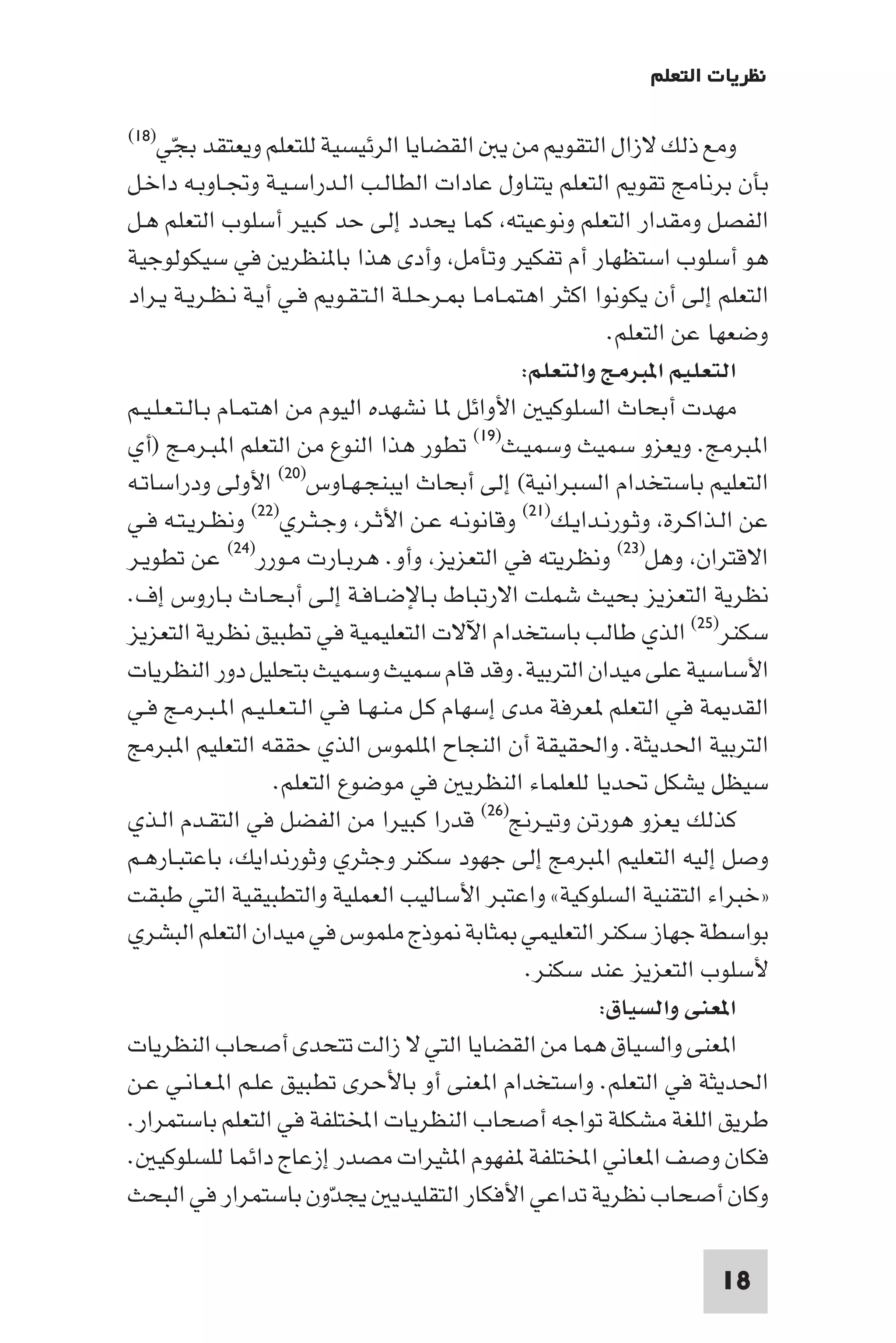 ‫ﻧﻈﺮﻳﺎت اﻟﺘﻌﻠﻢ‬

‫اﻟﻘﻀﺎﻳﺎ اﻟﺮﺋﻴﺴﻴﺔ ﻟﻠﺘﻌﻠﻢ وﻳﻌﺘﻘﺪ ﺑﺠﻲ)٨١(‬           ‫وﻣﻊ ذﻟﻚ ﻻزال اﻟﺘﻘﻮ ﻣﻦ ﻳ‬
       ‫ّ‬
‫ﺑﺄن ﺑﺮﻧﺎﻣﺞ ﺗﻘﻮ اﻟﺘﻌﻠﻢ ﻳﺘﻨﺎول ﻋﺎدات اﻟﻄﺎﻟـﺐ اﻟـﺪراﺳـﻴـﺔ وﲡـﺎوﺑـﻪ داﺧـﻞ‬
‫اﻟﻔﺼﻞ وﻣﻘﺪار اﻟﺘﻌﻠﻢ وﻧﻮﻋﻴﺘﻪ ﻛﻤﺎ ﻳﺤﺪد إﻟﻰ ﺣﺪ ﻛﺒﻴﺮ أﺳﻠﻮب اﻟﺘﻌﻠﻢ ﻫـﻞ‬
‫ﻫﻮ أﺳﻠﻮب اﺳﺘﻈﻬﺎر أم ﺗﻔﻜﻴﺮ وﺗﺄﻣﻞ وأدى ﻫﺬا ﺑﺎ ﻨﻈﺮﻳﻦ ﻓﻲ ﺳﻴﻜﻮﻟﻮﺟﻴﺔ‬
‫اﻟﺘﻌﻠﻢ إﻟﻰ أن ﻳﻜﻮﻧﻮا اﻛﺜﺮ اﻫﺘﻤـﺎﻣـﺎ ـﺮﺣـﻠـﺔ اﻟـﺘـﻘـﻮ ﻓـﻲ أﻳـﺔ ﻧـﻈـﺮﻳـﺔ ﻳـﺮاد‬
                                                              ‫وﺿﻌﻬﺎ ﻋﻦ اﻟﺘﻌﻠﻢ.‬
                                                    ‫اﻟﺘﻌﻠﻴﻢ ا ﺒﺮﻣﺞ واﻟﺘﻌﻠﻢ:‬
‫ﻣﻬﺪت أﺑﺤﺎث اﻟﺴﻠﻮﻛﻴ اﻷواﺋﻞ ﺎ ﻧﺸﻬﺪه اﻟﻴﻮم ﻣﻦ اﻫﺘﻤـﺎم ﺑـﺎﻟـﺘـﻌـﻠـﻴـﻢ‬
‫ا ﺒﺮﻣﺞ. وﻳﻌﺰو ﺳﻤﻴﺚ وﺳﻤﻴـﺚ)٩١( ﺗﻄﻮر ﻫﺬا اﻟﻨﻮع ﻣﻦ اﻟﺘﻌﻠﻢ ا ﺒـﺮﻣـﺞ )أي‬
‫اﻟﺘﻌﻠﻴﻢ ﺑﺎﺳﺘﺨﺪام اﻟﺴﺒﺮاﻧﻴﺔ( إﻟﻰ أﺑﺤﺎث اﻳﺒﻨﺠـﻬـﺎوس)٠٢( اﻷوﻟﻰ ودراﺳﺎﺗـﻪ‬
‫ﻋﻦ اﻟـﺬاﻛـﺮة وﺛـﻮرﻧـﺪاﻳـﻚ)١٢( وﻗﺎﻧﻮﻧـﻪ ﻋـﻦ اﻷﺛـﺮ وﺟـﺜـﺮي)٢٢( وﻧﻈـﺮﻳـﺘـﻪ ﻓـﻲ‬
‫اﻻﻗﺘﺮان وﻫﻞ)٣٢( وﻧﻈﺮﻳﺘﻪ ﻓﻲ اﻟﺘﻌﺰﻳﺰ وأو. ﻫﺮﺑـﺎرت ﻣـﻮرر)٤٢( ﻋﻦ ﺗﻄﻮﻳـﺮ‬
‫ﻧﻈﺮﻳﺔ اﻟﺘﻌﺰﻳﺰ ﺑﺤﻴﺚ ﺷﻤﻠﺖ اﻻرﺗﺒﺎط ﺑـﺎﻹﺿـﺎﻓـﺔ إﻟـﻰ أﺑـﺤـﺎث ﺑـﺎروس إف.‬
‫ﺳﻜﻨﺮ)٥٢( اﻟﺬي ﻃﺎﻟﺐ ﺑﺎﺳﺘﺨﺪام اﻵﻻت اﻟﺘﻌﻠﻴﻤﻴﺔ ﻓﻲ ﺗﻄﺒﻴﻖ ﻧﻈﺮﻳﺔ اﻟﺘﻌﺰﻳﺰ‬
‫اﻷﺳﺎﺳﻴﺔ ﻋﻠﻰ ﻣﻴﺪان اﻟﺘﺮﺑﻴﺔ. وﻗﺪ ﻗﺎم ﺳﻤﻴﺚ وﺳﻤﻴﺚ ﺑﺘﺤﻠﻴﻞ دور اﻟﻨﻈﺮﻳﺎت‬
‫اﻟﻘﺪ ﺔ ﻓﻲ اﻟﺘﻌﻠﻢ ﻌﺮﻓﺔ ﻣﺪى إﺳﻬﺎم ﻛـﻞ ﻣـﻨـﻬـﺎ ﻓـﻲ اﻟـﺘـﻌـﻠـﻴـﻢ ا ـﺒـﺮﻣـﺞ ﻓـﻲ‬
‫اﻟﺘﺮﺑﻴﺔ اﳊﺪﻳﺜﺔ. واﳊﻘﻴﻘﺔ أن اﻟﻨﺠﺎح ا ﻠﻤﻮس اﻟﺬي ﺣﻘﻘﻪ اﻟﺘﻌﻠﻴﻢ ا ﺒﺮﻣﺞ‬
                     ‫ﺳﻴﻈﻞ ﻳﺸﻜﻞ ﲢﺪﻳﺎ ﻟﻠﻌﻠﻤﺎء اﻟﻨﻈﺮﻳ ﻓﻲ ﻣﻮﺿﻮع اﻟﺘﻌﻠﻢ.‬
‫ﻛﺬﻟﻚ ﻳﻌﺰو ﻫﻮرﺗﻦ وﺗﻴـﺮﱋ)٦٢( ﻗﺪرا ﻛﺒﻴﺮا ﻣﻦ اﻟﻔﻀﻞ ﻓﻲ اﻟﺘﻘـﺪم اﻟـﺬي‬
‫وﺻﻞ إﻟﻴﻪ اﻟﺘﻌﻠﻴﻢ ا ﺒﺮﻣﺞ إﻟﻰ ﺟﻬﻮد ﺳﻜﻨﺮ وﺟﺜﺮي وﺛﻮرﻧﺪاﻳﻚ ﺑﺎﻋﺘﺒـﺎرﻫـﻢ‬
‫»ﺧﺒﺮاء اﻟﺘﻘﻨﻴﺔ اﻟﺴﻠﻮﻛﻴﺔ« واﻋﺘﺒﺮ اﻷﺳﺎﻟﻴﺐ اﻟﻌﻤﻠﻴﺔ واﻟﺘﻄﺒﻴﻘﻴﺔ اﻟﺘﻲ ﻃﺒﻘﺖ‬
‫ﺑﻮاﺳﻄﺔ ﺟﻬﺎز ﺳﻜﻨﺮ اﻟﺘﻌﻠﻴﻤﻲ ﺜﺎﺑﺔ ﻮذج ﻣﻠﻤﻮس ﻓﻲ ﻣﻴﺪان اﻟﺘﻌﻠﻢ اﻟﺒﺸﺮي‬
                                                     ‫ﻷﺳﻠﻮب اﻟﺘﻌﺰﻳﺰ ﻋﻨﺪ ﺳﻜﻨﺮ.‬
                                                             ‫ا ﻌﻨﻰ واﻟﺴﻴﺎق:‬
‫ا ﻌﻨﻰ واﻟﺴﻴﺎق ﻫﻤﺎ ﻣﻦ اﻟﻘﻀﺎﻳﺎ اﻟﺘﻲ ﻻ زاﻟﺖ ﺗﺘﺤﺪى أﺻﺤﺎب اﻟﻨﻈﺮﻳﺎت‬
‫اﳊﺪﻳﺜﺔ ﻓﻲ اﻟﺘﻌﻠﻢ. واﺳﺘﺨﺪام ا ﻌﻨﻰ أو ﺑﺎﻷﺣﺮى ﺗﻄﺒﻴﻖ ﻋﻠـﻢ ا ـﻌـﺎﻧـﻲ ﻋـﻦ‬
‫ﻃﺮﻳﻖ اﻟﻠﻐﺔ ﻣﺸﻜﻠﺔ ﺗﻮاﺟﻪ أﺻﺤﺎب اﻟﻨﻈﺮﻳﺎت اﺨﻤﻟﺘﻠﻔﺔ ﻓﻲ اﻟﺘﻌﻠﻢ ﺑﺎﺳﺘﻤﺮار.‬
‫ﻓﻜﺎن وﺻﻒ ا ﻌﺎﻧﻲ اﺨﻤﻟﺘﻠﻔﺔ ﻔﻬﻮم ا ﺜﻴﺮات ﻣﺼﺪر إزﻋﺎج داﺋﻤﺎ ﻟﻠﺴﻠﻮﻛﻴ .‬
‫وﻛﺎن أﺻﺤﺎب ﻧﻈﺮﻳﺔ ﺗﺪاﻋﻲ اﻷﻓﻜﺎر اﻟﺘﻘﻠﻴﺪﻳ ﻳﺠﺪّون ﺑﺎﺳﺘﻤﺮار ﻓﻲ اﻟﺒﺤﺚ‬

                                                                        ‫81‬
 