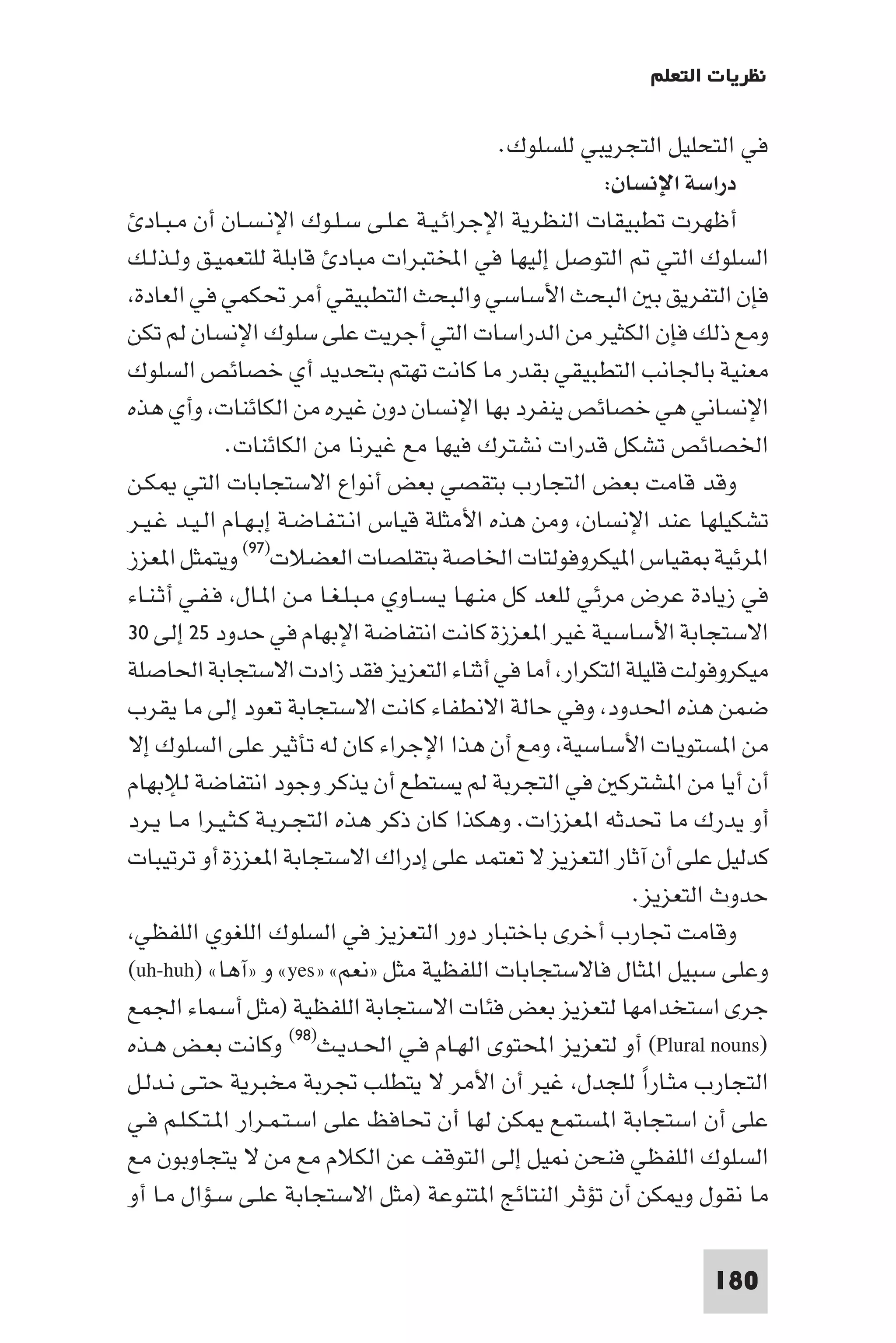 ‫ﻧﻈﺮﻳﺎت اﻟﺘﻌﻠﻢ‬

                                                ‫ﻓﻲ اﻟﺘﺤﻠﻴﻞ اﻟﺘﺠﺮﻳﺒﻲ ﻟﻠﺴﻠﻮك.‬
                                                           ‫دراﺳﺔ اﻹﻧﺴﺎن:‬
  ‫أﻇﻬﺮت ﺗﻄﺒﻴﻘﺎت اﻟﻨﻈﺮﻳﺔ اﻹﺟﺮاﺋـﻴـﺔ ﻋـﻠـﻰ ﺳـﻠـﻮك اﻹﻧـﺴـﺎن أن ﻣـﺒـﺎد‬
‫اﻟﺴﻠﻮك اﻟﺘﻲ اﻟﺘﻮﺻﻞ إﻟﻴﻬﺎ ﻓﻲ اﺨﻤﻟﺘﺒﺮات ﻣﺒﺎد ﻗﺎﺑﻠﺔ ﻟﻠﺘﻌﻤﻴـﻖ وﻟـﺬﻟـﻚ‬
 ‫ﻓﺈن اﻟﺘﻔﺮﻳﻖ ﺑ اﻟﺒﺤﺚ اﻷﺳﺎﺳﻲ واﻟﺒﺤﺚ اﻟﺘﻄﺒﻴﻘﻲ أﻣﺮ ﲢﻜﻤﻲ ﻓﻲ اﻟﻌﺎدة‬
‫وﻣﻊ ذﻟﻚ ﻓﺈن اﻟﻜﺜﻴﺮ ﻣﻦ اﻟﺪراﺳﺎت اﻟﺘﻲ أﺟﺮﻳﺖ ﻋﻠﻰ ﺳﻠﻮك اﻹﻧﺴﺎن ﻟﻢ ﺗﻜﻦ‬
‫ﻣﻌﻨﻴﺔ ﺑﺎﳉﺎﻧﺐ اﻟﺘﻄﺒﻴﻘﻲ ﺑﻘﺪر ﻣﺎ ﻛﺎﻧﺖ ﺗﻬﺘﻢ ﺑﺘﺤﺪﻳﺪ أي ﺧﺼﺎﺋﺺ اﻟﺴﻠﻮك‬
‫اﻹﻧﺴﺎﻧﻲ ﻫﻲ ﺧﺼﺎﺋﺺ ﻳﻨﻔﺮد ﺑﻬﺎ اﻹﻧﺴﺎن دون ﻏﻴﺮه ﻣﻦ اﻟﻜﺎﺋﻨﺎت وأي ﻫﺬه‬
             ‫اﳋﺼﺎﺋﺺ ﺗﺸﻜﻞ ﻗﺪرات ﻧﺸﺘﺮك ﻓﻴﻬﺎ ﻣﻊ ﻏﻴﺮﻧﺎ ﻣﻦ اﻟﻜﺎﺋﻨﺎت.‬
‫وﻗﺪ ﻗﺎﻣﺖ ﺑﻌﺾ اﻟﺘﺠﺎرب ﺑﺘﻘﺼﻲ ﺑﻌﺾ أﻧﻮاع اﻻﺳﺘﺠﺎﺑﺎت اﻟﺘﻲ ﻜـﻦ‬
‫ﺗﺸﻜﻴﻠﻬﺎ ﻋﻨﺪ اﻹﻧﺴﺎن وﻣﻦ ﻫﺬه اﻷﻣﺜﻠﺔ ﻗﻴﺎس اﻧـﺘـﻔـﺎﺿـﺔ إﺑـﻬـﺎم اﻟـﻴـﺪ ﻏـﻴـﺮ‬
‫ا ﺮﺋﻴﺔ ﻘﻴﺎس ا ﻴﻜﺮوﻓﻮﻟﺘﺎت اﳋﺎﺻﺔ ﺑﺘﻘﻠﺼﺎت اﻟﻌﻀﻼت)٧٩( وﻳﺘﻤﺜﻞ ا ﻌﺰز‬
‫ﻓﻲ زﻳﺎدة ﻋﺮض ﻣﺮﺋﻲ ﻟﻠﻌﺪ ﻛﻞ ﻣﻨـﻬـﺎ ﻳـﺴـﺎوي ﻣـﺒـﻠـﻐـﺎ ﻣـﻦ ا ـﺎل ﻓـﻔـﻲ أﺛـﻨـﺎء‬
‫اﻻﺳﺘﺠﺎﺑﺔ اﻷﺳﺎﺳﻴﺔ ﻏﻴﺮ ا ﻌﺰزة ﻛﺎﻧﺖ اﻧﺘﻔﺎﺿﺔ اﻹﺑﻬﺎم ﻓﻲ ﺣﺪود ٥٢ إﻟﻰ ٠٣‬
‫ﻣﻴﻜﺮوﻓﻮﻟﺖ ﻗﻠﻴﻠﺔ اﻟﺘﻜﺮار أﻣﺎ ﻓﻲ أﺛﻨﺎء اﻟﺘﻌﺰﻳﺰ ﻓﻘﺪ زادت اﻻﺳﺘﺠﺎﺑﺔ اﳊﺎﺻﻠﺔ‬
‫ﺿﻤﻦ ﻫﺬه اﳊﺪود وﻓﻲ ﺣﺎﻟﺔ اﻻﻧﻄﻔﺎء ﻛﺎﻧﺖ اﻻﺳﺘﺠﺎﺑﺔ ﺗﻌﻮد إﻟﻰ ﻣﺎ ﻳﻘﺮب‬
‫ﻣﻦ ا ﺴﺘﻮﻳﺎت اﻷﺳﺎﺳﻴﺔ وﻣﻊ أن ﻫﺬا اﻹﺟﺮاء ﻛﺎن ﻟﻪ ﺗﺄﺛﻴﺮ ﻋﻠﻰ اﻟﺴﻠﻮك إﻻ‬
‫أن أﻳﺎ ﻣﻦ ا ﺸﺘﺮﻛ ﻓﻲ اﻟﺘﺠﺮﺑﺔ ﻟﻢ ﻳﺴﺘﻄﻊ أن ﻳﺬﻛﺮ وﺟﻮد اﻧﺘﻔﺎﺿﺔ ﻟﻺﺑﻬﺎم‬
‫أو ﻳﺪرك ﻣﺎ ﲢﺪﺛﻪ ا ﻌﺰزات. وﻫﻜﺬا ﻛﺎن ذﻛﺮ ﻫﺬه اﻟﺘﺠـﺮﺑـﺔ ﻛـﺜـﻴـﺮا ﻣـﺎ ﻳـﺮد‬
‫ﻛﺪﻟﻴﻞ ﻋﻠﻰ أن آﺛﺎر اﻟﺘﻌﺰﻳﺰ ﻻ ﺗﻌﺘﻤﺪ ﻋﻠﻰ إدراك اﻻﺳﺘﺠﺎﺑﺔ ا ﻌﺰزة أو ﺗﺮﺗﻴﺒﺎت‬
                                                              ‫ﺣﺪوث اﻟﺘﻌﺰﻳﺰ.‬
 ‫وﻗﺎﻣﺖ ﲡﺎرب أﺧﺮى ﺑﺎﺧﺘﺒﺎر دور اﻟﺘﻌﺰﻳﺰ ﻓﻲ اﻟﺴﻠﻮك اﻟﻠﻐﻮي اﻟﻠﻔﻈﻲ‬
‫وﻋﻠﻰ ﺳﺒﻴﻞ ا ﺜﺎل ﻓﺎﻻﺳﺘﺠﺎﺑﺎت اﻟﻠﻔﻈﻴﺔ ﻣﺜﻞ »ﻧﻌﻢ« »‪ «yes‬و »آﻫﺎ« )‪(uh-huh‬‬
‫ﺟﺮى اﺳﺘﺨﺪاﻣﻬﺎ ﻟﺘﻌﺰﻳﺰ ﺑﻌﺾ ﻓﺌﺎت اﻻﺳﺘﺠﺎﺑﺔ اﻟﻠﻔﻈﻴﺔ )ﻣﺜﻞ أﺳﻤﺎء اﳉﻤﻊ‬
‫)‪ (Plural nouns‬أو ﻟﺘﻌﺰﻳﺰ اﶈﺘﻮى اﻟﻬـﺎم ﻓـﻲ اﳊـﺪﻳـﺚ)٨٩( وﻛﺎﻧﺖ ﺑﻌـﺾ ﻫـﺬه‬
‫اﻟﺘﺠﺎرب ﻣﺜـﺎرا ﻟﻠﺠﺪل ﻏﻴﺮ أن اﻷﻣﺮ ﻻ ﻳﺘﻄﻠﺐ ﲡﺮﺑﺔ ﻣﺨﺒﺮﻳﺔ ﺣﺘـﻰ ﻧـﺪﻟـﻞ‬
                                                               ‫ً‬
‫ﻋﻠﻰ أن اﺳﺘﺠﺎﺑﺔ ا ﺴﺘﻤﻊ ﻜﻦ ﻟﻬﺎ أن ﲢﺎﻓﻆ ﻋﻠﻰ اﺳـﺘـﻤـﺮار ا ـﺘـﻜـﻠـﻢ ﻓـﻲ‬
‫اﻟﺴﻠﻮك اﻟﻠﻔﻈﻲ ﻓﻨﺤﻦ ﻴﻞ إﻟﻰ اﻟﺘﻮﻗﻒ ﻋﻦ اﻟﻜﻼم ﻣﻊ ﻣﻦ ﻻ ﻳﺘﺠﺎوﺑﻮن ﻣﻊ‬
‫ﻣﺎ ﻧﻘﻮل و ﻜﻦ أن ﺗﺆﺛﺮ اﻟﻨﺘﺎﺋﺞ ا ﺘﻨﻮﻋﺔ )ﻣﺜﻞ اﻻﺳﺘﺠﺎﺑﺔ ﻋﻠـﻰ ﺳـﺆال ﻣـﺎ أو‬

                                                                    ‫081‬
 