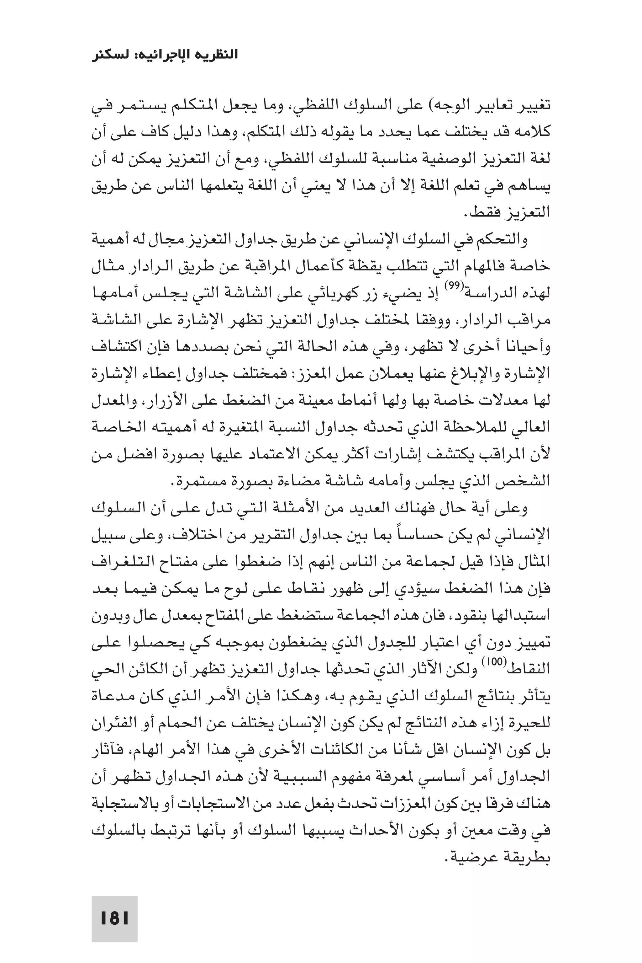 ‫اﻟﻨﻈﺮﻳﺔ اﻹﺟﺮاﺋﻴﺔ: ﻟﺴﻜﻨﺮ‬

‫ﺗﻐﻴﻴﺮ ﺗﻌﺎﺑﻴﺮ اﻟﻮﺟﻪ( ﻋﻠﻰ اﻟﺴﻠﻮك اﻟﻠﻔﻈﻲ وﻣﺎ ﻳﺠﻌﻞ ا ـﺘـﻜـﻠـﻢ ﻳـﺴـﺘـﻤـﺮ ﻓـﻲ‬
‫ﻛﻼﻣﻪ ﻗﺪ ﻳﺨﺘﻠﻒ ﻋﻤﺎ ﻳﺤﺪد ﻣﺎ ﻳﻘﻮﻟﻪ ذﻟﻚ ا ﺘﻜﻠﻢ وﻫﺬا دﻟﻴﻞ ﻛﺎف ﻋﻠﻰ أن‬
‫ﻟﻐﺔ اﻟﺘﻌﺰﻳﺰ اﻟﻮﺻﻔﻴﺔ ﻣﻨﺎﺳﺒﺔ ﻟﻠﺴﻠﻮك اﻟﻠﻔﻈﻲ وﻣﻊ أن اﻟﺘﻌﺰﻳﺰ ﻜﻦ ﻟﻪ أن‬
‫ﻳﺴﺎﻫﻢ ﻓﻲ ﺗﻌﻠﻢ اﻟﻠﻐﺔ إﻻ أن ﻫﺬا ﻻ ﻳﻌﻨﻲ أن اﻟﻠﻐﺔ ﻳﺘﻌﻠﻤﻬﺎ اﻟﻨﺎس ﻋﻦ ﻃﺮﻳﻖ‬
                                                            ‫اﻟﺘﻌﺰﻳﺰ ﻓﻘﻂ.‬
‫واﻟﺘﺤﻜﻢ ﻓﻲ اﻟﺴﻠﻮك اﻹﻧﺴﺎﻧﻲ ﻋﻦ ﻃﺮﻳﻖ ﺟﺪاول اﻟﺘﻌﺰﻳﺰ ﻣﺠﺎل ﻟﻪ أﻫﻤﻴﺔ‬
‫ﺧﺎﺻﺔ ﻓﺎ ﻬﺎم اﻟﺘﻲ ﺗﺘﻄﻠﺐ ﻳﻘﻈﺔ ﻛﺄﻋﻤﺎل ا ﺮاﻗﺒﺔ ﻋﻦ ﻃﺮﻳﻖ اﻟـﺮادار ﻣـﺜـﺎل‬
‫ﻟﻬﺬه اﻟﺪراﺳـﺔ)٩٩( إذ ﻳﻀﻲء زر ﻛﻬﺮﺑﺎﺋﻲ ﻋﻠﻰ اﻟﺸﺎﺷﺔ اﻟﺘﻲ ﻳـﺠـﻠـﺲ أﻣـﺎﻣـﻬـﺎ‬
‫ﻣﺮاﻗﺐ اﻟﺮادار ووﻓﻘﺎ ﺨﻤﻟﺘﻠﻒ ﺟﺪاول اﻟﺘﻌﺰﻳﺰ ﺗﻈﻬﺮ اﻹﺷﺎرة ﻋﻠﻰ اﻟﺸﺎﺷـﺔ‬
‫وأﺣﻴﺎﻧﺎ أﺧﺮى ﻻ ﺗﻈﻬﺮ وﻓﻲ ﻫﺬه اﳊﺎﻟﺔ اﻟﺘﻲ ﻧﺤﻦ ﺑﺼﺪدﻫﺎ ﻓﺈن اﻛﺘﺸﺎف‬
‫اﻹﺷﺎرة واﻹﺑﻼغ ﻋﻨﻬﺎ ﻳﻌﻤﻼن ﻋﻤﻞ ا ﻌﺰز: ﻓﻤﺨﺘﻠﻒ ﺟﺪاول إﻋﻄﺎء اﻹﺷﺎرة‬
‫ﻟﻬﺎ ﻣﻌﺪﻻت ﺧﺎﺻﺔ ﺑﻬﺎ وﻟﻬﺎ أ ﺎط ﻣﻌﻴﻨﺔ ﻣﻦ اﻟﻀﻐﻂ ﻋﻠﻰ اﻷزرار وا ﻌﺪل‬
‫اﻟﻌﺎﻟﻲ ﻟﻠﻤﻼﺣﻈﺔ اﻟﺬي ﲢﺪﺛﻪ ﺟﺪاول اﻟﻨﺴﺒﺔ ا ﺘﻐﻴﺮة ﻟﻪ أﻫﻤﻴﺘـﻪ اﳋـﺎﺻـﺔ‬
‫ﻷن ا ﺮاﻗﺐ ﻳﻜﺘﺸﻒ إﺷﺎرات أﻛﺜﺮ ﻜﻦ اﻻﻋﺘﻤﺎد ﻋﻠﻴﻬﺎ ﺑﺼﻮرة اﻓﻀـﻞ ﻣـﻦ‬
               ‫اﻟﺸﺨﺺ اﻟﺬي ﻳﺠﻠﺲ وأﻣﺎﻣﻪ ﺷﺎﺷﺔ ﻣﻀﺎءة ﺑﺼﻮرة ﻣﺴﺘﻤﺮة.‬
‫وﻋﻠﻰ أﻳﺔ ﺣﺎل ﻓﻬﻨﺎك اﻟﻌﺪﻳﺪ ﻣﻦ اﻷﻣـﺜـﻠـﺔ اﻟـﺘـﻲ ﺗـﺪل ﻋـﻠـﻰ أن اﻟـﺴـﻠـﻮك‬
‫اﻹﻧﺴﺎﻧﻲ ﻟﻢ ﻳﻜﻦ ﺣﺴﺎﺳﺎ ﺎ ﺑ ﺟﺪاول اﻟﺘﻘﺮﻳﺮ ﻣﻦ اﺧﺘﻼف وﻋﻠﻰ ﺳﺒﻴﻞ‬
                                                   ‫ً‬
‫ا ﺜﺎل ﻓﺈذا ﻗﻴﻞ ﳉﻤﺎﻋﺔ ﻣﻦ اﻟﻨﺎس إﻧﻬﻢ إذا ﺿﻐﻄﻮا ﻋﻠﻰ ﻣﻔﺘـﺎح اﻟـﺘـﻠـﻐـﺮاف‬
‫ﻓﺈن ﻫﺬا اﻟﻀﻐﻂ ﺳﻴﺆدي إﻟﻰ ﻇﻬﻮر ﻧـﻘـﺎط ﻋـﻠـﻰ ﻟـﻮح ﻣـﺎ ـﻜـﻦ ﻓـﻴـﻤـﺎ ﺑـﻌـﺪ‬
‫اﺳﺘﺒﺪاﻟﻬﺎ ﺑﻨﻘﻮد ﻓﺎن ﻫﺬه اﳉﻤﺎﻋﺔ ﺳﺘﻀﻐﻂ ﻋﻠﻰ ا ﻔﺘﺎح ﻌﺪل ﻋﺎل وﺑﺪون‬
‫ﻴﻴﺰ دون أي اﻋﺘﺒﺎر ﻟﻠﺠﺪول اﻟﺬي ﻳﻀﻐﻄﻮن ﻮﺟﺒـﻪ ﻛـﻲ ﻳـﺤـﺼـﻠـﻮا ﻋـﻠـﻰ‬
‫اﻟﻨﻘﺎط)٠٠١( وﻟﻜﻦ اﻵﺛﺎر اﻟﺬي ﲢﺪﺛﻬﺎ ﺟﺪاول اﻟﺘﻌﺰﻳﺰ ﺗﻈﻬﺮ أن اﻟﻜﺎﺋﻦ اﳊﻲ‬
‫ﻳﺘﺄﺛﺮ ﺑﻨﺘﺎﺋﺞ اﻟﺴﻠﻮك اﻟـﺬي ﻳـﻘـﻮم ﺑـﻪ وﻫـﻜـﺬا ﻓـﺈن اﻷﻣـﺮ اﻟـﺬي ﻛـﺎن ﻣـﺪﻋـﺎة‬
‫ﻟﻠﺤﻴﺮة إزاء ﻫﺬه اﻟﻨﺘﺎﺋﺞ ﻟﻢ ﻳﻜﻦ ﻛﻮن اﻹﻧﺴﺎن ﻳﺨﺘﻠﻒ ﻋﻦ اﳊﻤﺎم أو اﻟﻔﺌﺮان‬
‫ﺑﻞ ﻛﻮن اﻹﻧﺴﺎن اﻗﻞ ﺷﺄﻧﺎ ﻣﻦ اﻟﻜﺎﺋﻨﺎت اﻷﺧﺮى ﻓﻲ ﻫﺬا اﻷﻣﺮ اﻟﻬﺎم ﻓﺂﺛﺎر‬
‫اﳉﺪاول أﻣﺮ أﺳﺎﺳﻲ ﻌﺮﻓﺔ ﻣﻔﻬﻮم اﻟﺴﺒـﺒـﻴـﺔ ﻷن ﻫـﺬه اﳉـﺪاول ﺗـﻈـﻬـﺮ أن‬
‫ﻫﻨﺎك ﻓﺮﻗﺎ ﺑ ﻛﻮن ا ﻌﺰزات ﲢﺪث ﺑﻔﻌﻞ ﻋﺪد ﻣﻦ اﻻﺳﺘﺠﺎﺑﺎت أو ﺑﺎﻻﺳﺘﺠﺎﺑﺔ‬
‫ﻓﻲ وﻗﺖ ﻣﻌ أو ﺑﻜﻮن اﻷﺣﺪاث ﻳﺴﺒﺒﻬﺎ اﻟﺴﻠﻮك أو ﺑﺄﻧﻬﺎ ﺗﺮﺗﺒﻂ ﺑﺎﻟﺴﻠﻮك‬
                                                         ‫ﺑﻄﺮﻳﻘﺔ ﻋﺮﺿﻴﺔ.‬

 ‫181‬
 