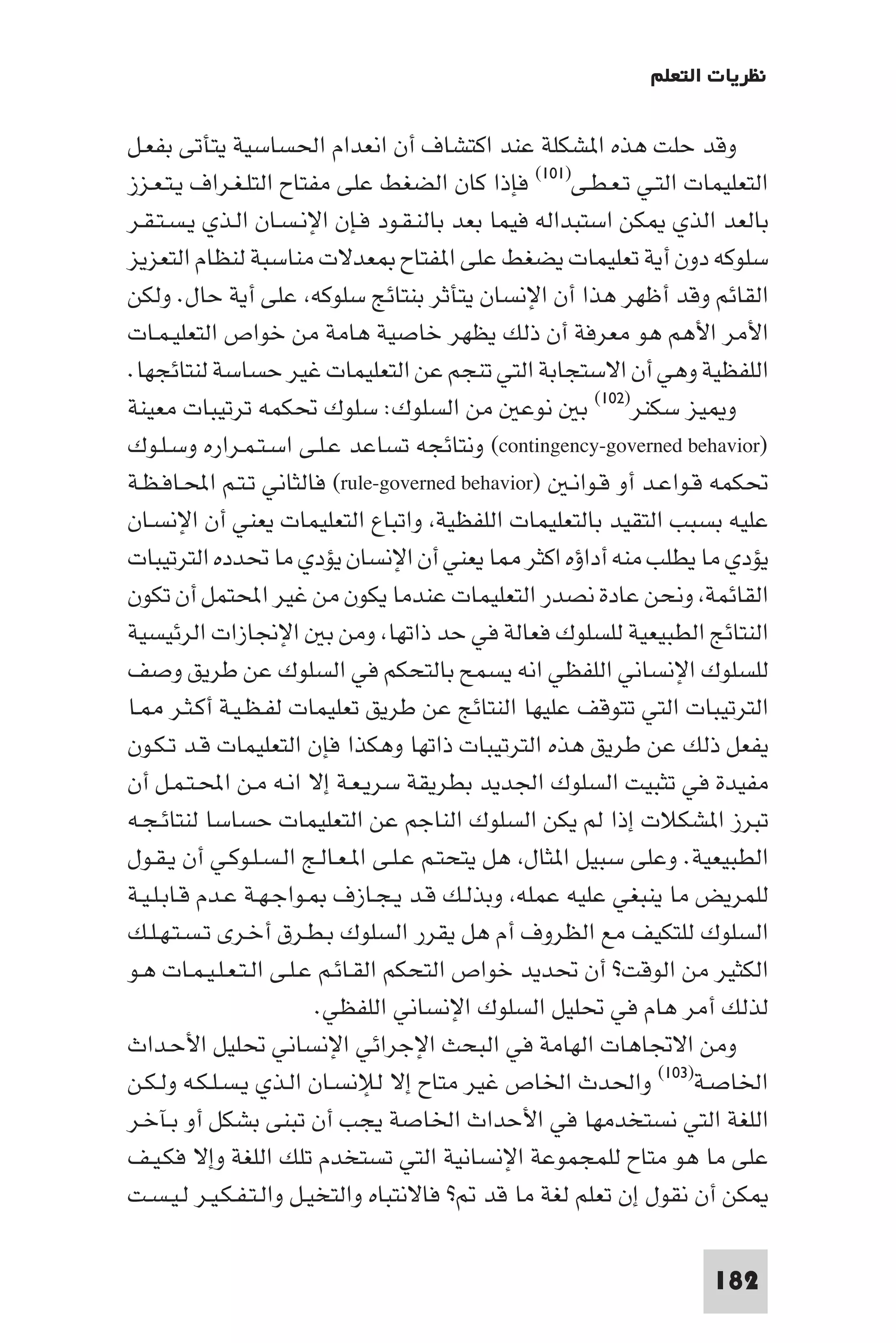 ‫ﻧﻈﺮﻳﺎت اﻟﺘﻌﻠﻢ‬

‫وﻗﺪ ﺣﻠﺖ ﻫﺬه ا ﺸﻜﻠﺔ ﻋﻨﺪ اﻛﺘﺸﺎف أن اﻧﻌﺪام اﳊﺴﺎﺳﻴﺔ ﻳﺘﺄﺗﻰ ﺑﻔﻌـﻞ‬
‫اﻟﺘﻌﻠﻴﻤﺎت اﻟﺘـﻲ ﺗـﻌـﻄـﻰ)١٠١( ﻓﺈذا ﻛﺎن اﻟﻀﻐﻂ ﻋﻠﻰ ﻣﻔﺘﺎح اﻟﺘﻠـﻐـﺮاف ﻳـﺘـﻌـﺰز‬
‫ﺑﺎﻟﻌﺪ اﻟﺬي ﻜﻦ اﺳﺘﺒﺪاﻟﻪ ﻓﻴﻤﺎ ﺑﻌﺪ ﺑﺎﻟﻨـﻘـﻮد ﻓـﺈن اﻹﻧـﺴـﺎن اﻟـﺬي ﻳـﺴـﺘـﻘـﺮ‬
‫ﺳﻠﻮﻛﻪ دون أﻳﺔ ﺗﻌﻠﻴﻤﺎت ﻳﻀﻐﻂ ﻋﻠﻰ ا ﻔﺘﺎح ﻌﺪﻻت ﻣﻨﺎﺳﺒﺔ ﻟﻨﻈﺎم اﻟﺘﻌﺰﻳﺰ‬
‫اﻟﻘﺎﺋﻢ وﻗﺪ أﻇﻬﺮ ﻫﺬا أن اﻹﻧﺴﺎن ﻳﺘﺄﺛﺮ ﺑﻨﺘﺎﺋﺞ ﺳﻠﻮﻛﻪ ﻋﻠﻰ أﻳﺔ ﺣﺎل. وﻟﻜﻦ‬
‫اﻷﻣﺮ اﻷﻫﻢ ﻫﻮ ﻣﻌﺮﻓﺔ أن ذﻟﻚ ﻳﻈﻬﺮ ﺧﺎﺻﻴﺔ ﻫﺎﻣﺔ ﻣﻦ ﺧﻮاص اﻟﺘﻌﻠﻴـﻤـﺎت‬
‫اﻟﻠﻔﻈﻴﺔ وﻫﻲ أن اﻻﺳﺘﺠﺎﺑﺔ اﻟﺘﻲ ﺗﻨﺠﻢ ﻋﻦ اﻟﺘﻌﻠﻴﻤﺎت ﻏﻴﺮ ﺣﺴﺎﺳﺔ ﻟﻨﺘﺎﺋﺠﻬﺎ.‬
‫و ﻴﺰ ﺳﻜﻨﺮ)٢٠١( ﺑ ﻧﻮﻋ ﻣﻦ اﻟﺴﻠﻮك: ﺳﻠﻮك ﲢﻜﻤﻪ ﺗﺮﺗﻴﺒﺎت ﻣﻌﻴﻨﺔ‬
‫)‪ (contingency-governed behavior‬وﻧﺘﺎﺋﺠﻪ ﺗﺴﺎﻋﺪ ﻋـﻠـﻰ اﺳـﺘـﻤـﺮاره وﺳـﻠـﻮك‬
‫ﲢﻜﻤﻪ ﻗـﻮاﻋـﺪ أو ﻗـﻮاﻧـ )‪ (rule-governed behavior‬ﻓﺎﻟﺜﺎﻧﻲ ﺗـﺘـﻢ اﶈـﺎﻓـﻈـﺔ‬
‫ﻋﻠﻴﻪ ﺑﺴﺒﺐ اﻟﺘﻘﻴﺪ ﺑﺎﻟﺘﻌﻠﻴﻤﺎت اﻟﻠﻔﻈﻴﺔ واﺗﺒﺎع اﻟﺘﻌﻠﻴﻤﺎت ﻳﻌﻨﻲ أن اﻹﻧﺴـﺎن‬
‫ﻳﺆدي ﻣﺎ ﻳﻄﻠﺐ ﻣﻨﻪ أداؤه اﻛﺜﺮ ﺎ ﻳﻌﻨﻲ أن اﻹﻧﺴﺎن ﻳﺆدي ﻣﺎ ﲢﺪده اﻟﺘﺮﺗﻴﺒﺎت‬
‫اﻟﻘﺎﺋﻤﺔ وﻧﺤﻦ ﻋﺎدة ﻧﺼﺪر اﻟﺘﻌﻠﻴﻤﺎت ﻋﻨﺪﻣﺎ ﻳﻜﻮن ﻣﻦ ﻏﻴﺮ اﶈﺘﻤﻞ أن ﺗﻜﻮن‬
‫اﻟﻨﺘﺎﺋﺞ اﻟﻄﺒﻴﻌﻴﺔ ﻟﻠﺴﻠﻮك ﻓﻌﺎﻟﺔ ﻓﻲ ﺣﺪ ذاﺗﻬﺎ وﻣﻦ ﺑ اﻹﳒﺎزات اﻟﺮﺋﻴﺴﻴﺔ‬
‫ﻟﻠﺴﻠﻮك اﻹﻧﺴﺎﻧﻲ اﻟﻠﻔﻈﻲ اﻧﻪ ﻳﺴﻤﺢ ﺑﺎﻟﺘﺤﻜﻢ ﻓﻲ اﻟﺴﻠﻮك ﻋﻦ ﻃﺮﻳﻖ وﺻﻒ‬
‫اﻟﺘﺮﺗﻴﺒﺎت اﻟﺘﻲ ﺗﺘﻮﻗﻒ ﻋﻠﻴﻬﺎ اﻟﻨﺘﺎﺋﺞ ﻋﻦ ﻃﺮﻳﻖ ﺗﻌﻠﻴﻤﺎت ﻟﻔـﻈـﻴـﺔ أﻛـﺜـﺮ ـﺎ‬
‫ﻳﻔﻌﻞ ذﻟﻚ ﻋﻦ ﻃﺮﻳﻖ ﻫﺬه اﻟﺘﺮﺗﻴﺒﺎت ذاﺗﻬﺎ وﻫﻜﺬا ﻓﺈن اﻟﺘﻌﻠﻴﻤﺎت ﻗـﺪ ﺗـﻜـﻮن‬
‫ﻣﻔﻴﺪة ﻓﻲ ﺗﺜﺒﻴﺖ اﻟﺴﻠﻮك اﳉﺪﻳﺪ ﺑﻄﺮﻳﻘﺔ ﺳﺮﻳـﻌـﺔ إﻻ اﻧـﻪ ﻣـﻦ اﶈـﺘـﻤـﻞ أن‬
‫ﺗﺒﺮز ا ﺸﻜﻼت إذا ﻟﻢ ﻳﻜﻦ اﻟﺴﻠﻮك اﻟﻨﺎﺟﻢ ﻋﻦ اﻟﺘﻌﻠﻴﻤﺎت ﺣﺴﺎﺳﺎ ﻟﻨﺘﺎﺋـﺠـﻪ‬
‫اﻟﻄﺒﻴﻌﻴﺔ. وﻋﻠﻰ ﺳﺒﻴﻞ ا ﺜﺎل ﻫﻞ ﻳﺘﺤﺘـﻢ ﻋـﻠـﻰ ا ـﻌـﺎﻟـﺞ اﻟـﺴـﻠـﻮﻛـﻲ أن ﻳـﻘـﻮل‬
‫ﻟﻠﻤﺮﻳﺾ ﻣﺎ ﻳﻨﺒﻐﻲ ﻋﻠﻴﻪ ﻋﻤﻠﻪ وﺑﺬﻟـﻚ ﻗـﺪ ﻳـﺠـﺎزف ـﻮاﺟـﻬـﺔ ﻋـﺪم ﻗـﺎﺑـﻠـﻴـﺔ‬
‫اﻟﺴﻠﻮك ﻟﻠﺘﻜﻴﻒ ﻣﻊ اﻟﻈﺮوف أم ﻫﻞ ﻳﻘﺮر اﻟﺴﻠﻮك ﺑـﻄـﺮق أﺧـﺮى ﺗـﺴـﺘـﻬـﻠـﻚ‬
‫اﻟﻜﺜﻴﺮ ﻣﻦ اﻟﻮﻗﺖ? أن ﲢﺪﻳﺪ ﺧﻮاص اﻟﺘﺤﻜﻢ اﻟﻘـﺎﺋـﻢ ﻋـﻠـﻰ اﻟـﺘـﻌـﻠـﻴـﻤـﺎت ﻫـﻮ‬
                         ‫ﻟﺬﻟﻚ أﻣﺮ ﻫﺎم ﻓﻲ ﲢﻠﻴﻞ اﻟﺴﻠﻮك اﻹﻧﺴﺎﻧﻲ اﻟﻠﻔﻈﻲ.‬
‫وﻣﻦ اﻻﲡﺎﻫﺎت اﻟﻬﺎﻣﺔ ﻓﻲ اﻟﺒﺤﺚ اﻹﺟﺮاﺋﻲ اﻹﻧﺴﺎﻧﻲ ﲢﻠﻴﻞ اﻷﺣـﺪاث‬
‫اﳋﺎﺻـﺔ)٣٠١( واﳊﺪث اﳋﺎص ﻏﻴﺮ ﻣﺘﺎح إﻻ ﻟﻺﻧﺴـﺎن اﻟـﺬي ﻳـﺴـﻠـﻜـﻪ وﻟـﻜـﻦ‬
‫اﻟﻠﻐﺔ اﻟﺘﻲ ﻧﺴﺘﺨﺪﻣﻬﺎ ﻓﻲ اﻷﺣﺪاث اﳋﺎﺻﺔ ﻳﺠﺐ أن ﺗﺒﻨﻰ ﺑﺸﻜﻞ أو ﺑـﺂﺧـﺮ‬
‫ﻋﻠﻰ ﻣﺎ ﻫﻮ ﻣﺘﺎح ﻟﻠﻤﺠﻤﻮﻋﺔ اﻹﻧﺴﺎﻧﻴﺔ اﻟﺘﻲ ﺗﺴﺘﺨﺪم ﺗﻠﻚ اﻟﻠﻐﺔ وإﻻ ﻓﻜـﻴـﻒ‬
‫ﻜﻦ أن ﻧﻘﻮل إن ﺗﻌﻠﻢ ﻟﻐﺔ ﻣﺎ ﻗﺪ ? ﻓﺎﻻﻧﺘﺒﺎه واﻟﺘﺨﻴـﻞ واﻟـﺘـﻔـﻜـﻴـﺮ ﻟـﻴـﺴـﺖ‬

                                                                  ‫281‬
 