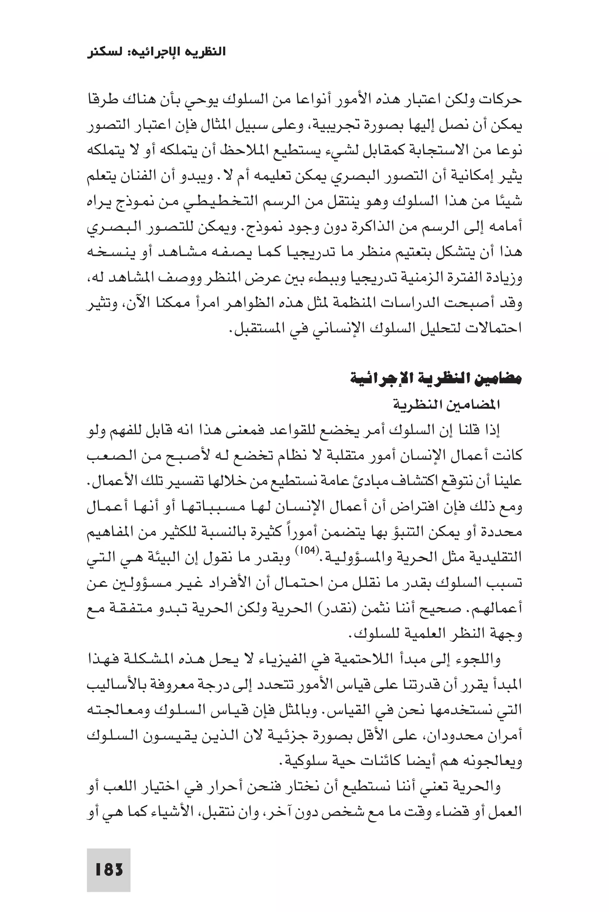 ‫اﻟﻨﻈﺮﻳﺔ اﻹﺟﺮاﺋﻴﺔ: ﻟﺴﻜﻨﺮ‬

‫ﺣﺮﻛﺎت وﻟﻜﻦ اﻋﺘﺒﺎر ﻫﺬه اﻷﻣﻮر أﻧﻮاﻋﺎ ﻣﻦ اﻟﺴﻠﻮك ﻳﻮﺣﻲ ﺑﺄن ﻫﻨﺎك ﻃﺮﻗﺎ‬
‫ﻜﻦ أن ﻧﺼﻞ إﻟﻴﻬﺎ ﺑﺼﻮرة ﲡﺮﻳﺒﻴﺔ وﻋﻠﻰ ﺳﺒﻴﻞ ا ﺜﺎل ﻓﺈن اﻋﺘﺒﺎر اﻟﺘﺼﻮر‬
‫ﻧﻮﻋﺎ ﻣﻦ اﻻﺳﺘﺠﺎﺑﺔ ﻛﻤﻘﺎﺑﻞ ﻟﺸﻲء ﻳﺴﺘﻄﻴﻊ ا ﻼﺣﻆ أن ﻳﺘﻤﻠﻜﻪ أو ﻻ ﻳﺘﻤﻠﻜﻪ‬
‫ﻳﺜﻴﺮ إﻣﻜﺎﻧﻴﺔ أن اﻟﺘﺼﻮر اﻟﺒﺼﺮي ﻜﻦ ﺗﻌﻠﻴﻤﻪ أم ﻻ. وﻳﺒﺪو أن اﻟﻔﻨﺎن ﻳﺘﻌﻠﻢ‬
‫ﺷﻴﺌﺎ ﻣﻦ ﻫﺬا اﻟﺴﻠﻮك وﻫﻮ ﻳﻨﺘﻘﻞ ﻣﻦ اﻟﺮﺳﻢ اﻟﺘـﺨـﻄـﻴـﻄـﻲ ﻣـﻦ ـﻮذج ﻳـﺮاه‬
‫أﻣﺎﻣﻪ إﻟﻰ اﻟﺮﺳﻢ ﻣﻦ اﻟﺬاﻛﺮة دون وﺟﻮد ﻮذج. و ﻜﻦ ﻟﻠﺘـﺼـﻮر اﻟـﺒـﺼـﺮي‬
‫ﻫﺬا أن ﻳﺘﺸﻜﻞ ﺑﺘﻌﺘﻴﻢ ﻣﻨﻈﺮ ﻣﺎ ﺗﺪرﻳﺠﻴـﺎ ﻛـﻤـﺎ ﻳـﺼـﻔـﻪ ﻣـﺸـﺎﻫـﺪ أو ﻳـﻨـﺴـﺨـﻪ‬
 ‫وزﻳﺎدة اﻟﻔﺘﺮة اﻟﺰﻣﻨﻴﺔ ﺗﺪرﻳﺠﻴﺎ وﺑﺒﻂء ﺑ ﻋﺮض ا ﻨﻈﺮ ووﺻﻒ ا ﺸﺎﻫﺪ ﻟﻪ‬
‫وﻗﺪ أﺻﺒﺤﺖ اﻟﺪراﺳﺎت ا ﻨﻈﻤﺔ ﺜﻞ ﻫﺬه اﻟﻈﻮاﻫﺮ اﻣﺮأ ﻜﻨﺎ اﻵن وﺗﺜﻴﺮ‬
                          ‫اﺣﺘﻤﺎﻻت ﻟﺘﺤﻠﻴﻞ اﻟﺴﻠﻮك اﻹﻧﺴﺎﻧﻲ ﻓﻲ ا ﺴﺘﻘﺒﻞ.‬

                                              ‫ﻣﻀﺎﻣﲔ اﻟﻨﻈﺮﻳﺔ اﻹﺟﺮاﺋﻴﺔ‬
                                                         ‫ا ﻀﺎﻣ اﻟﻨﻈﺮﻳﺔ‬
‫إذا ﻗﻠﻨﺎ إن اﻟﺴﻠﻮك أﻣﺮ ﻳﺨﻀﻊ ﻟﻠﻘﻮاﻋﺪ ﻓﻤﻌﻨﻰ ﻫﺬا اﻧﻪ ﻗﺎﺑﻞ ﻟﻠﻔﻬﻢ وﻟﻮ‬
‫ﻛﺎﻧﺖ أﻋﻤﺎل اﻹﻧﺴﺎن أﻣﻮر ﻣﺘﻘﻠﺒﺔ ﻻ ﻧﻈﺎم ﺗﺨﻀﻊ ﻟـﻪ ﻷﺻـﺒـﺢ ﻣـﻦ اﻟـﺼـﻌـﺐ‬
‫ﻋﻠﻴﻨﺎ أن ﻧﺘﻮﻗﻊ اﻛﺘﺸﺎف ﻣﺒﺎد ﻋﺎﻣﺔ ﻧﺴﺘﻄﻴﻊ ﻣﻦ ﺧﻼﻟﻬﺎ ﺗﻔﺴﻴﺮ ﺗﻠﻚ اﻷﻋﻤﺎل.‬
‫وﻣﻊ ذﻟﻚ ﻓﺈن اﻓﺘﺮاض أن أﻋﻤﺎل اﻹﻧـﺴـﺎن ﻟـﻬـﺎ ﻣـﺴـﺒـﺒـﺎﺗـﻬـﺎ أو أﻧـﻬـﺎ أﻋـﻤـﺎل‬
‫ﻣﺤﺪدة أو ﻜﻦ اﻟﺘﻨﺒﺆ ﺑﻬﺎ ﻳﺘﻀﻤﻦ أﻣﻮرا ﻛﺜﻴﺮة ﺑﺎﻟﻨﺴﺒﺔ ﻟﻠﻜﺜﻴﺮ ﻣﻦ ا ﻔﺎﻫﻴﻢ‬
                                        ‫ً‬
‫اﻟﺘﻘﻠﻴﺪﻳﺔ ﻣﺜﻞ اﳊﺮﻳﺔ وا ﺴـﺆوﻟـﻴـﺔ.)٤٠١( وﺑﻘﺪر ﻣﺎ ﻧﻘﻮل إن اﻟﺒﻴﺌﺔ ﻫـﻲ اﻟـﺘـﻲ‬
‫ﺗﺴﺒﺐ اﻟﺴﻠﻮك ﺑﻘﺪر ﻣﺎ ﻧﻘﻠـﻞ ﻣـﻦ اﺣـﺘـﻤـﺎل أن اﻷﻓـﺮاد ﻏـﻴـﺮ ﻣـﺴـﺆوﻟـ ﻋـﻦ‬
‫أﻋﻤﺎﻟﻬـﻢ. ﺻﺤﻴﺢ أﻧﻨﺎ ﻧﺜﻤﻦ )ﻧﻘﺪر( اﳊﺮﻳﺔ وﻟﻜﻦ اﳊﺮﻳﺔ ﺗـﺒـﺪو ﻣـﺘـﻔـﻘـﺔ ﻣـﻊ‬
                                                   ‫وﺟﻬﺔ اﻟﻨﻈﺮ اﻟﻌﻠﻤﻴﺔ ﻟﻠﺴﻠﻮك.‬
‫واﻟﻠﺠﻮء إﻟﻰ ﻣﺒﺪأ اﻟﻼﺣﺘﻤﻴﺔ ﻓﻲ اﻟﻔﻴﺰﻳـﺎء ﻻ ﻳـﺤـﻞ ﻫـﺬه ا ـﺸـﻜـﻠـﺔ ﻓـﻬـﺬا‬
‫ا ﺒﺪأ ﻳﻘﺮر أن ﻗﺪرﺗﻨﺎ ﻋﻠﻰ ﻗﻴﺎس اﻷﻣﻮر ﺗﺘﺤﺪد إﻟﻰ درﺟﺔ ﻣﻌﺮوﻓﺔ ﺑﺎﻷﺳﺎﻟﻴﺐ‬
‫اﻟﺘﻲ ﻧﺴﺘﺨﺪﻣﻬﺎ ﻧﺤﻦ ﻓﻲ اﻟﻘﻴﺎس. وﺑﺎ ﺜﻞ ﻓﺈن ﻗـﻴـﺎس اﻟـﺴـﻠـﻮك وﻣـﻌـﺎﳉـﺘـﻪ‬
‫أﻣﺮان ﻣﺤﺪودان ﻋﻠﻰ اﻷﻗﻞ ﺑﺼﻮرة ﺟﺰﺋـﻴـﺔ ﻻن اﻟـﺬﻳـﻦ ﻳـﻘـﻴـﺴـﻮن اﻟـﺴـﻠـﻮك‬
                                       ‫وﻳﻌﺎﳉﻮﻧﻪ ﻫﻢ أﻳﻀﺎ ﻛﺎﺋﻨﺎت ﺣﻴﺔ ﺳﻠﻮﻛﻴﺔ.‬
‫واﳊﺮﻳﺔ ﺗﻌﻨﻲ أﻧﻨﺎ ﻧﺴﺘﻄﻴﻊ أن ﻧﺨﺘﺎر ﻓﻨﺤﻦ أﺣﺮار ﻓﻲ اﺧﺘﻴﺎر اﻟﻠﻌﺐ أو‬
‫اﻟﻌﻤﻞ أو ﻗﻀﺎء وﻗﺖ ﻣﺎ ﻣﻊ ﺷﺨﺺ دون آﺧﺮ وان ﻧﺘﻘﺒﻞ اﻷﺷﻴﺎء ﻛﻤﺎ ﻫﻲ أو‬

 ‫381‬
 