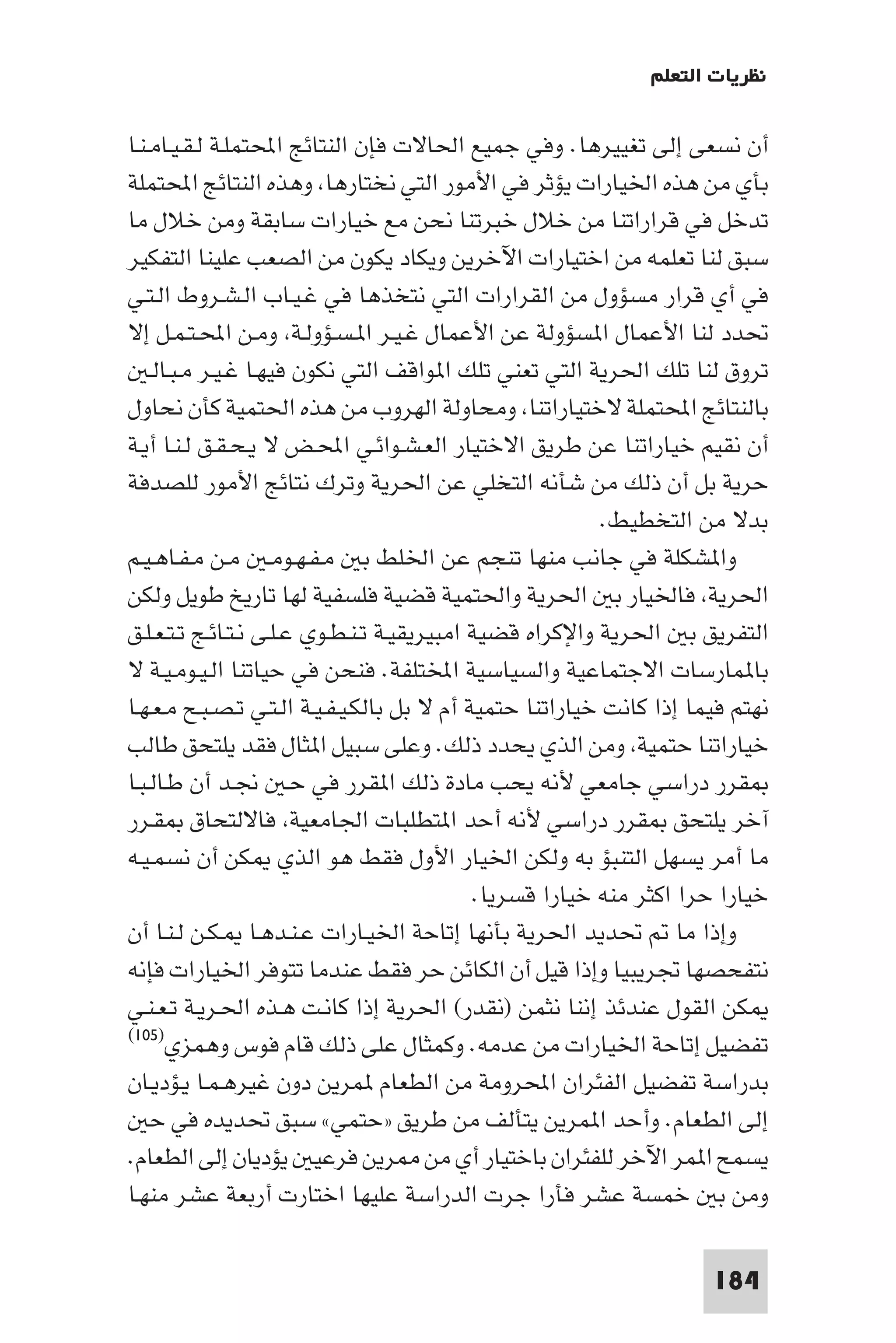 ‫ﻧﻈﺮﻳﺎت اﻟﺘﻌﻠﻢ‬

‫أن ﻧﺴﻌﻰ إﻟﻰ ﺗﻐﻴﻴﺮﻫﺎ. وﻓﻲ ﺟﻤﻴﻊ اﳊﺎﻻت ﻓﺈن اﻟﻨﺘﺎﺋﺞ اﶈﺘﻤﻠـﺔ ﻟـﻘـﻴـﺎﻣـﻨـﺎ‬
‫ﺑﺄي ﻣﻦ ﻫﺬه اﳋﻴﺎرات ﻳﺆﺛﺮ ﻓﻲ اﻷﻣﻮر اﻟﺘﻲ ﻧﺨﺘﺎرﻫﺎ وﻫﺬه اﻟﻨﺘﺎﺋﺞ اﶈﺘﻤﻠﺔ‬
‫ﺗﺪﺧﻞ ﻓﻲ ﻗﺮاراﺗﻨﺎ ﻣﻦ ﺧﻼل ﺧﺒﺮﺗﻨﺎ ﻧﺤﻦ ﻣﻊ ﺧﻴﺎرات ﺳﺎﺑﻘﺔ وﻣﻦ ﺧﻼل ﻣﺎ‬
‫ﺳﺒﻖ ﻟﻨﺎ ﺗﻌﻠﻤﻪ ﻣﻦ اﺧﺘﻴﺎرات اﻵﺧﺮﻳﻦ وﻳﻜﺎد ﻳﻜﻮن ﻣﻦ اﻟﺼﻌﺐ ﻋﻠﻴﻨﺎ اﻟﺘﻔﻜﻴﺮ‬
‫ﻓﻲ أي ﻗﺮار ﻣﺴﺆول ﻣﻦ اﻟﻘﺮارات اﻟﺘﻲ ﻧﺘﺨﺬﻫﺎ ﻓﻲ ﻏـﻴـﺎب اﻟـﺸـﺮوط اﻟـﺘـﻲ‬
‫ﲢﺪد ﻟﻨﺎ اﻷﻋﻤﺎل ا ﺴﺆوﻟﺔ ﻋﻦ اﻷﻋﻤﺎل ﻏـﻴـﺮ ا ـﺴـﺆوﻟـﺔ وﻣـﻦ اﶈـﺘـﻤـﻞ إﻻ‬
    ‫ﺗﺮوق ﻟﻨﺎ ﺗﻠﻚ اﳊﺮﻳﺔ اﻟﺘﻲ ﺗﻌﻨﻲ ﺗﻠﻚ ا ﻮاﻗﻒ اﻟﺘﻲ ﻧﻜﻮن ﻓﻴﻬـﺎ ﻏـﻴـﺮ ﻣـﺒـﺎﻟـ‬
‫ﺑﺎﻟﻨﺘﺎﺋﺞ اﶈﺘﻤﻠﺔ ﻻﺧﺘﻴﺎراﺗﻨﺎ وﻣﺤﺎوﻟﺔ اﻟﻬﺮوب ﻣﻦ ﻫﺬه اﳊﺘﻤﻴﺔ ﻛﺄن ﻧﺤﺎول‬
‫أن ﻧﻘﻴﻢ ﺧﻴﺎراﺗﻨﺎ ﻋﻦ ﻃﺮﻳﻖ اﻻﺧﺘﻴﺎر اﻟﻌـﺸـﻮاﺋـﻲ اﶈـﺾ ﻻ ﻳـﺤـﻘـﻖ ﻟـﻨـﺎ أﻳـﺔ‬
‫ﺣﺮﻳﺔ ﺑﻞ أن ذﻟﻚ ﻣﻦ ﺷﺄﻧﻪ اﻟﺘﺨﻠﻲ ﻋﻦ اﳊﺮﻳﺔ وﺗﺮك ﻧﺘﺎﺋﺞ اﻷﻣﻮر ﻟﻠﺼﺪﻓﺔ‬
                                                           ‫ﺑﺪﻻ ﻣﻦ اﻟﺘﺨﻄﻴﻂ.‬
‫وا ﺸﻜﻠﺔ ﻓﻲ ﺟﺎﻧﺐ ﻣﻨﻬﺎ ﺗﻨﺠﻢ ﻋﻦ اﳋﻠﻂ ﺑ ﻣـﻔـﻬـﻮﻣـ ﻣـﻦ ﻣـﻔـﺎﻫـﻴـﻢ‬
‫اﳊﺮﻳﺔ ﻓﺎﳋﻴﺎر ﺑ اﳊﺮﻳﺔ واﳊﺘﻤﻴﺔ ﻗﻀﻴﺔ ﻓﻠﺴﻔﻴﺔ ﻟﻬﺎ ﺗﺎرﻳﺦ ﻃﻮﻳﻞ وﻟﻜﻦ‬
‫اﻟﺘﻔﺮﻳﻖ ﺑ اﳊﺮﻳﺔ واﻹﻛﺮاه ﻗﻀﻴﺔ اﻣﺒﻴﺮﻳﻘﻴـﺔ ﺗـﻨـﻄـﻮي ﻋـﻠـﻰ ﻧـﺘـﺎﺋـﺞ ﺗـﺘـﻌـﻠـﻖ‬
‫ﺑﺎ ﻤﺎرﺳﺎت اﻻﺟﺘﻤﺎﻋﻴﺔ واﻟﺴﻴﺎﺳﻴﺔ اﺨﻤﻟﺘﻠﻔﺔ. ﻓﻨﺤﻦ ﻓﻲ ﺣﻴﺎﺗﻨﺎ اﻟـﻴـﻮﻣـﻴـﺔ ﻻ‬
‫ﻧﻬﺘﻢ ﻓﻴﻤﺎ إذا ﻛﺎﻧﺖ ﺧﻴﺎراﺗﻨﺎ ﺣﺘﻤﻴﺔ أم ﻻ ﺑﻞ ﺑﺎﻟﻜـﻴـﻔـﻴـﺔ اﻟـﺘـﻲ ﺗـﺼـﺒـﺢ ﻣـﻌـﻬـﺎ‬
‫ﺧﻴﺎراﺗﻨﺎ ﺣﺘﻤﻴﺔ وﻣﻦ اﻟﺬي ﻳﺤﺪد ذﻟﻚ. وﻋﻠﻰ ﺳﺒﻴﻞ ا ﺜﺎل ﻓﻘﺪ ﻳﻠﺘﺤﻖ ﻃﺎﻟﺐ‬
‫ﻘﺮر دراﺳﻲ ﺟﺎﻣﻌﻲ ﻷﻧﻪ ﻳﺤﺐ ﻣﺎدة ذﻟﻚ ا ﻘﺮر ﻓﻲ ﺣـ ﳒـﺪ أن ﻃـﺎﻟـﺒـﺎ‬
‫آﺧﺮ ﻳﻠﺘﺤﻖ ﻘﺮر دراﺳﻲ ﻷﻧﻪ أﺣﺪ ا ﺘﻄﻠﺒﺎت اﳉﺎﻣﻌﻴﺔ ﻓﺎﻻﻟﺘﺤﺎق ﻘـﺮر‬
‫ﻣﺎ أﻣﺮ ﻳﺴﻬﻞ اﻟﺘﻨﺒﺆ ﺑﻪ وﻟﻜﻦ اﳋﻴﺎر اﻷول ﻓﻘﻂ ﻫﻮ اﻟﺬي ﻜﻦ أن ﻧﺴﻤـﻴـﻪ‬
                                             ‫ﺧﻴﺎرا ﺣﺮا اﻛﺜﺮ ﻣﻨﻪ ﺧﻴﺎرا ﻗﺴﺮﻳﺎ.‬
‫وإذا ﻣﺎ ﲢﺪﻳﺪ اﳊﺮﻳﺔ ﺑﺄﻧﻬﺎ إﺗﺎﺣﺔ اﳋﻴـﺎرات ﻋـﻨـﺪﻫـﺎ ـﻜـﻦ ﻟـﻨـﺎ أن‬
‫ﻧﺘﻔﺤﺼﻬﺎ ﲡﺮﻳﺒﻴﺎ وإذا ﻗﻴﻞ أن اﻟﻜﺎﺋﻦ ﺣﺮ ﻓﻘﻂ ﻋﻨﺪﻣﺎ ﺗﺘﻮﻓﺮ اﳋﻴﺎرات ﻓﺈﻧﻪ‬
‫ﻜﻦ اﻟﻘﻮل ﻋﻨﺪﺋﺬ إﻧﻨﺎ ﻧﺜﻤﻦ )ﻧﻘﺪر( اﳊﺮﻳﺔ إذا ﻛﺎﻧـﺖ ﻫـﺬه اﳊـﺮﻳـﺔ ﺗـﻌـﻨـﻲ‬
‫ﺗﻔﻀﻴﻞ إﺗﺎﺣﺔ اﳋﻴﺎرات ﻣﻦ ﻋﺪﻣﻪ. وﻛﻤﺜﺎل ﻋﻠﻰ ذﻟﻚ ﻗﺎم ﻓﻮس وﻫﻤﺰي)٥٠١(‬

‫ﺑﺪراﺳﺔ ﺗﻔﻀﻴﻞ اﻟﻔﺌﺮان اﶈﺮوﻣﺔ ﻣﻦ اﻟﻄﻌﺎم ﻤﺮﻳﻦ دون ﻏﻴﺮﻫـﻤـﺎ ﻳـﺆدﻳـﺎن‬
    ‫إﻟﻰ اﻟﻄﻌﺎم. وأﺣﺪ ا ﻤﺮﻳﻦ ﻳﺘﺄﻟﻒ ﻣﻦ ﻃﺮﻳﻖ »ﺣﺘﻤﻲ« ﺳﺒﻖ ﲢﺪﻳﺪه ﻓﻲ ﺣ‬
‫ﻳﺴﻤﺢ ا ﻤﺮ اﻵﺧﺮ ﻟﻠﻔﺌﺮان ﺑﺎﺧﺘﻴﺎر أي ﻣﻦ ﺮﻳﻦ ﻓﺮﻋﻴ ﻳﺆدﻳﺎن إﻟﻰ اﻟﻄﻌﺎم.‬
‫وﻣﻦ ﺑ ﺧﻤﺴﺔ ﻋﺸﺮ ﻓﺄرا ﺟﺮت اﻟﺪراﺳﺔ ﻋﻠﻴﻬﺎ اﺧﺘﺎرت أرﺑﻌﺔ ﻋﺸﺮ ﻣﻨﻬـﺎ‬

                                                                      ‫481‬
 