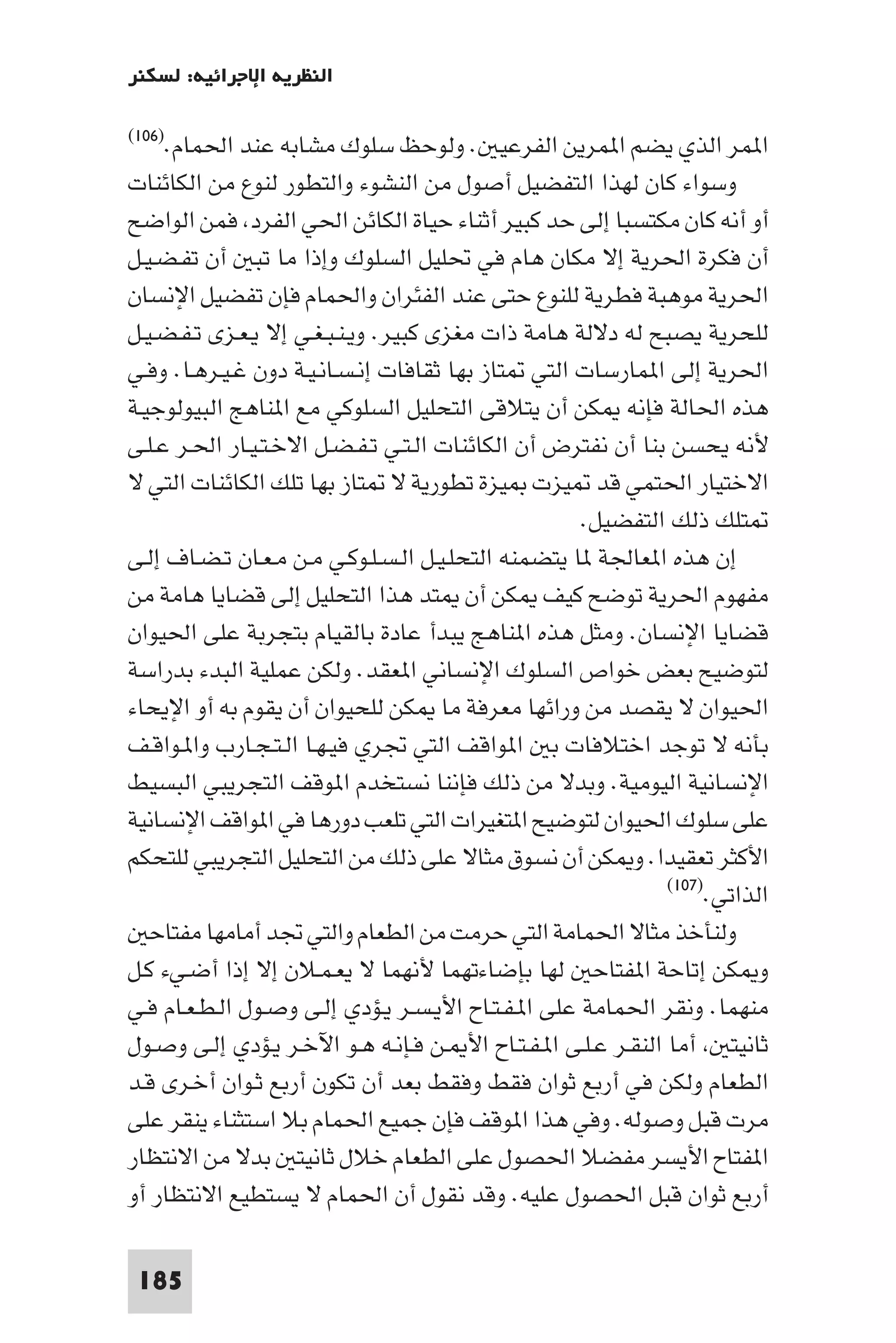 ‫اﻟﻨﻈﺮﻳﺔ اﻹﺟﺮاﺋﻴﺔ: ﻟﺴﻜﻨﺮ‬

‫. وﻟﻮﺣﻆ ﺳﻠﻮك ﻣﺸﺎﺑﻪ ﻋﻨﺪ اﳊﻤﺎم.)٦٠١(‬           ‫ا ﻤﺮ اﻟﺬي ﻳﻀﻢ ا ﻤﺮﻳﻦ اﻟﻔﺮﻋﻴ‬
‫وﺳﻮاء ﻛﺎن ﻟﻬﺬا اﻟﺘﻔﻀﻴﻞ أﺻﻮل ﻣﻦ اﻟﻨﺸﻮء واﻟﺘﻄﻮر ﻟﻨﻮع ﻣﻦ اﻟﻜﺎﺋﻨﺎت‬
‫أو أﻧﻪ ﻛﺎن ﻣﻜﺘﺴﺒﺎ إﻟﻰ ﺣﺪ ﻛﺒﻴﺮ أﺛﻨﺎء ﺣﻴﺎة اﻟﻜﺎﺋﻦ اﳊﻲ اﻟﻔﺮد ﻓﻤﻦ اﻟﻮاﺿﺢ‬
‫أن ﻓﻜﺮة اﳊﺮﻳﺔ إﻻ ﻣﻜﺎن ﻫﺎم ﻓﻲ ﲢﻠﻴﻞ اﻟﺴﻠﻮك وإذا ﻣﺎ ﺗﺒ أن ﺗﻔـﻀـﻴـﻞ‬
‫اﳊﺮﻳﺔ ﻣﻮﻫﺒﺔ ﻓﻄﺮﻳﺔ ﻟﻠﻨﻮع ﺣﺘﻰ ﻋﻨﺪ اﻟﻔﺌﺮان واﳊﻤﺎم ﻓﺈن ﺗﻔﻀﻴﻞ اﻹﻧﺴﺎن‬
‫ﻟﻠﺤﺮﻳﺔ ﻳﺼﺒﺢ ﻟﻪ دﻻﻟﺔ ﻫﺎﻣﺔ ذات ﻣﻐﺰى ﻛﺒﻴﺮ. وﻳـﻨـﺒـﻐـﻲ إﻻ ﻳـﻌـﺰى ﺗـﻔـﻀـﻴـﻞ‬
‫اﳊﺮﻳﺔ إﻟﻰ ا ﻤﺎرﺳﺎت اﻟﺘﻲ ﺘﺎز ﺑﻬﺎ ﺛﻘﺎﻓﺎت إﻧـﺴـﺎﻧـﻴـﺔ دون ﻏـﻴـﺮﻫـﺎ. وﻓـﻲ‬
‫ﻫﺬه اﳊﺎﻟﺔ ﻓﺈﻧﻪ ﻜﻦ أن ﻳﺘﻼﻗﻰ اﻟﺘﺤﻠﻴﻞ اﻟﺴﻠﻮﻛﻲ ﻣﻊ ا ﻨﺎﻫﺞ اﻟﺒﻴﻮﻟﻮﺟﻴـﺔ‬
‫ﻷﻧﻪ ﻳﺤﺴﻦ ﺑﻨﺎ أن ﻧﻔﺘﺮض أن اﻟﻜﺎﺋﻨﺎت اﻟـﺘـﻲ ﺗـﻔـﻀـﻞ اﻻﺧـﺘـﻴـﺎر اﳊـﺮ ﻋـﻠـﻰ‬
‫اﻻﺧﺘﻴﺎر اﳊﺘﻤﻲ ﻗﺪ ﻴﺰت ﻴﺰة ﺗﻄﻮرﻳﺔ ﻻ ﺘﺎز ﺑﻬﺎ ﺗﻠﻚ اﻟﻜﺎﺋﻨﺎت اﻟﺘﻲ ﻻ‬
                                                     ‫ﺘﻠﻚ ذﻟﻚ اﻟﺘﻔﻀﻴﻞ.‬
‫إن ﻫﺬه ا ﻌﺎﳉﺔ ﺎ ﻳﺘﻀﻤﻨﻪ اﻟﺘﺤﻠـﻴـﻞ اﻟـﺴـﻠـﻮﻛـﻲ ﻣـﻦ ﻣـﻌـﺎن ﺗـﻀـﺎف إﻟـﻰ‬
‫ﻣﻔﻬﻮم اﳊﺮﻳﺔ ﺗﻮﺿﺢ ﻛﻴﻒ ﻜﻦ أن ﺘﺪ ﻫﺬا اﻟﺘﺤﻠﻴﻞ إﻟﻰ ﻗﻀﺎﻳﺎ ﻫﺎﻣﺔ ﻣﻦ‬
‫ﻗﻀﺎﻳﺎ اﻹﻧﺴﺎن. وﻣﺜﻞ ﻫﺬه ا ﻨﺎﻫﺞ ﻳﺒﺪأ ﻋﺎدة ﺑﺎﻟﻘﻴﺎم ﺑﺘﺠﺮﺑﺔ ﻋﻠﻰ اﳊﻴﻮان‬
‫ﻟﺘﻮﺿﻴﺢ ﺑﻌﺾ ﺧﻮاص اﻟﺴﻠﻮك اﻹﻧﺴﺎﻧﻲ ا ﻌﻘﺪ. وﻟﻜﻦ ﻋﻤﻠﻴﺔ اﻟﺒﺪء ﺑﺪراﺳﺔ‬
‫اﳊﻴﻮان ﻻ ﻳﻘﺼﺪ ﻣﻦ وراﺋﻬﺎ ﻣﻌﺮﻓﺔ ﻣﺎ ﻜﻦ ﻟﻠﺤﻴﻮان أن ﻳﻘﻮم ﺑﻪ أو اﻹﻳﺤﺎء‬
‫ﺑﺄﻧﻪ ﻻ ﺗﻮﺟﺪ اﺧﺘﻼﻓﺎت ﺑ ا ﻮاﻗﻒ اﻟﺘﻲ ﲡﺮي ﻓﻴـﻬـﺎ اﻟـﺘـﺠـﺎرب وا ـﻮاﻗـﻒ‬
‫اﻹﻧﺴﺎﻧﻴﺔ اﻟﻴﻮﻣﻴﺔ. وﺑﺪﻻ ﻣﻦ ذﻟﻚ ﻓﺈﻧﻨﺎ ﻧﺴﺘﺨﺪم ا ﻮﻗﻒ اﻟﺘﺠﺮﻳﺒﻲ اﻟﺒﺴﻴﻂ‬
‫ﻋﻠﻰ ﺳﻠﻮك اﳊﻴﻮان ﻟﺘﻮﺿﻴﺢ ا ﺘﻐﻴﺮات اﻟﺘﻲ ﺗﻠﻌﺐ دورﻫﺎ ﻓﻲ ا ﻮاﻗﻒ اﻹﻧﺴﺎﻧﻴﺔ‬
‫اﻷﻛﺜﺮ ﺗﻌﻘﻴﺪا. و ﻜﻦ أن ﻧﺴﻮق ﻣﺜﺎﻻ ﻋﻠﻰ ذﻟﻚ ﻣﻦ اﻟﺘﺤﻠﻴﻞ اﻟﺘﺠﺮﻳﺒﻲ ﻟﻠﺘﺤﻜﻢ‬
                                                               ‫)٧٠١(‬
                                                                     ‫اﻟﺬاﺗﻲ.‬
   ‫وﻟﻨﺄﺧﺬ ﻣﺜﺎﻻ اﳊﻤﺎﻣﺔ اﻟﺘﻲ ﺣﺮﻣﺖ ﻣﻦ اﻟﻄﻌﺎم واﻟﺘﻲ ﲡﺪ أﻣﺎﻣﻬﺎ ﻣﻔﺘﺎﺣ‬
‫و ﻜﻦ إﺗﺎﺣﺔ ا ﻔﺘﺎﺣ ﻟﻬﺎ ﺑﺈﺿﺎءﺗﻬﻤﺎ ﻷﻧﻬﻤﺎ ﻻ ﻳﻌـﻤـﻼن إﻻ إذا أﺿـﻲء ﻛـﻞ‬
‫ﻣﻨﻬﻤﺎ. وﻧﻘﺮ اﳊﻤﺎﻣﺔ ﻋﻠﻰ ا ـﻔـﺘـﺎح اﻷﻳـﺴـﺮ ﻳـﺆدي إﻟـﻰ وﺻـﻮل اﻟـﻄـﻌـﺎم ﻓـﻲ‬
‫ﺛﺎﻧﻴﺘ أﻣﺎ اﻟﻨﻘـﺮ ﻋـﻠـﻰ ا ـﻔـﺘـﺎح اﻷ ـﻦ ﻓـﺈﻧـﻪ ﻫـﻮ اﻵﺧـﺮ ﻳـﺆدي إﻟـﻰ وﺻـﻮل‬
‫اﻟﻄﻌﺎم وﻟﻜﻦ ﻓﻲ أرﺑﻊ ﺛﻮان ﻓﻘﻂ وﻓﻘﻂ ﺑﻌﺪ أن ﺗﻜﻮن أرﺑﻊ ﺛـﻮان أﺧـﺮى ﻗـﺪ‬
‫ﻣﺮت ﻗﺒﻞ وﺻﻮﻟﻪ. وﻓﻲ ﻫﺬا ا ﻮﻗﻒ ﻓﺈن ﺟﻤﻴﻊ اﳊﻤﺎم ﺑﻼ اﺳﺘﺜﻨﺎء ﻳﻨﻘﺮ ﻋﻠﻰ‬
‫ا ﻔﺘﺎح اﻷﻳﺴﺮ ﻣﻔﻀﻼ اﳊﺼﻮل ﻋﻠﻰ اﻟﻄﻌﺎم ﺧﻼل ﺛﺎﻧﻴﺘ ﺑﺪﻻ ﻣﻦ اﻻﻧﺘﻈﺎر‬
‫أرﺑﻊ ﺛﻮان ﻗﺒﻞ اﳊﺼﻮل ﻋﻠﻴﻪ. وﻗﺪ ﻧﻘﻮل أن اﳊﻤﺎم ﻻ ﻳﺴﺘﻄﻴﻊ اﻻﻧﺘﻈﺎر أو‬

 ‫581‬
 