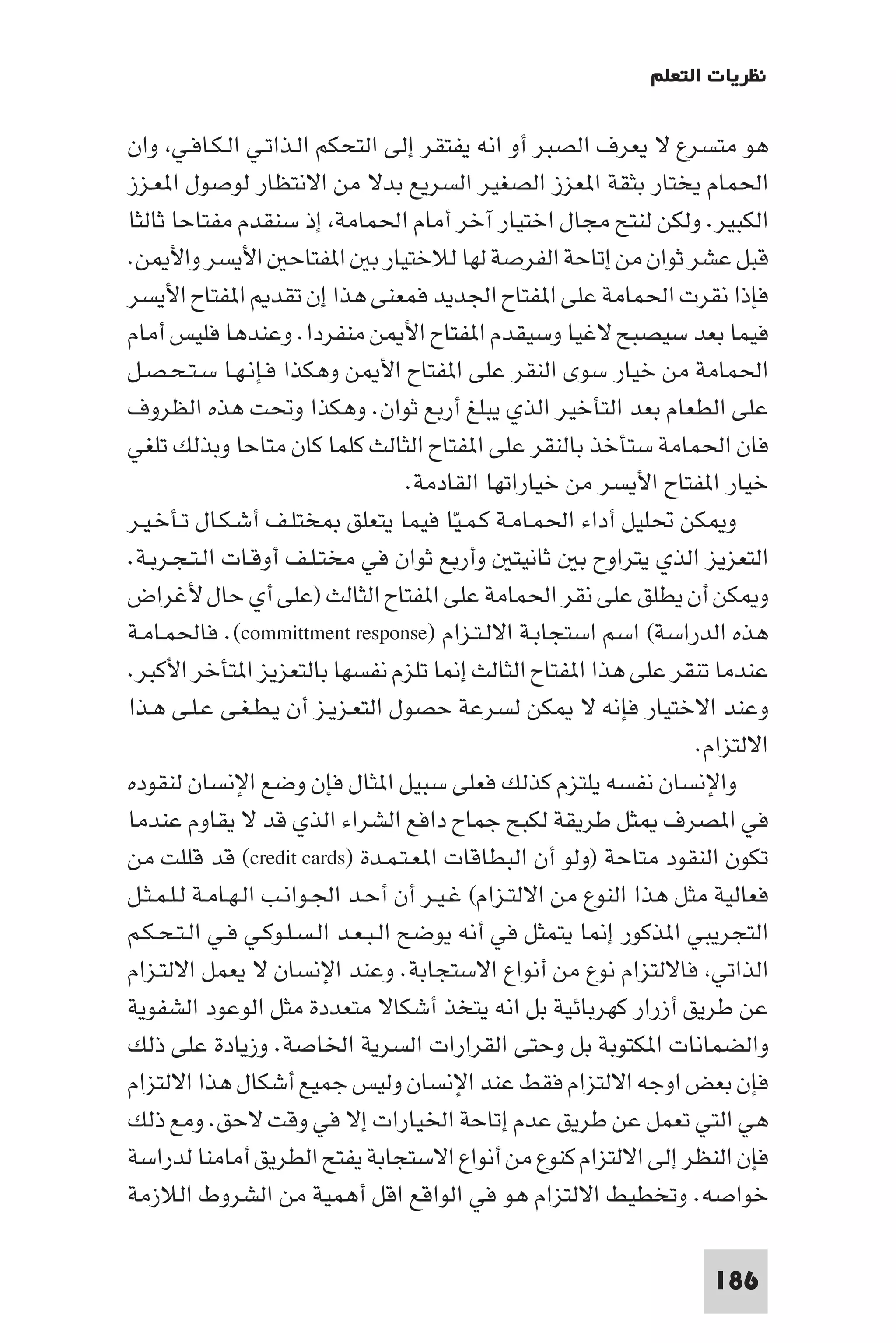 ‫ﻧﻈﺮﻳﺎت اﻟﺘﻌﻠﻢ‬

‫ﻫﻮ ﻣﺘﺴﺮع ﻻ ﻳﻌﺮف اﻟﺼﺒﺮ أو اﻧﻪ ﻳﻔﺘﻘﺮ إﻟﻰ اﻟﺘﺤﻜﻢ اﻟـﺬاﺗـﻲ اﻟـﻜـﺎﻓـﻲ وان‬
‫اﳊﻤﺎم ﻳﺨﺘﺎر ﺑﺜﻘﺔ ا ﻌﺰز اﻟﺼﻐﻴﺮ اﻟﺴﺮﻳﻊ ﺑﺪﻻ ﻣﻦ اﻻﻧﺘﻈﺎر ﻟﻮﺻﻮل ا ﻌـﺰز‬
‫اﻟﻜﺒﻴﺮ. وﻟﻜﻦ ﻟﻨﺘﺢ ﻣﺠﺎل اﺧﺘﻴﺎر آﺧﺮ أﻣﺎم اﳊﻤﺎﻣﺔ إذ ﺳﻨﻘﺪم ﻣﻔﺘﺎﺣﺎ ﺛﺎﻟﺜﺎ‬
‫ﻗﺒﻞ ﻋﺸﺮ ﺛﻮان ﻣﻦ إﺗﺎﺣﺔ اﻟﻔﺮﺻﺔ ﻟﻬﺎ ﻟﻼﺧﺘﻴﺎر ﺑ ا ﻔﺘﺎﺣ اﻷﻳﺴﺮ واﻷ ﻦ.‬
‫ﻓﺈذا ﻧﻘﺮت اﳊﻤﺎﻣﺔ ﻋﻠﻰ ا ﻔﺘﺎح اﳉﺪﻳﺪ ﻓﻤﻌﻨﻰ ﻫﺬا إن ﺗﻘﺪ ا ﻔﺘﺎح اﻷﻳﺴﺮ‬
‫ﻓﻴﻤﺎ ﺑﻌﺪ ﺳﻴﺼﺒﺢ ﻻﻏﻴﺎ وﺳﻴﻘﺪم ا ﻔﺘﺎح اﻷ ﻦ ﻣﻨﻔﺮدا. وﻋﻨﺪﻫﺎ ﻓﻠﻴﺲ أﻣﺎم‬
‫اﳊﻤﺎﻣﺔ ﻣﻦ ﺧﻴﺎر ﺳﻮى اﻟﻨﻘﺮ ﻋﻠﻰ ا ﻔﺘﺎح اﻷ ﻦ وﻫﻜﺬا ﻓـﺈﻧـﻬـﺎ ﺳـﺘـﺤـﺼـﻞ‬
‫ﻋﻠﻰ اﻟﻄﻌﺎم ﺑﻌﺪ اﻟﺘﺄﺧﻴﺮ اﻟﺬي ﻳﺒﻠﻎ أرﺑﻊ ﺛﻮان. وﻫﻜﺬا وﲢﺖ ﻫﺬه اﻟﻈﺮوف‬
‫ﻓﺎن اﳊﻤﺎﻣﺔ ﺳﺘﺄﺧﺬ ﺑﺎﻟﻨﻘﺮ ﻋﻠﻰ ا ﻔﺘﺎح اﻟﺜﺎﻟﺚ ﻛﻠﻤﺎ ﻛﺎن ﻣﺘﺎﺣﺎ وﺑﺬﻟﻚ ﺗﻠﻐﻲ‬
                                     ‫ﺧﻴﺎر ا ﻔﺘﺎح اﻷﻳﺴﺮ ﻣﻦ ﺧﻴﺎراﺗﻬﺎ اﻟﻘﺎدﻣﺔ.‬
‫و ﻜﻦ ﲢﻠﻴﻞ أداء اﳊﻤـﺎﻣـﺔ ﻛـﻤـﻴﺎ ﻓﻴﻤﺎ ﻳﺘﻌﻠﻖ ﺨﺘﻠـﻒ أﺷـﻜـﺎل ﺗـﺄﺧـﻴـﺮ‬
                                          ‫ّ‬
‫اﻟﺘﻌﺰﻳﺰ اﻟﺬي ﻳﺘﺮاوح ﺑ ﺛﺎﻧﻴﺘ وأرﺑﻊ ﺛﻮان ﻓﻲ ﻣﺨﺘـﻠـﻒ أوﻗـﺎت اﻟـﺘـﺠـﺮﺑـﺔ.‬
‫و ﻜﻦ أن ﻳﻄﻠﻖ ﻋﻠﻰ ﻧﻘﺮ اﳊﻤﺎﻣﺔ ﻋﻠﻰ ا ﻔﺘﺎح اﻟﺜﺎﻟﺚ )ﻋﻠﻰ أي ﺣﺎل ﻷﻏﺮاض‬
‫ﻫﺬه اﻟﺪراﺳﺔ( اﺳﻢ اﺳﺘﺠﺎﺑـﺔ اﻻﻟـﺘـﺰام )‪ .(committment response‬ﻓﺎﳊﻤـﺎﻣـﺔ‬
‫ﻋﻨﺪﻣﺎ ﺗﻨﻘﺮ ﻋﻠﻰ ﻫﺬا ا ﻔﺘﺎح اﻟﺜﺎﻟﺚ إ ﺎ ﺗﻠﺰم ﻧﻔﺴﻬﺎ ﺑﺎﻟﺘﻌﺰﻳﺰ ا ﺘﺄﺧﺮ اﻷﻛﺒﺮ.‬
‫وﻋﻨﺪ اﻻﺧﺘﻴﺎر ﻓﺈﻧﻪ ﻻ ﻜﻦ ﻟﺴﺮﻋﺔ ﺣﺼﻮل اﻟﺘﻌـﺰﻳـﺰ أن ﻳـﻄـﻐـﻰ ﻋـﻠـﻰ ﻫـﺬا‬
                                                                    ‫اﻻﻟﺘﺰام.‬
‫واﻹﻧﺴﺎن ﻧﻔﺴﻪ ﻳﻠﺘﺰم ﻛﺬﻟﻚ ﻓﻌﻠﻰ ﺳﺒﻴﻞ ا ﺜﺎل ﻓﺈن وﺿﻊ اﻹﻧﺴﺎن ﻟﻨﻘﻮده‬
‫ﻓﻲ ا ﺼﺮف ﺜﻞ ﻃﺮﻳﻘﺔ ﻟﻜﺒﺢ ﺟﻤﺎح داﻓﻊ اﻟﺸﺮاء اﻟﺬي ﻗﺪ ﻻ ﻳﻘﺎوم ﻋﻨﺪﻣﺎ‬
‫ﺗﻜﻮن اﻟﻨﻘﻮد ﻣﺘﺎﺣﺔ )وﻟﻮ أن اﻟﺒﻄﺎﻗﺎت ا ﻌـﺘـﻤـﺪة )‪ (credit cards‬ﻗﺪ ﻗﻠﻠﺖ ﻣﻦ‬
‫ﻓﻌﺎﻟﻴﺔ ﻣﺜﻞ ﻫﺬا اﻟﻨﻮع ﻣﻦ اﻻﻟﺘـﺰام( ﻏـﻴـﺮ أن أﺣـﺪ اﳉـﻮاﻧـﺐ اﻟـﻬـﺎﻣـﺔ ﻟـﻠـﻤـﺜـﻞ‬
‫اﻟﺘﺠﺮﻳﺒﻲ ا ﺬﻛﻮر إ ﺎ ﻳﺘﻤﺜﻞ ﻓﻲ أﻧﻪ ﻳﻮﺿﺢ اﻟـﺒـﻌـﺪ اﻟـﺴـﻠـﻮﻛـﻲ ﻓـﻲ اﻟـﺘـﺤـﻜـﻢ‬
‫اﻟﺬاﺗﻲ ﻓﺎﻻﻟﺘﺰام ﻧﻮع ﻣﻦ أﻧﻮاع اﻻﺳﺘﺠﺎﺑﺔ. وﻋﻨﺪ اﻹﻧﺴﺎن ﻻ ﻳﻌﻤﻞ اﻻﻟﺘـﺰام‬
‫ﻋﻦ ﻃﺮﻳﻖ أزرار ﻛﻬﺮﺑﺎﺋﻴﺔ ﺑﻞ اﻧﻪ ﻳﺘﺨﺬ أﺷﻜﺎﻻ ﻣﺘﻌﺪدة ﻣﺜﻞ اﻟﻮﻋﻮد اﻟﺸﻔﻮﻳﺔ‬
‫واﻟﻀﻤﺎﻧﺎت ا ﻜﺘﻮﺑﺔ ﺑﻞ وﺣﺘﻰ اﻟﻘﺮارات اﻟﺴﺮﻳﺔ اﳋﺎﺻﺔ. وزﻳﺎدة ﻋﻠﻰ ذﻟﻚ‬
‫ﻓﺈن ﺑﻌﺾ اوﺟﻪ اﻻﻟﺘﺰام ﻓﻘﻂ ﻋﻨﺪ اﻹﻧﺴﺎن وﻟﻴﺲ ﺟﻤﻴﻊ أﺷﻜﺎل ﻫﺬا اﻻﻟﺘﺰام‬
‫ﻫﻲ اﻟﺘﻲ ﺗﻌﻤﻞ ﻋﻦ ﻃﺮﻳﻖ ﻋﺪم إﺗﺎﺣﺔ اﳋﻴﺎرات إﻻ ﻓﻲ وﻗﺖ ﻻﺣﻖ. وﻣﻊ ذﻟﻚ‬
‫ﻓﺈن اﻟﻨﻈﺮ إﻟﻰ اﻻﻟﺘﺰام ﻛﻨﻮع ﻣﻦ أﻧﻮاع اﻻﺳﺘﺠﺎﺑﺔ ﻳﻔﺘﺢ اﻟﻄﺮﻳﻖ أﻣﺎﻣﻨﺎ ﻟﺪراﺳﺔ‬
‫ﺧﻮاﺻﻪ. وﺗﺨﻄﻴﻂ اﻻﻟﺘﺰام ﻫﻮ ﻓﻲ اﻟﻮاﻗﻊ اﻗﻞ أﻫﻤﻴﺔ ﻣﻦ اﻟﺸﺮوط اﻟﻼزﻣﺔ‬

                                                                     ‫681‬
 