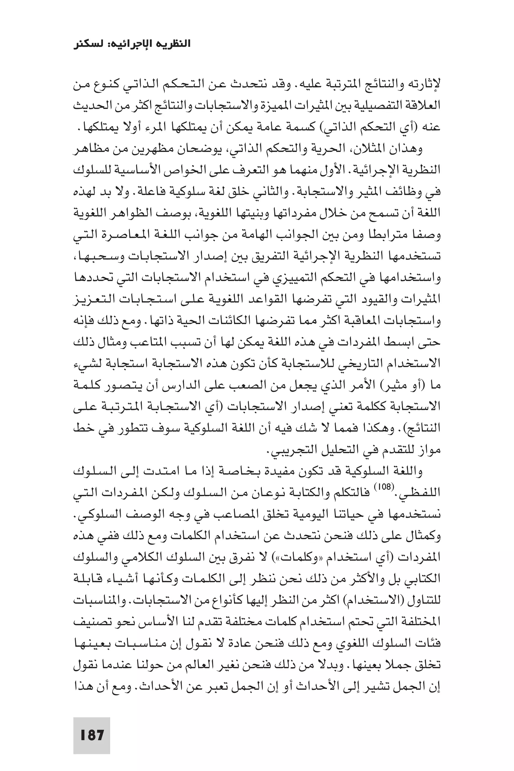 ‫اﻟﻨﻈﺮﻳﺔ اﻹﺟﺮاﺋﻴﺔ: ﻟﺴﻜﻨﺮ‬

‫ﻹﺛﺎرﺗﻪ واﻟﻨﺘﺎﺋﺞ ا ﺘﺮﺗﺒﺔ ﻋﻠﻴﻪ. وﻗﺪ ﻧﺘﺤﺪث ﻋـﻦ اﻟـﺘـﺤـﻜـﻢ اﻟـﺬاﺗـﻲ ﻛـﻨـﻮع ﻣـﻦ‬
‫اﻟﻌﻼﻗﺔ اﻟﺘﻔﺼﻴﻠﻴﺔ ﺑ ا ﺜﻴﺮات ا ﻤﻴﺰة واﻻﺳﺘﺠﺎﺑﺎت واﻟﻨﺘﺎﺋﺞ اﻛﺜﺮ ﻣﻦ اﳊﺪﻳﺚ‬
 ‫ﻋﻨﻪ )أي اﻟﺘﺤﻜﻢ اﻟﺬاﺗﻲ( ﻛﺴﻤﺔ ﻋﺎﻣﺔ ﻜﻦ أن ﺘﻠﻜﻬﺎ ا ﺮء أوﻻ ﺘﻠﻜﻬﺎ.‬
‫وﻫﺬان ا ﺜﻼن اﳊﺮﻳﺔ واﻟﺘﺤﻜﻢ اﻟﺬاﺗﻲ ﻳﻮﺿﺤﺎن ﻣﻈﻬﺮﻳﻦ ﻣﻦ ﻣﻈﺎﻫﺮ‬
‫اﻟﻨﻈﺮﻳﺔ اﻹﺟﺮاﺋﻴﺔ. اﻷول ﻣﻨﻬﻤﺎ ﻫﻮ اﻟﺘﻌﺮف ﻋﻠﻰ اﳋﻮاص اﻷﺳﺎﺳﻴﺔ ﻟﻠﺴﻠﻮك‬
‫ﻓﻲ وﻇﺎﺋﻒ ا ﺜﻴﺮ واﻻﺳﺘﺠﺎﺑﺔ. واﻟﺜﺎﻧﻲ ﺧﻠﻖ ﻟﻐﺔ ﺳﻠﻮﻛﻴﺔ ﻓﺎﻋﻠﺔ. وﻻ ﺑﺪ ﻟﻬﺬه‬
‫اﻟﻠﻐﺔ أن ﺗﺴﻤﺢ ﻣﻦ ﺧﻼل ﻣﻔﺮداﺗﻬﺎ وﺑﻨﻴﺘﻬﺎ اﻟﻠﻐﻮﻳﺔ ﺑﻮﺻﻒ اﻟﻈﻮاﻫﺮ اﻟﻠﻐﻮﻳﺔ‬
‫وﺻﻔﺎ ﻣﺘﺮاﺑﻄﺎ وﻣﻦ ﺑ اﳉﻮاﻧﺐ اﻟﻬﺎﻣﺔ ﻣﻦ ﺟﻮاﻧﺐ اﻟﻠـﻐـﺔ ا ـﻌـﺎﺻـﺮة اﻟـﺘـﻲ‬
 ‫ﺗﺴﺘﺨﺪﻣﻬﺎ اﻟﻨﻈﺮﻳﺔ اﻹﺟﺮاﺋﻴﺔ اﻟﺘﻔﺮﻳﻖ ﺑ إﺻﺪار اﻻﺳﺘﺠﺎﺑـﺎت وﺳـﺤـﺒـﻬـﺎ‬
‫واﺳﺘﺨﺪاﻣﻬﺎ ﻓﻲ اﻟﺘﺤﻜﻢ اﻟﺘﻤﻴﻴﺰي ﻓﻲ اﺳﺘﺨﺪام اﻻﺳﺘﺠﺎﺑﺎت اﻟﺘﻲ ﲢﺪدﻫﺎ‬
‫ا ﺜﻴﺮات واﻟﻘﻴﻮد اﻟﺘﻲ ﺗﻔﺮﺿﻬﺎ اﻟﻘﻮاﻋﺪ اﻟﻠﻐﻮﻳـﺔ ﻋـﻠـﻰ اﺳـﺘـﺠـﺎﺑـﺎت اﻟـﺘـﻌـﺰﻳـﺰ‬
‫واﺳﺘﺠﺎﺑﺎت ا ﻌﺎﻗﺒﺔ اﻛﺜﺮ ﺎ ﺗﻔﺮﺿﻬﺎ اﻟﻜﺎﺋﻨﺎت اﳊﻴﺔ ذاﺗﻬﺎ. وﻣﻊ ذﻟﻚ ﻓﺈﻧﻪ‬
‫ﺣﺘﻰ اﺑﺴﻂ ا ﻔﺮدات ﻓﻲ ﻫﺬه اﻟﻠﻐﺔ ﻜﻦ ﻟﻬﺎ أن ﺗﺴﺒﺐ ا ﺘﺎﻋﺐ وﻣﺜﺎل ذﻟﻚ‬
‫اﻻﺳﺘﺨﺪام اﻟﺘﺎرﻳﺨﻲ ﻟﻼﺳﺘﺠﺎﺑﺔ ﻛﺄن ﺗﻜﻮن ﻫﺬه اﻻﺳﺘﺠﺎﺑﺔ اﺳﺘﺠﺎﺑﺔ ﻟﺸﻲء‬
‫ﻣﺎ )أو ﻣﺜﻴﺮ( اﻷﻣﺮ اﻟﺬي ﻳﺠﻌﻞ ﻣﻦ اﻟﺼﻌﺐ ﻋﻠﻰ اﻟﺪارس أن ﻳـﺘـﺼـﻮر ﻛـﻠـﻤـﺔ‬
‫اﻻﺳﺘﺠﺎﺑﺔ ﻛﻜﻠﻤﺔ ﺗﻌﻨﻲ إﺻﺪار اﻻﺳﺘﺠﺎﺑﺎت )أي اﻻﺳﺘﺠـﺎﺑـﺔ ا ـﺘـﺮﺗـﺒـﺔ ﻋـﻠـﻰ‬
‫اﻟﻨﺘﺎﺋﺞ(. وﻫﻜﺬا ﻓﻤﻤﺎ ﻻ ﺷﻚ ﻓﻴﻪ أن اﻟﻠﻐﺔ اﻟﺴﻠﻮﻛﻴﺔ ﺳﻮف ﺗﺘﻄﻮر ﻓﻲ ﺧﻂ‬
                                           ‫ﻣﻮاز ﻟﻠﺘﻘﺪم ﻓﻲ اﻟﺘﺤﻠﻴﻞ اﻟﺘﺠﺮﻳﺒﻲ.‬
‫واﻟﻠﻐﺔ اﻟﺴﻠﻮﻛﻴﺔ ﻗﺪ ﺗﻜﻮن ﻣﻔﻴﺪة ﺑـﺨـﺎﺻـﺔ إذا ﻣـﺎ اﻣـﺘـﺪت إﻟـﻰ اﻟـﺴـﻠـﻮك‬
‫اﻟﻠـﻔـﻈـﻲ.)٨٠١( ﻓﺎﻟﺘﻜﻠﻢ واﻟﻜﺘﺎﺑـﺔ ﻧـﻮﻋـﺎن ﻣـﻦ اﻟـﺴـﻠـﻮك وﻟـﻜـﻦ ا ـﻔـﺮدات اﻟـﺘـﻲ‬
‫ﻧﺴﺘﺨﺪﻣﻬﺎ ﻓﻲ ﺣﻴﺎﺗﻨﺎ اﻟﻴﻮﻣﻴﺔ ﺗﺨﻠﻖ ا ﺼﺎﻋﺐ ﻓﻲ وﺟﻪ اﻟﻮﺻﻒ اﻟﺴﻠﻮﻛـﻲ.‬
‫وﻛﻤﺜﺎل ﻋﻠﻰ ذﻟﻚ ﻓﻨﺤﻦ ﻧﺘﺤﺪث ﻋﻦ اﺳﺘﺨﺪام اﻟﻜﻠﻤﺎت وﻣﻊ ذﻟﻚ ﻓﻔﻲ ﻫﺬه‬
‫ا ﻔﺮدات )أي اﺳﺘﺨﺪام »وﻛﻠﻤﺎت«( ﻻ ﻧﻔﺮق ﺑ اﻟﺴﻠﻮك اﻟﻜﻼﻣﻲ واﻟﺴﻠﻮك‬
‫اﻟﻜﺘﺎﺑﻲ ﺑﻞ واﻷﻛﺜﺮ ﻣﻦ ذﻟﻚ ﻧﺤﻦ ﻧﻨﻈﺮ إﻟﻰ اﻟﻜﻠـﻤـﺎت وﻛـﺄﻧـﻬـﺎ أﺷـﻴـﺎء ﻗـﺎﺑـﻠـﺔ‬
‫ﻟﻠﺘﻨﺎول )اﻻﺳﺘﺨﺪام( اﻛﺜﺮ ﻣﻦ اﻟﻨﻈﺮ إﻟﻴﻬﺎ ﻛﺄﻧﻮاع ﻣﻦ اﻻﺳﺘﺠﺎﺑﺎت. وا ﻨﺎﺳﺒﺎت‬
‫اﺨﻤﻟﺘﻠﻔﺔ اﻟﺘﻲ ﲢﺘﻢ اﺳﺘﺨﺪام ﻛﻠﻤﺎت ﻣﺨﺘﻠﻔﺔ ﺗﻘﺪم ﻟﻨﺎ اﻷﺳﺎس ﻧﺤﻮ ﺗﺼﻨﻴﻒ‬
‫ﻓﺌﺎت اﻟﺴﻠﻮك اﻟﻠﻐﻮي وﻣﻊ ذﻟﻚ ﻓﻨﺤﻦ ﻋﺎدة ﻻ ﻧﻘـﻮل إن ﻣـﻨـﺎﺳـﺒـﺎت ﺑـﻌـﻴـﻨـﻬـﺎ‬
‫ﺗﺨﻠﻖ ﺟﻤﻼ ﺑﻌﻴﻨﻬﺎ. وﺑﺪﻻ ﻣﻦ ذﻟﻚ ﻓﻨﺤﻦ ﻧﻐﻴﺮ اﻟﻌﺎﻟﻢ ﻣﻦ ﺣﻮﻟﻨﺎ ﻋﻨﺪﻣﺎ ﻧﻘﻮل‬
‫إن اﳉﻤﻞ ﺗﺸﻴﺮ إﻟﻰ اﻷﺣﺪاث أو إن اﳉﻤﻞ ﺗﻌﺒﺮ ﻋﻦ اﻷﺣﺪاث. وﻣﻊ أن ﻫﺬا‬

 ‫781‬
 