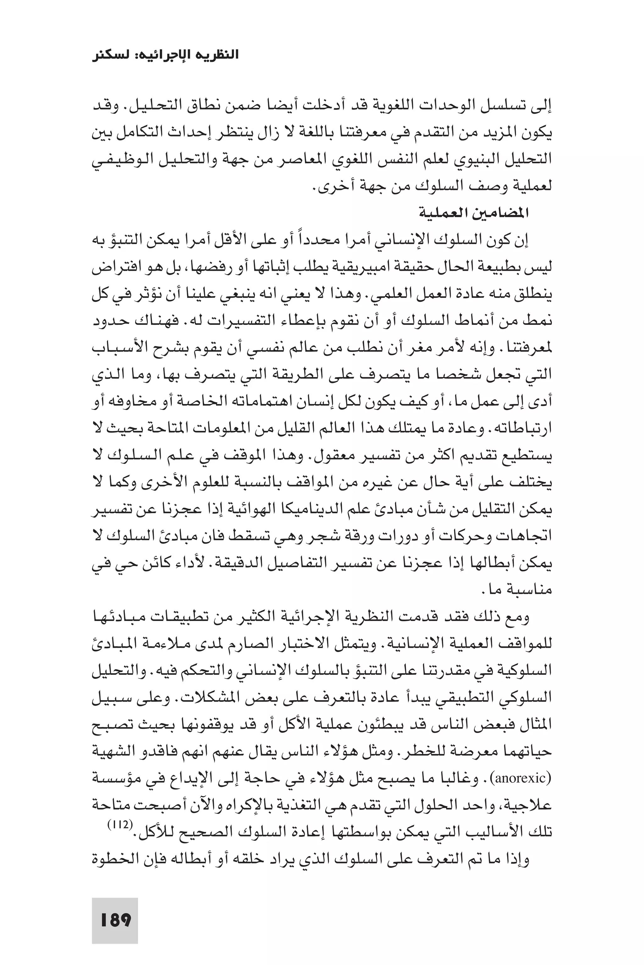 ‫اﻟﻨﻈﺮﻳﺔ اﻹﺟﺮاﺋﻴﺔ: ﻟﺴﻜﻨﺮ‬

‫إﻟﻰ ﺗﺴﻠﺴﻞ اﻟﻮﺣﺪات اﻟﻠﻐﻮﻳﺔ ﻗﺪ أدﺧﻠﺖ أﻳﻀﺎ ﺿﻤﻦ ﻧﻄﺎق اﻟﺘﺤـﻠـﻴـﻞ. وﻗـﺪ‬
    ‫ﻳﻜﻮن ا ﺰﻳﺪ ﻣﻦ اﻟﺘﻘﺪم ﻓﻲ ﻣﻌﺮﻓﺘﻨﺎ ﺑﺎﻟﻠﻐﺔ ﻻ زال ﻳﻨﺘﻈﺮ إﺣﺪاث اﻟﺘﻜﺎﻣﻞ ﺑ‬
‫اﻟﺘﺤﻠﻴﻞ اﻟﺒﻨﻴﻮي ﻟﻌﻠﻢ اﻟﻨﻔﺲ اﻟﻠﻐﻮي ا ﻌﺎﺻﺮ ﻣﻦ ﺟﻬﺔ واﻟﺘﺤﻠـﻴـﻞ اﻟـﻮﻇـﻴـﻔـﻲ‬
                                    ‫ﻟﻌﻤﻠﻴﺔ وﺻﻒ اﻟﺴﻠﻮك ﻣﻦ ﺟﻬﺔ أﺧﺮى.‬
                                                   ‫ا ﻀﺎﻣ اﻟﻌﻤﻠﻴﺔ‬
‫إن ﻛﻮن اﻟﺴﻠﻮك اﻹﻧﺴﺎﻧﻲ أﻣﺮا ﻣﺤﺪداً أو ﻋﻠﻰ اﻷﻗﻞ أﻣﺮا ﻜﻦ اﻟﺘﻨﺒﺆ ﺑﻪ‬
‫ﻟﻴﺲ ﺑﻄﺒﻴﻌﺔ اﳊﺎل ﺣﻘﻴﻘﺔ اﻣﺒﻴﺮﻳﻘﻴﺔ ﻳﻄﻠﺐ إﺛﺒﺎﺗﻬﺎ أو رﻓﻀﻬﺎ ﺑﻞ ﻫﻮ اﻓﺘﺮاض‬
‫ﻳﻨﻄﻠﻖ ﻣﻨﻪ ﻋﺎدة اﻟﻌﻤﻞ اﻟﻌﻠﻤﻲ. وﻫﺬا ﻻ ﻳﻌﻨﻲ اﻧﻪ ﻳﻨﺒﻐﻲ ﻋﻠﻴﻨﺎ أن ﻧﺆﺛﺮ ﻓﻲ ﻛﻞ‬
‫ﻂ ﻣﻦ أ ﺎط اﻟﺴﻠﻮك أو أن ﻧﻘﻮم ﺑﺈﻋﻄﺎء اﻟﺘﻔﺴﻴﺮات ﻟﻪ. ﻓﻬـﻨـﺎك ﺣـﺪود‬
‫ﻌﺮﻓﺘﻨﺎ. وإﻧﻪ ﻷﻣﺮ ﻣﻐﺮ أن ﻧﻄﻠﺐ ﻣﻦ ﻋﺎﻟﻢ ﻧﻔﺴﻲ أن ﻳﻘﻮم ﺑﺸﺮح اﻷﺳـﺒـﺎب‬
‫اﻟﺘﻲ ﲡﻌﻞ ﺷﺨﺼﺎ ﻣﺎ ﻳﺘﺼﺮف ﻋﻠﻰ اﻟﻄﺮﻳﻘﺔ اﻟﺘﻲ ﻳﺘﺼﺮف ﺑﻬﺎ وﻣﺎ اﻟـﺬي‬
‫أدى إﻟﻰ ﻋﻤﻞ ﻣﺎ أو ﻛﻴﻒ ﻳﻜﻮن ﻟﻜﻞ إﻧﺴﺎن اﻫﺘﻤﺎﻣﺎﺗﻪ اﳋﺎﺻﺔ أو ﻣﺨﺎوﻓﻪ أو‬
‫ارﺗﺒﺎﻃﺎﺗﻪ. وﻋﺎدة ﻣﺎ ﺘﻠﻚ ﻫﺬا اﻟﻌﺎﻟﻢ اﻟﻘﻠﻴﻞ ﻣﻦ ا ﻌﻠﻮﻣﺎت ا ﺘﺎﺣﺔ ﺑﺤﻴﺚ ﻻ‬
‫ﻳﺴﺘﻄﻴﻊ ﺗﻘﺪ اﻛﺜﺮ ﻣﻦ ﺗﻔﺴﻴﺮ ﻣﻌﻘﻮل. وﻫﺬا ا ﻮﻗﻒ ﻓﻲ ﻋـﻠـﻢ اﻟـﺴـﻠـﻮك ﻻ‬
‫ﻳﺨﺘﻠﻒ ﻋﻠﻰ أﻳﺔ ﺣﺎل ﻋﻦ ﻏﻴﺮه ﻣﻦ ا ﻮاﻗﻒ ﺑﺎﻟﻨﺴﺒﺔ ﻟﻠﻌﻠﻮم اﻷﺧﺮى وﻛﻤﺎ ﻻ‬
‫ﻜﻦ اﻟﺘﻘﻠﻴﻞ ﻣﻦ ﺷﺄن ﻣﺒﺎد ﻋﻠﻢ اﻟﺪﻳﻨﺎﻣﻴﻜﺎ اﻟﻬﻮاﺋﻴﺔ إذا ﻋﺠﺰﻧﺎ ﻋﻦ ﺗﻔﺴﻴﺮ‬
‫اﲡﺎﻫﺎت وﺣﺮﻛﺎت أو دورات ورﻗﺔ ﺷﺠﺮ وﻫﻲ ﺗﺴﻘﻂ ﻓﺎن ﻣﺒﺎد اﻟﺴﻠﻮك ﻻ‬
‫ﻜﻦ أﺑﻄﺎﻟﻬﺎ إذا ﻋﺠﺰﻧﺎ ﻋﻦ ﺗﻔﺴﻴﺮ اﻟﺘﻔﺎﺻﻴﻞ اﻟﺪﻗﻴﻘﺔ. ﻷداء ﻛﺎﺋﻦ ﺣﻲ ﻓﻲ‬
                                                            ‫ﻣﻨﺎﺳﺒﺔ ﻣﺎ.‬
‫وﻣﻊ ذﻟﻚ ﻓﻘﺪ ﻗﺪﻣﺖ اﻟﻨﻈﺮﻳﺔ اﻹﺟﺮاﺋﻴﺔ اﻟﻜﺜﻴﺮ ﻣﻦ ﺗﻄﺒﻴﻘـﺎت ﻣـﺒـﺎدﺋـﻬـﺎ‬
   ‫ﻟﻠﻤﻮاﻗﻒ اﻟﻌﻤﻠﻴﺔ اﻹﻧﺴﺎﻧﻴﺔ. وﻳﺘﻤﺜﻞ اﻻﺧﺘﺒﺎر اﻟﺼﺎرم ﺪى ﻣـﻼءﻣـﺔ ا ـﺒـﺎد‬
‫اﻟﺴﻠﻮﻛﻴﺔ ﻓﻲ ﻣﻘﺪرﺗﻨﺎ ﻋﻠﻰ اﻟﺘﻨﺒﺆ ﺑﺎﻟﺴﻠﻮك اﻹﻧﺴﺎﻧﻲ واﻟﺘﺤﻜﻢ ﻓﻴﻪ. واﻟﺘﺤﻠﻴﻞ‬
‫اﻟﺴﻠﻮﻛﻲ اﻟﺘﻄﺒﻴﻘﻲ ﻳﺒﺪأ ﻋﺎدة ﺑﺎﻟﺘﻌﺮف ﻋﻠﻰ ﺑﻌﺾ ا ﺸﻜﻼت. وﻋﻠﻰ ﺳـﺒـﻴـﻞ‬
‫ا ﺜﺎل ﻓﺒﻌﺾ اﻟﻨﺎس ﻗﺪ ﻳﺒﻄﺌﻮن ﻋﻤﻠﻴﺔ اﻷﻛﻞ أو ﻗﺪ ﻳﻮﻗﻔﻮﻧﻬﺎ ﺑﺤﻴﺚ ﺗﺼـﺒـﺢ‬
‫ﺣﻴﺎﺗﻬﻤﺎ ﻣﻌﺮﺿﺔ ﻟﻠﺨﻄﺮ. وﻣﺜﻞ ﻫﺆﻻء اﻟﻨﺎس ﻳﻘﺎل ﻋﻨﻬﻢ اﻧﻬﻢ ﻓﺎﻗﺪو اﻟﺸﻬﻴﺔ‬
‫)‪ .(anorexic‬وﻏﺎﻟﺒﺎ ﻣﺎ ﻳﺼﺒﺢ ﻣﺜﻞ ﻫﺆﻻء ﻓﻲ ﺣﺎﺟﺔ إﻟﻰ اﻹﻳﺪاع ﻓﻲ ﻣﺆﺳﺴﺔ‬
‫ﻋﻼﺟﻴﺔ واﺣﺪ اﳊﻠﻮل اﻟﺘﻲ ﺗﻘﺪم ﻫﻲ اﻟﺘﻐﺬﻳﺔ ﺑﺎﻹﻛﺮاه واﻵن أﺻﺒﺤﺖ ﻣﺘﺎﺣﺔ‬
    ‫ﺗﻠﻚ اﻷﺳﺎﻟﻴﺐ اﻟﺘﻲ ﻜﻦ ﺑﻮاﺳﻄﺘﻬﺎ إﻋﺎدة اﻟﺴﻠﻮك اﻟﺼﺤﻴﺢ ﻟﻸﻛﻞ.)٢١١(‬

‫وإذا ﻣﺎ اﻟﺘﻌﺮف ﻋﻠﻰ اﻟﺴﻠﻮك اﻟﺬي ﻳﺮاد ﺧﻠﻘﻪ أو أﺑﻄﺎﻟﻪ ﻓﺈن اﳋﻄﻮة‬

 ‫981‬
 