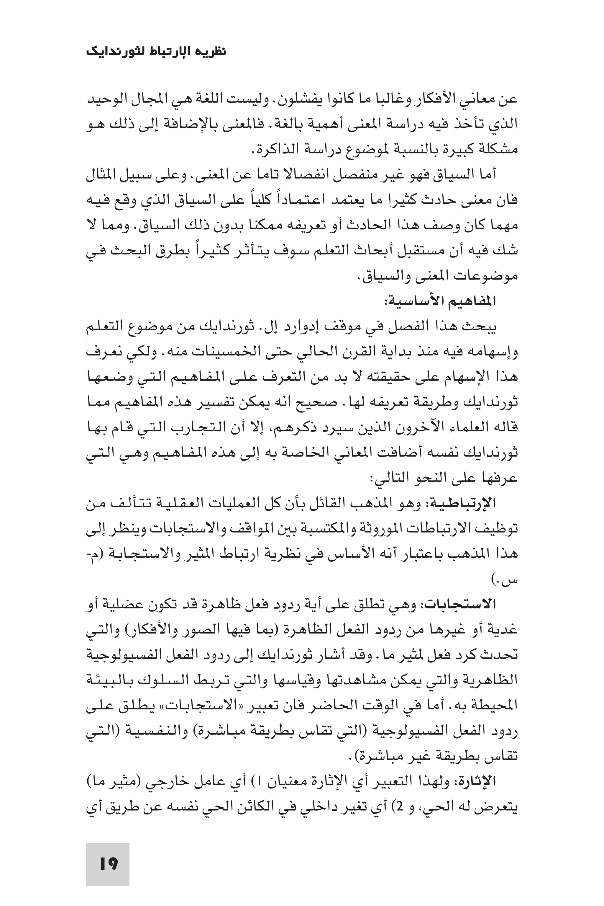 ‫ﻧﻈﺮﻳﺔ اﻹرﺗﺒﺎط ﻟﺜﻮرﻧﺪاﻳﻚ‬

‫ﻋﻦ ﻣﻌﺎﻧﻲ اﻷﻓﻜﺎر وﻏﺎﻟﺒﺎ ﻣﺎ ﻛﺎﻧﻮا ﻳﻔﺸﻠﻮن. وﻟﻴﺴﺖ اﻟﻠﻐﺔ ﻫﻲ اﺠﻤﻟﺎل اﻟﻮﺣﻴﺪ‬
‫اﻟﺬي ﺗﺄﺧﺬ ﻓﻴﻪ دراﺳﺔ ا ﻌﻨﻰ أﻫﻤﻴﺔ ﺑﺎﻟﻐﺔ. ﻓﺎ ﻌﻨﻰ ﺑﺎﻹﺿﺎﻓﺔ إﻟﻰ ذﻟﻚ ﻫـﻮ‬
                                  ‫ﻣﺸﻜﻠﺔ ﻛﺒﻴﺮة ﺑﺎﻟﻨﺴﺒﺔ ﻮﺿﻮع دراﺳﺔ اﻟﺬاﻛﺮة.‬
‫أﻣﺎ اﻟﺴﻴﺎق ﻓﻬﻮ ﻏﻴﺮ ﻣﻨﻔﺼﻞ اﻧﻔﺼﺎﻻ ﺗﺎﻣﺎ ﻋﻦ ا ﻌﻨﻰ. وﻋﻠﻰ ﺳﺒﻴﻞ ا ﺜﺎل‬
‫ﻓﺎن ﻣﻌﻨﻰ ﺣﺎدث ﻛﺜﻴﺮا ﻣﺎ ﻳﻌﺘﻤﺪ اﻋـﺘـﻤـﺎدا ﻛﻠﻴﺎ ﻋﻠﻰ اﻟﺴﻴﺎق اﻟﺬي وﻗﻊ ﻓـﻴـﻪ‬
                                 ‫ً ً‬
‫ﻣﻬﻤﺎ ﻛﺎن وﺻﻒ ﻫﺬا اﳊﺎدث أو ﺗﻌﺮﻳﻔﻪ ﻜﻨﺎ ﺑﺪون ذﻟﻚ اﻟﺴﻴﺎق. و ﺎ ﻻ‬
‫ﺷﻚ ﻓﻴﻪ أن ﻣﺴﺘﻘﺒﻞ أﺑﺤﺎث اﻟﺘﻌﻠـﻢ ﺳـﻮف ﻳـﺘـﺄﺛـﺮ ﻛـﺜـﻴـﺮا ﺑﻄﺮق اﻟﺒﺤـﺚ ﻓـﻲ‬
                       ‫ً‬
                                                   ‫ﻣﻮﺿﻮﻋﺎت ا ﻌﻨﻰ واﻟﺴﻴﺎق.‬
                                                       ‫ا ﻔﺎﻫﻴﻢ اﻷﺳﺎﺳﻴﺔ:‬
‫ﻳﺒﺤﺚ ﻫﺬا اﻟﻔﺼﻞ ﻓﻲ ﻣﻮﻗﻒ إدوارد إل. ﺛﻮرﻧﺪاﻳﻚ ﻣﻦ ﻣﻮﺿﻮع اﻟﺘﻌـﻠـﻢ‬
‫وإﺳﻬﺎﻣﻪ ﻓﻴﻪ ﻣﻨﺬ ﺑﺪاﻳﺔ اﻟﻘﺮن اﳊﺎﻟﻲ ﺣﺘﻰ اﳋﻤﺴﻴﻨﺎت ﻣﻨﻪ. وﻟﻜﻲ ﻧﻌـﺮف‬
‫ﻫﺬا اﻹﺳﻬﺎم ﻋﻠﻰ ﺣﻘﻴﻘﺘﻪ ﻻ ﺑﺪ ﻣﻦ اﻟﺘﻌﺮف ﻋـﻠـﻰ ا ـﻔـﺎﻫـﻴـﻢ اﻟـﺘـﻲ وﺿـﻌـﻬـﺎ‬
‫ﺛﻮرﻧﺪاﻳﻚ وﻃﺮﻳﻘﺔ ﺗﻌﺮﻳﻔﻪ ﻟﻬﺎ. ﺻﺤﻴﺢ اﻧﻪ ﻜﻦ ﺗﻔﺴﻴﺮ ﻫﺬه ا ﻔﺎﻫﻴـﻢ ـﺎ‬
‫ﻗﺎﻟﻪ اﻟﻌﻠﻤﺎء اﻵﺧﺮون اﻟﺬﻳﻦ ﺳﻴﺮد ذﻛـﺮﻫـﻢ إﻻ أن اﻟـﺘـﺠـﺎرب اﻟـﺘـﻲ ﻗـﺎم ﺑـﻬـﺎ‬
‫ﺛﻮرﻧﺪاﻳﻚ ﻧﻔﺴﻪ أﺿﺎﻓﺖ ا ﻌﺎﻧﻲ اﳋﺎﺻﺔ ﺑﻪ إﻟﻰ ﻫﺬه ا ـﻔـﺎﻫـﻴـﻢ وﻫـﻲ اﻟـﺘـﻲ‬
                                                     ‫ﻋﺮﻓﻬﺎ ﻋﻠﻰ اﻟﻨﺤﻮ اﻟﺘﺎﻟﻲ:‬
‫اﻹرﺗﺒﺎﻃـﻴـﺔ: وﻫﻮ ا ﺬﻫﺐ اﻟﻘﺎﺋﻞ ﺑﺄن ﻛﻞ اﻟﻌﻤﻠﻴﺎت اﻟﻌـﻘـﻠـﻴـﺔ ﺗـﺘـﺄﻟـﻒ ﻣـﻦ‬
‫ﺗﻮﻇﻴﻒ اﻻرﺗﺒﺎﻃﺎت ا ﻮروﺛﺔ وا ﻜﺘﺴﺒﺔ ﺑ ا ﻮاﻗﻒ واﻻﺳﺘﺠﺎﺑﺎت وﻳﻨﻈﺮ إﻟﻰ‬
‫ﻫﺬا ا ﺬﻫﺐ ﺑﺎﻋﺘﺒﺎر أﻧﻪ اﻷﺳﺎس ﻓﻲ ﻧﻈﺮﻳﺔ ارﺗﺒﺎط ا ﺜﻴﺮ واﻻﺳﺘـﺠـﺎﺑـﺔ )م-‬
                                                                         ‫س.(‬
‫اﻻﺳﺘﺠﺎﺑﺎت: وﻫﻲ ﺗﻄﻠﻖ ﻋﻠﻰ أﻳﺔ ردود ﻓﻌﻞ ﻇﺎﻫﺮة ﻗﺪ ﺗﻜﻮن ﻋﻀﻠﻴﺔ أو‬
‫ﻏﺪﻳﺔ أو ﻏﻴﺮﻫﺎ ﻣﻦ ردود اﻟﻔﻌﻞ اﻟﻈﺎﻫﺮة ) ﺎ ﻓﻴﻬﺎ اﻟﺼﻮر واﻷﻓﻜﺎر( واﻟﺘـﻲ‬
‫ﲢﺪث ﻛﺮد ﻓﻌﻞ ﺜﻴﺮ ﻣﺎ. وﻗﺪ أﺷﺎر ﺛﻮرﻧﺪاﻳﻚ إﻟﻰ ردود اﻟﻔﻌﻞ اﻟﻔﺴﻴﻮﻟﻮﺟﻴﺔ‬
‫اﻟﻈﺎﻫﺮﻳﺔ واﻟﺘﻲ ﻜﻦ ﻣﺸﺎﻫﺪﺗﻬﺎ وﻗﻴﺎﺳﻬﺎ واﻟﺘـﻲ ﺗـﺮﺑـﻂ اﻟـﺴـﻠـﻮك ﺑـﺎﻟـﺒـﻴـﺌـﺔ‬
‫اﶈﻴﻄﺔ ﺑﻪ. أﻣﺎ ﻓﻲ اﻟﻮﻗﺖ اﳊﺎﺿﺮ ﻓﺎن ﺗﻌﺒﻴﺮ »اﻻﺳﺘﺠﺎﺑـﺎت« ﻳـﻄـﻠـﻖ ﻋـﻠـﻰ‬
‫ردود اﻟﻔﻌﻞ اﻟﻔﺴﻴﻮﻟﻮﺟﻴﺔ )اﻟﺘﻲ ﺗﻘﺎس ﺑﻄﺮﻳﻘﺔ ﻣﺒـﺎﺷـﺮة( واﻟـﻨـﻔـﺴـﻴـﺔ )اﻟـﺘـﻲ‬
                                                 ‫ﺗﻘﺎس ﺑﻄﺮﻳﻘﺔ ﻏﻴﺮ ﻣﺒﺎﺷﺮة(.‬
‫اﻹﺛﺎرة: وﻟﻬﺬا اﻟﺘﻌﺒﻴﺮ أي اﻹﺛﺎرة ﻣﻌﻨﻴﺎن ١( أي ﻋﺎﻣﻞ ﺧﺎرﺟﻲ )ﻣﺜﻴﺮ ﻣﺎ(‬
‫ﻳﺘﻌﺮض ﻟﻪ اﳊﻲ و ٢( أي ﺗﻐﻴﺮ داﺧﻠﻲ ﻓﻲ اﻟﻜﺎﺋﻦ اﳊﻲ ﻧﻔﺴﻪ ﻋﻦ ﻃﺮﻳﻖ أي‬

 ‫91‬
 