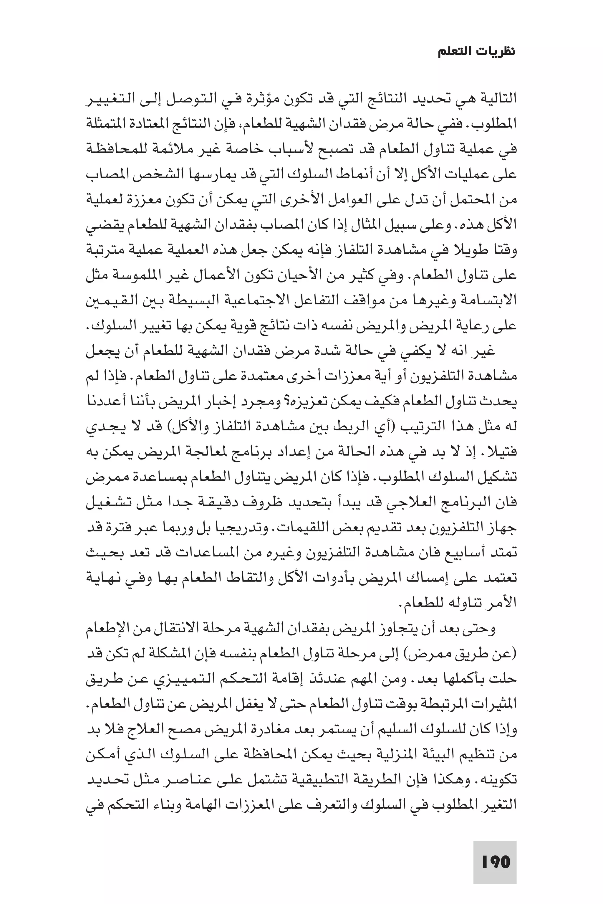 ‫ﻧﻈﺮﻳﺎت اﻟﺘﻌﻠﻢ‬

‫اﻟﺘﺎﻟﻴﺔ ﻫﻲ ﲢﺪﻳﺪ اﻟﻨﺘﺎﺋﺞ اﻟﺘﻲ ﻗﺪ ﺗﻜﻮن ﻣﺆﺛﺮة ﻓـﻲ اﻟـﺘـﻮﺻـﻞ إﻟـﻰ اﻟـﺘـﻐـﻴـﻴـﺮ‬
‫ا ﻄﻠﻮب. ﻓﻔﻲ ﺣﺎﻟﺔ ﻣﺮض ﻓﻘﺪان اﻟﺸﻬﻴﺔ ﻟﻠﻄﻌﺎم ﻓﺈن اﻟﻨﺘﺎﺋﺞ ا ﻌﺘﺎدة ا ﺘﻤﺜﻠﺔ‬
‫ﻓﻲ ﻋﻤﻠﻴﺔ ﺗﻨﺎول اﻟﻄﻌﺎم ﻗﺪ ﺗﺼﺒﺢ ﻷﺳﺒﺎب ﺧﺎﺻﺔ ﻏﻴﺮ ﻣﻼﺋﻤﺔ ﻟﻠﻤﺤﺎﻓﻈـﺔ‬
‫ﻋﻠﻰ ﻋﻤﻠﻴﺎت اﻷﻛﻞ إﻻ أن أ ﺎط اﻟﺴﻠﻮك اﻟﺘﻲ ﻗﺪ ﺎرﺳﻬﺎ اﻟﺸﺨﺺ ا ﺼﺎب‬
‫ﻣﻦ اﶈﺘﻤﻞ أن ﺗﺪل ﻋﻠﻰ اﻟﻌﻮاﻣﻞ اﻷﺧﺮى اﻟﺘﻲ ﻜﻦ أن ﺗﻜﻮن ﻣﻌﺰزة ﻟﻌﻤﻠﻴﺔ‬
‫اﻷﻛﻞ ﻫﺬه. وﻋﻠﻰ ﺳﺒﻴﻞ ا ﺜﺎل إذا ﻛﺎن ا ﺼﺎب ﺑﻔﻘﺪان اﻟﺸﻬﻴﺔ ﻟﻠﻄﻌﺎم ﻳﻘﻀﻲ‬
‫وﻗﺘﺎ ﻃﻮﻳﻼ ﻓﻲ ﻣﺸﺎﻫﺪة اﻟﺘﻠﻔﺎز ﻓﺈﻧﻪ ﻜﻦ ﺟﻌﻞ ﻫﺬه اﻟﻌﻤﻠﻴﺔ ﻋﻤﻠﻴﺔ ﻣﺘﺮﺗﺒﺔ‬
‫ﻋﻠﻰ ﺗﻨﺎول اﻟﻄﻌﺎم. وﻓﻲ ﻛﺜﻴﺮ ﻣﻦ اﻷﺣﻴﺎن ﺗﻜﻮن اﻷﻋﻤﺎل ﻏﻴﺮ ا ﻠﻤﻮﺳﺔ ﻣﺜﻞ‬
   ‫اﻻﺑﺘﺴﺎﻣﺔ وﻏﻴﺮﻫﺎ ﻣﻦ ﻣﻮاﻗﻒ اﻟﺘﻔﺎﻋﻞ اﻻﺟﺘﻤﺎﻋﻴﺔ اﻟﺒﺴﻴﻄﺔ ﺑـ اﻟـﻘـﻴـﻤـ‬
‫ﻋﻠﻰ رﻋﺎﻳﺔ ا ﺮﻳﺾ وا ﺮﻳﺾ ﻧﻔﺴﻪ ذات ﻧﺘﺎﺋﺞ ﻗﻮﻳﺔ ﻜﻦ ﺑﻬﺎ ﺗﻐﻴﻴﺮ اﻟﺴﻠﻮك.‬
‫ﻏﻴﺮ اﻧﻪ ﻻ ﻳﻜﻔﻲ ﻓﻲ ﺣﺎﻟﺔ ﺷﺪة ﻣﺮض ﻓﻘﺪان اﻟﺸﻬﻴﺔ ﻟﻠﻄﻌﺎم أن ﻳﺠﻌـﻞ‬
‫ﻣﺸﺎﻫﺪة اﻟﺘﻠﻔﺰﻳﻮن أو أﻳﺔ ﻣﻌﺰزات أﺧﺮى ﻣﻌﺘﻤﺪة ﻋﻠﻰ ﺗﻨﺎول اﻟﻄﻌﺎم. ﻓﺈذا ﻟﻢ‬
‫ﻳﺤﺪث ﺗﻨﺎول اﻟﻄﻌﺎم ﻓﻜﻴﻒ ﻜﻦ ﺗﻌﺰﻳﺰه? وﻣﺠﺮد إﺧﺒﺎر ا ﺮﻳﺾ ﺑﺄﻧﻨﺎ أﻋﺪدﻧﺎ‬
‫ﻟﻪ ﻣﺜﻞ ﻫﺬا اﻟﺘﺮﺗﻴﺐ )أي اﻟﺮﺑﻂ ﺑ ﻣﺸﺎﻫﺪة اﻟﺘﻠﻔﺎز واﻷﻛﻞ( ﻗﺪ ﻻ ﻳـﺠـﺪي‬
‫ﻓﺘﻴﻼ. إذ ﻻ ﺑﺪ ﻓﻲ ﻫﺬه اﳊﺎﻟﺔ ﻣﻦ إﻋﺪاد ﺑﺮﻧﺎﻣﺞ ﻌﺎﳉﺔ ا ﺮﻳﺾ ﻜﻦ ﺑﻪ‬
‫ﺗﺸﻜﻴﻞ اﻟﺴﻠﻮك ا ﻄﻠﻮب. ﻓﺈذا ﻛﺎن ا ﺮﻳﺾ ﻳﺘﻨﺎول اﻟﻄﻌﺎم ﺴﺎﻋﺪة ﺮض‬
‫ﻓﺎن اﻟﺒﺮﻧﺎﻣﺞ اﻟﻌﻼﺟﻲ ﻗﺪ ﻳﺒﺪأ ﺑﺘﺤﺪﻳﺪ ﻇﺮوف دﻗـﻴـﻘـﺔ ﺟـﺪا ﻣـﺜـﻞ ﺗـﺸـﻐـﻴـﻞ‬
‫ﺟﻬﺎز اﻟﺘﻠﻔﺰﻳﻮن ﺑﻌﺪ ﺗﻘﺪ ﺑﻌﺾ اﻟﻠﻘﻴﻤﺎت. وﺗﺪرﻳﺠﻴﺎ ﺑﻞ ور ﺎ ﻋﺒﺮ ﻓﺘﺮة ﻗﺪ‬
‫ﺘﺪ أﺳﺎﺑﻴﻊ ﻓﺎن ﻣﺸﺎﻫﺪة اﻟﺘﻠﻔﺰﻳﻮن وﻏﻴﺮه ﻣﻦ ا ﺴﺎﻋﺪات ﻗﺪ ﺗﻌﺪ ﺑﺤـﻴـﺚ‬
‫ﺗﻌﺘﻤﺪ ﻋﻠﻰ إﻣﺴﺎك ا ﺮﻳﺾ ﺑﺄدوات اﻷﻛﻞ واﻟﺘﻘﺎط اﻟﻄﻌﺎم ﺑـﻬـﺎ وﻓـﻲ ﻧـﻬـﺎﻳـﺔ‬
                                                        ‫اﻷﻣﺮ ﺗﻨﺎوﻟﻪ ﻟﻠﻄﻌﺎم.‬
‫وﺣﺘﻰ ﺑﻌﺪ أن ﻳﺘﺠﺎوز ا ﺮﻳﺾ ﺑﻔﻘﺪان اﻟﺸﻬﻴﺔ ﻣﺮﺣﻠﺔ اﻻﻧﺘﻘﺎل ﻣﻦ اﻹﻃﻌﺎم‬
‫)ﻋﻦ ﻃﺮﻳﻖ ﺮض( إﻟﻰ ﻣﺮﺣﻠﺔ ﺗﻨﺎول اﻟﻄﻌﺎم ﺑﻨﻔﺴﻪ ﻓﺈن ا ﺸﻜﻠﺔ ﻟﻢ ﺗﻜﻦ ﻗﺪ‬
‫ﺣﻠﺖ ﺑﺄﻛﻤﻠﻬﺎ ﺑﻌﺪ. وﻣﻦ ا ﻬﻢ ﻋﻨﺪﺋﺬ إﻗﺎﻣﺔ اﻟﺘـﺤـﻜـﻢ اﻟـﺘـﻤـﻴـﻴـﺰي ﻋـﻦ ﻃـﺮﻳـﻖ‬
‫ا ﺜﻴﺮات ا ﺮﺗﺒﻄﺔ ﺑﻮﻗﺖ ﺗﻨﺎول اﻟﻄﻌﺎم ﺣﺘﻰ ﻻ ﻳﻐﻔﻞ ا ﺮﻳﺾ ﻋﻦ ﺗﻨﺎول اﻟﻄﻌﺎم.‬
‫وإذا ﻛﺎن ﻟﻠﺴﻠﻮك اﻟﺴﻠﻴﻢ أن ﻳﺴﺘﻤﺮ ﺑﻌﺪ ﻣﻐﺎدرة ا ﺮﻳﺾ ﻣﺼﺢ اﻟﻌﻼج ﻓﻼ ﺑﺪ‬
‫ﻣﻦ ﺗﻨﻈﻴﻢ اﻟﺒﻴﺌﺔ ا ﻨﺰﻟﻴﺔ ﺑﺤﻴﺚ ﻜﻦ اﶈﺎﻓﻈﺔ ﻋﻠﻰ اﻟﺴـﻠـﻮك اﻟـﺬي أﻣـﻜـﻦ‬
‫ﺗﻜﻮﻳﻨﻪ. وﻫﻜﺬا ﻓﺈن اﻟﻄﺮﻳﻘﺔ اﻟﺘﻄﺒﻴﻘﻴﺔ ﺗﺸﺘﻤﻞ ﻋﻠـﻰ ﻋـﻨـﺎﺻـﺮ ﻣـﺜـﻞ ﲢـﺪﻳـﺪ‬
‫اﻟﺘﻐﻴﺮ ا ﻄﻠﻮب ﻓﻲ اﻟﺴﻠﻮك واﻟﺘﻌﺮف ﻋﻠﻰ ا ﻌﺰزات اﻟﻬﺎﻣﺔ وﺑﻨﺎء اﻟﺘﺤﻜﻢ ﻓﻲ‬

                                                                    ‫091‬
 