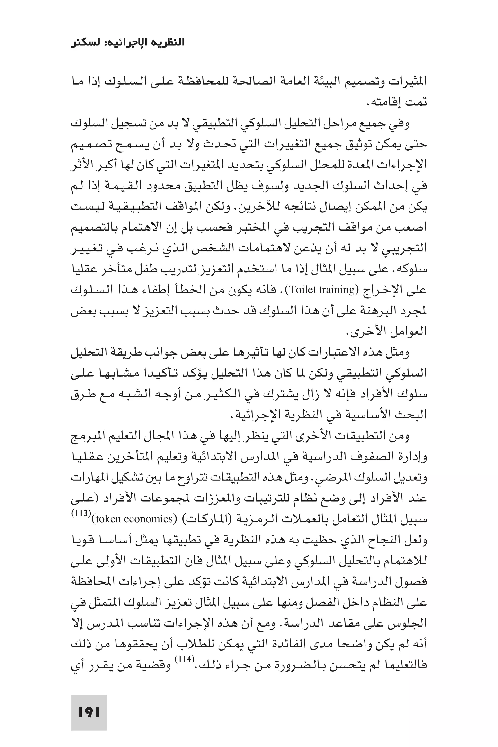 ‫اﻟﻨﻈﺮﻳﺔ اﻹﺟﺮاﺋﻴﺔ: ﻟﺴﻜﻨﺮ‬

‫ا ﺜﻴﺮات وﺗﺼﻤﻴﻢ اﻟﺒﻴﺌﺔ اﻟﻌﺎﻣﺔ اﻟﺼﺎﳊﺔ ﻟﻠﻤﺤﺎﻓﻈـﺔ ﻋـﻠـﻰ اﻟـﺴـﻠـﻮك إذا ﻣـﺎ‬
                                                              ‫ﺖ إﻗﺎﻣﺘﻪ.‬
‫وﻓﻲ ﺟﻤﻴﻊ ﻣﺮاﺣﻞ اﻟﺘﺤﻠﻴﻞ اﻟﺴﻠﻮﻛﻲ اﻟﺘﻄﺒﻴﻘﻲ ﻻ ﺑﺪ ﻣﻦ ﺗﺴﺠﻴﻞ اﻟﺴﻠﻮك‬
‫ﺣﺘﻰ ﻜﻦ ﺗﻮﺛﻴﻖ ﺟﻤﻴﻊ اﻟﺘﻐﻴﻴﺮات اﻟﺘﻲ ﲢـﺪث وﻻ ﺑـﺪ أن ﻳـﺴـﻤـﺢ ﺗـﺼـﻤـﻴـﻢ‬
‫اﻹﺟﺮاءات ا ﻌﺪة ﻟﻠﻤﺤﻠﻞ اﻟﺴﻠﻮﻛﻲ ﺑﺘﺤﺪﻳﺪ ا ﺘﻐﻴﺮات اﻟﺘﻲ ﻛﺎن ﻟﻬﺎ أﻛﺒﺮ اﻷﺛﺮ‬
‫ﻓﻲ إﺣﺪاث اﻟﺴﻠﻮك اﳉﺪﻳﺪ وﻟﺴﻮف ﻳﻈﻞ اﻟﺘﻄﺒﻴﻖ ﻣﺤﺪود اﻟـﻘـﻴـﻤـﺔ إذا ﻟـﻢ‬
‫ﻳﻜﻦ ﻣﻦ ا ﻤﻜﻦ إﻳﺼﺎل ﻧﺘﺎﺋﺠﻪ ﻟﻶﺧﺮﻳﻦ. وﻟﻜﻦ ا ﻮاﻗﻒ اﻟﺘﻄﺒـﻴـﻘـﻴـﺔ ﻟـﻴـﺴـﺖ‬
‫اﺻﻌﺐ ﻣﻦ ﻣﻮاﻗﻒ اﻟﺘﺠﺮﻳﺐ ﻓﻲ اﺨﻤﻟﺘﺒﺮ ﻓﺤﺴﺐ ﺑﻞ إن اﻻﻫﺘﻤﺎم ﺑﺎﻟﺘﺼﻤﻴﻢ‬
‫اﻟﺘﺠﺮﻳﺒﻲ ﻻ ﺑﺪ ﻟﻪ أن ﻳﺬﻋﻦ ﻻﻫﺘﻤﺎﻣﺎت اﻟﺸﺨﺺ اﻟـﺬي ﻧـﺮﻏـﺐ ﻓـﻲ ﺗـﻐـﻴـﻴـﺮ‬
‫ﺳﻠﻮﻛﻪ. ﻋﻠﻰ ﺳﺒﻴﻞ ا ﺜﺎل إذا ﻣﺎ اﺳﺘﺨﺪم اﻟﺘﻌﺰﻳﺰ ﻟﺘﺪرﻳﺐ ﻃﻔﻞ ﻣﺘﺄﺧﺮ ﻋﻘﻠﻴﺎ‬
‫ﻋﻠﻰ اﻹﺧـﺮاج )‪ .(Toilet training‬ﻓﺎﻧﻪ ﻳﻜﻮن ﻣﻦ اﳋﻄﺄ إﻃﻔﺎء ﻫـﺬا اﻟـﺴـﻠـﻮك‬
‫ﺠﻤﻟﺮد اﻟﺒﺮﻫﻨﺔ ﻋﻠﻰ أن ﻫﺬا اﻟﺴﻠﻮك ﻗﺪ ﺣﺪث ﺑﺴﺒﺐ اﻟﺘﻌﺰﻳﺰ ﻻ ﺑﺴﺒﺐ ﺑﻌﺾ‬
                                                          ‫اﻟﻌﻮاﻣﻞ اﻷﺧﺮى.‬
‫وﻣﺜﻞ ﻫﺬه اﻻﻋﺘﺒﺎرات ﻛﺎن ﻟﻬﺎ ﺗﺄﺛﻴﺮﻫﺎ ﻋﻠﻰ ﺑﻌﺾ ﺟﻮاﻧﺐ ﻃﺮﻳﻘﺔ اﻟﺘﺤﻠﻴﻞ‬
‫اﻟﺴﻠﻮﻛﻲ اﻟﺘﻄﺒﻴﻘﻲ وﻟﻜﻦ ﺎ ﻛﺎن ﻫﺬا اﻟﺘﺤﻠﻴﻞ ﻳـﺆﻛـﺪ ﺗـﺄﻛـﻴـﺪا ﻣـﺸـﺎﺑـﻬـﺎ ﻋـﻠـﻰ‬
‫ﺳﻠﻮك اﻷﻓﺮاد ﻓﺈﻧﻪ ﻻ زال ﻳﺸﺘﺮك ﻓﻲ اﻟـﻜـﺜـﻴـﺮ ﻣـﻦ أوﺟـﻪ اﻟـﺸـﺒـﻪ ﻣـﻊ ﻃـﺮق‬
                                     ‫اﻟﺒﺤﺚ اﻷﺳﺎﺳﻴﺔ ﻓﻲ اﻟﻨﻈﺮﻳﺔ اﻹﺟﺮاﺋﻴﺔ.‬
‫وﻣﻦ اﻟﺘﻄﺒﻴﻘﺎت اﻷﺧﺮى اﻟﺘﻲ ﻳﻨﻈﺮ إﻟﻴﻬﺎ ﻓﻲ ﻫﺬا اﺠﻤﻟﺎل اﻟﺘﻌﻠﻴﻢ ا ﺒﺮﻣﺞ‬
‫وإدارة اﻟﺼﻔﻮف اﻟﺪراﺳﻴﺔ ﻓﻲ ا ﺪارس اﻻﺑﺘﺪاﺋﻴﺔ وﺗﻌﻠﻴﻢ ا ﺘﺄﺧﺮﻳﻦ ﻋـﻘـﻠـﻴـﺎ‬
‫وﺗﻌﺪﻳﻞ اﻟﺴﻠﻮك ا ﺮﺿﻲ. وﻣﺜﻞ ﻫﺬه اﻟﺘﻄﺒﻴﻘﺎت ﺗﺘﺮاوح ﻣﺎ ﺑ ﺗﺸﻜﻴﻞ ا ﻬﺎرات‬
‫ﻋﻨﺪ اﻷﻓﺮاد إﻟﻰ وﺿﻊ ﻧﻈﺎم ﻟﻠﺘﺮﺗﻴﺒﺎت وا ﻌﺰزات ﺠﻤﻟﻤﻮﻋﺎت اﻷﻓﺮاد )ﻋـﻠـﻰ‬
‫ﺳﺒﻴﻞ ا ﺜﺎل اﻟﺘﻌﺎﻣﻞ ﺑﺎﻟﻌﻤـﻼت اﻟـﺮﻣـﺰﻳـﺔ )ا ـﺎرﻛـﺎت( )‪(١١٣)(token economies‬‬

‫وﻟﻌﻞ اﻟﻨﺠﺎح اﻟﺬي ﺣﻈﻴﺖ ﺑﻪ ﻫﺬه اﻟﻨﻈﺮﻳﺔ ﻓﻲ ﺗﻄﺒﻴﻘﻬﺎ ﺜﻞ أﺳﺎﺳـﺎ ﻗـﻮﻳـﺎ‬
‫ﻟﻼﻫﺘﻤﺎم ﺑﺎﻟﺘﺤﻠﻴﻞ اﻟﺴﻠﻮﻛﻲ وﻋﻠﻰ ﺳﺒﻴﻞ ا ﺜﺎل ﻓﺎن اﻟﺘﻄﺒﻴﻘﺎت اﻷوﻟﻰ ﻋﻠـﻰ‬
‫ﻓﺼﻮل اﻟﺪراﺳﺔ ﻓﻲ ا ﺪارس اﻻﺑﺘﺪاﺋﻴﺔ ﻛﺎﻧﺖ ﺗﺆﻛﺪ ﻋﻠﻰ إﺟﺮاءات اﶈﺎﻓﻈﺔ‬
‫ﻋﻠﻰ اﻟﻨﻈﺎم داﺧﻞ اﻟﻔﺼﻞ وﻣﻨﻬﺎ ﻋﻠﻰ ﺳﺒﻴﻞ ا ﺜﺎل ﺗﻌﺰﻳﺰ اﻟﺴﻠﻮك ا ﺘﻤﺜﻞ ﻓﻲ‬
‫اﳉﻠﻮس ﻋﻠﻰ ﻣﻘﺎﻋﺪ اﻟﺪراﺳﺔ. وﻣﻊ أن ﻫﺬه اﻹﺟﺮاءات ﺗﻨﺎﺳﺐ ا ـﺪرس إﻻ‬
‫أﻧﻪ ﻟﻢ ﻳﻜﻦ واﺿﺤﺎ ﻣﺪى اﻟﻔﺎﺋﺪة اﻟﺘﻲ ﻜﻦ ﻟﻠﻄﻼب أن ﻳﺤﻘﻘﻮﻫﺎ ﻣﻦ ذﻟﻚ‬
‫ﻓﺎﻟﺘﻌﻠﻴﻤﺎ ﻟﻢ ﻳﺘﺤﺴﻦ ﺑـﺎﻟـﻀـﺮورة ﻣـﻦ ﺟـﺮاء ذﻟـﻚ.)٤١١( وﻗﻀﻴﺔ ﻣﻦ ﻳـﻘـﺮر أي‬

 ‫191‬
 