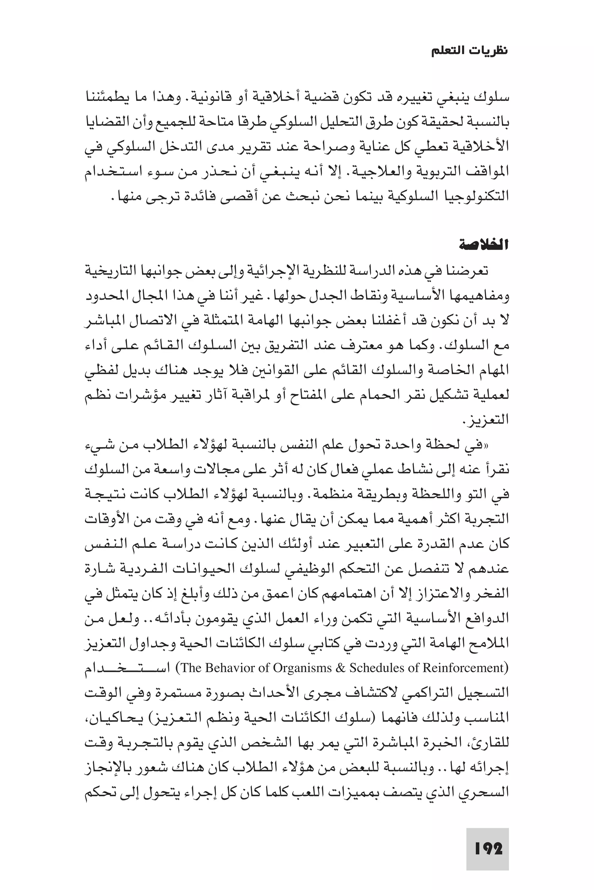 ‫ﻧﻈﺮﻳﺎت اﻟﺘﻌﻠﻢ‬

‫ﺳﻠﻮك ﻳﻨﺒﻐﻲ ﺗﻐﻴﻴﺮه ﻗﺪ ﺗﻜﻮن ﻗﻀﻴﺔ أﺧﻼﻗﻴﺔ أو ﻗﺎﻧﻮﻧﻴﺔ. وﻫﺬا ﻣﺎ ﻳﻄﻤﺌﻨﻨﺎ‬
‫ﺑﺎﻟﻨﺴﺒﺔ ﳊﻘﻴﻘﺔ ﻛﻮن ﻃﺮق اﻟﺘﺤﻠﻴﻞ اﻟﺴﻠﻮﻛﻲ ﻃﺮﻗﺎ ﻣﺘﺎﺣﺔ ﻟﻠﺠﻤﻴﻊ وأن اﻟﻘﻀﺎﻳﺎ‬
‫اﻷﺧﻼﻗﻴﺔ ﺗﻌﻄﻲ ﻛﻞ ﻋﻨﺎﻳﺔ وﺻﺮاﺣﺔ ﻋﻨﺪ ﺗﻘﺮﻳﺮ ﻣﺪى اﻟﺘﺪﺧﻞ اﻟﺴﻠﻮﻛﻲ ﻓﻲ‬
‫ا ﻮاﻗﻒ اﻟﺘﺮﺑﻮﻳﺔ واﻟﻌﻼﺟﻴـﺔ. إﻻ أﻧـﻪ ﻳـﻨـﺒـﻐـﻲ أن ﻧـﺤـﺬر ﻣـﻦ ﺳـﻮء اﺳـﺘـﺨـﺪام‬
     ‫اﻟﺘﻜﻨﻮﻟﻮﺟﻴﺎ اﻟﺴﻠﻮﻛﻴﺔ ﺑﻴﻨﻤﺎ ﻧﺤﻦ ﻧﺒﺤﺚ ﻋﻦ أﻗﺼﻰ ﻓﺎﺋﺪة ﺗﺮﺟﻰ ﻣﻨﻬﺎ.‬

                                                                         ‫اﳋﻼﺻﺔ‬
‫ﺗﻌﺮﺿﻨﺎ ﻓﻲ ﻫﺬه اﻟﺪراﺳﺔ ﻟﻠﻨﻈﺮﻳﺔ اﻹﺟﺮاﺋﻴﺔ وإﻟﻰ ﺑﻌﺾ ﺟﻮاﻧﺒﻬﺎ اﻟﺘﺎرﻳﺨﻴﺔ‬
‫وﻣﻔﺎﻫﻴﻤﻬﺎ اﻷﺳﺎﺳﻴﺔ وﻧﻘﺎط اﳉﺪل ﺣﻮﻟﻬﺎ. ﻏﻴﺮ أﻧﻨﺎ ﻓﻲ ﻫﺬا اﺠﻤﻟﺎل اﶈﺪود‬
‫ﻻ ﺑﺪ أن ﻧﻜﻮن ﻗﺪ أﻏﻔﻠﻨﺎ ﺑﻌﺾ ﺟﻮاﻧﺒﻬﺎ اﻟﻬﺎﻣﺔ ا ﺘﻤﺜﻠﺔ ﻓﻲ اﻻﺗﺼﺎل ا ﺒﺎﺷﺮ‬
‫ﻣﻊ اﻟﺴﻠﻮك. وﻛﻤﺎ ﻫﻮ ﻣﻌﺘﺮف ﻋﻨﺪ اﻟﺘﻔﺮﻳﻖ ﺑ اﻟﺴـﻠـﻮك اﻟـﻘـﺎﺋـﻢ ﻋـﻠـﻰ أداء‬
‫ا ﻬﺎم اﳋﺎﺻﺔ واﻟﺴﻠﻮك اﻟﻘﺎﺋﻢ ﻋﻠﻰ اﻟﻘﻮاﻧ ﻓﻼ ﻳﻮﺟﺪ ﻫﻨﺎك ﺑﺪﻳﻞ ﻟﻔﻈﻲ‬
‫ﻟﻌﻤﻠﻴﺔ ﺗﺸﻜﻴﻞ ﻧﻘﺮ اﳊﻤﺎم ﻋﻠﻰ ا ﻔﺘﺎح أو ﺮاﻗﺒﺔ آﺛﺎر ﺗﻐﻴﻴﺮ ﻣﺆﺷﺮات ﻧﻈـﻢ‬
                                                                           ‫اﻟﺘﻌﺰﻳﺰ.‬
‫»ﻓﻲ ﳊﻈﺔ واﺣﺪة ﲢﻮل ﻋﻠﻢ اﻟﻨﻔﺲ ﺑﺎﻟﻨﺴﺒﺔ ﻟﻬﺆﻻء اﻟﻄﻼب ﻣـﻦ ﺷـﻲء‬
‫ﻧﻘﺮأ ﻋﻨﻪ إﻟﻰ ﻧﺸﺎط ﻋﻤﻠﻲ ﻓﻌﺎل ﻛﺎن ﻟﻪ أﺛﺮ ﻋﻠﻰ ﻣﺠﺎﻻت واﺳﻌﺔ ﻣﻦ اﻟﺴﻠﻮك‬
‫ﻓﻲ اﻟﺘﻮ واﻟﻠﺤﻈﺔ وﺑﻄﺮﻳﻘﺔ ﻣﻨﻈﻤﺔ. وﺑﺎﻟﻨﺴﺒﺔ ﻟﻬﺆﻻء اﻟﻄﻼب ﻛﺎﻧﺖ ﻧـﺘـﻴـﺠـﺔ‬
‫اﻟﺘﺠﺮﺑﺔ اﻛﺜﺮ أﻫﻤﻴﺔ ﺎ ﻜﻦ أن ﻳﻘﺎل ﻋﻨﻬﺎ. وﻣﻊ أﻧﻪ ﻓﻲ وﻗﺖ ﻣﻦ اﻷوﻗﺎت‬
‫ﻛﺎن ﻋﺪم اﻟﻘﺪرة ﻋﻠﻰ اﻟﺘﻌﺒﻴﺮ ﻋﻨﺪ أوﻟﺌﻚ اﻟﺬﻳﻦ ﻛـﺎﻧـﺖ دراﺳـﺔ ﻋـﻠـﻢ اﻟـﻨـﻔـﺲ‬
‫ﻋﻨﺪﻫﻢ ﻻ ﺗﻨﻔﺼﻞ ﻋﻦ اﻟﺘﺤﻜﻢ اﻟﻮﻇﻴﻔﻲ ﻟﺴﻠﻮك اﳊﻴـﻮاﻧـﺎت اﻟـﻔـﺮدﻳـﺔ ﺷـﺎرة‬
‫اﻟﻔﺨﺮ واﻻﻋﺘﺰاز إﻻ أن اﻫﺘﻤﺎﻣﻬﻢ ﻛﺎن اﻋﻤﻖ ﻣﻦ ذﻟﻚ وأﺑﻠﻎ إذ ﻛﺎن ﻳﺘﻤﺜﻞ ﻓﻲ‬
‫اﻟﺪواﻓﻊ اﻷﺳﺎﺳﻴﺔ اﻟﺘﻲ ﺗﻜﻤﻦ وراء اﻟﻌﻤﻞ اﻟﺬي ﻳﻘﻮﻣﻮن ﺑﺄداﺋـﻪ.. وﻟـﻌـﻞ ﻣـﻦ‬
‫ا ﻼﻣﺢ اﻟﻬﺎﻣﺔ اﻟﺘﻲ وردت ﻓﻲ ﻛﺘﺎﺑﻲ ﺳﻠﻮك اﻟﻜﺎﺋﻨﺎت اﳊﻴﺔ وﺟﺪاول اﻟﺘﻌﺰﻳﺰ‬
‫)‪ (The Behavior of Organisms & Schedules of Reinforcement‬اﺳ ـ ـ ـﺘ ـ ـ ـﺨـ ـ ــﺪام‬
‫اﻟﺘﺴﺠﻴﻞ اﻟﺘﺮاﻛﻤﻲ ﻻﻛﺘﺸﺎف ﻣﺠﺮى اﻷﺣﺪاث ﺑﺼﻮرة ﻣﺴﺘﻤﺮة وﻓﻲ اﻟﻮﻗـﺖ‬
 ‫ا ﻨﺎﺳﺐ وﻟﺬﻟﻚ ﻓﺎﻧﻬﻤﺎ )ﺳﻠﻮك اﻟﻜﺎﺋﻨﺎت اﳊﻴﺔ وﻧﻈـﻢ اﻟـﺘـﻌـﺰﻳـﺰ( ﻳـﺤـﺎﻛـﻴـﺎن‬
‫ﻟﻠﻘﺎر اﳋﺒﺮة ا ﺒﺎﺷﺮة اﻟﺘﻲ ﺮ ﺑﻬﺎ اﻟﺸﺨﺺ اﻟﺬي ﻳﻘﻮم ﺑﺎﻟﺘـﺠـﺮﺑـﺔ وﻗـﺖ‬
‫إﺟﺮاﺋﻪ ﻟﻬﺎ.. وﺑﺎﻟﻨﺴﺒﺔ ﻟﻠﺒﻌﺾ ﻣﻦ ﻫﺆﻻء اﻟﻄﻼب ﻛﺎن ﻫﻨﺎك ﺷﻌﻮر ﺑﺎﻹﳒﺎز‬
‫اﻟﺴﺤﺮي اﻟﺬي ﻳﺘﺼﻒ ﻤﻴﺰات اﻟﻠﻌﺐ ﻛﻠﻤﺎ ﻛﺎن ﻛﻞ إﺟﺮاء ﻳﺘﺤﻮل إﻟﻰ ﲢﻜﻢ‬

                                                                           ‫291‬
 