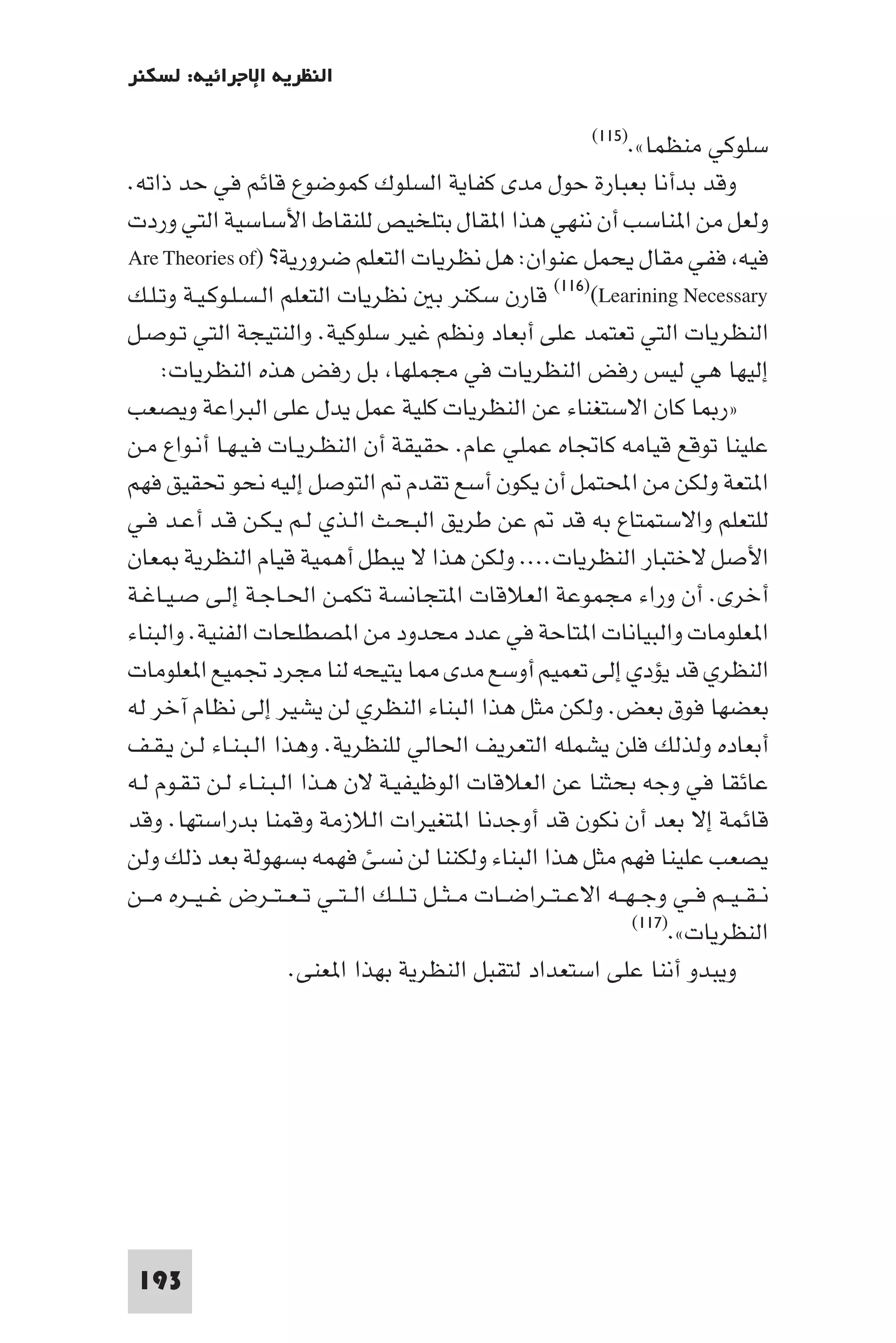 ‫اﻟﻨﻈﺮﻳﺔ اﻹﺟﺮاﺋﻴﺔ: ﻟﺴﻜﻨﺮ‬

                                                                  ‫ﻣﻨﻈﻤﺎ«.)٥١١(‬   ‫ﺳﻠﻮﻛﻲ‬
‫وﻗﺪ ﺑﺪأﻧﺎ ﺑﻌﺒﺎرة ﺣﻮل ﻣﺪى ﻛﻔﺎﻳﺔ اﻟﺴﻠﻮك ﻛﻤﻮﺿﻮع ﻗﺎﺋﻢ ﻓﻲ ﺣﺪ ذاﺗﻪ.‬
‫وﻟﻌﻞ ﻣﻦ ا ﻨﺎﺳﺐ أن ﻧﻨﻬﻲ ﻫﺬا ا ﻘﺎل ﺑﺘﻠﺨﻴﺺ ﻟﻠﻨﻘﺎط اﻷﺳﺎﺳﻴﺔ اﻟﺘﻲ وردت‬
‫ﻓﻴﻪ ﻓﻔﻲ ﻣﻘﺎل ﻳﺤﻤﻞ ﻋﻨﻮان: ﻫﻞ ﻧﻈﺮﻳﺎت اﻟﺘﻌﻠﻢ ﺿﺮورﻳﺔ? )‪Are Theories of‬‬
‫‪ (١١٦)(Learining Necessary‬ﻗﺎرن ﺳﻜﻨﺮ ﺑ ﻧﻈﺮﻳﺎت اﻟﺘﻌﻠﻢ اﻟـﺴـﻠـﻮﻛـﻴـﺔ وﺗـﻠـﻚ‬
‫اﻟﻨﻈﺮﻳﺎت اﻟﺘﻲ ﺗﻌﺘﻤﺪ ﻋﻠﻰ أﺑﻌﺎد وﻧﻈﻢ ﻏﻴﺮ ﺳﻠﻮﻛﻴﺔ. واﻟﻨﺘﻴﺠﺔ اﻟﺘﻲ ﺗـﻮﺻـﻞ‬
     ‫إﻟﻴﻬﺎ ﻫﻲ ﻟﻴﺲ رﻓﺾ اﻟﻨﻈﺮﻳﺎت ﻓﻲ ﻣﺠﻤﻠﻬﺎ ﺑﻞ رﻓﺾ ﻫﺬه اﻟﻨﻈﺮﻳﺎت:‬
‫»ر ﺎ ﻛﺎن اﻻﺳﺘﻐﻨﺎء ﻋﻦ اﻟﻨﻈﺮﻳﺎت ﻛﻠﻴﺔ ﻋﻤﻞ ﻳﺪل ﻋﻠﻰ اﻟﺒﺮاﻋﺔ وﻳﺼﻌﺐ‬
‫ﻋﻠﻴﻨﺎ ﺗﻮﻗﻊ ﻗﻴﺎﻣﻪ ﻛﺎﲡﺎه ﻋﻤﻠﻲ ﻋﺎم. ﺣﻘﻴﻘﺔ أن اﻟﻨﻈـﺮﻳـﺎت ﻓـﻴـﻬـﺎ أﻧـﻮاع ﻣـﻦ‬
‫ا ﺘﻌﺔ وﻟﻜﻦ ﻣﻦ اﶈﺘﻤﻞ أن ﻳﻜﻮن أﺳﻊ ﺗﻘﺪم اﻟﺘﻮﺻﻞ إﻟﻴﻪ ﻧﺤﻮ ﲢﻘﻴﻖ ﻓﻬﻢ‬
‫ﻟﻠﺘﻌﻠﻢ واﻻﺳﺘﻤﺘﺎع ﺑﻪ ﻗﺪ ﻋﻦ ﻃﺮﻳﻖ اﻟﺒـﺤـﺚ اﻟـﺬي ﻟـﻢ ﻳـﻜـﻦ ﻗـﺪ أﻋـﺪ ﻓـﻲ‬
‫اﻷﺻﻞ ﻻﺧﺘﺒﺎر اﻟﻨﻈﺮﻳﺎت.... وﻟﻜﻦ ﻫﺬا ﻻ ﻳﺒﻄﻞ أﻫﻤﻴﺔ ﻗﻴﺎم اﻟﻨﻈﺮﻳﺔ ﻌﺎن‬
‫أﺧﺮى. أن وراء ﻣﺠﻤﻮﻋﺔ اﻟﻌﻼﻗﺎت ا ﺘﺠﺎﻧﺴﺔ ﺗﻜﻤـﻦ اﳊـﺎﺟـﺔ إﻟـﻰ ﺻـﻴـﺎﻏـﺔ‬
‫ا ﻌﻠﻮﻣﺎت واﻟﺒﻴﺎﻧﺎت ا ﺘﺎﺣﺔ ﻓﻲ ﻋﺪد ﻣﺤﺪود ﻣﻦ ا ﺼﻄﻠﺤﺎت اﻟﻔﻨﻴﺔ. واﻟﺒﻨﺎء‬
‫اﻟﻨﻈﺮي ﻗﺪ ﻳﺆدي إﻟﻰ ﺗﻌﻤﻴﻢ أوﺳﻊ ﻣﺪى ﺎ ﻳﺘﻴﺤﻪ ﻟﻨﺎ ﻣﺠﺮد ﲡﻤﻴﻊ ا ﻌﻠﻮﻣﺎت‬
‫ﺑﻌﻀﻬﺎ ﻓﻮق ﺑﻌﺾ. وﻟﻜﻦ ﻣﺜﻞ ﻫﺬا اﻟﺒﻨﺎء اﻟﻨﻈﺮي ﻟﻦ ﻳﺸﻴﺮ إﻟﻰ ﻧﻈﺎم آﺧﺮ ﻟﻪ‬
‫أﺑﻌﺎده وﻟﺬﻟﻚ ﻓﻠﻦ ﻳﺸﻤﻠﻪ اﻟﺘﻌﺮﻳﻒ اﳊﺎﻟﻲ ﻟﻠﻨﻈﺮﻳﺔ. وﻫﺬا اﻟـﺒـﻨـﺎء ﻟـﻦ ﻳـﻘـﻒ‬
‫ﻋﺎﺋﻘﺎ ﻓﻲ وﺟﻪ ﺑﺤﺜﻨﺎ ﻋﻦ اﻟﻌﻼﻗﺎت اﻟﻮﻇﻴﻔﻴـﺔ ﻻن ﻫـﺬا اﻟـﺒـﻨـﺎء ﻟـﻦ ﺗـﻘـﻮم ﻟـﻪ‬
‫ﻗﺎﺋﻤﺔ إﻻ ﺑﻌﺪ أن ﻧﻜﻮن ﻗﺪ أوﺟﺪﻧﺎ ا ﺘﻐﻴﺮات اﻟﻼزﻣﺔ وﻗﻤﻨﺎ ﺑﺪراﺳﺘﻬﺎ. وﻗﺪ‬
‫ﻳﺼﻌﺐ ﻋﻠﻴﻨﺎ ﻓﻬﻢ ﻣﺜﻞ ﻫﺬا اﻟﺒﻨﺎء وﻟﻜﻨﻨﺎ ﻟﻦ ﻧﺴﺊ ﻓﻬﻤﻪ ﺑﺴﻬﻮﻟﺔ ﺑﻌﺪ ذﻟﻚ وﻟﻦ‬
‫ﻧ ـﻘ ـﻴــﻢ ﻓــﻲ وﺟ ـﻬــﻪ اﻻﻋ ـﺘــﺮاﺿــﺎت ﻣ ـﺜــﻞ ﺗ ـﻠــﻚ اﻟ ـﺘــﻲ ﺗ ـﻌ ـﺘــﺮض ﻏ ـﻴــﺮه ﻣ ــﻦ‬
                                                                        ‫اﻟﻨﻈﺮﻳﺎت«.)٧١١(‬

                       ‫وﻳﺒﺪو أﻧﻨﺎ ﻋﻠﻰ اﺳﺘﻌﺪاد ﻟﺘﻘﺒﻞ اﻟﻨﻈﺮﻳﺔ ﺑﻬﺬا ا ﻌﻨﻰ.‬




 ‫391‬
 