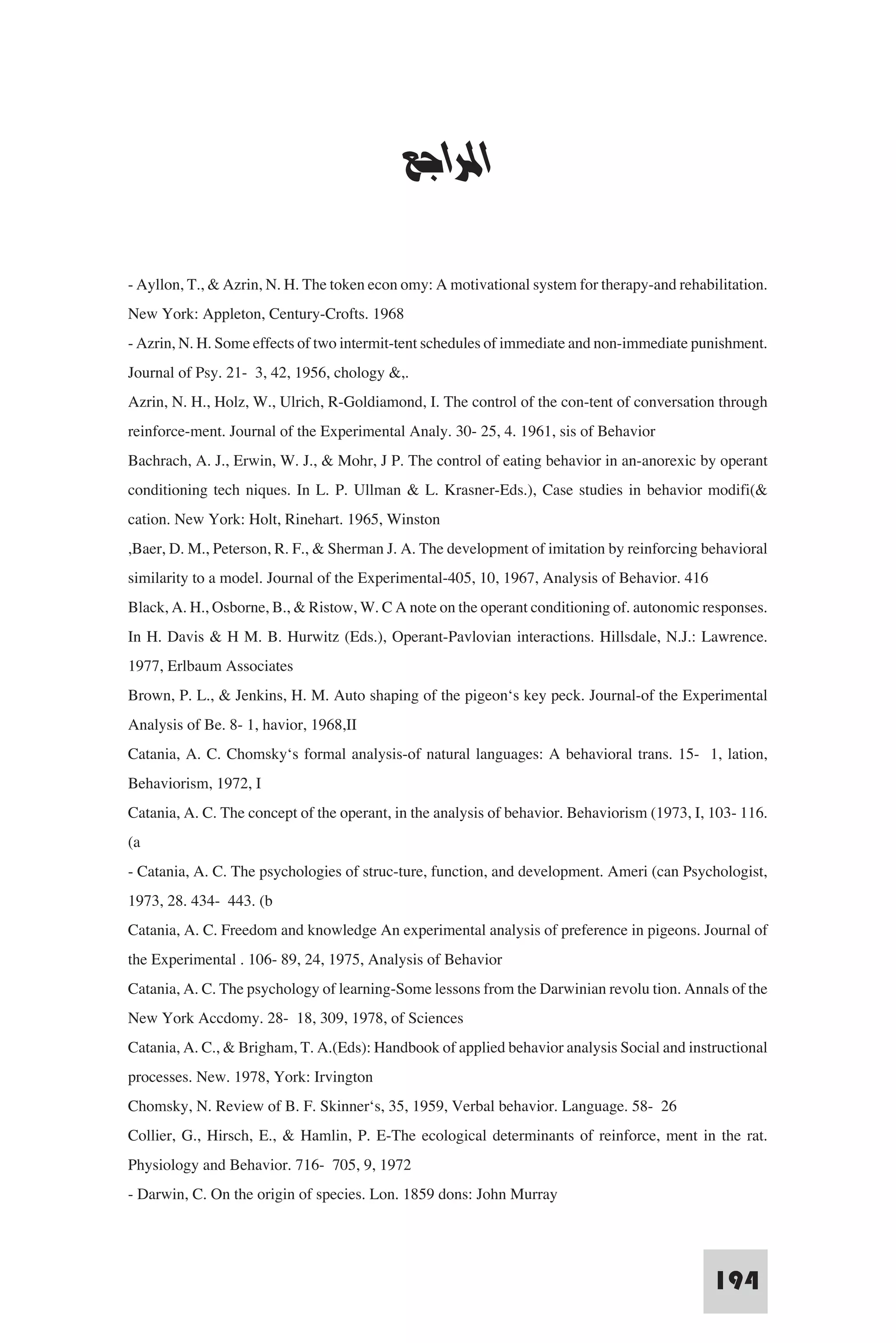 ‫ﻧﻈﺮﻳﺎت اﻟﺘﻌﻠﻢ‬


                                            ‫اﳌﺮاﺟﻊ‬

- Ayllon, T., & Azrin, N. H. The token econ omy: A motivational system for therapy-and rehabilitation.
New York: Appleton, Century-Crofts. 1968
- Azrin, N. H. Some effects of two intermit-tent schedules of immediate and non-immediate punishment.
Journal of Psy. 21- 3, 42, 1956, chology &,.
Azrin, N. H., Holz, W., Ulrich, R-Goldiamond, I. The control of the con-tent of conversation through
reinforce-ment. Journal of the Experimental Analy. 30- 25, 4. 1961, sis of Behavior
Bachrach, A. J., Erwin, W. J., & Mohr, J P. The control of eating behavior in an-anorexic by operant
conditioning tech niques. In L. P. Ullman & L. Krasner-Eds.), Case studies in behavior modifi(&
cation. New York: Holt, Rinehart. 1965, Winston
,Baer, D. M., Peterson, R. F., & Sherman J. A. The development of imitation by reinforcing behavioral
similarity to a model. Journal of the Experimental-405, 10, 1967, Analysis of Behavior. 416
Black, A. H., Osborne, B., & Ristow, W. C A note on the operant conditioning of. autonomic responses.
In H. Davis & H M. B. Hurwitz (Eds.), Operant-Pavlovian interactions. Hillsdale, N.J.: Lawrence.
1977, Erlbaum Associates
Brown, P. L., & Jenkins, H. M. Auto shaping of the pigeon‘s key peck. Journal-of the Experimental
Analysis of Be. 8- 1, havior, 1968,II
Catania, A. C. Chomsky‘s formal analysis-of natural languages: A behavioral trans. 15- 1, lation,
Behaviorism, 1972, I
Catania, A. C. The concept of the operant, in the analysis of behavior. Behaviorism (1973, I, 103- 116.
(a
- Catania, A. C. The psychologies of struc-ture, function, and development. Ameri (can Psychologist,
1973, 28. 434- 443. (b
Catania, A. C. Freedom and knowledge An experimental analysis of preference in pigeons. Journal of
the Experimental . 106- 89, 24, 1975, Analysis of Behavior
Catania, A. C. The psychology of learning-Some lessons from the Darwinian revolu tion. Annals of the
New York Accdomy. 28- 18, 309, 1978, of Sciences
Catania, A. C., & Brigham, T. A.(Eds): Handbook of applied behavior analysis Social and instructional
processes. New. 1978, York: Irvington
Chomsky, N. Review of B. F. Skinner‘s, 35, 1959, Verbal behavior. Language. 58- 26
Collier, G., Hirsch, E., & Hamlin, P. E-The ecological determinants of reinforce, ment in the rat.
Physiology and Behavior. 716- 705, 9, 1972
- Darwin, C. On the origin of species. Lon. 1859 dons: John Murray


                                                                                              194
 